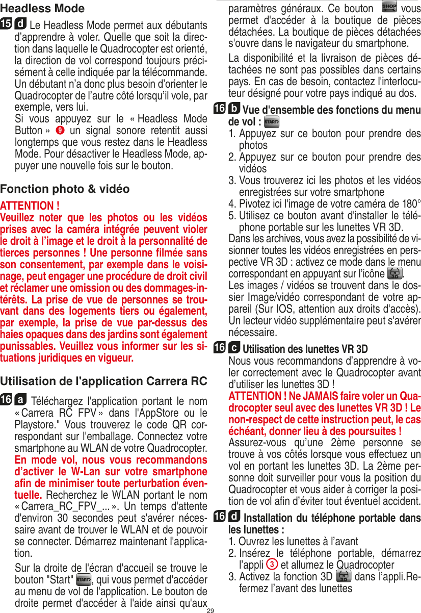 29Headless Mode15  d Le Headless Mode permet aux débutants d’apprendre à voler. Quelle que soit la direc-tion dans laquelle le Quadrocopter est orienté, la direction de vol correspond toujours préci-sément à celle indiquée par la télécommande. Un débutant n’a donc plus besoin d’orienter le Quadrocopter de l’autre côté lorsqu’il vole, par exemple, vers lui.    Si  vous  appuyez  sur  le  « Headless  Mode Button »  9  un  signal  sonore  retentit  aussi longtemps que vous restez dans le Headless Mode. Pour désactiver le Headless Mode, ap-puyer une nouvelle fois sur le bouton.Fonction photo &amp; vidéoATTENTION ! Veuillez  noter  que  les  photos  ou  les  vidéos prises avec la caméra intégrée peuvent violer le droit à l’image et le droit à la personnalité de tierces personnes ! Une personne ﬁlmée sans son consentement, par exemple dans le voisi-nage, peut engager une procédure de droit civil et réclamer une omission ou des dommages-in-térêts. La prise de vue de personnes se trou-vant dans des  logements tiers  ou également, par  exemple,  la  prise  de  vue  par-dessus  des haies opaques dans des jardins sont également punissables. Veuillez vous informer sur les si-tuations juridiques en vigueur.Utilisation de l&apos;application Carrera RC16  a  Téléchargez  l&apos;application  portant  le  nom « Carrera  RC  FPV »  dans  l&apos;AppStore  ou  le Playstore.&quot;  Vous  trouverez  le  code  QR  cor-respondant sur l&apos;emballage. Connectez votre smartphone au WLAN de votre Quadrocopter. En  mode vol,  nous  vous recommandons d’activer  le  W-Lan  sur  votre  smartphone aﬁn de minimiser toute perturbation éven-tuelle. Recherchez le WLAN portant le nom « Carrera_RC_FPV_... ».  Un  temps  d&apos;attente d&apos;environ 30  secondes  peut s&apos;avérer  néces-saire avant de trouver le WLAN et de pouvoir se connecter. Démarrez maintenant l&apos;applica-tion.    Sur la droite de l&apos;écran d&apos;accueil se trouve le bouton &quot;Start&quot;  , qui vous permet d&apos;accéder au menu de vol de l&apos;application. Le bouton de droite permet d&apos;accéder à l&apos;aide ainsi qu&apos;aux paramètres généraux. Ce bouton    vous permet  d&apos;accéder  à  la  boutique  de  pièces détachées. La boutique de pièces détachées s&apos;ouvre dans le navigateur du smartphone.  La disponibilité et la livraison  de  pièces dé-tachées ne sont pas possibles dans certains pays. En cas de besoin, contactez l&apos;interlocu-teur désigné pour votre pays indiqué au dos.16  b Vue d&apos;ensemble des fonctions du menu de vol :     1.  Appuyez sur ce bouton pour prendre des photos  2.  Appuyez sur ce bouton pour prendre des vidéos  3.  Vous trouverez ici les photos et les vidéos enregistrées sur votre smartphone  4.  Pivotez ici l&apos;image de votre caméra de 180°  5.  Utilisez ce bouton avant d&apos;installer le télé-phone portable sur les lunettes VR 3D.    Dans les archives, vous avez la possibilité de vi-sionner toutes les vidéos enregistrées en pers-pective VR 3D : activez ce mode dans le menu correspondant en appuyant sur l’icône  .   Les images / vidéos se trouvent dans le dos-sier Image/vidéo correspondant de votre ap-pareil (Sur IOS, attention aux droits d&apos;accès). Un lecteur vidéo supplémentaire peut s&apos;avérer nécessaire.16  c Utilisation des lunettes VR 3D   Nous vous recommandons d’apprendre à vo-ler correctement avec le Quadrocopter avant d’utiliser les lunettes 3D !    ATTENTION ! Ne JAMAIS faire voler un Qua-drocopter seul avec des lunettes VR 3D ! Le non-respect de cette instruction peut, le cas échéant, donner lieu à des poursuites !      Assurez-vous  qu’une  2ème  personne  se trouve à vos côtés lorsque vous eﬀectuez un vol en portant les lunettes 3D. La 2ème per-sonne doit surveiller pour vous la position du Quadrocopter et vous aider à corriger la posi-tion de vol aﬁn d’éviter tout éventuel accident.  16  d Installation du téléphone portable dans les lunettes :    1. Ouvrez les lunettes à l’avant  2.  Insérez  le  téléphone  portable,  démarrez l’appli 3 et allumez le Quadrocopter   3.  Activez la fonction 3D   dans l’appli.Re-fermez l’avant des lunettesFRANÇAIS