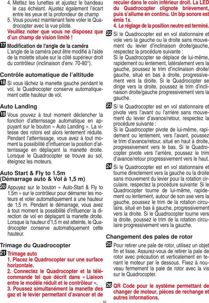 30   4.  Mettez les lunettes et ajustez le bandeau le cas  échéant.  Ajustez également l’écart entre les yeux et la profondeur de champ   5.  Vous pouvez maintenant faire voler le Qua-drocopter avec la vue pilote.    Veuillez noter que  vous ne disposez que d’un champ de vision limité !17  Modiﬁcation de l&apos;angle de la caméra   L&apos;angle de la caméra peut être modiﬁé à l&apos;aide de la molette située sur le côté supérieur droit du contrôleur (inclinaison d&apos;env. 70-80°).Contrôle automatique de l’altitude18 Si vous lâchez la manette gauche pendant le vol, le  Quadrocopter  conserve automatique-ment cette hauteur de vol. Auto Landing19 Vous  pouvez  à  tout  moment  déclencher  la fonction  d’atterrissage  automatique  en  ap-puyant sur le bouton « Auto Landing ». La vi-tesse des rotors est alors lentement réduite. Pendant l’atterrissage, vous avez à tout mo-ment la possibilité d’inﬂuencer la position d’at-terrissage  en  déplaçant  la  manette  droite. Lorsque  le  Quadrocopter  se  trouve  au  sol, éteignez les moteurs. Auto Start &amp; Fly to 1.5m (Démarrage auto &amp; Vol à 1,5 m)20  Appuyez sur le bouton «  Auto-Start  &amp;  Fly to 1.5m » sur le contrôleur pour démarrer les mo-teurs et voler automatiquement à une hauteur de 1,5 m.  Pendant  le  démarrage, vous avez à tout moment la possibilité d’inﬂuencer la di-rection de vol en déplaçant la manette droite. Lorsque la hauteur d’1,5 m est atteinte, le Qua-drocopter  conserve  automatiquement  cette hauteur. Trimage du Quadrocopter21  Trimage auto   1. Placez le Quadrocopter sur une surface horizontale.   2.  Connectez  le  Quadrocopter  et  la  télé-commande  tel  que  décrit  dans  « Liaison entre le modèle réduit et le contrôleur ».   3. Poussez simultanément la manette des gaz et le levier permettant d’avancer et de reculer dans le coin inférieur droit. La LED du  Quadrocopter  clignote  brièvement, puis s’allume en continu. Un bip sonore est émis 1x.   4. Le réglage de la position neutre est terminé.22 Si le Quadrocopter est en vol stationnaire et vole vers la gauche ou la droite sans mouve-ment  du  levier  d’inclinaison  droite/gauche, respectez la procédure suivante :   Si le Quadrocopter se déplace de lui-même, rapidement ou lentement, latéralement vers la gauche, poussez  le trim d’inclinaison droite/gauche,  situé  en  bas  à  droite,  progressive-ment  vers  la  droite.  Si  le  Quadrocopter  se dirige  vers  la droite,  poussez  le  trim  d’incli-naison droite/gauche progressivement vers la gauche.23Si le Quadrocopter est en vol stationnaire et pivote  vers  l’avant  ou  l’arrière  sans  mouve-ment du  levier d’avance/retour,  respectez  la procédure suivante :  Si le Quadrocopter pivote de lui-même, rapi-dement ou  lentement,  vers  l’avant, poussez le trim d’avance/retour, situé en haut à droite, progressivement  vers  le  bas.  Si  le  Quadro-copter  pivote  vers  l’arrière,  poussez  le  trim d’avance/retour progressivement vers le haut.24 Si le Quadrocopter est en vol stationnaire et tourne directement vers la gauche ou la droite sans mouvement du levier pour la rotation cir-culaire, respectez la procédure suivante: Si le Quadrocopter  tourne  de  lui-même,  rapide-ment ou lentement, autour de son axe vers la gauche, poussez le trim de la rotation circu-laire, situé en bas à gauche, progressivement vers la droite. Si le Quadrocopter tourne vers la droite, poussez le trim de la rotation circu-laire progressivement vers la gauche.Changement des pales de rotor25 Pour retirer une pale de rotor, utilisez un objet ﬁn et lisse. Assurez-vous de retirer la pale de rotor avec précaution et verticalement en te-nant le moteur par le dessous. Fixez à nou-veau fermement la pale de rotor avec la vis sur le Quadrocopter. 26 QR  Code  pour  le système permettant  de changer de moteur, pièces de rechange et autres informations.FRANÇAIS