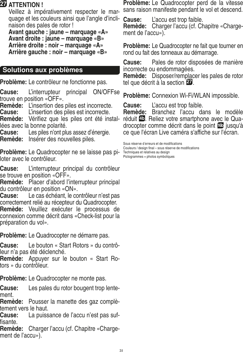 3127ATTENTION !     Veillez  à  impérativement  respecter  le  mar-quage et les couleurs ainsi que l’angle d’incli-naison des pales de rotor !    Avant gauche : jaune – marquage «A»    Avant droite : jaune – marquage «B»    Arrière droite : noir – marquage «A»    Arrière gauche : noir – marquage «B»Solutions aux problèmesProblème: Le contrôleur ne fonctionne pas.Cause:  L’interrupteur  principal  ON/OFFse trouve en position «OFF».Remède:  L’insertion des piles est incorrecte.Cause:  L’insertion des piles est incorrecte.Remède:  Vériﬁez  que  les  piles  ont  été instal-lées avec la bonne polarité.Cause: Les piles n’ont plus assez d’énergie.Remède:   Insérer des nouvelles piles.Problème: Le Quadrocopter ne se laisse pas pi-loter avec le contrôleur.Cause:  L’interrupteur  principal  du  contrôleur se trouve en position «OFF».Remède:  Placer d’abord l’interrupteur principal du contrôleur en position «ON».Cause:  Le cas échéant, le contrôleur n’est pas correctement relié au récepteur du Quadrocopter.  Remède:  Veuillez  exécuter  le  processus  de connexion comme décrit dans «Check-list pour la préparation du vol».Problème: Le Quadrocopter ne démarre pas.Cause:  Le bouton « Start Rotors » du contrô-leur n’a pas été déclenché.Remède:  Appuyer  sur  le  bouton  «  Start  Ro-tors » du contrôleur.Problème: Le Quadrocopter ne monte pas.Cause:  Les pales du rotor bougent trop lente-ment.Remède:  Pousser la manette des gaz complè-tement vers le haut.Cause:  La puissance de l’accu n’est pas suf-ﬁsante.Remède:  Charger l’accu (cf. Chapitre «Charge-ment de l’accu»).Problème: Le  Quadrocopter  perd de  la  vitesse sans raison manifeste pendant le vol et descend.Cause:  L’accu est trop faible.Remède:  Charger l’accu (cf. Chapitre «Charge-ment de l’accu»).Problème: Le Quadrocopter ne fait que tourner en rond ou fait des tonneaux au démarrage.Cause:  Pales de rotor disposées de manière incorrecte ou endommagées.Remède:  Disposer/remplacer les pales de rotor tel que décrit à la section 27.Problème: Connexion Wi-Fi/WLAN impossible.Cause:  L’accu est trop faible.Remède:  Branchez  l’accu  dans  le  modèle  réduit 4b. Reliez votre smartphone avec le Qua-drocopter comme décrit dans le point 16b jusqu&apos;à ce que l&apos;écran Live caméra s&apos;aﬃche sur l&apos;écran. Sous réserve d´erreurs et de modiﬁcationsCouleurs / design ﬁnal – sous réserve de modiﬁcationsTechniques et relatives au design Pictogrammes = photos symboliquesFRANÇAIS