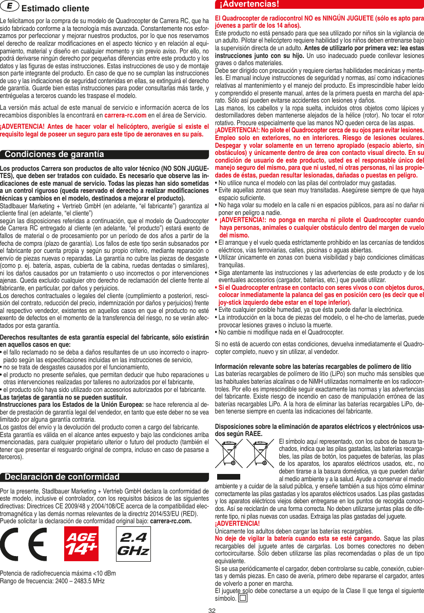 32 Estimado clienteLe felicitamos por la compra de su modelo de Quadrocopter de Carrera  RC, que ha sido fabricado conforme a la tecnología más avanzada. Constantemente nos esfor-zamos por perfeccionar y mejorar nuestros productos, por lo que nos reservamos el derecho de realizar modiﬁcaciones en el aspecto técnico y en relación al equi-pamiento, material y diseño en cualquier momento y sin previo aviso. Por ello, no podrá derivarse ningún derecho por pequeñas diferencias entre este producto y los datos y las ﬁguras de estas instrucciones. Estas instrucciones de uso y de montaje son parte integrante del producto. En caso de que no se cumplan las instrucciones de uso y las indicaciones de seguridad contenidas en ellas, se extinguirá el derecho de garantía. Guarde bien estas instrucciones para poder consultarlas más tarde, y entréguelas a terceros cuando les traspase el modelo.La versión más actual de este manual de servicio e información acerca de los recambios disponibles la encontrará en carrera-rc.com en el área de Servicio.¡ADVERTENCIA!  Antes  de  hacer  volar  el  helicóptero, averigüe si  existe  el requisito legal de poseer un seguro para este tipo de aeronaves en su país.Condiciones de garantíaLos productos Carrera son productos de alto valor técnico (NO SON JUGUE-TES), que deben ser tratados con cuidado. Es necesario que observe las in-dicaciones de este manual de servicio. Todas las piezas han sido sometidas a un control riguroso (queda reservado el derecho a realizar modiﬁcaciones técnicas y cambios en el modelo, destinados a mejorar el producto). Stadlbauer Marketing + Vertrieb GmbH (en adelante, “el fabricante”) garantiza al cliente ﬁnal (en adelante, “el cliente”)según las disposiciones referidas a continuación, que el modelo de Quadrocopter de Carrera RC entregado al cliente (en adelante, “el producto”) estará exento de fallos de material o de procesamiento por un período de dos años a partir de la fecha de compra (plazo de garantía). Los fallos de este tipo serán subsanados por el fabricante por cuenta propia y según su propio criterio, mediante reparación o envío de piezas nuevas o reparadas. La garantía no cubre las piezas de desgaste (como p. ej. batería, aspas, cubierta de la cabina, ruedas dentadas o similares), ni los daños causados por un tratamiento o uso incorrectos o por intervenciones ajenas. Queda excluido cualquier otro derecho de reclamación del cliente frente al fabricante, en particular, por daños y perjuicios.Los derechos contractuales o legales del cliente (cumplimiento a posteriori, resci-sión del contrato, reducción del precio, indemnización por daños y perjuicios) frente al respectivo vendedor, existentes en aquellos casos en que el producto no esté exento de defectos en el momento de la transferencia del riesgo, no se verán afec-tados por esta garantía.Derechos resultantes de esta garantía especial del fabricante, sólo existirán en aquellos casos en que: •  el fallo reclamado no se deba a daños resultantes de un uso incorrecto o inapro-piado según las especiﬁcaciones incluidas en las instrucciones de servicio,•  no se trata de desgastes causados por el funcionamiento,•  el producto no presente señales, que permitan deducir que hubo reparaciones u otras intervenciones realizadas por talleres no autorizados por el fabricante,•  el producto sólo haya sido utilizado con accesorios autorizados por el fabricante.Las tarjetas de garantía no se pueden sustituir.Instrucciones para los Estados de la Unión Europea: se hace referencia al de-ber de prestación de garantía legal del vendedor, en tanto que este deber no se vea limitado por alguna garantía contraria. Los gastos del envío y la devolución del producto corren a cargo del fabricante.Esta garantía es válida en el alcance antes expuesto y bajo las condiciones arriba mencionadas, para cualquier propietario ulterior o futuro del producto (también el tener que presentar el resguardo original de compra, incluso en caso de pasarse a terceros). Declaración de conformidadPor la presente, Stadlbauer Marketing + Vertrieb GmbH declara la conformidad de este modelo, inclusive el controlador, con los requisitos básicos de las siguientes directivas: Directrices CE 2009/48 y 2004/108/CE acerca de la compatibilidad elec-tromagnética y las demás normas relevantes de la directriz 2014/53/EU (RED). Puede solicitar la declaración de conformidad original bajo: carrera-rc.com.                   Potencia de radiofrecuencia máxima &lt;10 dBmRango de frecuencia: 2400 – 2483.5 MHz¡Advertencias!El Quadrocopter de radiocontrol NO es NINGÚN JUGUETE (sólo es apto para jóvenes a partir de los 14 años).Este producto no está pensado para que sea utilizado por niños sin la vigilancia de un adulto. Pilotar el helicóptero requiere habilidad y los niños deben entrenarse bajo la supervisión directa de un adulto. Antes de utilizarlo por primera vez: lea estas instrucciones junto con su  hijo.  Un uso inadecuado  puede conllevar lesiones graves o daños materiales. Debe ser dirigido con precaución y requiere ciertas habilidades mecánicas y menta-les. El manual incluye instrucciones de seguridad y normas, así como indicaciones relativas al mantenimiento y el manejo del producto. Es imprescindible haber leído y comprendido el presente manual, antes de la primera puesta en marcha del apa-rato. Sólo así pueden evitarse accidentes con lesiones y daños.  Las manos, los cabellos y la ropa suelta, incluidos otros objetos como lápices y destornilladores deben mantenerse alejados de la hélice (rotor). No tocar el rotor rotativo. Procure especialmente que las manos NO queden cerca de las aspas.¡ADVERTENCIA!: No pilote el Quadrocopter cerca de su ojos para evitar lesiones. Empleo  solo  en  exteriores, no  en  interiores.  Riesgo de  lesiones  oculares. Despegar y volar solamente en un terreno apropiado (espacio abierto, sin obstáculos) y únicamente dentro de área con contacto visual directo. En su condición de usuario  de  este producto, usted es  el  responsable  único del manejo seguro del mismo, para que ni usted, ni otras personas, ni las propie-dades de éstas, puedan resultar lesionadas, dañadas o puestas en peligro.•  No utilice nunca el modelo con las pilas del controlador muy gastadas.•  Evite aquellas zonas que sean muy transitadas. Asegúrese siempre de que haya espacio suﬁciente.•  No haga volar su modelo en la calle ni en espacios públicos, para así no dañar ni poner en peligro a nadie.•  ¡ADVERTENCIA!: no  ponga  en marcha  ni  pilote  el  Quadrocopter  cuando haya personas, animales o cualquier obstáculo dentro del margen de vuelo del mismo.  •  El arranque y el vuelo queda estrictamente prohibido en las cercanías de tendidos eléctricos, vías ferroviarias, calles, piscinas o aguas abiertas.•  Utilizar únicamente en zonas con buena visibilidad y bajo condiciones climáticas tranquilas.•  Siga atentamente las instrucciones y las advertencias de este producto y de los eventuales accesorios (cargador, baterías, etc.) que pueda utilizar.•  Si el Quadrocopter entrase en contacto con seres vivos o con objetos duros, colocar inmediatamente la palanca del gas en posición cero (es decir que el joy-stick izquierdo debe estar en el tope inferior).•  Evite cualquier posible humedad, ya que ésta puede dañar la electrónica. •  La introducción en la boca de piezas del modelo, o el he-cho de lamerlas, puede provocar lesiones graves o incluso la muerte.•  No cambie ni modiﬁque nada en el Quadrocopter.Si no está de acuerdo con estas condiciones, devuelva inmediatamente el Quadro-copter completo, nuevo y sin utilizar, al vendedor. Información relevante sobre las baterías recargables de polímero de litioLas baterías recargables de polímero de litio (LiPo) son mucho más sensibles que las habituales baterías alcalinas o de NiMH utilizadas normalmente en los radiocon-troles. Por ello es imprescindible seguir exactamente las normas y las advertencias del fabricante. Existe riesgo de incendio en caso de manipulación errónea de las baterías recargables LiPo. A la hora de eliminar las baterías recargables LiPo, de-ben tenerse siempre en cuenta las indicaciones del fabricante.Disposiciones sobre la eliminación de aparatos eléctricos y electrónicos usa-dos según RAEE. El símbolo aquí representado, con los cubos de basura ta-chados,   indica que las pilas gastadas, las baterías recarga-bles, las pilas de botón, los paquetes de baterías, las pilas de los  aparatos,  los  aparatos  eléctricos  usados,  etc., no deben tirarse a la basura doméstica, ya que pueden dañar al medio ambiente y a la salud. Ayude a conservar el medio ambiente y a cuidar de la salud pública, y enseñe también a sus hijos cómo eliminar correctamente las pilas gastadas y los aparatos eléctricos usados. Las pilas gastadas y los aparatos eléctricos viejos deben entregarse en los puntos de recogida conoci-dos. Así se reciclarán de una forma correcta. No deben utilizarse juntas pilas de dife-rente tipo, ni pilas nuevas con usadas. Extraiga las pilas gastadas del juguete. ¡ADVERTENCIA! Únicamente los adultos deben cargar las baterías recargables.No deje de vigilar  la batería cuando esta se esté cargando. Saque las pilas recargables  del  juguete  antes  de  cargarlas.  Los  bornes  conectores  no  deben cortocircuitarse. Sólo deben utilizarse las pilas recomendadas o pilas de un tipo equivalente.Si se usa periódicamente el cargador, deben controlarse su cable, conexión, cubier-tas y demás piezas. En caso de avería, primero debe repararse el cargador, antes de volverlo a poner en marcha.El juguete solo debe conectarse a un equipo de la Clase II que tenga el siguiente símbolo.  ESPAŃOL