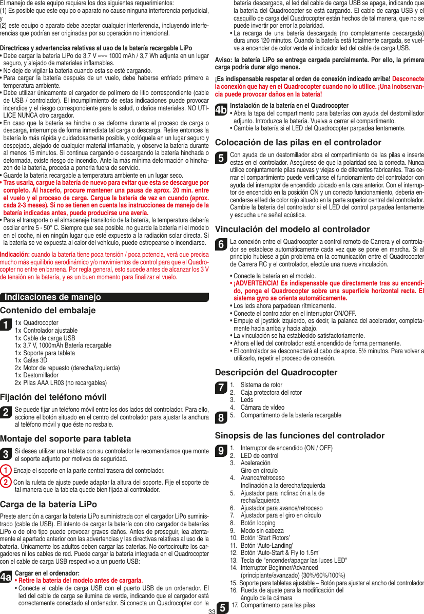 33El manejo de este equipo requiere los dos siguientes requerimientos: (1) Es posible que este equipo o aparato no cause ninguna interferencia perjudicial, y (2) este equipo o aparato debe aceptar cualquier interferencia, incluyendo interfe-rencias que podrían ser originadas por su operación no intencional.Directrices y advertencias relativas al uso de la batería recargable LiPo•  Debe cargar la batería LiPo de 3,7 V   1000 mAh / 3,7 Wh adjunta en un lugar seguro, y alejado de materiales inﬂamables.•  No deje de vigilar la batería cuando esta se esté cargando. •  Para cargar la  batería  después de un vuelo,  debe  haberse enfriado primero a temperatura ambiente.•  Debe utilizar únicamente el cargador de polímero de litio correspondiente (cable de USB / controlador). El incumplimiento de estas indicaciones puede provocar incendios y el riesgo correspondiente para la salud, o daños materiales. NO UTI-LICE NUNCA otro cargador.•  En caso que la batería se hinche o se deforme durante el proceso de carga o descarga, interrumpa de forma inmediata tal carga o descarga. Retire entonces la batería lo más rápida y cuidadosamente posible, y colóquela en un lugar seguro y despejado, alejado de cualquier material inﬂamable, y observe la batería durante al menos 15 minutos. Si continua cargando o descargando la batería hinchada o deformada, existe riesgo de incendio. Ante la más mínima deformación o hincha-zón de la batería, proceda a ponerla fuera de servicio.•  Guarde la batería recargable a temperatura ambiente en un lugar seco.•  Tras usarla, cargue la batería de nuevo para evitar que esta se descargue por completo. Al hacerlo, procure mantener una pausa de aprox. 20 min. entre el vuelo y el proceso de carga. Cargue la batería de vez en cuando (aprox. cada 2-3 meses). Si no se tienen en cuenta las instrucciones de manejo de la batería indicadas antes, puede producirse una avería.•  Para el transporte o el almacenaje transitorio de la batería, la temperatura debería oscilar entre 5 - 50° C. Siempre que sea posible, no guarde la batería ni el modelo en el coche, ni en ningún lugar que esté expuesto a la radiación solar directa. Si la batería se ve expuesta al calor del vehículo, puede estropearse o incendiarse.Indicación: cuando la batería tiene poca tensión / poca potencia, verá que precisa mucho más equilibrio aerodinámico y/o movimientos de control para que el Quadro-copter no entre en barrena. Por regla general, esto sucede antes de alcanzar los 3 V de tensión en la batería, y es un buen momento para ﬁnalizar el vuelo.Indicaciones de manejoContenido del embalaje11 x Quadrocopter 1 x Controlador ajustable  1 x Cable de carga USB  1x 3,7 V, 1000mAh Batería recargable  1 x Soporte para tableta  1 x Gafas 3D  2 x Motor de repuesto (derecha/izquierda)  1 x Destornillador  2 x Pilas AAA LR03 (no recargables)Fijación del teléfono móvil2 Se puede ﬁjar un teléfono móvil entre los dos lados del controlador. Para ello, accione el botón situado en el centro del controlador para ajustar la anchura al teléfono móvil y que éste no resbale.  Montaje del soporte para tableta 3 Si desea utilizar una tableta con su controlador le recomendamos que monte el soporte adjunto por motivos de seguridad. 1  Encaje el soporte en la parte central trasera del controlador. 2  Con la ruleta de ajuste puede adaptar la altura del soporte. Fije el soporte de tal manera que la tableta quede bien ﬁjada al controlador.Carga de la batería LiPoPreste atención a cargar la batería LiPo suministrada con el cargador LiPo suminis-trado (cable de USB). El intento de cargar la batería con otro cargador de baterías LiPo o de otro tipo puede provocar graves daños. Antes de proseguir, lea atenta-mente el apartado anterior con las advertencias y las directivas relativas al uso de la batería. Únicamente los adultos deben cargar las baterías. No cortocircuite los car-gadores ni los cables de red. Puede cargar la batería integrada en el  Quadrocopter con el cable de carga USB respectivo a un puerto USB:4aCargar en el ordenador:•  Retire la batería del modelo antes de cargarla. •  Conecte el  cable de carga USB  con  el  puerto  USB  de un ordenador. El led del cable de carga se ilumina de verde, indicando que el cargador está correctamente conectado al ordenador. Si conecta un Quadrocopter con la batería descargada, el led del cable de carga USB se apaga, indicando que la batería del Quadrocopter se está cargando. El cable de carga USB y el casquillo de carga del Quadrocopter están hechos de tal manera, que no se puede invertir por error la polaridad.  •  La  recarga  de  una  batería  descargada  (no  completamente  descargada) dura unos 120 minutos. Cuando la batería está totalmente cargada, se vuel-ve a encender de color verde el indicador led del cable de carga USB.Aviso: la batería LiPo se entrega cargada parcialmente. Por ello, la primera carga podría durar algo menos.¡Es indispensable respetar el orden de conexión indicado arriba! Desconecte la conexión que hay en el Quadrocopter cuando no lo utilice. ¡Una inobservan-cia puede provocar daños en la batería!4b Instalación de la batería en el Quadrocopter•  Abra la tapa del compartimento para baterías con ayuda del destornillador adjunto. Introduzca la batería. Vuelva a cerrar el compartimento.   •  Cambie la batería si el LED del Quadrocopter parpadea lentamente.Colocación de las pilas en el controlador5 Con ayuda de un destornillador abra el compartimiento de las pilas e inserte estas en el controlador. Asegúrese de que la polaridad sea la correcta. Nunca utilice conjuntamente pilas nuevas y viejas o de diferentes fabricantes. Tras ce-rrar el compartimiento puede veriﬁcarse el funcionamiento del controlador con ayuda del interruptor de encendido ubicado en la cara anterior. Con el interrup-tor de encendido en la posición ON y un correcto funcionamiento, debería en-cenderse el led de color rojo situado en la parte superior central del controlador.  Cambie la batería del controlador si el LED del control parpadea lentamente y escucha una señal acústica.Vinculación del modelo al controlador6  La conexión entre el Quadrocopter a control remoto de Carrera y el controla-dor se establece automáticamente cada vez que se pone en marcha. Si al principio hubiese algún problema en la comunicación entre el Quadrocopter de Carrera RC y el controlador, efectúe una nueva vinculación.  •  Conecte la batería en el modelo. •  ¡ADVERTENCIA! Es indispensable que directamente tras su encendi-do, ponga  el Quadrocopter sobre  una superﬁcie horizontal recta. El sistema gyro se orienta automáticamente.  •   Los leds ahora parpadean rítmicamente.  •  Conecte el controlador en el interruptor ON/OFF.  •  Empuje el joystick izquierdo, es decir, la palanca del acelerador, completa-mente hacia arriba y hacia abajo.  •   La vinculación se ha establecido satisfactoriamente.   •   Ahora el led del controlador está encendido de forma permanente.  •   El controlador se desconectará al cabo de aprox. 5½ minutos. Para volver a utilizarlo, repetir el proceso de conexión.Descripción del Quadrocopter71.  Sistema de rotor2.  Caja protectora del rotor 3.  Leds  4.  Cámara de vídeo8 5.  Compartimento de la batería recargableSinopsis de las funciones del controlador 91.  Interruptor de encendido (ON / OFF)2.  LED de control  3.  Aceleración     Giro en círculo  4.  Avance/retroceso     Inclinación a la derecha/izquierda  5.  Ajustador para inclinación a la de    recha/izquierda  6.  Ajustador para avance/retroceso  7.  Ajustador para el giro en círculo  8.  Botón looping  9.  Modo sin cabeza  10.  Botón ‘Start Rotors’  11.  Botón ‘Auto-Landing’  12.  Botón ‘Auto-Start &amp; Fly to 1.5m’  13.  Tecla de &quot;encender/apagar las luces LED&quot;  14.  Interruptor Beginner/Advanced     (principiante/avanzado) (30%/60%/100%)  15.  Soporte para tabletas ajustable – Botón para ajustar el ancho del controlador  16.  Rueda de ajuste para la modiﬁcación del     ángulo de la cámara 517. Compartimento para las pilasESPAŃOL