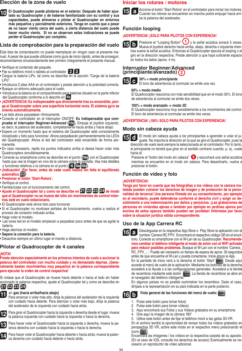 34Elección de la zona de vuelo10 El Quadrocopter puede pilotarse en el  exterior. Después de haber ajus-tado su Quadrocopter y de haberse familiarizado con su control y sus capacidades,  puede  atreverse  a pilotar  el  Quadrocopter en  entornos más pequeños y parcialmente exteriores. Tenga en cuenta que a pesar de no hacer viento cerca del suelo, a cierta distancia del suelo puede hacer mucho viento.  Si no se observan estas indicaciones se puede perder el Quadrocopter por completo.Lista de comprobación para la preparación del vueloEsta lista de comprobación no puede reemplazar en ningún caso al presente ma-nual. A pesar de que puede utilizarse como guía de inicio rápido, antes de proseguir, recomendamos encarecidamente leer primero íntegramente el presente manual.•  Veriﬁque el contenido del paquete.• Fije su teléfono móvil o tableta al controlador  2 3.•  Cargue la batería LiPo, tal como se describe en la sección “Carga de la batería LiPo”.•  Introduzca 2 pilas AAA en el controlador y preste atención a la polaridad correcta.•  Busque un entorno adecuado para el vuelo.•  Introduzca la batería en el compartimento para baterías situado en la parte inferior del Quadrocopter conforme a lo descrito en 4b•  ¡ADVERTENCIA! Es indispensable que directamente tras su encendido, pon-ga el Quadrocopter sobre una superﬁcie horizontal recta. El sistema gyro se orienta automáticamente.•  Los leds ahora parpadean rítmicamente.•  Conecte el controlador en el interruptor ON/OFF. Es indispensable que com-pruebe el interruptor Beginner-Advanced (15b). Empuje el joystick izquierdo, es decir, la palanca del acelerador, completamente hacia arriba y hacia abajo.•  Espere un momento hasta que el sistema del Quadrocopter esté correctamente inicializado y listo para funcionar. Ahora parpadearán permanentemente los LEDs del Quadropcopter. Ahora  el  led  del  controlador  está encendido de forma per-manente.•  En caso necesario, repita los puntos indicados arriba si desea hacer volar más Quadrocopters simultáneamente.•  Conecte su smartphone como se describe en el punto (16b) con el Quadrocopter hasta que vea la imagen en vivo de la cámara sobre la pantalla. Vea más detalles y funciones relativos a la cámara en el punto (16 16a 16b).•  ¡Indicación! ¡Por favor, antes de cada vuelo realice sin falta el equilibrado automático 22!•  Presionar el botón ‘Start-Rotors’.•  Veriﬁque el control.•  Familiarícese con el funcionamiento del control.•  Ajuste el Quadrocopter tal y como se describe en 21 22 23 24 de modo que el Quadrocopter no se mueva del sitio sin movimientos de control mien-tras esté en vuelo estacionario.•  El Quadrocopter está ahora listo para funcionar.•  Si el Quadrocopter no mostrase señales de funcionamiento, vuelva a realiza el proceso de conexión indicado arriba.•  Haga volar el modelo.•  Las luces led en el modelo empiezan a parpadear poco antes de que se agote la batería.•  Haga aterrizar el modelo. •  Separe la conexión para la batería.•  Desactive siempre en último lugar el mando a distancia.Pilotar el Quadrocopter de 4 canales¡NOTA! Preste atención especialmente en los primeros intentos de vuelo a accionar la palanca del controlador con mucho cuidado y no demasiado deprisa. ¡Gene-ralmente bastan movimientos muy pequeños en la palanca correspondiente para ejecutar la orden de control respectiva!Si notase que el Quadrocopter se mueve hacia delante o hacia el lado sin haber accionado la palanca respectiva, ajuste el Quadrocopter tal y como se describe en (21 22 23 24) . 11  +/- gas (hacia arriba/hacia abajo) Para arrancar o volar más alto, dirija la palanca del acelerador de la izquierda con cuidado hacia delante. Para aterrizar o volar más bajo, dirija la palanca del acelerador de la izquierda con cuidado hacia atrás.12 Para girar el Quadrocopter hacia la izquierda o derecha desde el lugar, mueva la palanca izquierda con cuidado hacia la izquierda o hacia la derecha.13 Para hacer volar el Quadrocopter hacia la izquierda o derecha, mueva la pa-lanca derecha con cuidado hacia la izquierda o hacia la derecha.14 Para hacer volar el Quadrocopter hacia delante o hacia atrás, mueva la palan-ca derecha con cuidado hacia delante o hacia atrás.Iniciar los rotores / motores15  a  Accione el botón ‘Start Rotors’ en el controlador para iniciar los motores. Cuando los rotores se encuentren en marcha podrá empujar hacia arri-ba la palanca del acelerador.Función looping¡ADVERTENCIA! ¡SOLO PARA PILOTOS CON EXPERIENCIA!15  bPresione el “Looping Button”  1 y la señal acústica sonará 5 veces. Mueva el joystick derecho hacia arriba, abajo, derecha o izquierda mien-tras suene la señal acústica. Entonces el Quadrocopter ejecuta el looping o el giro en la dirección respectiva. Preste atención a que haya suﬁciente espacio en todos los lados (aprox. 4 m). Interruptor Beginner/Advanced (principiante/avanzado) 215  c30% = modo principiante  El tono de advertencia al conmutar se emite una vez.   60% = modo medio    El Quadrocopter reacciona con más sensibilidad que en el modo 30%. El tono de advertencia al conmutar se emite dos veces.   100% = modo avanzado -&gt; modo 3D   El Quadrocopter reacciona muy sensiblemente a los movimientos del control. El tono de advertencia al conmutar se emite tres veces.¡ADVERTENCIA! ¡100% SOLO PARA PILOTOS CON EXPERIENCIA!Modo sin cabeza ayuda15  dEl modo sin cabeza ayuda a los principiantes a aprender a volar el ju-guete. No importa la dirección en la que se gire el Quadrocopter, pues la dirección de vuelo será siempre la seleccionada en el controlador. Por lo tanto, el principiante no tendrá que girar en el sentido contrario cuando, p. ej., vuele hacia él.       Presione el “botón del modo sin cabeza”  9 y escuchará una señal acústica mientras se encuentre en el modo sin cabeza. Para desactivarlo, vuelva a presionar el botón.Función de vídeo y foto¡ADVERTENCIA! Tenga por favor en cuenta que las fotografías o los vídeos con la cámara ins-talada pueden vulnerar los derechos de imagen y de protección de la perso-nalidad de terceros! Una persona ﬁlmada sin su consentimiento, por ejemplo en el vecindario, puede defenderse conforme al derecho civil y exigir un de-sistimiento o una indemnización por daños y perjuicios. ¡Las grabaciones de personas en viviendas ajenas o también por ejemplo en jardines ajenos por encima de setos opacos también pueden ser punibles! Infórmese por favor sobre la situación jurídica válida correspondiente.Uso de la App Carrera RC16  aDescárguese en la respectiva App Store o  Play Store la aplicación con el nombre ‘Carrera RC FPV’. Encontrará el respectivo código QR en el envol-torio. Conecte su smartphone con el W-Lan de su Quadrocopter. Recomenda-mos cambiar el teléfono inteligente al modo de avión con el WiFi activado para reducir posibles problemas. Busque el W-Lan con el nombre ‘Carrera_RC_FPV_...’. Puede ser necesario un tiempo de espera de aprox. 30 segundos antes de que encuentre el W-Lan y pueda conectarse. Inicie ahora la App.  En la pantalla de inicio verá a la derecha el botón ‘Start’  . Desde aquí accede al menú de vuelo de la aplicación. Mediante los botones de la derecha accederá a la Ayuda o a las conﬁguraciones generales. Accederá a la tienda de recambios mediante este botón   . La tienda de recambios se abre en el navegador del teléfono inteligente.  En algunos países no es posible suministrar los recambios. Dado el caso, diríjase a la representación en su país indicada en la parte posterior.16  b Vista general de las funciones del menú de vuelo:   1.   Pulse este botón para tomar fotos)  2.   Pulse este botón para tomar vídeos)  3.   Aquí encontrará sus Fotos y sus Videos grabados en su smart phone  4.   Gire aquí la imagen de la cámara 180°  5.    Utilice este botón antes de ﬁjar el teléfono móvil a las gafas 3D-VR.   En el archivo tendrá la oportunidad de revisar todos los vídeos grabados en perspectiva 3D VR, active este modo en el respectivo menú presionando el icono  .   Encontrará las imágenes / los vídeos en la respectiva carpeta de su aparato. (En el caso de IOS, consulte los derechos de acceso) Eventualmente es ne-cesario un reproductor de vídeo adicional.ESPAŃOL