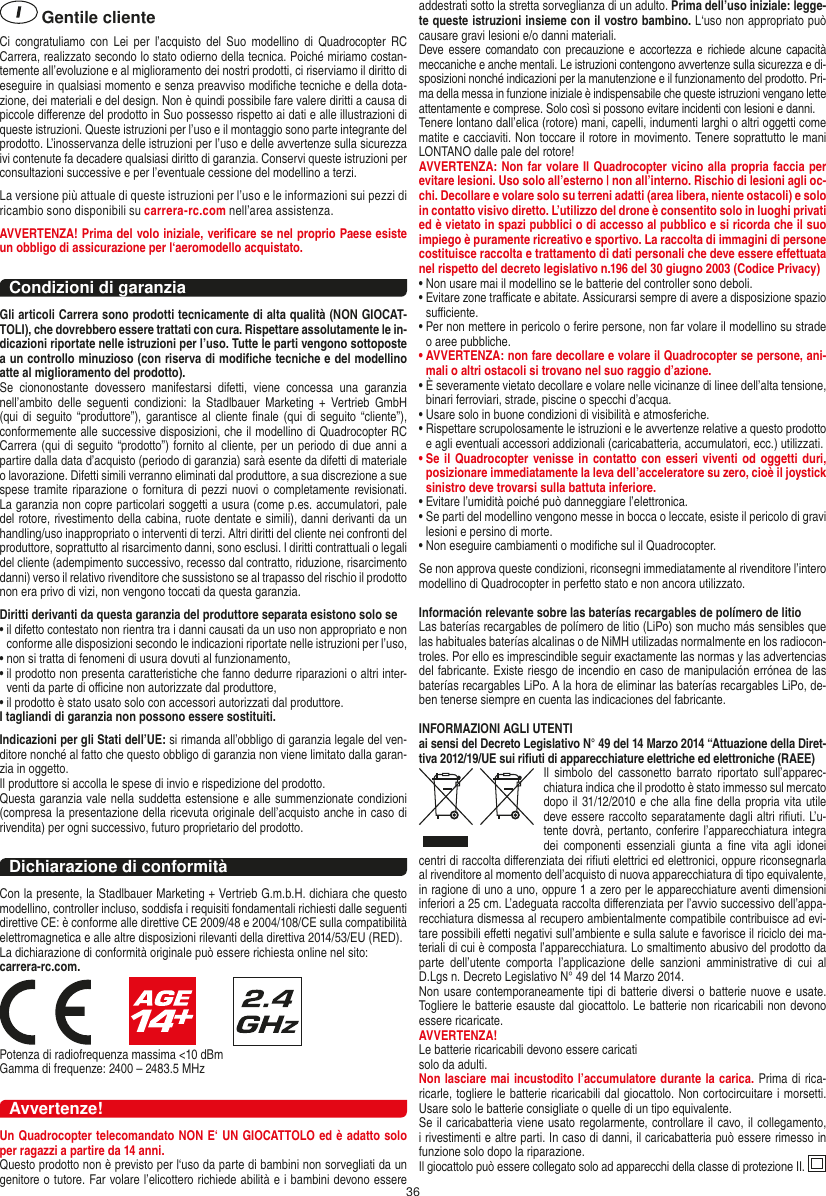 36 Gentile clienteCi  congratuliamo  con  Lei  per  l’acquisto  del  Suo modellino  di  Quadrocopter RC Carrera, realizzato secondo lo stato odierno della tecnica. Poiché miriamo costan-temente all’evoluzione e al miglioramento dei nostri prodotti, ci riserviamo il diritto di eseguire in qualsiasi momento e senza preavviso modiﬁche tecniche e della dota-zione, dei materiali e del design. Non è quindi possibile fare valere diritti a causa di piccole diﬀerenze del prodotto in Suo possesso rispetto ai dati e alle illustrazioni di queste istruzioni. Queste istruzioni per l’uso e il montaggio sono parte integrante del prodotto. L’inosservanza delle istruzioni per l’uso e delle avvertenze sulla sicurezza ivi contenute fa decadere qualsiasi diritto di garanzia. Conservi queste istruzioni per consultazioni successive e per l’eventuale cessione del modellino a terzi.La versione più attuale di queste istruzioni per l’uso e le informazioni sui pezzi di ricambio sono disponibili su carrera-rc.com nell’area assistenza.AVVERTENZA! Prima del volo iniziale, veriﬁcare se nel proprio Paese esiste un obbligo di assicurazione per l‘aeromodello acquistato.Condizioni di garanziaGli articoli Carrera sono prodotti tecnicamente di alta qualità (NON GIOCAT-TOLI), che dovrebbero essere trattati con cura. Rispettare assolutamente le in-dicazioni riportate nelle istruzioni per l’uso. Tutte le parti vengono sottoposte a un controllo minuzioso (con riserva di modiﬁche tecniche e del modellino atte al miglioramento del prodotto). Se  ciononostante  dovessero  manifestarsi  difetti,  viene  concessa  una  garanzia nell’ambito  delle  seguenti condizioni:  la  Stadlbauer  Marketing  +  Vertrieb  GmbH (qui di  seguito “produttore”), garantisce al cliente ﬁnale  (qui di seguito  “cliente”), conformemente alle successive disposizioni, che il modellino di Quadrocopter RC Carrera (qui di seguito “prodotto”) fornito al cliente, per un periodo di due anni a partire dalla data d’acquisto (periodo di garanzia) sarà esente da difetti di materiale o lavorazione. Difetti simili verranno eliminati dal produttore, a sua discrezione a sue spese tramite riparazione o fornitura di pezzi nuovi o completamente revisionati. La garanzia non copre particolari soggetti a usura (come p.es. accumulatori, pale del rotore, rivestimento della cabina, ruote dentate e simili), danni derivanti da un handling/uso inappropriato o interventi di terzi. Altri diritti del cliente nei confronti del produttore, soprattutto al risarcimento danni, sono esclusi. I diritti contrattuali o legali del cliente (adempimento successivo, recesso dal contratto, riduzione, risarcimento danni) verso il relativo rivenditore che sussistono se al trapasso del rischio il prodotto non era privo di vizi, non vengono toccati da questa garanzia.Diritti derivanti da questa garanzia del produttore separata esistono solo se •  il difetto contestato non rientra tra i danni causati da un uso non appropriato e non conforme alle disposizioni secondo le indicazioni riportate nelle istruzioni per l’uso,•  non si tratta di fenomeni di usura dovuti al funzionamento,•  il prodotto non presenta caratteristiche che fanno dedurre riparazioni o altri inter-venti da parte di oﬃcine non autorizzate dal produttore,•  il prodotto è stato usato solo con accessori autorizzati dal produttore.I tagliandi di garanzia non possono essere sostituiti.Indicazioni per gli Stati dell’UE: si rimanda all’obbligo di garanzia legale del ven-ditore nonché al fatto che questo obbligo di garanzia non viene limitato dalla garan-zia in oggetto. Il produttore si accolla le spese di invio e rispedizione del prodotto. Questa garanzia vale nella suddetta estensione e alle summenzionate condizioni (compresa la presentazione della ricevuta originale dell’acquisto anche in caso di rivendita) per ogni successivo, futuro proprietario del prodotto.Dichiarazione di conformitàCon la presente, la Stadlbauer Marketing + Vertrieb G.m.b.H. dichiara che questo modellino, controller incluso, soddisfa i requisiti fondamentali richiesti dalle seguenti direttive CE: è conforme alle direttive CE 2009/48 e 2004/108/CE sulla compatibilità elettromagnetica e alle altre disposizioni rilevanti della direttiva 2014/53/EU (RED). La dichiarazione di conformità originale può essere richiesta online nel sito: carrera-rc.com.                     Potenza di radiofrequenza massima &lt;10 dBmGamma di frequenze: 2400 – 2483.5 MHzAvvertenze!Un Quadrocopter telecomandato NON E‘ UN GIOCATTOLO ed è adatto solo per ragazzi a partire da 14 anni.Questo prodotto non è previsto per l‘uso da parte di bambini non sorvegliati da un genitore o tutore. Far volare l’elicottero richiede abilità e i bambini devono essere addestrati sotto la stretta sorveglianza di un adulto. Prima dell’uso iniziale: legge-te queste istruzioni insieme con il vostro bambino. L‘uso non appropriato può causare gravi lesioni e/o danni materiali.Deve essere comandato con precauzione e accortezza  e  richiede  alcune  capacità meccaniche e anche mentali. Le istruzioni contengono avvertenze sulla sicurezza e di-sposizioni nonché indicazioni per la manutenzione e il funzionamento del prodotto. Pri-ma della messa in funzione iniziale è indispensabile che queste istruzioni vengano lette attentamente e comprese. Solo così si possono evitare incidenti con lesioni e danni. Tenere lontano dall’elica (rotore) mani, capelli, indumenti larghi o altri oggetti come matite e cacciaviti. Non toccare il rotore in movimento. Tenere soprattutto le mani LONTANO dalle pale del rotore!AVVERTENZA: Non far volare Il Quadrocopter vicino alla propria faccia per evitare lesioni. Uso solo all’esterno | non all’interno. Rischio di lesioni agli oc-chi. Decollare e volare solo su terreni adatti (area libera, niente ostacoli) e solo in contatto visivo diretto. L’utilizzo del drone è consentito solo in luoghi privati ed è vietato in spazi pubblici o di accesso al pubblico e si ricorda che il suo impiego è puramente ricreativo e sportivo. La raccolta di immagini di persone costituisce raccolta e trattamento di dati personali che deve essere eﬀettuata nel rispetto del decreto legislativo n.196 del 30 giugno 2003 (Codice Privacy)•  Non usare mai il modellino se le batterie del controller sono deboli. •  Evitare zone traﬃcate e abitate. Assicurarsi sempre di avere a disposizione spazio suﬃciente. •  Per non mettere in pericolo o ferire persone, non far volare il modellino su strade o aree pubbliche. •  AVVERTENZA: non fare decollare e volare il Quadrocopter se persone, ani-mali o altri ostacoli si trovano nel suo raggio d’azione.•  È severamente vietato decollare e volare nelle vicinanze di linee dell’alta tensione, binari ferroviari, strade, piscine o specchi d’acqua. •  Usare solo in buone condizioni di visibilità e atmosferiche. •  Rispettare scrupolosamente le istruzioni e le avvertenze relative a questo prodotto e agli eventuali accessori addizionali (caricabatteria, accumulatori, ecc.) utilizzati.•  Se  il Quadrocopter venisse in contatto con esseri viventi od oggetti duri, posizionare immediatamente la leva dell’acceleratore su zero, cioè il joystick sinistro deve trovarsi sulla battuta inferiore. •  Evitare l’umidità poiché può danneggiare l’elettronica. •  Se parti del modellino vengono messe in bocca o leccate, esiste il pericolo di gravi lesioni e persino di morte.•  Non eseguire cambiamenti o modiﬁche sul il Quadrocopter.Se non approva queste condizioni, riconsegni immediatamente al rivenditore l’intero modellino di Quadrocopter in perfetto stato e non ancora utilizzato. Información relevante sobre las baterías recargables de polímero de litioLas baterías recargables de polímero de litio (LiPo) son mucho más sensibles que las habituales baterías alcalinas o de NiMH utilizadas normalmente en los radiocon-troles. Por ello es imprescindible seguir exactamente las normas y las advertencias del fabricante. Existe riesgo de incendio en caso de manipulación errónea de las baterías recargables LiPo. A la hora de eliminar las baterías recargables LiPo, de-ben tenerse siempre en cuenta las indicaciones del fabricante.INFORMAZIONI AGLI UTENTIai sensi del Decreto Legislativo N° 49 del 14 Marzo 2014 “Attuazione della Diret-tiva 2012/19/UE sui riﬁuti di apparecchiature elettriche ed elettroniche (RAEE)Il  simbolo  del cassonetto  barrato  riportato  sull’apparec-chiatura indica che il prodotto è stato immesso sul mercato dopo il 31/12/2010 e che alla ﬁne della propria vita utile deve essere raccolto separatamente dagli altri riﬁuti. L’u-tente dovrà, pertanto, conferire l’appa recchiatura integra dei  componenti  essenziali  giunta  a  ﬁne  vita  agli  idonei centri di raccolta diﬀerenziata dei riﬁuti elettrici ed elettronici, oppure riconsegnarla al rivenditore al momento dell’acquisto di nuova apparecchiatura di tipo equivalente, in ragione di uno a uno, oppure 1 a zero per le apparecchiature aventi dimensioni inferiori a 25 cm. L’adeguata raccolta diﬀerenziata per l’avvio successivo dell’appa-recchiatura dismessa al recupero ambientalmente compatibile contribuisce ad evi-tare possibili eﬀetti negativi sull’ambiente e sulla salute e favorisce il riciclo dei ma-teriali di cui è composta l’apparecchiatura. Lo smaltimento abusivo del prodotto da parte  dell’utente  comporta  l’applicazione  delle  sanzioni  amministrative  di  cui  al D.Lgs n. Decreto Legislativo N° 49 del 14 Marzo 2014.Non usare contemporaneamente tipi di batterie diversi o batterie nuove e  usate. Togliere le batterie esauste dal giocattolo. Le batterie non ricaricabili non devono essere ricaricate.   AVVERTENZA!Le batterie ricaricabili devono essere caricati solo da adulti.Non lasciare mai incustodito l’accumulatore durante la carica. Prima di rica-ricarle, togliere le batterie ricaricabili dal giocattolo. Non cortocircuitare i morsetti. Usare solo le batterie consigliate o quelle di un tipo equivalente. Se il caricabatteria viene usato regolarmente, controllare il cavo, il collegamento, i rivestimenti e altre parti. In caso di danni, il caricabatteria può essere rimesso in funzione solo dopo la riparazione. Il giocattolo può essere collegato solo ad apparecchi della classe di protezione II.  ITALIANO