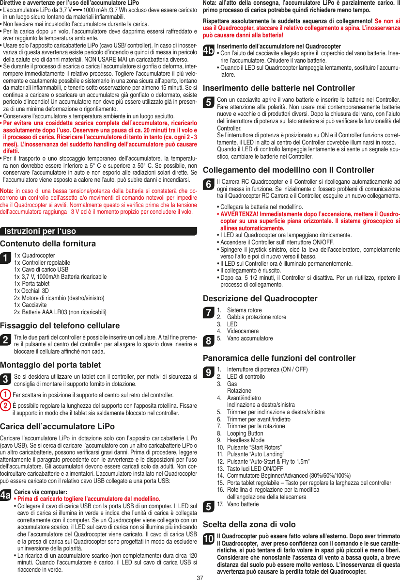 37Direttive e avvertenze per l’uso dell’accumulatore LiPo•  L’accumulatore LiPo da 3,7 V   1000 mAh /3,7 Wh accluso deve essere caricato in un luogo sicuro lontano da materiali inﬁammabili.•  Non lasciare mai incustodito l’accumulatore durante la carica. •  Per la carica dopo un volo, l’accumulatore deve dapprima essersi raﬀreddato e aver raggiunto la temperatura ambiente.•  Usare solo l’apposito caricabatterie LiPo (cavo USB/ controller). In caso di inosser-vanza di questa avvertenza esiste pericolo d’incendio e quindi di messa in pericolo della salute e/o di danni materiali. NON USARE MAI un caricabatteria diverso.•  Se durante il processo di scarica o carica l’accumulatore si gonﬁa o deforma, inter-rompere immediatamente il relativo processo. Togliere l’accumulatore il più velo-cemente e cautamente possibile e sistemarlo in una zona sicura all’aperto, lontano da materiali inﬁammabili, e tenerlo sotto osservazione per almeno 15 minuti. Se si continua a caricare o scaricare un accumulatore già gonﬁato o deformato, esiste pericolo d’incendio! Un accumulatore non deve più essere utilizzato già in presen-za di una minima deformazione o rigonﬁamento.•  Conservare l’accumulatore a temperatura ambiente in un luogo asciutto.•  Per  evitare una cosiddetta scarica  completa  dell’accumulatore, ricaricarlo assolutamente dopo l’uso. Osservare una pausa di ca. 20 minuti tra il volo e il processo di carica. Ricaricare l’accumulatore di tanto in tanto (ca. ogni 2 - 3 mesi). L’inosservanza del suddetto handling dell’accumulatore può causare difetti.•  Per  il  trasporto  o  uno  stoccaggio temporaneo dell’accumulatore, la  temperatu-ra non dovrebbe essere inferiore a 5° C e superiore a 50° C. Se possibile, non conservare l’accumulatore in auto e non esporlo alle radiazioni solari dirette. Se l’accumulatore viene esposto a calore nell’auto, può subire danni o incendiarsi.Nota: in caso di una bassa tensione/potenza della batteria si constaterà che oc-corrono un controllo dell’assetto e/o movimenti di comando notevoli per impedire che il Quadrocopter si avviti. Normalmente questo si veriﬁca prima che la tensione dell’accumulatore raggiunga i 3 V ed è il momento propizio per concludere il volo.Istruzioni per l‘usoContenuto della fornitura11 x Quadrocopter 1 x Controller regolabile  1 x Cavo di carico USB  1x 3,7 V, 1000mAh Batteria ricaricabile  1 x Porta tablet  1 x Occhiali 3D  2 x Motore di ricambio (destro/sinistro)  1 x Cacciavite  2 x Batterie AAA LR03 (non ricaricabili)Fissaggio del telefono cellulare2 Tra le due parti del controller è possibile inserire un cellulare. A tal ﬁne preme-re il pulsante al centro del controller per allargare lo spazio dove inserire e bloccare il cellulare aﬃnché non cada.  Montaggio del porta tablet 3 Se si desidera utilizzare un tablet con il controller, per motivi di sicurezza si consiglia di montare il supporto fornito in dotazione. 1  Far scattare in posizione il supporto al centro sul retro del controller. 2  È possibile regolare la lunghezza del supporto con l&apos;apposita rotellina. Fissare il supporto in modo che il tablet sia saldamente bloccato nel controller. Carica dell’accumulatore LiPoCaricare l’accumulatore LiPo in  dotazione solo  con l’apposito caricabatterie LiPo (cavo USB). Se si cerca di caricare l’accumulatore con un altro caricabatterie LiPo o un altro caricabatterie, possono veriﬁcarsi gravi danni. Prima di procedere, leggere attentamente il paragrafo precedente con le avvertenze e le disposizioni per l’uso dell’accumulatore. Gli accumulatori devono essere caricati solo da adulti. Non cor-tocircuitare caricabatterie e alimentatori. L’accumulatore installato nel Quadrocopter può essere caricato con il relativo cavo USB collegato a una porta USB:4aCarica via computer:•  Prima di caricarlo togliere l’accumulatore dal modellino. •  Collegare il cavo di carica USB con la porta USB di un computer. Il LED sul cavo di carica si illumina in verde e indica che l’unità di carica è collegata correttamente con il computer. Se un Quadrocopter viene collegato con un accumulatore scarico, il LED sul cavo di carica non si illumina più indicando che l’accumulatore del Quadrocopter viene caricato. Il cavo di carica USB e la presa di carica sul Quadrocopter sono progettati in modo da escludere un’inversione della polarità.  •  La ricarica di un accumulatore scarico (non completamente) dura circa 120 minuti. Quando l’accumulatore è carico, il LED  sul cavo di carica USB si riaccende in verde.Nota: all’atto della consegna,  l’accumulatore LiPo è parzialmente  carico. Il primo processo di carica potrebbe quindi richiedere meno tempo.Rispettare assolutamente la suddetta sequenza di collegamento! Se non si usa il Quadrocopter, staccare il relativo collegamento a spina. L’inosservanza può causare danni alla batteria!4b Inserimento dell’accumulatore nel Quadrocopter•   Con l’aiuto del cacciavite allegato aprire il  coperchio del vano batterie. Inse-rire l’accumulatore. Chiudere il vano batterie.  •  Quando il LED sul Quadrocopter lampeggia lentamente, sostituire l’accumu-latore.Inserimento delle batterie nel Controller5 Con un cacciavite aprire il vano batterie e inserire le batterie nel Controller. Fare attenzione alla polarità. Non usare mai  contemporaneamente batterie nuove e vecchie o di produttori diversi. Dopo la chiusura del vano, con l’aiuto dell’interruttore di potenza sul lato anteriore si può veriﬁcare la funzionalità del Controller.   Se l’interruttore di potenza è posizionato su ON e il Controller funziona corret-tamente, il LED in alto al centro del Controller dovrebbe illuminarsi in rosso.  Quando il LED di controllo lampeggia lentamente e si sente un segnale acu-stico, cambiare le batterie nel Controller. Collegamento del modellino con il Controller6   Il Carrera RC Quadrocopter e il Controller si ricollegano automaticamente ad ogni messa in funzione. Se inizialmente ci fossero problemi di comunicazione tra il Quadrocopter RC Carrera e il Controller, eseguire un nuovo collegamento.  •  Collegare la batteria nel modellino. •  AVVERTENZA! Immediatamente dopo l’accensione, mettere il Quadro-copter su una superﬁcie  piana orizzontale. Il sistema giroscopico si allinea automaticamente.  •  I LED sul Quadrocopter ora lampeggiano ritmicamente.   •   Accendere il Controller sull&apos;interruttore ON/OFF.   •  Spingere il joystick sinistro, cioè la leva dell’acceleratore, completamente verso l’alto e poi di nuovo verso il basso.   •  Il LED sul Controller ora è illuminato permanentemente.  •  Il collegamento è riuscito.  •  Dopo ca. 5 1/2 minuti, il Controller si disattiva. Per un riutilizzo, ripetere il processo di collegamento.Descrizione del Quadrocopter71.  Sistema rotore2.  Gabbia protezione rotore 3.  LED  4.  Videocamera8 5.  Vano accumulatorePanoramica delle funzioni del controller 91.  Interruttore di potenza (ON / OFF)2.  LED di controllo  3.  Gas     Rotazione  4.  Avanti/indietro    Inclinazione a destra/sinistra  5.  Trimmer per inclinazione a destra/sinistra  6.  Trimmer per avanti/indietro  7.  Trimmer per la rotazione   8.  Looping Button  9.  Headless Mode  10.  Pulsante “Start Rotors”  11.  Pulsante “Auto Landing”  12.  Pulsante “Auto-Start &amp; Fly to 1.5m”  13.  Tasto luci LED ON/OFF  14.  Commutatore Beginner/Advanced (30%/60%/100%)  15.   Porta tablet regolabile – Tasto per regolare la larghezza del controller  16.  Rotellina di regolazione per la modiﬁca    dell&apos;angolazione della telecamera517.  Vano batterieScelta della zona di volo10 Il Quadrocopter può essere fatto volare all&apos;esterno. Dopo aver trimmato il Quadrocopter,  aver preso conﬁdenza con il comando e le sue caratte-ristiche, si può tentare di farlo volare in spazi più piccoli e meno liberi. Considerare  che nonostante l&apos;assenza di vento a bassa quota, a breve distanza dal suolo può essere molto ventoso. L&apos;inosservanza di questa avvertenza può causare la perdita totale del Quadrocopter.ITALIANO
