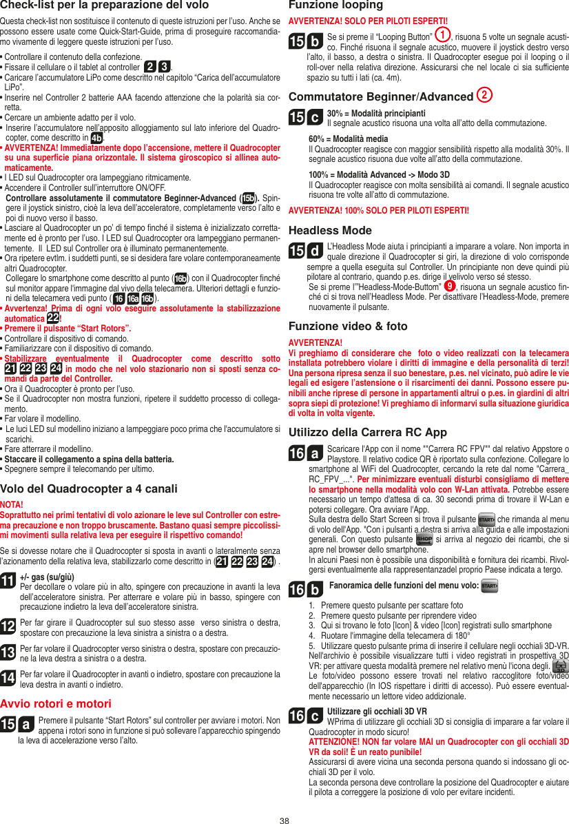 38Check-list per la preparazione del voloQuesta check-list non sostituisce il contenuto di queste istruzioni per l’uso. Anche se possono essere usate come Quick-Start-Guide, prima di proseguire raccomandia-mo vivamente di leggere queste istruzioni per l’uso.•  Controllare il contenuto della confezione.•  Fissare il cellulare o il tablet al controller  2 3.•  Caricare l’accumulatore LiPo come descritto nel capitolo “Carica dell’accumulatore LiPo”.•  Inserire nel Controller 2 batterie AAA facendo attenzione che la polarità sia cor-retta.•  Cercare un ambiente adatto per il volo.•  Inserire l’accumulatore nell’apposito alloggiamento sul lato inferiore del Quadro-copter, come descritto in 4b.•  AVVERTENZA! Immediatamente dopo l’accensione, mettere il Quadrocopter su una superﬁcie piana orizzontale. Il sistema giroscopico si allinea auto-maticamente.• I LED sul Quadrocopter ora lampeggiano ritmicamente. •  Accendere il Controller sull’interruttore ON/OFF.    Controllare assolutamente il commutatore Beginner-Advanced (15b). Spin-gere il joystick sinistro, cioè la leva dell’acceleratore, completamente verso l’alto e poi di nuovo verso il basso.•  Lasciare al Quadrocopter un po’ di tempo ﬁnché il sistema è inizializzato corretta-mente ed è pronto per l’uso. I LED sul Quadrocopter ora lampeggiano permanen-temente.  Il  LED sul Controller ora è illuminato permanentemente.•  Ora ripetere evtlm. i suddetti punti, se si desidera fare volare contemporaneamente altri Quadrocopter.   Collegare lo smartphone come descritto al punto (16b) con il Quadrocopter ﬁnché sul monitor appare l&apos;immagine dal vivo della telecamera. Ulteriori dettagli e funzio-ni della telecamera vedi punto (16 16a 16b).•  Avvertenza!  Prima  di  ogni  volo eseguire  assolutamente la  stabilizzazione automatica 22! •  Premere il pulsante “Start Rotors”.•  Controllare il dispositivo di comando.•  Familiarizzare con il dispositivo di comando.•  Stabilizzare  eventualmente  il  Quadrocopter  come  descritto  sotto  21 22 23 24 in modo che nel volo stazionario non si sposti senza co-mandi da parte del Controller.•  Ora il Quadrocopter è pronto per l’uso.•  Se il Quadrocopter non mostra funzioni, ripetere il suddetto processo di collega-mento.•  Far volare il modellino.•  Le luci LED sul modellino iniziano a lampeggiare poco prima che l&apos;accumulatore si scarichi.•  Fare atterrare il modellino.•  Staccare il collegamento a spina della batteria. •  Spegnere sempre il telecomando per ultimo.Volo del Quadrocopter a 4 canaliNOTA! Soprattutto nei primi tentativi di volo azionare le leve sul Controller con estre-ma precauzione e non troppo bruscamente. Bastano quasi sempre piccolissi-mi movimenti sulla relativa leva per eseguire il rispettivo comando!Se si dovesse notare che il Quadrocopter si sposta in avanti o lateralmente senza l’azionamento della relativa leva, stabilizzarlo come descritto in (21 22 23 24) . 11  +/- gas (su/giù)Per decollare o volare più in alto, spingere con precauzione in avanti la leva dell’acceleratore sinistra. Per atterrare e volare più in basso, spingere  con precauzione indietro la leva dell’acceleratore sinistra.12 Per far girare il Quadrocopter sul suo stesso asse  verso sinistra o destra, spostare con precauzione la leva sinistra a sinistra o a destra.13 Per far volare il Quadrocopter verso sinistra o destra, spostare con precauzio-ne la leva destra a sinistra o a destra.14 Per far volare il Quadrocopter in avanti o indietro, spostare con precauzione la leva destra in avanti o indietro.Avvio rotori e motori15  aPremere il pulsante “Start Rotors” sul controller per avviare i motori. Non appena i rotori sono in funzione si può sollevare l’apparecchio spingendo la leva di accelerazione verso l’alto. Funzione loopingAVVERTENZA! SOLO PER PILOTI ESPERTI!15  bSe si preme il “Looping Button”  1, risuona 5 volte un segnale acusti-co. Finché risuona il segnale acustico, muovere il joystick destro verso l’alto, il basso, a destra o sinistra. Il Quadrocopter esegue poi il looping o il roll-over nella relativa direzione. Assicurarsi che nel locale ci sia suﬃciente spazio su tutti i lati (ca. 4m).Commutatore Beginner/Advanced 215  c30% = Modalità principianti  Il segnale acustico risuona una volta all’atto della commutazione.   60% = Modalità media    Il Quadrocopter reagisce con maggior sensibilità rispetto alla modalità 30%. Il segnale acustico risuona due volte all’atto della commutazione.   100% = Modalità Advanced -&gt; Modo 3D   Il Quadrocopter reagisce con molta sensibilità ai comandi. Il segnale acustico risuona tre volte all’atto di commutazione.AVVERTENZA! 100% SOLO PER PILOTI ESPERTI!Headless Mode15  dL’Headless Mode aiuta i principianti a imparare a volare. Non importa in quale direzione il Quadrocopter si giri, la direzione di volo corrisponde sempre a quella eseguita sul Controller. Un principiante non deve quindi più pilotare al contrario, quando p.es. dirige il velivolo verso sé stesso.          Se si preme l’”Headless-Mode-Buttom”  9, risuona un segnale acustico ﬁn-ché ci si trova nell’Headless Mode. Per disattivare l’Headless-Mode, premere nuovamente il pulsante.Funzione video &amp; fotoAVVERTENZA!Vi preghiamo  di  considerare che  foto o video realizzati  con  la  telecamera installata potrebbero violare i diritti di immagine e della personalità di terzi! Una persona ripresa senza il suo benestare, p.es. nel vicinato, può adire le vie legali ed esigere l’astensione o il risarcimenti dei danni. Possono essere pu-nibili anche riprese di persone in appartamenti altrui o p.es. in giardini di altri sopra siepi di protezione! Vi preghiamo di informarvi sulla situazione giuridica di volta in volta vigente.Utilizzo della Carrera RC App16  aScaricare l&apos;App con il nome &quot;&quot;Carrera RC FPV&quot;&quot; dal relativo Appstore o Playstore. Il relativo codice QR è riportato sulla confezione. Collegare lo smartphone al WiFi del Quadrocopter, cercando la rete dal nome &quot;Carrera_RC_FPV_...&quot;. Per minimizzare eventuali disturbi consigliamo di mettere lo smartphone nella modalità volo con W-Lan attivata. Potrebbe essere necessario un tempo d&apos;attesa di ca. 30 secondi prima di trovare il W-Lan e potersi collegare. Ora avviare l&apos;App.    Sulla destra dello Start Screen si trova il pulsante   che rimanda al menu di volo dell&apos;App. &quot;Con i pulsanti a destra si arriva alla guida e alle impostazioni generali. Con questo pulsante   si arriva al negozio dei ricambi, che si apre nel browser dello smartphone.   In alcuni Paesi non è possibile una disponibilità e fornitura dei ricambi. Rivol-gersi eventualmente alla rappresentanzadel proprio Paese indicata a tergo.16  b Fanoramica delle funzioni del menu volo:   1.   Premere questo pulsante per scattare foto  2.   Premere questo pulsante per riprendere video  3.   Qui si trovano le foto [Icon] &amp; video [Icon] registrati sullo smartphone  4.   Ruotare l&apos;immagine della telecamera di 180°  5.   Utilizzare questo pulsante prima di inserire il cellulare negli occhiali 3D-VR.  Nell&apos;archivio è possibile visualizzare tutti i video registrati in prospettiva 3D VR: per attivare questa modalità premere nel relativo menù l&apos;icona degli.    Le  foto/video  possono  essere  trovati  nel  relativo  raccoglitore  foto/video dell&apos;apparecchio (In IOS rispettare i diritti di accesso). Può essere eventual-mente necessario un lettore video addizionale.16  cUtilizzare gli occhiali 3D VR   WPrima di utilizzare gli occhiali 3D si consiglia di imparare a far volare il Quadrocopter in modo sicuro! ATTENZIONE! NON far volare MAI un Quadrocopter con gli occhiali 3D VR da soli! È un reato punibile!   Assicurarsi di avere vicina una seconda persona quando si indossano gli oc-chiali 3D per il volo.  La seconda persona deve controllare la posizione del Quadrocopter e aiutare il pilota a correggere la posizione di volo per evitare incidenti. ITALIANO