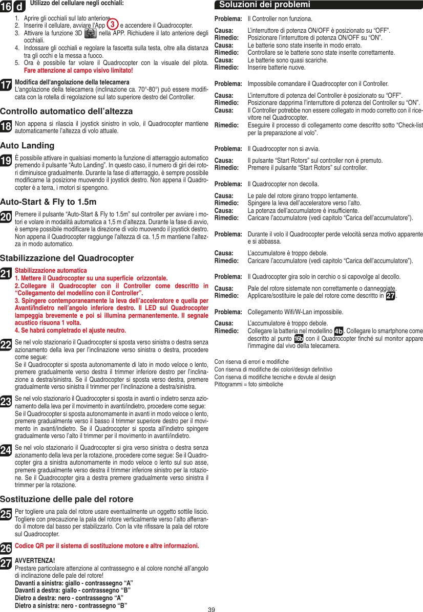 3916  d Utilizzo del cellulare negli occhiali:  1.   Aprire gli occhiali sul lato anteriore  2.   Inserire il cellulare, avviare l&apos;App  3 e accendere il Quadrocopter.  3.   Attivare la funzione 3D   nella APP. Richiudere il lato anteriore degli occhiali.  4.   Indossare gli occhiali e regolare la fascetta sulla testa, oltre alla distanza tra gli occhi e la messa a fuoco.  5.   Ora  è  possibile  far  volare  il  Quadrocopter  con  la  visuale  del  pilota.  Fare attenzione al campo visivo limitato!17   Modiﬁca dell&apos;angolazione della telecamera   L&apos;angolazione della telecamera (inclinazione ca. 70°-80°) può essere modiﬁ-cata con la rotella di regolazione sul lato superiore destro del Controller.Controllo automatico dell’altezza18 Non appena  si rilascia il  joystick sinistro in  volo, il  Quadrocopter mantiene automaticamente l’altezza di volo attuale.Auto Landing19 È possibile attivare in qualsiasi momento la funzione di atterraggio automatico premendo il pulsante “Auto Landing”. In questo caso, il numero di giri dei roto-ri diminuisce gradualmente. Durante la fase di atterraggio, è sempre possibile modiﬁcarne la posizione muovendo il joystick destro. Non appena il Quadro-copter è a terra, i motori si spengono.Auto-Start &amp; Fly to 1.5m20 Premere il pulsante “Auto-Start &amp; Fly to 1.5m” sul controller per avviare i mo-tori e volare in modalità automatica a 1,5 m d’altezza. Durante la fase di avvio, è sempre possibile modiﬁcare la direzione di volo muovendo il joystick destro. Non appena il Quadrocopter raggiunge l’altezza di ca. 1,5 m mantiene l’altez-za in modo automatico.Stabilizzazione del Quadrocopter21Stabilizzazione automatica1. Mettere il Quadrocopter su una superﬁcie  orizzontale.   2. Collegare  il  Quadrocopter  con  il  Controller  come  descritto  in  “Collegamento del modellino con il Controller”.  3. Spingere contemporaneamente la leva dell’acceleratore e quella per Avanti/Indietro  nell’angolo  inferiore  destro.  Il  LED  sul  Quadrocopter lampeggia brevemente e poi  si  illumina  permanentemente. Il segnale acustico risuona 1 volta.   4. Se habrá completrado el ajuste neutro.22Se nel volo stazionario il Quadrocopter si sposta verso sinistra o destra senza azionamento della leva per l’inclinazione verso sinistra o destra, procedere come segue:   Se il Quadrocopter si sposta autonomamente di lato in modo veloce o lento, premere gradualmente verso destra il trimmer inferiore destro per l’inclina-zione a destra/sinistra. Se il Quadrocopter si sposta verso destra, premere gradualmente verso sinistra il trimmer per l’inclinazione a destra/sinistra.23Se nel volo stazionario il Quadrocopter si sposta in avanti o indietro senza azio-namento della leva per il movimento in avanti/indietro, procedere come segue: Se il Quadrocopter si sposta autonomamente in avanti in modo veloce o lento, premere gradualmente verso il basso il trimmer superiore destro per il movi-mento  in  avanti/indietro.  Se  il Quadrocopter si  sposta  all’indietro  spingere gradualmente verso l’alto il trimmer per il movimento in avanti/indietro.24 Se nel volo stazionario il Quadrocopter si gira verso sinistra o destra senza azionamento della leva per la rotazione, procedere come segue: Se il Quadro-copter gira a sinistra autonomamente in modo veloce o lento sul suo asse, premere gradualmente verso destra il trimmer inferiore sinistro per la rotazio-ne. Se il Quadrocopter gira a destra premere gradualmente verso sinistra il trimmer per la rotazione.Sostituzione delle pale del rotore25  Per togliere una pala del rotore usare eventualmente un oggetto sottile liscio. Togliere con precauzione la pala del rotore verticalmente verso l’alto aﬀerran-do il motore dal basso per stabilizzarlo. Con la vite riﬁssare la pala del rotore sul Quadrocopter.   26Codice QR per il sistema di sostituzione motore e altre informazioni.27AVVERTENZA! Prestare particolare attenzione al contrassegno e al colore nonché all’angolo di inclinazione delle pale del rotore! Davanti a sinistra: giallo - contrassegno “A”  Davanti a destra: giallo - contrassegno “B”  Dietro a destra: nero - contrassegno “A”  Dietro a sinistra: nero - contrassegno “B”Soluzioni dei problemiProblema:   Il Controller non funziona.Causa:   L’interruttore di potenza ON/OFF è posizionato su “OFF”.Rimedio:   Posizionare l’interruttore di potenza ON/OFF su “ON”.Causa:   Le batterie sono state inserite in modo errato.Rimedio:  Controllare se le batterie sono state inserite correttamente.Causa:   Le batterie sono quasi scariche.Rimedio:   Inserire batterie nuove.Problema:   Impossibile comandare il Quadrocopter con il Controller.Causa:   L’interruttore di potenza del Controller è posizionato su “OFF”.Rimedio:   Posizionare dapprima l’interruttore di potenza del Controller su “ON”.Causa:   Il Controller potrebbe non essere collegato in modo corretto con il rice-vitore nel Quadrocopter. Rimedio:   Eseguire il processo di collegamento come descritto sotto “Check-list per la preparazione al volo”.Problema:   Il Quadrocopter non si avvia.Causa:   Il pulsante “Start Rotors” sul controller non è premuto.Rimedio:   Premere il pulsante “Start Rotors” sul controller.Problema:   Il Quadrocopter non decolla.Causa:   Le pale del rotore girano troppo lentamente.Rimedio:   Spingere la leva dell’acceleratore verso l’alto.Causa:   La potenza dell’accumulatore è insuﬃciente.Rimedio:   Caricare l’accumulatore (vedi capitolo “Carica dell’accumulatore”).Problema:   Durante il volo il Quadrocopter perde velocità senza motivo apparente e si abbassa.Causa:   L’accumulatore è troppo debole.Rimedio:  Caricare l’accumulatore (vedi capitolo “Carica dell’accumulatore”).Problema:   Il Quadrocopter gira solo in cerchio o si capovolge al decollo.Causa:   Pale del rotore sistemate non correttamente o danneggiate.Rimedio:   Applicare/sostituire le pale del rotore come descritto in 27.Problema:  Collegamento Wiﬁ/W-Lan impossibile.Causa:  L’accumulatore è troppo debole.Rimedio:  Collegare la batteria nel modellino 4b . Collegare lo smart phone come descritto al punto 16b con il Quadrocopter ﬁnché sul monitor appare l&apos;immagine dal vivo della telecamera. Con riserva di errori e modiﬁche Con riserva di modiﬁche dei colori/design deﬁnitivoCon riserva di modiﬁche tecniche e dovute al design Pittogrammi = foto simbolicheITALIANO