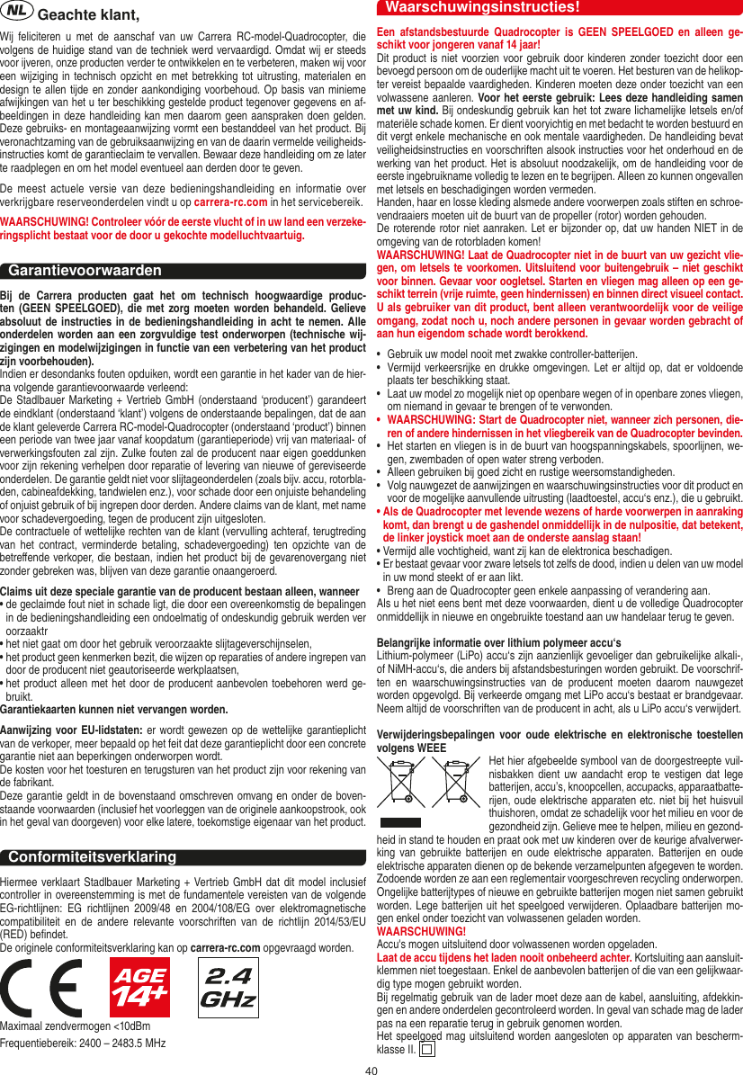 40NEDERLANDS Geachte klant,Wij  feliciteren  u  met  de  aanschaf  van  uw  Carrera  RC-model-Quadrocopter,  die volgens de huidige stand van de techniek werd vervaardigd. Omdat wij er steeds voor ijveren, onze producten verder te ontwikkelen en te verbeteren, maken wij voor een wijziging in  technisch opzicht en met betrekking tot uitrusting, materialen en design te allen tijde en zonder aankondiging voorbehoud. Op basis van minieme afwijkingen van het u ter beschikking gestelde product tegenover gegevens en af-beeldingen in deze handleiding kan men daarom geen aanspraken doen gelden. Deze gebruiks- en montageaanwijzing vormt een bestanddeel van het product. Bij veronachtzaming van de gebruiksaanwijzing en van de daarin vermelde veiligheids-instructies komt de garantieclaim te vervallen. Bewaar deze handleiding om ze later te raadplegen en om het model eventueel aan derden door te geven.De  meest  actuele  versie  van  deze  bedieningshandleiding  en  informatie  over verkrijgbare reserveonderdelen vindt u op carrera-rc.com in het servicebereik.WAARSCHUWING! Controleer vóór de eerste vlucht of in uw land een verzeke-ringsplicht bestaat voor de door u  gekochte modelluchtvaartuig.GarantievoorwaardenBij  de  Carrera  producten  gaat  het  om  technisch  hoogwaardige  produc-ten (GEEN SPEELGOED), die  met  zorg moeten worden behandeld. Gelieve absoluut de instructies in de bedieningshandleiding in acht te nemen.  Alle onderdelen worden aan een zorgvuldige test onderworpen (technische wij-zigingen en modelwijzigingen in functie van een verbetering van het product zijn voorbehouden).Indien er desondanks fouten opduiken, wordt een garantie in het kader van de hier-na volgende garantievoorwaarde verleend:De Stadlbauer Marketing + Vertrieb GmbH (onderstaand ‘producent’) garandeert de eindklant (onderstaand ‘klant’) volgens de onderstaande bepalingen, dat de aan de klant geleverde Carrera RC-model-Quadrocopter (onderstaand ‘product’) binnen een periode van twee jaar vanaf koopdatum (garantieperiode) vrij van materiaal- of verwerkingsfouten zal zijn. Zulke fouten zal de producent naar eigen goeddunken voor zijn rekening verhelpen door reparatie of levering van nieuwe of gereviseerde onderdelen. De garantie geldt niet voor slijtageonderdelen (zoals bijv. accu, rotorbla-den, cabineafdekking, tandwielen enz.), voor schade door een onjuiste behandeling of onjuist gebruik of bij ingrepen door derden. Andere claims van de klant, met name voor schadevergoeding, tegen de producent zijn uitgesloten.De contractuele of wettelijke rechten van de klant (vervulling achteraf, terugtreding van  het  contract,  verminderde  betaling,  schadevergoeding) ten  opzichte  van  de betreﬀende verkoper, die bestaan, indien het product bij de gevarenovergang niet zonder gebreken was, blijven van deze garantie onaangeroerd.Claims uit deze speciale garantie van de producent bestaan alleen, wanneer •  de geclaimde fout niet in schade ligt, die door een overeenkomstig de bepalingen in de bedieningshandleiding een ondoelmatig of ondeskundig gebruik werden ver oorzaaktr•  het niet gaat om door het gebruik veroorzaakte slijtageverschijnselen,•  het product geen kenmerken bezit, die wijzen op reparaties of andere ingrepen van door de producent niet geautoriseerde werkplaatsen,•  het product alleen met het door de producent aanbevolen toebehoren werd ge-bruikt.Garantiekaarten kunnen niet vervangen worden.Aanwijzing voor EU-lidstaten: er wordt gewezen op de wettelijke garantieplicht van de verkoper, meer bepaald op het feit dat deze garantieplicht door een concrete garantie niet aan beperkingen onderworpen wordt. De kosten voor het toesturen en terugsturen van het product zijn voor rekening van de fabrikant.Deze garantie geldt in de bovenstaand omschreven omvang en onder de boven-staande voorwaarden (inclusief het voorleggen van de originele aankoopstrook, ook in het geval van doorgeven) voor elke latere, toekomstige eigenaar van het product. ConformiteitsverklaringHiermee verklaart Stadlbauer Marketing + Vertrieb  GmbH dat dit model inclusief controller in overeenstemming is met de fundamentele vereisten van de volgende EG-richtlijnen:  EG  richtlijnen  2009/48  en  2004/108/EG  over  elektromagnetische compatibiliteit  en  de  andere  relevante  voorschriften  van  de  richtlijn  2014/53/EU (RED) beﬁndet.De originele conformiteitsverklaring kan op carrera-rc.com opgevraagd worden.                     Maximaal zendvermogen &lt;10dBmFrequentiebereik: 2400 – 2483.5 MHzWaarschuwingsinstructies!Een  afstandsbestuurde  Quadrocopter  is  GEEN  SPEELGOED en  alleen  ge-schikt voor jongeren vanaf 14 jaar!Dit product is niet voorzien voor gebruik door kinderen zonder toezicht door een bevoegd persoon om de ouderlijke macht uit te voeren. Het besturen van de helikop-ter vereist bepaalde vaardigheden. Kinderen moeten deze onder toezicht van een volwassene aanleren. Voor het eerste gebruik: Lees deze handleiding samen met uw kind. Bij ondeskundig gebruik kan het tot zware lichamelijke letsels en/of materiële schade komen. Er dient vooryichtig en met bedacht te worden bestuurd en dit vergt enkele mechanische en ook mentale vaardigheden. De handleiding bevat veiligheidsinstructies en voorschriften alsook instructies voor het onderhoud en de werking van het product. Het is absoluut noodzakelijk, om de handleiding voor de eerste ingebruikname volledig te lezen en te begrijpen. Alleen zo kunnen ongevallen met letsels en beschadigingen worden vermeden.  Handen, haar en losse kleding alsmede andere voorwerpen zoals stiften en schroe-vendraaiers moeten uit de buurt van de propeller (rotor) worden gehouden.De roterende rotor niet aanraken. Let er bijzonder op, dat uw handen NIET in de omgeving van de rotorbladen komen!WAARSCHUWING! Laat de  Quadrocopter niet in de buurt van uw gezicht vlie-gen, om letsels te voorkomen. Uitsluitend voor buitengebruik – niet geschikt voor binnen. Gevaar voor oogletsel. Starten en vliegen mag alleen op een ge-schikt terrein (vrije ruimte, geen hindernissen) en binnen direct visueel contact. U als gebruiker van dit product, bent alleen verantwoordelijk voor de veilige omgang, zodat noch u, noch andere personen in gevaar worden gebracht of aan hun eigendom schade wordt berokkend.•   Gebruik uw model nooit met zwakke controller-batterijen.•   Vermijd verkeersrijke en drukke omgevingen. Let er altijd op, dat er voldoende plaats ter beschikking staat.•   Laat uw model zo mogelijk niet op openbare wegen of in openbare zones vliegen, om niemand in gevaar te brengen of te verwonden.•   WAARSCHUWING: Start de Quadrocopter niet, wanneer zich personen, die-ren of andere hindernissen in het vliegbereik van de Quadrocopter bevinden.•   Het starten en vliegen is in de buurt van hoogspanningskabels, spoorlijnen, we-gen, zwembaden of open water streng verboden.•   Alleen gebruiken bij goed zicht en rustige weersomstandigheden.•   Volg nauwgezet de aanwijzingen en waarschuwingsinstructies voor dit product en voor de mogelijke aanvullende uitrusting (laadtoestel, accu‘s enz.), die u gebruikt.•  Als de Quadrocopter met levende wezens of harde voorwerpen in aanraking komt, dan brengt u de gashendel onmiddellijk in de nulpositie, dat betekent, de linker joystick moet aan de onderste aanslag staan!•  Vermijd alle vochtigheid, want zij kan de elektronica beschadigen. •  Er bestaat gevaar voor zware letsels tot zelfs de dood, indien u delen van uw model in uw mond steekt of er aan likt.•   Breng aan de Quadrocopter geen enkele aanpassing of verandering aan.Als u het niet eens bent met deze voorwaarden, dient u de volledige Quadrocopter onmiddellijk in nieuwe en ongebruikte toestand aan uw handelaar terug te geven. Belangrijke informatie over lithium polymeer accu‘sLithium-polymeer (LiPo) accu‘s zijn aanzienlijk gevoeliger dan gebruikelijke alkali-, of NiMH-accu‘s, die anders bij afstandsbesturingen worden gebruikt. De voorschrif-ten  en  waarschuwingsinstructies  van  de  producent  moeten  daarom  nauwgezet worden opgevolgd. Bij verkeerde omgang met LiPo accu‘s bestaat er brandgevaar. Neem altijd de voorschriften van de producent in acht, als u LiPo accu‘s verwijdert.Verwijderingsbepalingen voor  oude  elektrische  en  elektronische  toestellen volgens WEEE Het hier afgebeelde symbool van de doorgestreepte vuil-nisbakken dient  uw aandacht erop te vestigen dat lege batterijen, accu’s, knoopcellen, accupacks, apparaatbatte-rijen, oude elektrische apparaten etc. niet bij het huisvuil thuishoren, omdat ze schadelijk voor het milieu en voor de gezondheid zijn. Gelieve mee te helpen, milieu en gezond-heid in stand te houden en praat ook met uw kinderen over de keurige afvalverwer-king  van  gebruikte  batterijen  en  oude elektrische  apparaten.  Batterijen  en  oude elektrische apparaten dienen op de bekende verzamelpunten afgegeven te worden. Zodoende worden ze aan een reglementair voorgeschreven recycling onderworpen. Ongelijke batterijtypes of nieuwe en gebruikte batterijen mogen niet samen gebruikt worden. Lege batterijen uit het speelgoed verwijderen. Oplaadbare batterijen mo-gen enkel onder toezicht van volwassenen geladen worden. WAARSCHUWING! Accu&apos;s mogen uitsluitend door volwassenen worden opgeladen.Laat de accu tijdens het laden nooit onbeheerd achter. Kortsluiting aan aansluit-klemmen niet toegestaan. Enkel de aanbevolen batterijen of die van een gelijkwaar-dig type mogen gebruikt worden.Bij regelmatig gebruik van de lader moet deze aan de kabel, aansluiting, afdekkin-gen en andere onderdelen gecontroleerd worden. In geval van schade mag de lader pas na een reparatie terug in gebruik genomen worden.Het speelgoed mag uitsluitend worden aangesloten op apparaten van bescherm-klasse II.  