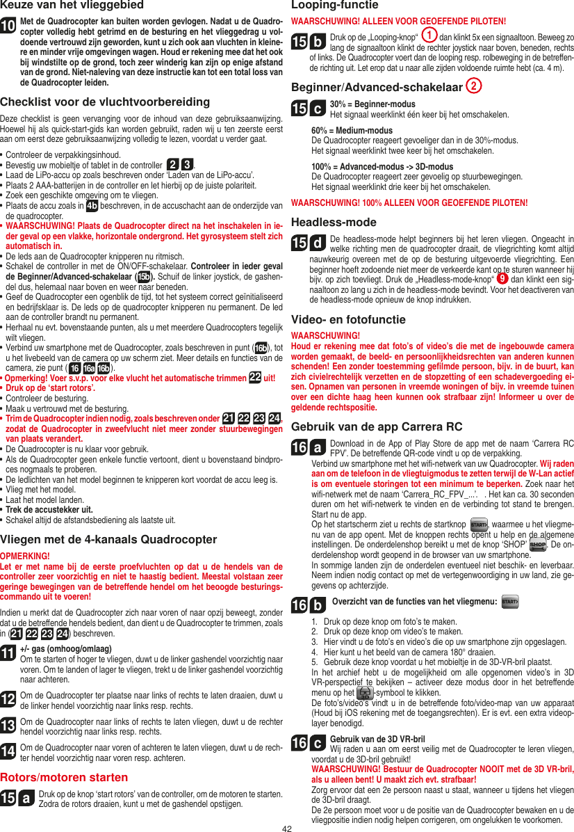 42Keuze van het vlieggebied10 Met de Quadrocopter kan buiten worden gevlogen. Nadat u de Quadro-copter volledig hebt getrimd en de besturing en het vlieggedrag u vol-doende vertrouwd zijn geworden, kunt u zich ook aan vluchten in kleine-re en minder vrije omgevingen wagen. Houd er rekening mee dat het ook bij windstilte op de grond, toch zeer winderig kan zijn op enige afstand van de grond. Niet-naleving van deze instructie kan tot een total loss van de  Quadrocopter leiden.Checklist voor de vluchtvoorbereidingDeze checklist is  geen vervanging voor de  inhoud van deze gebruiksaanwijzing. Hoewel hij als quick-start-gids kan worden gebruikt, raden wij u ten zeerste eerst aan om eerst deze gebruiksaanwijzing volledig te lezen, voordat u verder gaat.•  Controleer de verpakkingsinhoud.•  Bevestig uw mobieltje of tablet in de controller  2 3.•  Laad de LiPo-accu op zoals beschreven onder ‘Laden van de LiPo-accu’.•  Plaats 2 AAA-batterijen in de controller en let hierbij op de juiste polariteit.•  Zoek een geschikte omgeving om te vliegen.•  Plaats de accu zoals in 4b beschreven, in de accuschacht aan de onderzijde van de quadrocopter.•  WAARSCHUWING! Plaats de Quadrocopter direct na het inschakelen in ie-der geval op een vlakke, horizontale ondergrond. Het gyrosysteem stelt zich automatisch in.•  De leds aan de Quadrocopter knipperen nu  ritmisch.•  Schakel de controller in met de ON/OFF-schakelaar. Controleer in ieder geval de Beginner/Advanced-schakelaar (15b). Schuif de linker joystick, de gashen-del dus, helemaal naar boven en weer naar beneden.•   Geef de Quadrocopter een ogenblik de tijd, tot het systeem correct geïnitialiseerd en bedrijfsklaar is. De leds op de quadrocopter knipperen nu permanent. De led aan de controller brandt nu permanent.•  Herhaal nu evt. bovenstaande punten, als u met meerdere Quadrocopters tegelijk wilt vliegen.•  Verbind uw smartphone met de Quadrocopter, zoals beschreven in punt (16b), tot u het livebeeld van de camera op uw scherm ziet. Meer details en functies van de camera, zie punt (16 16a 16b).•  Opmerking! Voer s.v.p. voor elke vlucht het automatische trimmen 22 uit!•  Druk op de ‘start rotors’.•  Controleer de besturing.•  Maak u vertrouwd met de besturing.•  Trim de Quadrocopter indien nodig, zoals beschreven onder  21 22 23 24,  zodat de Quadrocopter in zweefvlucht niet meer zonder stuurbewegingen van plaats verandert.•  De Quadrocopter is nu klaar voor gebruik.•  Als de Quadrocopter geen enkele functie vertoont, dient u bovenstaand bindpro-ces nogmaals te proberen.•  De ledlichten van het model beginnen te knipperen kort voordat de accu leeg is.•  Vlieg met het model.•  Laat het model landen.•  Trek de accustekker uit.•  Schakel altijd de afstandsbediening als laatste uit.Vliegen met de 4-kanaals QuadrocopterOPMERKING! Let  er  met name  bij  de  eerste proefvluchten  op  dat u  de  hendels  van de controller zeer voorzichtig en niet te haastig bedient. Meestal volstaan zeer geringe bewegingen van de betreﬀende hendel om het beoogde besturings-commando uit te voeren!Indien u merkt dat de Quadrocopter zich naar voren of naar opzij beweegt, zonder dat u de betreﬀende hendels bedient, dan dient u de Quadrocopter te trimmen, zoals in (21 22 23 24) beschreven.11  +/- gas (omhoog/omlaag)  Om te starten of hoger te vliegen, duwt u de linker gashendel voorzichtig naar voren. Om te landen of lager te vliegen, trekt u de linker gashendel voorzichtig naar achteren.12 Om de Quadrocopter ter plaatse naar links of rechts te laten draaien, duwt u de linker hendel voorzichtig naar links resp. rechts.13 Om de Quadrocopter naar links of rechts te laten vliegen, duwt u de rechter hendel voorzichtig naar links resp. rechts.14 Om de Quadrocopter naar voren of achteren te laten vliegen, duwt u de rech-ter hendel voorzichtig naar voren resp. achteren.Rotors/motoren starten15  aDruk op de knop ‘start rotors’ van de controller, om de motoren te starten. Zodra de rotors draaien, kunt u met de gashendel opstijgen.  Looping-functieWAARSCHUWING! ALLEEN VOOR GEOEFENDE PILOTEN!15  bDruk op de „Looping-knop“  1 dan klinkt 5x een signaaltoon. Beweeg zo lang de signaaltoon klinkt de rechter joystick naar boven, beneden, rechts of links. De Quadrocopter voert dan de looping resp. rolbeweging in de betreﬀen-de richting uit. Let erop dat u naar alle zijden voldoende ruimte hebt (ca. 4 m).Beginner/Advanced-schakelaar 215  c30% = Beginner-modus Het signaal weerklinkt één keer bij het omschakelen.   60% = Medium-modus   De Quadrocopter reageert gevoeliger dan in de 30%-modus.   Het signaal weerklinkt twee keer bij het omschakelen.   100% = Advanced-modus -&gt; 3D-modus De Quadrocopter reageert zeer gevoelig op stuurbewegingen.   Het signaal weerklinkt drie keer bij het omschakelen.WAARSCHUWING! 100% ALLEEN VOOR GEOEFENDE PILOTEN!Headless-mode15  dDe headless-mode helpt beginners  bij het leren vliegen.  Ongeacht in welke richting men de quadrocopter draait, de vliegrichting komt altijd nauwkeurig overeen met  de  op  de  besturing  uitgevoerde vliegrichting. Een beginner hoeft zodoende niet meer de verkeerde kant op te sturen wanneer hij bijv. op zich toevliegt. Druk de „Headless-mode-knop“  9 dan klinkt een sig-naaltoon zo lang u zich in de headless-mode bevindt. Voor het deactiveren van de headless-mode opnieuw de knop indrukken.Video- en fotofunctieWAARSCHUWING!Houd er rekening mee dat foto’s of video’s die met de ingebouwde camera worden gemaakt, de beeld- en persoonlijkheidsrechten van anderen kunnen schenden! Een zonder toestemming geﬁlmde persoon, bijv. in de buurt, kan zich civielrechtelijk verzetten en de stopzetting of een schadevergoeding ei-sen. Opnamen van personen in vreemde woningen of bijv. in vreemde tuinen over een dichte haag  heen  kunnen  ook strafbaar zijn! Informeer u over de geldende rechtspositie.Gebruik van de app Carrera RC16  aDownload in de App of Play Store de app met de naam ‘Carrera RC FPV’. De betreﬀende QR-code vindt u op de verpakking.  Verbind uw smartphone met het wiﬁ-netwerk van uw Quadrocopter. Wij raden aan om de telefoon in de vliegtuigmodus te zetten terwijl de W-Lan actief is om eventuele storingen tot een minimum te beperken. Zoek naar het wiﬁ-netwerk met de naam ‘Carrera_RC_FPV_...’.   . Het kan ca. 30 seconden duren om het wiﬁ-netwerk te vinden en de verbinding tot stand te brengen. Start nu de app.     Op het startscherm ziet u rechts de startknop   , waarmee u het vliegme-nu van de app opent. Met de knoppen rechts opent u help en de algemene instellingen. De onderdelenshop bereikt u met de knop ‘SHOP’  . De on-derdelenshop wordt geopend in de browser van uw smartphone.  In sommige landen zijn de onderdelen eventueel niet beschik- en leverbaar. Neem indien nodig contact op met de vertegenwoordiging in uw land, zie ge-gevens op achterzijde.16  b Overzicht van de functies van het vliegmenu:    1.   Druk op deze knop om foto’s te maken.  2.   Druk op deze knop om video’s te maken.  3.   Hier vindt u de foto’s en video’s die op uw smartphone zijn opgeslagen.  4.   Hier kunt u het beeld van de camera 180° draaien.  5.   Gebruik deze knop voordat u het mobieltje in de 3D-VR-bril plaatst.   In  het  archief  hebt  u  de  mogelijkheid  om  alle  opgenomen  video’s  in  3D VR-perspectief  te  bekijken  –  activeer  deze  modus  door  in het betreﬀende menu op het  -symbool te klikken.   De foto’s/video’s vindt u in de betreﬀende foto/video-map van uw apparaat (Houd bij iOS rekening met de toegangsrechten). Er is evt. een extra videop-layer benodigd.16  cGebruik van de 3D VR-bril    Wij raden u aan om eerst veilig met de Quadrocopter te leren vliegen, voordat u de 3D-bril gebruikt! WAARSCHUWING! Bestuur de Quadrocopter NOOIT met de 3D VR-bril, als u alleen bent! U maakt zich evt. strafbaar!    Zorg ervoor dat een 2e persoon naast u staat, wanneer u tijdens het vliegen de 3D-bril draagt.  De 2e persoon moet voor u de positie van de Quadrocopter bewaken en u de vliegpositie indien nodig helpen corrigeren, om ongelukken te voorkomen. NEDERLANDS