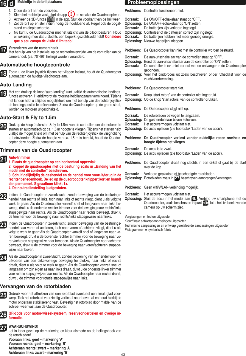 4316  d Mobieltje in de bril plaatsen:  1.   Open de bril aan de voorzijde.  2.   Klem het mobieltje vast, start de app  3 en schakel de Quadrocopter in.  3.   Activeer de 3D-functie   in de app. Sluit de voorkant van de bril weer.  4.   Zet de bril op en stel indien nodig de hoofdband af. Regel ook de oogaf-stand en dieptescherpte.  5.   Nu kunt u de Quadrocopter met het uitzicht van de piloot besturen. Houd er rekening mee dat u slechts een beperkt gezichtsveld hebt! Considere que o seu campo de visão é limitado!17   Veranderen van de camerahoek   Met behulp van het instelwiel op de rechterbovenzijde van de controller kan de camerahoek (ca. 70°-80° helling) worden veranderd.Automatische hoogtecontrole18 Zodra u de linker joystick tijdens het vliegen loslaat, houdt de Quadrocopter automatisch de huidige vlieghoogte aan.Auto Landing19 Met een druk op de knop ‘auto-landing’ kunt u altijd de automatische landings-functie activeren. Hierbij wordt de rotorsnelheid langzaam verminderd. Tijdens het landen hebt u altijd de mogelijkheid om met behulp van de rechter joystick de landingspositie te beïnvloeden. Zodra de Quadrocopter op de grond staat, worden de motoren uitgeschakeld.Auto-Start &amp; Fly to 1.5m20  Druk op de knop ‘auto-start &amp; ﬂy to 1.5m’ van de controller, om de motoren te starten en automatisch op ca. 1,5 m hoogte te vliegen. Tijdens het starten hebt u altijd de mogelijkheid om met behulp van de rechter joystick de vliegrichting te beïnvloeden. Zodra de hoogte van ca. 1,5 m is bereikt, houdt de Quadro-copter deze hoogte automatisch aan.Trimmen van de Quadrocopter21 Auto-trimmen1. Plaats de quadrocopter op een horizontaal oppervlak.    2. Koppel de quadrocopter met de besturing zoals in „Binding van het model met de controller“ beschreven.    3. Schuif gelijktijdig de gashendel en de hendel voor vooruit/terug in de rechter benedenhoek. De led op de quadrocopter knippert kort en brandt dan permanent. Signaaltoon klinkt 1x.  4. De neutraalinstelling is afgesloten.22  Indien de Quadrocopter in zweefvlucht, zonder beweging van de besturings-hendel naar rechts of links, toch naar links of rechts vliegt, dient u als volgt te werk te gaan: Als de Quadrocopter vanzelf snel of langzaam naar links be-weegt, drukt u de onderste rechter trimmer voor de beweging naar rechts/links stapsgewijze naar rechts. Als de Quadrocopter naar rechts beweegt, drukt u de trimmer voor de beweging naar rechts/links stapsgewijze naar links.23  Indien de Quadrocopter in zweefvlucht, zonder beweging van de besturings-hendel naar voren of achteren, toch naar voren of achteren vliegt, dient u als volgt te werk te gaan:Als de Quadrocopter vanzelf snel of langzaam naar vo-ren beweegt, drukt u de bovenste rechter trimmer voor de beweging naar vo-ren/achteren stapsgewijze naar beneden. Als de Quadrocopter naar achteren beweegt, drukt u de trimmer voor de beweging naar voren/achteren stapsge-wijze naar boven.24  Als de Quadrocopter in zweefvlucht, zonder bediening van de hendel voor het uitvoeren van  een  cirkelvormige  beweging  ter  plekke, naar  links  of  rechts draait, dient u als volgt te werk te gaan: Als de Quadrocopter vanzelf snel of langzaam om zijn eigen as naar links draait, duwt u de onderste linker trimmer voor rotatie stapsgewijze naar rechts. Als de Quadrocopter naar rechts draait, duwt u de trimmer voor rotatie stapsgewijze naar links.Vervangen van de rotorbladen25   Gebruik voor het aftrekken van een rotorblad eventueel een smal, glad voor-werp. Trek het rotorblad voorzichtig verticaal naar boven af en houd hierbij de motor onderaan stabiliserend vast. Bevestig het rotorblad door middel van de schroef weer vast aan de Quadrocopter. 26  QR-code voor motor-wissel-systeem, reserveonderdelen en overige in-formatie.27  WAARSCHUWING!  Let in ieder geval op de markering en kleur alsmede op de hellingshoek van de rotorbladen! Vooraan links: geel – markering ‘A’  Vooraan rechts: geel – markering ‘B’  Achteraan rechts: zwart – markering ‘A’  Achteraan links: zwart – markering ‘B’ProbleemoplossingenProbleem:   Controller functioneert niet.Oorzaak:   De ON/OFF-schakelaar staat op ‘OFF’.Oplossing:   De ON/OFF-schakelaar op ‘ON’ zetten.Oorzaak:   De batterijen zijn verkeerd ingelegd.Oplossing:   Controleer of de batterijen correct zijn ingelegd.Oorzaak:   De batterijen hebben niet meer genoeg energie.Oplossing:   Nieuwe batterijen inleggen.Probleem:   De Quadrocopter kan niet met de controller worden bestuurd.Oorzaak:   De aan-uitschakelaar van de controller staat op ‘OFF’.Oplossing:   Eerst de aan-uitschakelaar aan de controller op ‘ON’ zetten.Oorzaak:   De controller is evt. niet correct met de ontvanger in de  Quadrocopter gebonden.Oplossing:    Voer het bindproces uit  zoals  beschreven onder  ‘Checklist  voor  de vluchtvoorbereiding’.Probleem:   De Quadrocopter start niet.Oorzaak:   Knop ‘start rotors’ van de controller niet ingedrukt.Oplossing:   Op de knop ‘start rotors’ van de controller drukken.Probleem:   De Quadrocopter stijgt niet op.Oorzaak:   De rotorbladen bewegen te langzaam.Oplossing:   De gashendel naar boven schuiven.Oorzaak:   Het accuvermogen volstaat niet.Oplossing:   De accu opladen (zie hoofdstuk ‘Laden van de accu’).Probleem:   De  Quadrocopter  verliest  zonder  duidelijke  reden  snelheid  en hoogte tijdens het vliegen.Oorzaak:   De accu is te zwak.Oplossing:   De accu opladen (zie hoofdstuk ‘Laden van de accu’).Probleem:   De Quadrocopter draait nog slechts in een cirkel of gaat bij de start over de kop.Oorzaak:   Verkeerd geplaatste of beschadigde rotorbladen.Oplossing:    Rotorbladen zoals in 27 beschreven aanbrengen/vervangen.Probleem:  Geen wiﬁ/WLAN-verbinding mogelijk.Oorzaak:  Het accuvermogen volstaat niet.Oplossing:   Sluit de accu in het model aan  4b. Verbind uw smartphone met de Quadrocopter, zoals beschreven in punt 16b, tot u het livebeeld van de camera op uw scherm ziet.Vergissingen en fouten uitgesloten Kleur/ﬁnale ontwerpaanpassingen uitgesloten Technische aanpassingen en ontwerp gerelateerde aanpassingen uitgesloten Pictogrammen = symbolisch foto’sNEDERLANDS