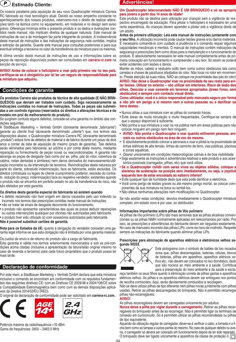 44 Estimado Cliente:Os nossos parabéns pela aquisição do seu novo Quadrocopter miniatura Carrera RC fabricado ao nível tecnológico atual. Devido ao nosso empenho constante no aperfeiçoamento dos nossos produtos, reservamo-nos o direito de realizar altera-ções tanto na técnica como no equipamento, em materiais e no design sem aviso prévio. Diferenças mínimas entre o presente produto e os dados e ilustrações con-tidos neste manual, não implicam direitos de qualquer natureza. Este manual de instruções de uso e de montagem faz parte integrante do produto. A inobservância deste manual de instruções e das indicações de segurança nele contidas, implica a extinção da garantia. Guarde este manual para consultas posteriores e para sua eventual entrega a terceiros no caso da transferência da miniatura para os mesmos.A  última  versão  deste  manual  de  instruções  de  uso e  informações  sobre  as peças de reposição disponíveis podem ser consultadas em carrera-rc.com na secção de serviço.AVISO! Antes de colocar o helicóptero a voar pela primeira vez no seu país, certiﬁque-se se é obrigatório por lei ter um seguro de responsabilidade para a miniatura que adquiriu.Condições de garantiaOs produtos Carrera são produtos de técnica de alta qualidade (E NÃO BRIN-QUEDOS) que  deviam ser tratados  com cuidado. Siga necessariamente as indicações contidas no manual de instruções. Todas as peças são submeti-das a um controlo rigoroso (reservados os direitos a alterações técnicas e do modelo em prol do melhoramento do produto).Se surgirem contudo alguns defeitos, concede-se uma garantia no âmbito das con-dições seguintes:A  Stadlbauer  Marketing  +  Vertrieb  GmbH  (doravante  denominada  „fabricante“) garante  ao  cliente  ﬁnal  (doravante  denominado  „cliente“)  que,  nos  termos  das disposições abaixo, o Quadrocopter miniatura Carrera RC (doravante denominado „produto“) estará livre de defeitos de material e de fabrico durante um prazo de dois anos a contar da data de aquisição do mesmo (prazo de garantia). Tais defeitos serão eliminados pelo fabricante, ao arbítrio e por conta deste mesmo, mediante reparação ou fornecimento de peças novas ou reacondicionadas. A garantia não abrange as peças de desgaste (tais como por ex. pilha, pás do rotor, cobertura da cabina, rodas dentadas e similares) nem danos derivados do manuseamento/utili-zação incorretos ou da intervenção de terceiros. Reivindicações desta natureza por parte do cliente, sobretudo indemnização, face ao fabricante, estão excluídas. Os direitos contratuais ou legais do cliente (cumprimento posterior, rescisão do contra-to, redução do preço, indemnização) face ao respetivo vendedor, existentes quando o produto não se encontra em perfeito estado no ato da transferência do risco, não são afetados por esta garantia.Os direitos desta garantia especial do fabricante só existem quando•  o defeito reclamado não tiver origem em danos causados pelo uso indevido ou incorreto nos termos das prescrições contidas neste manual de instruções,•  não se tratar de sinais de desgaste decorrente do funcionamento,•  o produto não apresentar características das quais se possa deduzir reparações ou outras intervenções quaisquer por oﬁcinas não autorizadas pelo fabricante,•  o produto tiver sido utilizado só com acessórios autorizados pelo fabricante.Não é possível substituir cartões de garantia.Nota para os Estados da UE: quanto à obrigação do vendedor conceder uma ga-rantia legal informa-se que esta obrigação não é limitada por uma garantia material. Os custos de envio e de retorno do produto são a cargo do fabricante.Esta garantia é válida nos termos anteriormente mencionados e sob as pré-con-dições acima citadas (inclusive a apresentação da fatura/talão original mesmo no caso de revenda a terceiros) para cada futuro proprietário que o produto possa ter mais tarde.Declaração de conformidadePor este meio, a Stadlbauer Marketing + Vertrieb GmbH declara que esta miniatura inclusive o comando se encontram em conformidade com os requisitos fundamen-tais das seguintes diretivas CE: com as Diretivas CE 2009/48 e 2004/108/CE sobre a Compatibilidade Eletromagnética bem como com as demais disposições aplicá-veis da Diretiva 2014/53/EU (RED). O original da declaração de conformidade pode ser solicitado em carrera-rc.com.                     Potência máxima da radiofrequência &lt;10 dBmGama de frequências: 2400 – 2483.5 MHzAdvertências!Um Quadrocopter telecomandado NÃO É UM BRINQUEDO e só se apropria para jovens a partir dos 14 anos de idade!Este produto não se destina para utilização por crianças sem a vigilância do res-pectivo encarregado de educação. Para pilotar o helicóptero é necessário ter uma certa experiência. As crianças devem aprender a pilotar sob a vigilância direta de um adulto. Antes da primeira utilização: Leia este manual de instruções juntamente com o seu ﬁlho. A utilização incorrecta pode causar lesões graves e/ou danos materiais.É necessário comandá-lo com cuidado e prudência e o comando requer algumas capacidades mecânicas e mentais. O manual de instruções contém indicações de segurança e prescrições bem como dicas para a manutenção e o funcionamento do produto. É absolutamente necessário ler este manual completamente antes da pri-meira colocação em funcionamento e compreender o seu teor. Só assim se poderá evitar acidentes com lesões e danos.  Manter as mãos, cabelo e vestuário solto bem como outros obstáculos tais como canetas e chaves de parafusos afastados do rotor. Não tocar no rotor em movimen-to. Preste atenção às suas mãos, NÃO as coloque na proximidade das pás do rotor!AVISO: Não deixe o Quadro copter voar na proximidade do seu rosto para evi-tar lesões. Utilizar no exterior – não utilizar em interiores. Risco de lesão dos olhos. Descolar e voar somente em terrenos apropriados (áreas livres, sem obstáculos) e sempre com contacto visual direto.Como utilizador, você é o único responsável pelo manuseio seguro por forma a não pôr  em  perigo  a si mesmo nem a outras  pessoas  ou  a  daniﬁcar os bens destas.•  Nunca utilize a sua miniatura com as pilhas do comando fracas.•  Evite áreas de muita circulação e muito frequentadas.  Certiﬁque-se sempre de que o espaço disponível é suﬁciente.•  Não ponha a sua miniatura a voar na via pública nem em áreas públicas para não colocar ninguém em perigo nem ferir ninguém.•  AVISO: Não ponha o Quadrocopter a voar quando estiverem pessoas, ani-mais ou outros obstáculos na área de voo do mesmo.•  É absolutamente proibido colocar a aeronave a voar e pilotá-la na proximidade de linhas elétricas de alta tensão, linhas de caminho de ferro, vias públicas, piscinas e zonas aquáticas.•  Operar unicamente em condições meteorológicas calmas e de boa visibilidade.•  Siga exatamente as instruções e advertências relativas a este produto e aos aces-sórios possíveis (carregador, pilhas, etc) que você utiliza.•  Se o Quadrocopter colidir com seres vivos ou objetos sólidos, coloque a alavanca de aceleração na posição zero imediatamente, ou seja, o joystick esquerdo tem de estar encostado ao esbarro inferior!•  Evite qualquer tipo de humidade dado que esta pode daniﬁcar a eletrónica. •  Você corre perigo de lesões graves ou até mesmo perigo mortal, se colocar com-ponentes da sua miniatura na boca ou lambê-los.• Não efetue nenhumas alterações nem modiﬁcações no Quadrocopter.Se não aceitar estas condições, devolva imediatamente o Quadrocopter miniatura completo, em estado novo e por usar, ao distribuidor. Informações importantes sobre pilhas de lítio polímero As pilhas de lítio polímero (LiPo) são mais sensíveis que as pilhas alcalinas conven-cionais ou as pilhas NiMH normalmente aplicadas em telecomandos por rádio. Por isso, as prescrições e advertências do fabricante devem ser seguidas exatamente. No caso de manuseio incorreto das pilhas LiPo, corre-se risco de incêndio. Respeite sempre as indicações do fabricante quando eliminar pilhas LiPo.Prescrições para eliminação de aparelhos elétricos e eletrónicos velhos se-gundo WEEEEste pictograma com o símbolo de baldes de lixo riscados avisa que, pilhas descarregadas, baterias, células, blocos de baterias, pilhas em aparelhos, aparelhos elétricos ve-lhos etc., não devem ser colocados no lixo doméstico, dado que são nocivos ao meio ambiente e à saúde. Contribua para a preservação do meio ambiente e da saúde e escla-reça também os seus ﬁlhos quanto à eliminação correta de pilhas gastas e aparelhos elétricos velhos. As pilhas e os aparelhos elétricos devem ser entregues nos pontos de recolha conhecidos. Aqui, serão devidamente conduzidos à reciclagem.Não se deve utilizar pilhas de tipo diferente nem pilhas novas juntamente com pilhas usadas. Retirar as pilhas descarregadas do brinquedo. Não é permitido recarregar pilhas não-recarregáveis.AVISO!  As pilhas recarregáveis devem ser carregadas unicamente por adultos.Nunca deixe a pilha por vigiar durante o carregamento. Retirar as pilhas recar-regáveis do brinquedo antes de as recarregar. Não é permitido ligar os terminais de conexão em curtocircuito. Só é permitido utilizar as pilhas recomendadas ou pilhas de tipo equivalente.Aquando da utilização regular do carregador, dever-se-á veriﬁcar o cabo, a tomada e a ﬁ-cha bem como as tampas e outras partes do mesmo. No caso de qualquer defeito ou ava-ria, o carregador só deverá ser colocado em funcionamento depois de ter sido reparado.O brinquedo deve ser ligado unicamente a aparelhos da classe de proteção II.  PORTUGUĘS