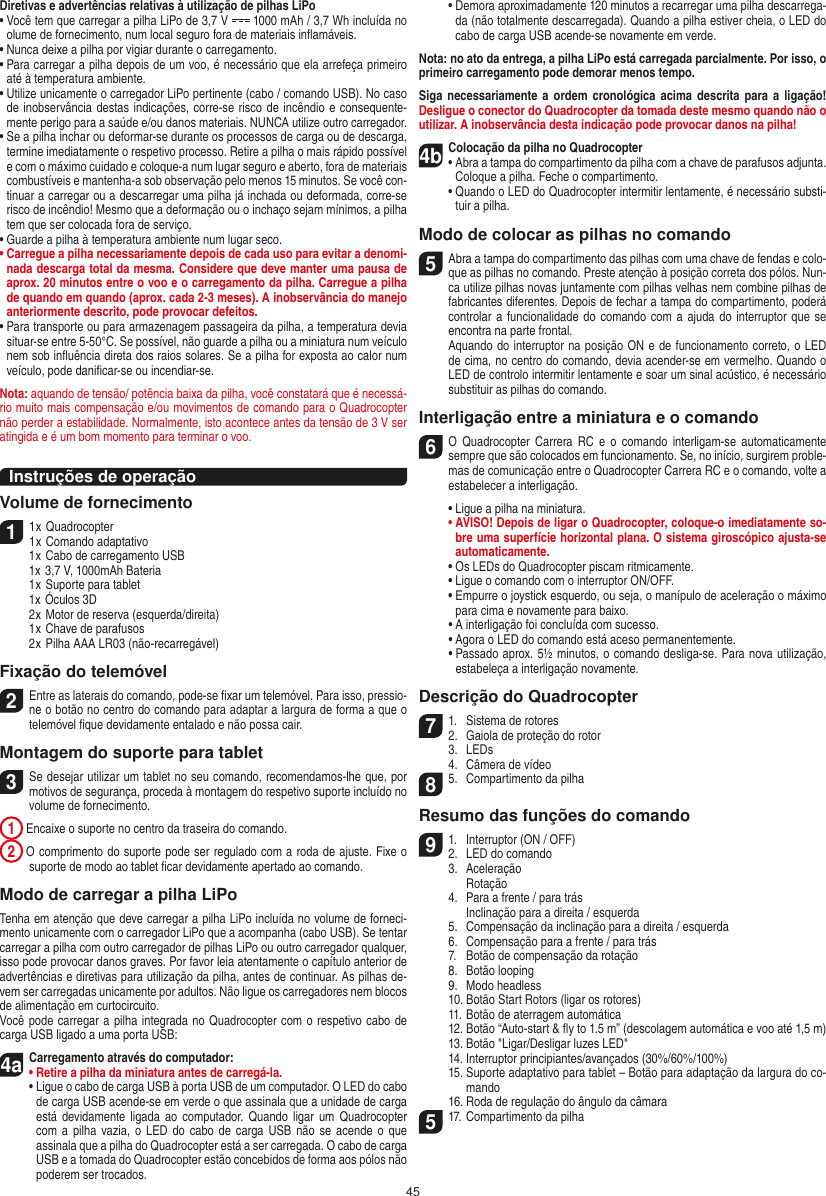 45Diretivas e advertências relativas à utilização de pilhas LiPo•  Você tem que carregar a pilha LiPo de 3,7 V   1000 mAh / 3,7 Wh incluída no olume de fornecimento, num local seguro fora de materiais inﬂamáveis.•  Nunca deixe a pilha por vigiar durante o carregamento. •  Para carregar a pilha depois de um voo, é necessário que ela arrefeça primeiro até à temperatura ambiente.•  Utilize unicamente o carregador LiPo pertinente (cabo / comando USB). No caso de inobservância destas indicações, corre-se risco de incêndio e consequente-mente perigo para a saúde e/ou danos materiais. NUNCA utilize outro carregador.•  Se a pilha inchar ou deformar-se durante os processos de carga ou de descarga, termine imediatamente o respetivo processo. Retire a pilha o mais rápido possível e com o máximo cuidado e coloque-a num lugar seguro e aberto, fora de materiais combustíveis e mantenha-a sob observação pelo menos 15 minutos. Se você con-tinuar a carregar ou a descarregar uma pilha já inchada ou deformada, corre-se risco de incêndio! Mesmo que a deformação ou o inchaço sejam mínimos, a pilha tem que ser colocada fora de serviço.•  Guarde a pilha à temperatura ambiente num lugar seco.•  Carregue a pilha necessariamente depois de cada uso para evitar a denomi-nada descarga total da mesma. Considere que deve manter uma pausa de aprox. 20 minutos entre o voo e o carregamento da pilha.  Carregue a pilha de quando em quando (aprox. cada 2-3 meses). A inobservância do manejo anteriormente descrito, pode provocar defeitos.•  Para transporte ou para armazenagem passageira da pilha, a temperatura devia situar-se entre 5-50°C. Se possível, não guarde a pilha ou a miniatura num veículo nem sob inﬂuência direta dos raios solares. Se a pilha for exposta ao calor num veículo, pode daniﬁcar-se ou incendiar-se.Nota: aquando de tensão/ potência baixa da pilha, você constatará que é necessá-rio muito mais compensação e/ou movimentos de comando para o Quadrocopter não perder a estabilidade. Normalmente, isto acontece antes da tensão de 3 V ser atingida e é um bom momento para terminar o voo.Instruções de operaçãoVolume de fornecimento11 x Quadrocopter1 x Comando adaptativo  1 x Cabo de carregamento USB  1x 3,7 V, 1000mAh Bateria  1 x Suporte para tablet  1x Óculos 3D  2 x Motor de reserva (esquerda/direita)  1 x Chave de parafusos  2 x Pilha AAA LR03 (não-recarregável)Fixação do telemóvel2 Entre as laterais do comando, pode-se ﬁxar um telemóvel. Para isso, pressio-ne o botão no centro do comando para adaptar a largura de forma a que o telemóvel ﬁque devidamente entalado e não possa cair.  Montagem do suporte para tablet 3 Se desejar utilizar um tablet no seu comando, recomendamos-lhe que, por motivos de segurança, proceda à montagem do respetivo suporte incluído no volume de fornecimento. 1  Encaixe o suporte no centro da traseira do comando. 2  O comprimento do suporte pode ser regulado com a roda de ajuste. Fixe o suporte de modo ao tablet ﬁcar devidamente apertado ao comando.Modo de carregar a pilha LiPoTenha em atenção que deve carregar a pilha LiPo incluída no volume de forneci-mento unicamente com o carregador LiPo que a acompanha (cabo USB). Se tentar carregar a pilha com outro carregador de pilhas LiPo ou outro carregador qualquer, isso pode provocar danos graves. Por favor leia atentamente o capítulo anterior de advertências e diretivas para utilização da pilha, antes de continuar. As pilhas de-vem ser carregadas unicamente por adultos. Não ligue os carregadores nem blocos de alimentação em curtocircuito.Você pode carregar a pilha integrada no Quadrocopter com o respetivo cabo de carga USB ligado a uma porta USB:4aCarregamento através do computador:•  Retire a pilha da miniatura antes de carregá-la.  •  Ligue o cabo de carga USB à porta USB de um computador. O LED do cabo de carga USB acende-se em verde o que assinala que a unidade de carga está devidamente ligada  ao  computador.  Quando  ligar  um  Quadrocopter com a pilha  vazia,  o LED do cabo de  carga  USB  não  se acende o que assinala que a pilha do Quadrocopter está a ser carregada. O cabo de carga USB e a tomada do  Quadrocopter estão concebidos de forma aos pólos não poderem ser trocados.  •  Demora aproximadamente 120 minutos a recarregar uma pilha descarrega-da (não totalmente descarregada). Quando a pilha estiver cheia, o LED do cabo de carga USB acende-se novamente em verde.Nota: no ato da entrega, a pilha LiPo está carregada parcialmente. Por isso, o primeiro carregamento pode demorar menos tempo.Siga necessariamente a  ordem  cronológica  acima  descrita  para  a ligação! Desligue o conector do Quadrocopter da tomada deste mesmo quando não o utilizar. A inobservância desta indicação pode provocar danos na pilha!4b Colocação da pilha no Quadrocopter•   Abra a tampa do compartimento da pilha com a chave de parafusos adjunta. Coloque a pilha. Feche o compartimento.  •  Quando o LED do Quadrocopter intermitir lentamente, é necessário substi-tuir a pilha.Modo de colocar as pilhas no comando5 Abra a tampa do compartimento das pilhas com uma chave de fendas e colo-que as pilhas no comando. Preste atenção à posição correta dos pólos. Nun-ca utilize pilhas novas juntamente com pilhas velhas nem combine pilhas de fabricantes diferentes. Depois de fechar a tampa do compartimento, poderá controlar a funcionalidade do  comando com a  ajuda do interruptor que  se encontra na parte frontal.   Aquando do interruptor na posição ON e de funcionamento correto, o LED de cima, no centro do comando, devia acender-se em vermelho. Quando o LED de controlo intermitir lentamente e soar um sinal acústico, é necessário substituir as pilhas do comando.Interligação entre a miniatura e o comando6 O  Quadrocopter  Carrera  RC  e  o  comando  interligam-se  automaticamente sempre que são colocados em funcionamento. Se, no início, surgirem proble-mas de comunicação entre o Quadrocopter Carrera RC e o comando, volte a estabelecer a interligação.  •  Ligue a pilha na miniatura. •  AVISO! Depois de ligar o Quadrocopter, coloque-o imediatamente so-bre uma superfície horizontal plana. O sistema giroscópico ajusta-se automaticamente.  •  Os LEDs do Quadrocopter piscam ritmicamente.   •  Ligue o comando com o interruptor ON/OFF.    •  Empurre o joystick esquerdo, ou seja, o manípulo de aceleração o máximo para cima e novamente para baixo.  •  A interligação foi concluída com sucesso.   •  Agora o LED do comando está aceso permanentemente.  •  Passado aprox. 5½ minutos, o comando desliga-se. Para nova utilização, estabeleça a interligação novamente.Descrição do Quadrocopter71.  Sistema de rotores2.  Gaiola de proteção do rotor  3.  LEDs  4.  Câmera de vídeo85.  Compartimento da pilhaResumo das funções do comando91.  Interruptor (ON / OFF)2.  LED do comando  3.  Aceleração    Rotação  4.  Para a frente / para trás    Inclinação para a direita / esquerda  5.  Compensação da inclinação para a direita / esquerda  6.  Compensação para a frente / para trás  7.  Botão de compensação da rotação  8.  Botão looping  9.  Modo headless  10. Botão Start Rotors (ligar os rotores)  11. Botão de aterragem automática  12.  Botão “Auto-start &amp; ﬂy to 1.5 m” (descolagem automática e voo até 1,5 m)  13. Botão &quot;Ligar/Desligar luzes LED&quot;  14. Interruptor principiantes/avançados (30%/60%/100%)  15.  Suporte adaptativo para tablet – Botão para adaptação da largura do co-mando  16. Roda de regulação do ângulo da câmara517. Compartimento da pilhaPORTUGUĘS