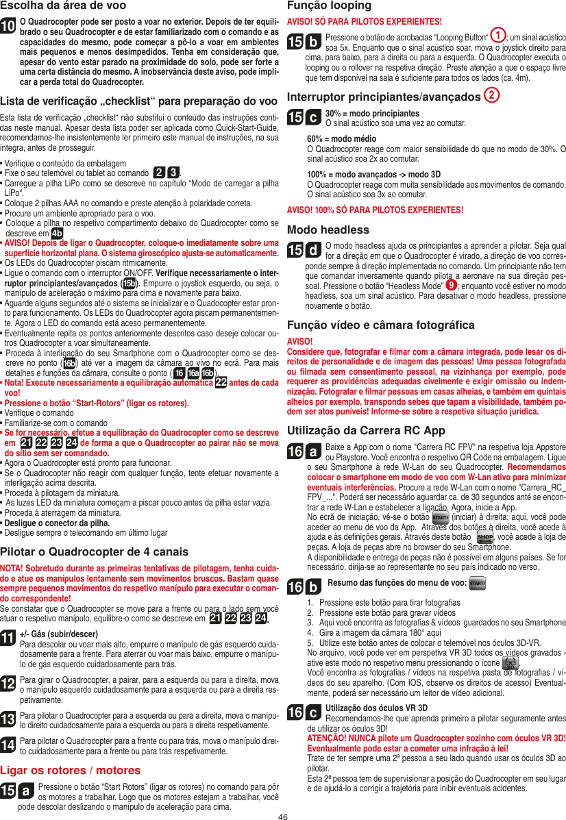 46Escolha da área de voo10 O Quadrocopter pode ser posto a voar no exterior. Depois de ter equili-brado o seu Quadrocopter e de estar familiarizado com o comando e as capacidades do mesmo, pode  começar  a  pô-lo  a  voar  em  ambientes mais pequenos  e menos desimpedidos.  Tenha em consideração  que, apesar do vento estar parado na proximidade do solo, pode ser forte a uma certa distância do mesmo. A inobservância deste aviso, pode impli-car a perda total do Quadrocopter.Lista de veriﬁcação „checklist“ para preparação do vooEsta lista de veriﬁcação „checklist“ não substitui o conteúdo das instruções conti-das neste manual. Apesar desta lista poder ser aplicada como Quick-Start-Guide, recomendamos-lhe insistentemente ler primeiro este manual de instruções, na sua íntegra, antes de prosseguir.•  Veriﬁque o conteúdo da embalagem•  Fixe o seu telemóvel ou tablet ao comando  2 3.•  Carregue a pilha LiPo como se descreve no capítulo “Modo de carregar a pilha LiPo“.•  Coloque 2 pilhas AAA no comando e preste atenção à polaridade correta.•  Procure um ambiente apropriado para o voo.•  Coloque a pilha no respetivo compartimento debaixo do Quadrocopter como se descreve em 4b•  AVISO! Depois de ligar o Quadrocopter, coloque-o imediatamente sobre uma superfície horizontal plana. O sistema giroscópico ajusta-se automaticamente.•  Os LEDs do Quadrocopter piscam ritmicamente.•  Ligue o comando com o interruptor ON/OFF. Veriﬁque necessariamente o inter-ruptor principiantes/avançados (15b). Empurre o joystick esquerdo, ou seja, o manípulo de aceleração o máximo para cima e novamente para baixo.•  Aguarde alguns segundos até o sistema se inicializar e o Quadocopter estar pron-to para funcionamento. Os LEDs do Quadrocopter agora piscam permanentemen-te. Agora o LED do comando está aceso permanentemente.•  Eventualmente repita os pontos anteriormente descritos caso deseje colocar ou-tros Quadrocopter a voar simultaneamente.•  Proceda à interligação do seu Smartphone com o Quadrocopter como se des-creve no ponto (16b) até ver a imagem da câmara ao vivo no ecrã. Para mais detalhes e funções da câmara, consulte o ponto (16 16a 16b).•  Nota! Execute necessariamente a equilibração automática 22 antes de cada voo!•  Pressione o botão “Start-Rotors” (ligar os rotores).•  Veriﬁque o comando•  Familiarize-se com o comando•  Se for necessário, efetue a equilibração do Quadrocopter como se descreve em  21 22 23 24 de forma a que o Quadrocopter ao pairar não se mova do sítio sem ser comandado.•  Agora o Quadrocopter está pronto para funcionar.•  Se o Quadrocopter não reagir com qualquer função, tente efetuar novamente a interligação acima descrita.•  Proceda à pilotagem da miniatura.•  As luzes LED da miniatura começam a piscar pouco antes da pilha estar vazia.•  Proceda à aterragem da miniatura.•  Desligue o conector da pilha.•  Desligue sempre o telecomando em último lugarPilotar o Quadrocopter de 4 canaisNOTA! Sobretudo durante as primeiras tentativas de pilotagem, tenha cuida-do e atue os manípulos lentamente sem movimentos bruscos. Bastam quase sempre pequenos movimentos do respetivo manípulo para executar o coman-do correspondente!Se constatar que o Quadrocopter se move para a frente ou para o lado sem você atuar o respetivo manípulo, equilibre-o como se descreve em  21 22 23 24.11+/- Gás (subir/descer)  Para descolar ou voar mais alto, empurre o manípulo de gás esquerdo cuida-dosamente para a frente. Para aterrar ou voar mais baixo, empurre o manípu-lo de gás esquerdo cuidadosamente para trás.12 Para girar o Quadrocopter, a pairar, para a esquerda ou para a direita, mova o manípulo esquerdo cuidadosamente para a esquerda ou para a direita res-petivamente.13 Para pilotar o Quadrocopter para a esquerda ou para a direita, mova o manípu-lo direito cuidadosamente para a esquerda ou para a direita respetivamente.14 Para pilotar o Quadrocopter para a frente ou para trás, mova o manípulo direi-to cuidadosamente para a frente ou para trás respetivamente.Ligar os rotores / motores15  aPressione o botão “Start Rotors” (ligar os rotores) no comando para pôr os motores a trabalhar. Logo que os motores estejam a trabalhar, você pode descolar deslizando o manípulo de aceleração para cima.   Função loopingAVISO! SÓ PARA PILOTOS EXPERIENTES!15  bPressione o botão de acrobacias “Looping Button“  1; um sinal acústico soa 5x. Enquanto que o sinal acústico soar, mova o joystick direito para cima, para baixo, para a direita ou para a esquerda. O Quadrocopter executa o looping ou o rollover na respetiva direção.  Preste atenção a que o espaço livre que tem disponível na sala é suﬁciente para todos os lados (ca. 4m).Interruptor principiantes/avançados 215  c30% = modo principiantes O sinal acústico soa uma vez ao comutar.   60% = modo médio   O Quadrocopter reage com maior sensibilidade do que no modo de 30%. O sinal acústico soa 2x ao comutar.   100% = modo avançados -&gt; modo 3D   O Quadrocopter reage com muita sensibilidade aos movimentos de comando. O sinal acústico soa 3x ao comutar.AVISO! 100% SÓ PARA PILOTOS EXPERIENTES!Modo headless15  dO modo headless ajuda os principiantes a aprender a pilotar. Seja qual for a direção em que o Quadrocopter é virado, a direção de voo corres-ponde sempre à direção implementada no comando. Um principiante não tem que comandar inversamente quando pilota a aeronave na sua direção pes-soal. Pressione o botão “Headless Mode”  9; enquanto você estiver no modo headless, soa um sinal acústico. Para desativar o modo headless, pressione novamente o botão.Função vídeo e câmara fotográﬁcaAVISO!Considere que, fotografar e ﬁlmar com a câmara integrada, pode lesar os di-reitos de personalidade e de imagem das pessoas! Uma pessoa fotografada ou  ﬁlmada  sem  consentimento  pessoal,  na  vizinhança  por  exemplo, pode requerer as providências adequadas civelmente e exigir omissão ou indem-nização. Fotografar e ﬁlmar pessoas em casas alheias, e também em quintais alheios por exemplo, transpondo sebes que tapam a visibilidade, também po-dem ser atos puníveis! Informe-se sobre a respetiva situação jurídica.Utilização da Carrera RC App16  aBaixe a App com o nome &quot;Carrera RC FPV&quot; na respetiva loja Appstore ou Playstore. Você encontra o respetivo QR Code na embalagem. Ligue o  seu  Smartphone  à  rede  W-Lan  do  seu  Quadrocopter.  Recomendamos colocar o smartphone em modo de voo com W-Lan ativo para minimizar eventuais interferências. Procure a rede W-Lan com o nome &quot;Carrera_RC_FPV_...&quot;. Poderá ser necessário aguardar ca. de 30 segundos anté se encon-trar a rede W-Lan e estabelecer a ligação. Agora, inicie a App.    No ecrã de iniciação, vê-se o botão   (iniciar) à direita; aqui, você pode aceder ao menu de voo da App.  Através dos botões à direita, você acede à ajuda e às deﬁnições gerais. Através deste botão    , você acede à loja de peças. A loja de peças abre no browser do seu Smartphone.  A disponibilidade e entrega de peças não é possível em alguns países. Se for necessário, dirija-se ao representante no seu país indicado no verso.16  b Resumo das funções do menu de voo:   1.   Pressione este botão para tirar fotograﬁas  2.   Pressione este botão para gravar vídeos  3.  Aqui você encontra as fotograﬁas &amp; vídeos  guardados no seu Smartphone  4.   Gire a imagem da câmara 180° aqui  5.   Utilize este botão antes de colocar o telemóvel nos óculos 3D-VR.  No arquivo, você pode ver em perspetiva VR 3D todos os vídeos gravados - ative este modo no respetivo menu pressionando o ícone  .  Você encontra as fotograﬁas / vídeos na respetiva pasta de fotograﬁas / ví-deos do seu aparelho. (Com IOS, observe os direitos de acesso) Eventual-mente, poderá ser necessário um leitor de vídeo adicional.16  cUtilização dos óculos VR 3D   Recomendamos-lhe que aprenda primeiro a pilotar seguramente antes de utilizar os óculos 3D! ATENÇÃO! NUNCA pilote um Quadrocopter sozinho com óculos VR 3D! Eventualmente pode estar a cometer uma infração à lei!    Trate de ter sempre uma 2ª pessoa a seu lado quando usar os óculos 3D ao pilotar.  Esta 2ª pessoa tem de supervisionar a posição do Quadrocopter em seu lugar e de ajudá-lo a corrigir a trajetória para inibir eventuais acidentes. PORTUGUĘS