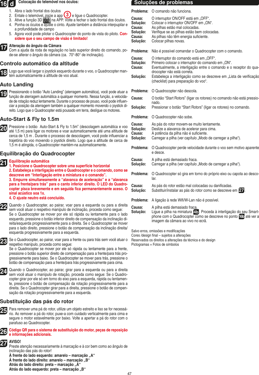 4716  d Colocação do telemóvel nos óculos:  1.   Abra o lado frontal dos óculos  2.   Entale o telemóvel, inicie a app  3 e ligue o Quadrocopter.  3.   Ative a função 3D   na APP. Volte a fechar o lado frontal dos óculos.  4.   Ponha os óculos e ajuste o cinto. Ajuste também a distância interpupilar e a profundidade de campo  5.   Agora você pode pilotar o Quadrocopter do ponto de vista do piloto. Con-sidere que o seu campo de visão é limitado!17   Alteração do ângulo da Câmara   Com a ajuda da roda de regulação no lado superior direito do comando, po-de-se alterar o ângulo da câmara (ca.  70°-80° de inclinação).Controlo automático da altitude18 Logo que você largar o joystick esquerdo durante o voo, o Quadrocopter man-tém automaticamente a altitude de voo atual.Auto Landing19 Pressionando o botão “Auto Landing” (aterragem automática), você pode atuar a função de aterragem automática a qualquer momento. Nessa função, a velocida-de de rotação reduz lentamente. Durante o processo de pouso, você pode inﬂuen-ciar a posição da aterragem também a qualquer momento movendo o joystick di-reito. Logo que o Quadrocopter está pousado em terra, desligue os motores.Auto-Start &amp; Fly to 1.5m20 Pressione o botão  Auto-Start &amp; Fly to 1.5m” (descolagem automática e voo até 1,5 m) para ligar os motores e voar automaticamente até uma altitude de cerca de 1,5 m . Durante o processo de descolagem, você pode inﬂuenciar a trajetória do voo movendo o joystick direito. Logo que a altitude de cerca de 1,5 m é atingida, o Quadrocopter mantém-na automaticamente.Equilibração do Quadrocopter21Equilibração automática1. Posicione o Quadrocopter sobre uma superfície horizontal   2. Estabeleça a interligação entre o Quadrocopter e o comando, como se descreve em “Interligação entre a miniatura e o comando”.   3. Empurre simultaneamente a “alavanca de aceleração” e a “alavanca para a frente/para trás” para o canto inferior direito. O LED do Quadro-copter pisca brevemente e em seguida ﬁca permanentemente aceso. O sinal acústico soa 1x.  4. O ajuste neutro está concluído. 22 Quando o Quadrocopter, ao pairar, voar para a esquerda ou para a direita sem você atuar o respetivo manípulo de inclinação, proceda como segue:    Se o Quadrocopter se mover por ele só rápida ou lentamente para o lado esquerdo, pressione o botão inferior direito de compensação da inclinação di-reita/esquerda progressivamente para a direita. Se o Quadrocopter se mover para o lado direito, pressione o botão de compensação da inclinação direita/esquerda progressivamente para a esquerda.23Se o Quadrocopter, ao pairar, voar para a frente ou para trás sem você atuar o respetivo manípulo, proceda como segue:   Se o Quadrocopter se mover por ele só rápida ou lentamente para a frente, pressione o botão superior direito de compensação para a frente/para trás pro-gressivamente para baixo. Se o Quadrocopter se mover para trás, pressione o botão de compensação para a frente/para trás progressivamente para cima.24 Quando o Quadrocopter, ao pairar, girar para a esquerda ou para a direita sem você atuar o manípulo de rotação, proceda como segue: Se o Quadro-copter girar por ele só em torno do eixo para a esquerda, rápida ou lentamen-te, pressione o botão de compensação da rotação progressivamente para a direita. Se o Quadrocopter girar para a direita, pressione o botão de compen-sação da rotação progressivamente para a esquerda.Substituição das pás do rotor25 Para remover uma pá do rotor, utilize um objeto estreito e liso se for necessá-rio. Ao remover a pá do rotor, puxe-a com cuidado verticalmente para cima e segure o motor estavelmente por baixo. Volte a apertar a pá do rotor com o parafuso ao Quadrocopter. 26 Código QR para o sistema de substituição do motor, peças de reposição e informações adicionais.27AVISO!  Preste atenção necessariamente à marcação e à cor bem como ao ângulo de inclinação das pás do rotor! À frente do lado esquerdo: amarelo – marcação „A“  À frente do lado direito: amarelo – marcação „B“  Atrás do lado direito: preta – marcação „A“  Atrás do lado esquerdo: preta – marcação „B“Soluções de problemasProblema:  O comando não funciona.Causa:   O interruptor ON/OFF está em „OFF“.Solução:   Colocar o interruptor ON/OFF em „ON“.Causa:  As pilhas estão mal colocadas.Solução:   Veriﬁque se as pilhas estão bem colocadas.Causa:  As pilhas não têm energia suﬁciente.Solução:  Colocar pilhas novas.Problema:   Não é possível comandar o Quadrocopter com o comando.Causa:   O interruptor do comando está em „OFF“.Solução:   Primeiro colocar o interruptor do comando em „ON“.Causa:   Eventualmente, a interligação entre o comando e o receptor do qua-drocopter não está correta. Solução:  Estabeleça a interligação como se descreve em „Lista de veriﬁcação (checklist) para preparação do voo“.Problema:   O Quadrocopter não descola.Causa:   O botão “Start Rotors” (ligar os rotores) no comando não está pressio-nado.Solução:   Pressionar o botão “Start Rotors” (ligar os rotores) no comando.Problema:   O Quadrocopter não sobe.Causa:   As pás do rotor movem-se muito lentamente.Solução:   Deslize a alavanca de acelerar para cima.Causa:   A potência da pilha não é suﬁciente.Solução:   Carregar a pilha (ver capítulo „Modo de carregar a pilha“).Problema:   O Quadrocopter perde velocidade durante o voo sem motivo aparente e desce.Causa:  A pilha está demasiado fraca.Solução:   Carregar a pilha (ver capítulo „Modo de carregar a pilha“).Problema:   O Quadrocopter só gira em torno do próprio eixo ou capota ao desco-lar.Causa:   As pás do rotor estão mal colocadas ou daniﬁcadas.Solução:   Substituir/instalar as pás do rotor como se descreve em 27.Problema:  A ligação à rede Wiﬁ/W-Lan não é possível.Causa:  A pilha está demasiado fraca.Solução:  Ligue a pilha na miniatura  4b. Proceda à interligação do seu Smart-phone com o Quadrocopter como se descreve no ponto 16b até ver a imagem da câmara ao vivo no ecrã.Salvo erros, omissões e modiﬁcaçõesCores /design ﬁnal – sujeitos a alteraçõesReservados os direitos a alterações da técnica e do designPictogramas = Fotos de símbolosPORTUGUĘS