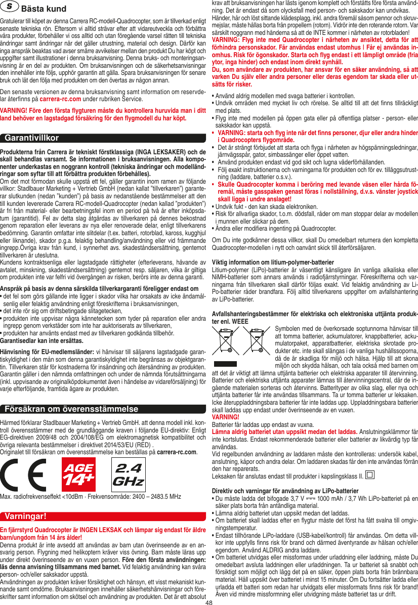 48 Bästa kundGratulerar till köpet av denna Carrera RC-modell-Quadro copter, som är tillverkad enligt senaste tekniska rön. Eftersom vi alltid strävar efter att vidareutveckla och förbättra våra produkter, förbehåller vi oss alltid och utan föregående varsel rätten till tekniska ändringar samt ändringar när det gäller utrustning, material och design. Därför kan inga anspråk beaktas vad avser smärre avvikelser mellan den produkt Du har köpt och uppgifter samt illustrationer i denna bruksanvisning. Denna bruks- och monteringsan-visning är en del av produkten. Om bruksanvisningen och de säkerhetsanvisningar den innehåller inte följs, upphör garantin att gälla. Spara bruksanvisningen för senare bruk och låt den följa med produkten om den övertas av någon annan.Den senaste versionen av denna bruksanvisning samt information om reservde-lar återﬁnns på carrera-rc.com under rubriken Service.VARNING! Före den första ﬂygturen måste du kontrollera huruvida man i ditt land behöver en lagstadgad  försäkring för den ﬂygmodell du har köpt.GarantivillkorProdukterna från Carrera är tekniskt förstklassiga (INGA LEKSAKER) och de skall behandlas varsamt. Se informationen i bruksanvisningen. Alla kompo-nenter underkastas en noggrann kontroll (tekniska ändringar och modelländ-ringar som syftar till att förbättra produkten förbehålles). Om det mot förmodan skulle uppstå ett fel, gäller garantin inom ramen av följande villkor: Stadlbauer Marketing + Vertrieb GmbH (nedan kallat ”tillverkaren”) garante-rar slutkunden (nedan ”kunden”) på basis av nedanstående bestämmelser att den till kunden levererade Carrera RC-modell-Quadrocopter (nedan kallad ”produkten”) är fri från material- eller bearbetningsfel inom en period på två år efter inköpsda-tum (garantitid). Fel  av detta  slag  åtgärdas av tillverkaren på dennes  bekostnad genom reparation eller leverans av nya eller renoverade delar, enligt tillverkarens bedömning. Garantin omfattar inte slitdelar (t.ex. batteri, rotorblad, kaross, kugghjul eller liknande), skador p.g.a. felaktig behandling/användning eller vid  främmande ingrepp.Övriga krav från kund, i  synnerhet avs. skadeståndsersättning, gentemot tillverkaren är uteslutna.Kundens kontraktsenliga eller  lagstadgade  rättigheter (efterleverans, hävande av avtalet, minskning, skadeståndsersättning) gentemot resp. säljaren, vilka är giltiga om produkten inte var felfri vid övergången av risken, berörs inte av denna garanti.Anspråk på basis av denna särskilda tillverkargaranti föreligger endast om•  det fel som görs gällande inte ligger i skador vilka har orsakats av icke ändamål-senlig eller felaktig användning enligt föreskrifterna i bruksanvisningen,•  det inte rör sig om driftsbetingade slitagetecken,•  produkten inte uppvisar några kännetecken som tyder på reparation eller andra ingrepp genom verkstäder som inte har auktoriserats av tillverkaren,•  produkten har använts endast med av tillverkaren godkända tillbehör.Garantisedlar kan inte ersättas.Hänvisning för EU-medlemsländer: vi hänvisar till säljarens lagstadgade garan-tiskyldighet i den mån som denna garantiskyldighet inte begränsas av objektgaran-tin. Tillverkaren står för kostnaderna för insändning och återsändning av produkten.Garantin gäller i den nämnda omfattningen och under de nämnda förutsättningarna (inkl. uppvisande av originalköpdokumentet även i händelse av vidareförsäljning) för varje efterföljande, framtida ägare av produkten.Försäkran om överensstämmelseHärmed förklarar Stadlbauer Marketing + Vertrieb GmbH. att denna modell inkl. kon-troll överensstämmer med de grundläggande kraven i följande EU-direktiv: Enligt EG-direktiven 2009/48  och  2004/108/EG om  elektromagnetisk  kompatibilitet och övriga relevanta bestämmelser i direktivet 2014/53/EU (RED) .Originalet till försäkran om överensstämmelse kan beställas på carrera-rc.com.                     Max. radiofrekvenseﬀekt &lt;10dBm · Frekvensområde: 2400 – 2483.5 MHzVarningar!En fjärrstyrd Quadrocopter är INGEN LEKSAK och lämpar sig endast för äldre barn/ungdom från 14 års ålder!Denna produkt är inte avsedd att användas av barn utan överinseende av en an-svarig person. Flygning med helikoptern kräver viss övning. Barn måste läras upp under direkt överinseende av en vuxen person. Före den första användningen: läs denna anvisning tillsammans med barnet. Vid felaktig användning kan svåra person- och/eller sakskador uppstå. Användningen av produkten kräver försiktighet och hänsyn, ett visst mekaniskt kun-nande samt omdöme. Bruksanvisningen innehåller säkerhetshänvisningar och före-skrifter samt information om skötsel och användning av produkten. Det är ett absolut krav att bruksanvisningen har lästs igenom komplett och förståtts före första använd-ning. Det är endast då som olycksfall med person- och sakskador kan undvikas.  Händer, hår och löst sittande klädesplagg, inkl. andra föremål såsom pennor och skruv-mejslar, måste hållas borta från propellern (rotorn). Vidrör inte den roterande rotorn. Var särskilt noggrann med händerna så att de INTE kommer i närheten av rotorbladen!VARNING: Flyg inte med  Quadrocopter i närheten av ansiktet,  detta för att förhindra personskador. Får användas endast utomhus | Får ej användas in-omhus. Risk för ögonskador. Starta och ﬂyg endast i ett lämpligt område (fria ytor, inga hinder) och endast inom direkt synhåll.Du, som användare av produkten, har ansvar för en säker användning, så att varken Du själv eller andra personer eller deras egendom tar skada eller ut-sätts för risker.•  Använd aldrig modellen med svaga batterier i kontrollen.•  Undvik områden med mycket liv och rörelse. Se alltid till att det ﬁnns tillräckligt med plats.•  Flyg inte med modellen på öppen gata eller på oﬀentliga platser - person- eller sakskador kan uppstå.•   VARNING: starta och ﬂyg inte när det ﬁnns personer, djur eller andra hinder i Quadrocopters ﬂygområde.•   Det är strängt förbjudet att starta och ﬂyga i närheten av högspänningsledningar, järnvägsspår, gator, simbassänger eller öppet vatten.•   Använd produkten endast vid god sikt och lugna väderförhållanden.•    Följ exakt instruktionerna och varningarna för produkten och för ev. tilläggsutrust-ning (laddare, batterier o.s.v.).•   Skulle Quadrocopter komma i beröring med levande väsen eller hårda fö-remål, måste gasspaken genast föras i nollställning, d.v.s. vänster joystick skall ligga i undre anslaget!•  Undvik fukt - den kan skada elektroniken. •  Risk för allvarliga skador, t.o.m. dödsfall, råder om man stoppar delar av modellen i munnen eller slickar på dem.•  Ändra eller modiﬁera ingenting på Quadrocopter.Om Du inte godkänner dessa villkor, skall Du omedelbart returnera den kompletta Quadrocopter-modellen i nytt och oanvänt skick till återförsäljaren.  Viktig information om litium-polymer-batterierLitium-polymer  (LiPo)-batterier  är  väsentligt  känsligare  än  vanliga  alkaliska  eller NiMH-batterier som annars används i  radiofjärrstyrningar. Föreskrifterna och var-ningarna från tillverkaren skall därför följas  exakt. Vid  felaktig användning av Li-Po-batterier råder brandfara.  Följ alltid  tillverkarens uppgifter  om avfallshantering av LiPo-batterier.Avfallshanteringsbestämmer för elektriska och elektroniska uttjänta produk-ter enl. WEEE Symbolen med de överkorsade  soptunnorna hänvisar till att tomma batterier, ackumulatorer, knappbatterier, acku-mulatorpaket,  apparatbatterier,  elektriska  skrotade  pro-dukter etc. inte skall slängas i de vanliga hushållssoporna, då de är skadliga för miljö och hälsa. Hjälp till att skona miljön och skydda hälsan, och tala också med barnen om att det är viktigt att lämna uttjänta batterier och elektriska apparater till återvinning. Batterier och elektriska uttjänta apparater lämnas till återvinningscentral, där de in-gående materialen sorteras och återvinns. Batterityper av olika slag, eller nya och uttjänta batterier får inte användas tillsammans. Ta ur tomma batterier ur leksaken. Icke återuppladdningsbara batterier får inte laddas upp. Uppladdningsbara batterier skall laddas upp endast under överinseende av en vuxen. VARNING!Batterier får laddas upp endast av vuxna.Lämna aldrig batteriet utan uppsikt medan det laddas. Anslutningsklämmor får inte kortslutas. Endast rekommenderade batterier eller batterier av likvärdig typ får användas.Vid regelbunden användning av laddaren måste den kontrolleras: undersök kabel, anslutning, kåpor och andra delar. Om laddaren skadas får den inte användas förrän den har reparerats. Leksaken får anslutas endast till produkter i kapslingsklass II.  Direktiv och varningar för användning av LiPo-batterier•  Du måste ladda det bifogade 3,7 V   1000 mAh / 3,7 Wh LiPo-batteriet på en säker plats borta från antändliga material.•  Lämna aldrig batteriet utan uppsikt medan det laddas. •  Om batteriet skall laddas efter en ﬂygtur måste det först ha fått svalna till omgiv-ningstemperatur. •  Endast tillhörande LiPo-laddare (USB-kabel/kontroll) får användas. Om detta vill-kor inte uppfylls ﬁnns risk för brand och därmed äventyrande av hälsan och/eller egendom. Använd ALDRIG andra laddare.•  Om batteriet utvidgas eller missformas under urladdning eller laddning, måste Du omedelbart avsluta laddningen eller urladdningen. Ta ur batteriet så snabbt och försiktigt som möjligt och lägg det på en säker, öppen plats borta från brännbara material. Håll uppsikt över batteriet i minst 15 minuter. Om Du fortsätter ladda eller urladda ett batteri som redan har utvidgats eller missformats ﬁnns risk för brand! Även vid mindre missformning eller utvidgning måste batteriet tas ur drift.SVENSKA