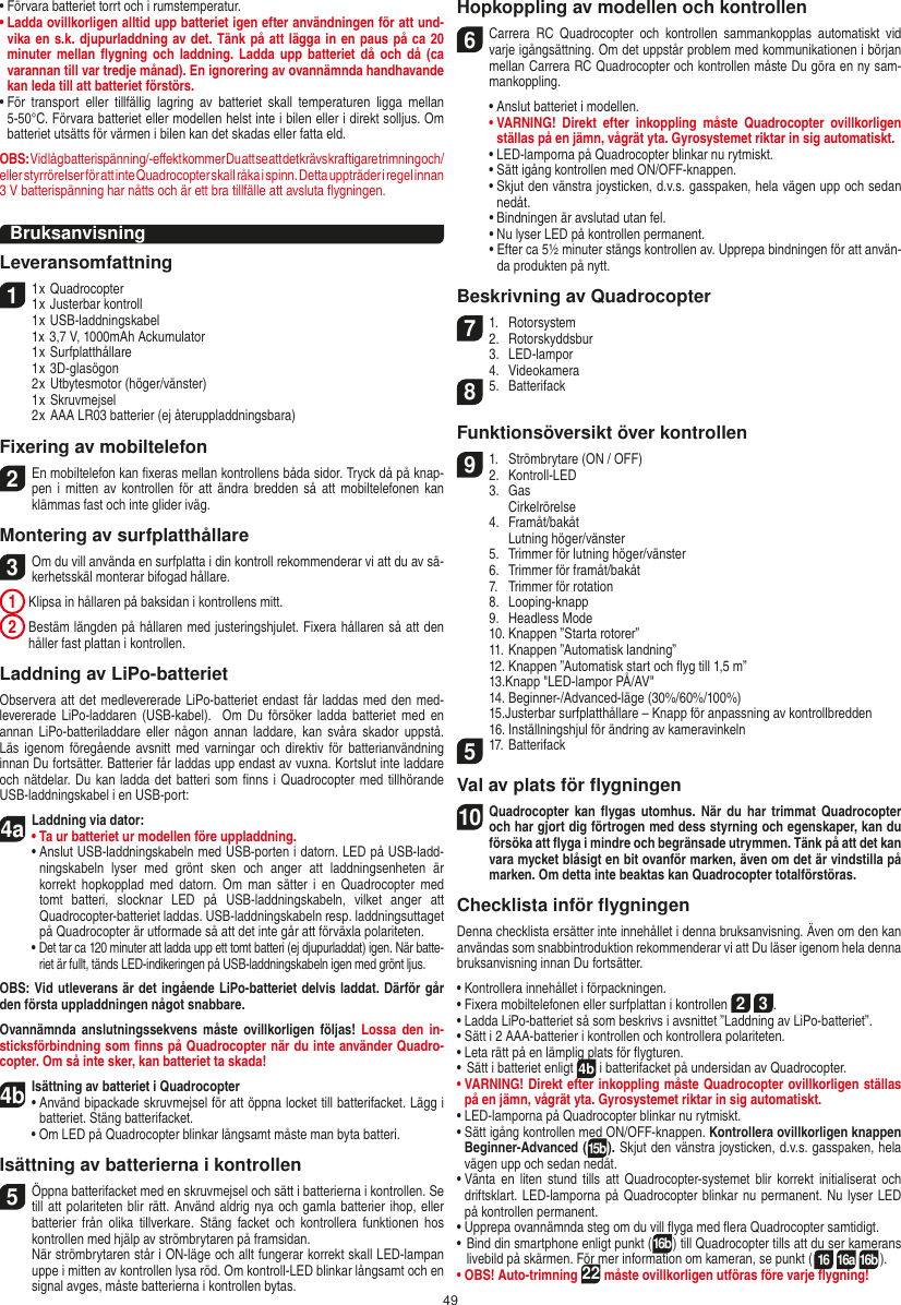 49•  Förvara batteriet torrt och i rumstemperatur.•  Ladda ovillkorligen alltid upp batteriet igen efter användningen för att und-vika en s.k. djupurladdning av det. Tänk på att lägga in en paus på ca 20 minuter mellan ﬂygning och  laddning.  Ladda  upp  batteriet då och då (ca varannan till var tredje månad). En ignorering av ovannämnda handhavande kan leda till att batteriet förstörs.•  För  transport  eller  tillfällig  lagring  av  batteriet  skall  temperaturen  ligga  mellan 5-50°C. Förvara batteriet eller modellen helst inte i bilen eller i direkt solljus. Om batteriet utsätts för värmen i bilen kan det skadas eller fatta eld.OBS: Vid låg batterispänning/-eﬀekt kommer Du att se att det krävs kraftigare trimning och/eller styrrörelser för att inte Quadrocopter skall råka i spinn. Detta uppträder i regel innan  3 V batterispänning har nåtts och är ett bra tillfälle att avsluta ﬂygningen.BruksanvisningLeveransomfattning11 x Quadrocopter 1 x Justerbar kontroll  1 x USB-laddningskabel  1x 3,7 V, 1000mAh Ackumulator   1 x Surfplatthållare  1 x 3D-glasögon  2 x Utbytesmotor (höger/vänster)  1 x Skruvmejsel  2 x AAA LR03 batterier (ej återuppladdningsbara)Fixering av mobiltelefon2 En mobiltelefon kan ﬁxeras mellan kontrollens båda sidor. Tryck då på knap-pen i mitten av kontrollen för att ändra bredden så  att  mobiltelefonen  kan klämmas fast och inte glider iväg.Montering av surfplatthållare 3 Om du vill använda en surfplatta i din kontroll rekommenderar vi att du av sä-kerhetsskäl monterar bifogad hållare. 1  Klipsa in hållaren på baksidan i kontrollens mitt. 2  Bestäm längden på hållaren med justeringshjulet. Fixera hållaren så att den håller fast plattan i kontrollen. Laddning av LiPo-batterietObservera att det medlevererade LiPo-batteriet endast får laddas med den med-levererade  LiPo-laddaren (USB-kabel).   Om  Du  försöker  ladda  batteriet  med  en annan  LiPo-batteriladdare eller  någon annan  laddare,  kan svåra skador uppstå. Läs igenom föregående avsnitt med varningar och  direktiv  för batterianvändning innan Du fortsätter. Batterier får laddas upp endast av vuxna. Kortslut inte laddare och nätdelar. Du kan ladda det batteri som ﬁnns i Quadrocopter med tillhörande USB-laddningskabel i en USB-port:4aLaddning via dator:•  Ta ur batteriet ur modellen före uppladdning.•  Anslut USB-laddningskabeln med USB-porten i datorn. LED på USB-ladd-ningskabeln  lyser  med  grönt  sken  och  anger  att  laddningsenheten  är korrekt hopkopplad med  datorn.  Om man  sätter  i  en  Quadrocopter med tomt  batteri,  slocknar  LED  på  USB-laddningskabeln,  vilket  anger  att  Quadrocopter-batteriet laddas. USB-laddningskabeln resp. laddningsuttaget på Quadrocopter är utformade så att det inte går att förväxla polariteten.  •  Det tar ca 120 minuter att ladda upp ett tomt batteri (ej djupurladdat) igen. När batte-riet är fullt, tänds LED-indikeringen på USB-laddningskabeln igen med grönt ljus. OBS: Vid utleverans är det ingående LiPo-batteriet delvis laddat. Därför går den första uppladdningen något snabbare.Ovannämnda anslutningssekvens måste  ovillkorligen följas!  Lossa  den  in-sticksförbindning som ﬁnns på Quadrocopter när du inte använder Quadro-copter. Om så inte sker, kan batteriet ta skada!4bIsättning av batteriet i Quadrocopter•  Använd bipackade skruvmejsel för att öppna locket till batterifacket. Lägg i batteriet. Stäng batterifacket.  •  Om LED på Quadrocopter blinkar långsamt måste man byta batteri.Isättning av batterierna i kontrollen5 Öppna batterifacket med en skruvmejsel och sätt i batterierna i kontrollen. Se till att polariteten blir rätt. Använd aldrig nya och gamla batterier ihop, eller batterier  från  olika  tillverkare.  Stäng  facket  och  kontrollera  funktionen  hos kontrollen med hjälp av strömbrytaren på framsidan.    När strömbrytaren står i ON-läge och allt fungerar korrekt skall LED-lampan uppe i mitten av kontrollen lysa röd. Om kontroll-LED blinkar långsamt och en signal avges, måste batterierna i kontrollen bytas.Hopkoppling av modellen och kontrollen6  Carrera  RC  Quadrocopter  och  kontrollen  sammankopplas  automatiskt  vid varje igångsättning. Om det uppstår problem med kommunikationen i början mellan Carrera RC Quadrocopter och kontrollen måste Du göra en ny sam-mankoppling.  •  Anslut batteriet i modellen. •  VARNING!  Direkt  efter  inkoppling  måste  Quadrocopter  ovillkorligen ställas på en jämn, vågrät yta. Gyrosystemet riktar in sig automatiskt.  •   LED-lamporna på Quadrocopter blinkar nu rytmiskt.   •  Sätt igång kontrollen med ON/OFF-knappen.   •  Skjut den vänstra joysticken, d.v.s. gasspaken, hela vägen upp och sedan nedåt.  •  Bindningen är avslutad utan fel.   •  Nu lyser LED på kontrollen permanent.  •  Efter ca 5½ minuter stängs kontrollen av. Upprepa bindningen för att använ-da produkten på nytt.Beskrivning av Quadrocopter71.  Rotorsystem2.  Rotorskyddsbur 3.  LED-lampor  4.  Videokamera85.  BatterifackFunktionsöversikt över kontrollen91.  Strömbrytare (ON / OFF)2.   Kontroll-LED  3.  Gas     Cirkelrörelse  4.  Framåt/bakåt    Lutning höger/vänster  5.  Trimmer för lutning höger/vänster  6.  Trimmer för framåt/bakåt   7.  Trimmer för rotation  8.  Looping-knapp  9.  Headless Mode  10. Knappen ”Starta rotorer”  11. Knappen ”Automatisk landning”  12. Knappen ”Automatisk start och ﬂyg till 1,5 m”  13.Knapp &quot;LED-lampor PÅ/AV&quot;  14. Beginner-/Advanced-läge (30%/60%/100%)  15. Justerbar surfplatthållare – Knapp för anpassning av kontrollbredden  16. Inställningshjul för ändring av kameravinkeln517. Batterifack Val av plats för ﬂygningen10 Quadrocopter  kan  ﬂygas utomhus.  När  du har trimmat Quadrocopter och har gjort dig förtrogen med dess styrning och egenskaper, kan du försöka att ﬂyga i mindre och begränsade utrymmen. Tänk på att det kan vara mycket blåsigt en bit ovanför marken, även om det är vindstilla på marken. Om detta inte beaktas kan Quadrocopter totalförstöras.Checklista inför ﬂygningenDenna checklista ersätter inte innehållet i denna bruksanvisning. Även om den kan användas som snabbintroduktion rekommenderar vi att Du läser igenom hela denna bruksanvisning innan Du fortsätter.•  Kontrollera innehållet i förpackningen.•  Fixera mobiltelefonen eller surfplattan i kontrollen 2 3.•  Ladda LiPo-batteriet så som beskrivs i avsnittet ”Laddning av LiPo-batteriet”.•  Sätt i 2 AAA-batterier i kontrollen och kontrollera polariteten.•  Leta rätt på en lämplig plats för ﬂygturen.•  Sätt i batteriet enligt 4b i batterifacket på undersidan av Quadrocopter. •  VARNING! Direkt efter inkoppling måste Quadrocopter ovillkorligen ställas på en jämn, vågrät yta. Gyrosystemet riktar in sig automatiskt.•  LED-lamporna på Quadrocopter blinkar nu rytmiskt.•  Sätt igång kontrollen med ON/OFF-knappen. Kontrollera ovillkorligen knappen Beginner-Advanced (15b). Skjut den vänstra joysticken, d.v.s. gasspaken, hela vägen upp och sedan nedåt.•  Vänta en liten stund tills  att  Quadrocopter-systemet blir  korrekt initialiserat  och driftsklart. LED-lamporna på Quadrocopter blinkar nu permanent. Nu lyser LED på kontrollen permanent.•  Upprepa ovannämnda steg om du vill ﬂyga med ﬂera Quadrocopter samtidigt.•  Bind din smartphone enligt punkt (16b) till Quadrocopter tills att du ser kamerans livebild på skärmen. För mer information om kameran, se punkt (16 16a 16b). •  OBS! Auto-trimning 22 måste ovillkorligen utföras före varje ﬂygning!SVENSKA