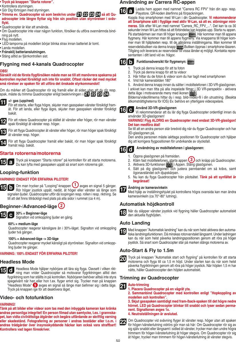 50•  Tryck på knappen ”Starta rotorer”.•  Kontrollera styrningen.•  Gör Dig förtrogen med styrningen.•  Trimma ev. Quadrocopter så som beskrivs under 21 22 23 24 så att Qu-adrocopter inte längre ﬂyttar sig från sin position utan styrrörelser i sväv-ﬂykt.•  Quadrocopter är klar att använda.•  Om Quadrocopter inte visar någon funktion, försöker du utföra ovannämnda bind-ning på nytt.•  Flyg modellen.•  LED-lamporna på modellen börjar blinka strax innan batteriet är tomt.•  Landa modellen.•  Frånskilj batterianslutningen.•  Stäng alltid av fjärrkontrollen sist.Flygning med 4-kanals QuadrocopterOBS!Särskilt vid de första ﬂygförsöken måste man se till att manövrera spakarna på kontrollen mycket försiktigt och inte för snabbt. Oftast räcker det med mycket små rörelser av spaken för att utföra det önskade styrkommandot!Om du märker att Quadrocopter rör sig framåt eller åt sidan utan att du rör resp. spak, måste du trimma Quadrocopter enligt beskrivningen i (21 22 23 24).11 +/- gas (upp/ned)  För att starta, eller ﬂyga högre, skjuter man gasspaken vänster försiktigt fram-åt. För att landa, eller ﬂyga lägre, skjuter man gasspaken vänster försiktigt bakåt.12 För att rotera Quadrocopter på stället åt vänster eller höger, rör man vänster spak försiktigt åt vänster resp. höger.13För att ﬂyga Quadrocopter åt vänster eller höger, rör man höger spak försiktigt åt vänster resp. höger.14 För att ﬂyga Quadrocopter framåt eller bakåt, rör man höger spak försiktigt framåt resp. bakåt.Starta rotorerna/motorerna15  aTryck på knappen “Starta rotorer” på kontrollen för att starta motorerna. Du kan lyfta med gasspaken uppåt så snart som rotorerna går.   Looping-funktionVARNING! ENDAST FÖR ERFARNA PILOTER!15  bOm man trycker på ”Looping”-knappen  1 avges en signal 5 gånger. Rör höger  joystick uppåt,  nedåt, åt höger eller  vänster så länge som signalen ljuder. Quadrocopter utför då loopingen resp. rollen i resp. riktning. Se till att det ﬁnns tillräckligt med plats på alla sidor i rummet (ca 4 m).Beginner-/Advanced-läge 215  c30% = Beginner-läge Signalton vid omkoppling ljuder en gång.   60% = medium-läge   Quadrocopter reagerar känsligare än i 30%-läget. Signalton vid omkoppling ljuder två gånger.   100% = Advanced-läge -&gt; 3D-läge   Quadrocopter reagerar mycket känsligt på styrrörelser. Signalton vid omkopp-ling ljuder tre gånger.VARNING: 100% ENDAST FÖR ERFARNA PILOTER!Headless Mode15  dHeadless Mode hjälper nybörjare att lära sig ﬂyga. Oavsett i vilken rikt-ning  man  vrider  Quadrocopter  så  motsvarar  ﬂygriktningen  alltid  den ﬂygriktning som har ställts in på kontrollen. Nybörjaren behöver alltså inte styra spegelvänt när han eller hon t.ex. ﬂyger emot sig. Trycker man på knappen ”Headless Mode”  9 avges en signal så länge man beﬁnner sig i detta läge. Tryck på knappen ige för att deaktivera läget.Video- och fotofunktionVARNING!Tänk på att bilder eller videor som tas med den inbyggda kameran kan kränka andras personliga integritet! En person ﬁlmad utan samtycke, t.ex. i grannska-pet, kan vidta civilrättsliga åtgärder och begära utfärdande av skriftlig varning eller skadestånd. Fotografering av personer i andras  bostäder eller t.o.m. i andras trädgårdar  över insynsskyddande häckar kan också vara straﬀbart! Kontrollera vad lagen föreskriver.Användning av Carrera RC-appen16  aLadda hem appen med namnet &quot;Carrera RC FPV&quot; från din app- resp. Playstore. QR-koden återﬁnns på förpackningen. Koppla ihop smartphonen med W-Lan i din Quadrocopter. Vi rekommenderar att Smartphone sätt i ﬂygläge med aktiv W-Lan, så att ev. störningar mini-meras. Sök efter W-Lan med namnet &quot;Carrera_RC_FPV_...&quot;. Det kan ta ca 30 sekunder innan W-Lan hittas så att förbindelse kan kopplas upp. Starta nu appen.    På startskärmen ser man till höger knappen  . Här kommer man till appens ﬂygmeny. Här kommer man till appens ﬂygmeny. Via knapparna till höger kom-mer man till hjälptexten resp. till de allmänna inställningarna. Man kommer till reservdelsbutiken via denna knapp  .Butiken öppnas i smartphone-läsaren.  Tillgång och leverans av reservdelar till vissa länder ej möjligt. Kontakta repre-sentanten i ditt land vid ev. frågor.16  b Funktionsöversikt för ﬂygmenyn:   1.   Tryck på denna knapp för att ta foton  2.   Tryck på denna knapp för att ta videor  3.   Här hittar du de foton &amp; videor som du har tagit med smartphonen  4.   Vrid här kamerabilden 180°  5.   Använd denna knapp innan du sätter i mobiltelefonen i 3D-VR-glasögonen.  I arkivet kan man titta på alla inspelade ﬁlmer i 3D VR-perspektiv - aktivera detta läge i motsvarande meny med ikonen  .  Bilderna/videoﬁlmerna hittar du i resp. bild-/video-ﬁl i din utrustning. (Beakta åtkomsträttigheterna för IOS) Ev. behövs en ytterligare videospelare.16  cAnvänd 3D-VR-glasögonen   Vi rekommenderar att du lär dig ﬂyga Quadrocopter ordentligt innan du använder 3D-glasögonen! VARNING! Flyg ALDRIG en Quadrocopter med endast 3D-VR-glasögon! Det kan medföra åtal!  Se till att en andra person står bredvid dig när du ﬂyger Quadrocopter och har 3D-glasögonen på.  Den andra personen måste iakttaga positionen för Quadrocopter och hjälper dig att korrigera ﬂygpositionen för undvikande av olycksfall.16  d Användning av mobiltelefonen i glasögonen:  1.   Öppna glasögonen på framsidan.  2.   Kläm fast mobiltelefonen, starta appen  3 och knäpp på Quadrocopter.  3.   Aktivera 3D-funktionen   i Appen. Stäng glasögonen.  4.   Sätt  på  dig  glasögonen  och  justera  pannbandet  om  så  krävs,  samt ögonavståndet och djupskärpan.  5.   Nu kan du ﬂyga Quadrocopter från pilotsätet. Tänk på att synfältet är begränsat!17   Ändring av kameravinkeln   Med hjälp av inställningshjulet på kontrollens högra ovansida kan man ändra kameravinkeln (ca 70°-80° lutning).Automatisk höjdkontroll18 När du släpper vänster joystick vid ﬂygning håller Quadrocopter automatiskt den aktuella ﬂyghöjden.Auto Landing19Med knappen ”Automatisk landning” kan du när som helst aktivera den automa-tiska landningsfunktionen. Då minskas rotorvarvtalet långsamt. Under ladningen kan du när som  helst påverka landningspositionen genom att  röra på  höger joystick. Så snart som Quadrocopter står på marken stängs motorerna av.Auto-Start &amp; Fly to 1.5m20 Tryck på knappen ”Automatisk start och ﬂygning” på kontrollen för att starta motorerna och ﬂyga till ca 1,5 m höjd. Under starten kan du när som helst påverka ﬂygriktningen genom att röra på höger joystick. När höjden 1,5 m har nåtts, håller Quadroocopter den höjden automatiskt.Trimning av Quadrocopter21Auto-trimning 1. Placera Quadrocopter på en vågrät yta.   2. Sammanbind Quadrocopter med kontrollen  enligt  ”Hopkoppling av modellen och kontrollen”.   3. Skjut gasspaken samtidigt med fram-/back-spaken till det högre nedre hörnet. LED på Quadrocopter blinkar till snabbt och lyser sedan perma-nent. Signaltonen avges 1x.  4. Neutralställningen är avslutad.22 Om Quadrocopter vid svävning ﬂyger åt vänster resp. höger utan att spaken för höger-/vänsterlutning vidrörs gör man så här: Om Quadrocopter rör sig av sig själv snabbt eller långsamt i sidled åt vänster, trycker man den undre högra trimmern för höger-/vänsterlutning åt höger stegvis. Om Quadrocopter rör sig åt höger, trycker man trimmern för höger-/vänsterlutning åt vänster stegvis.SVENSKA