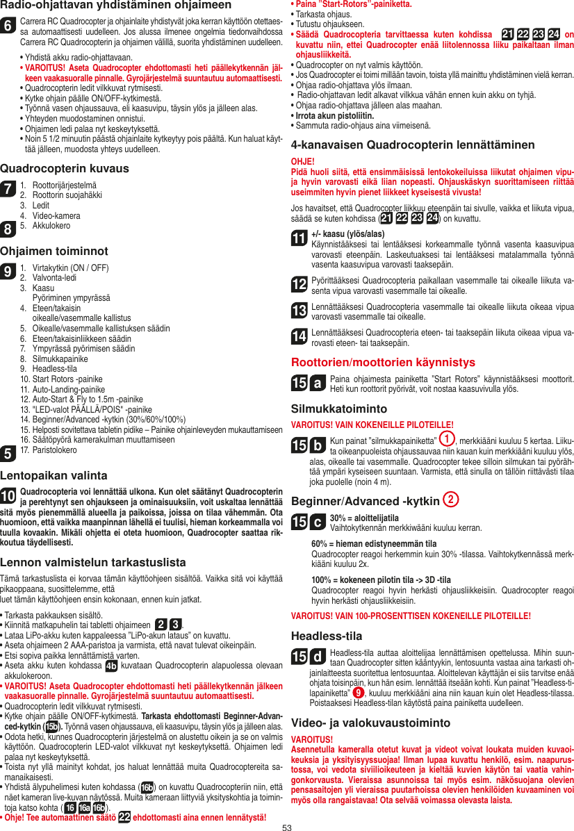 53Radio-ohjattavan yhdistäminen ohjaimeen6  Carrera RC Quadrocopter ja ohjainlaite yhdistyvät joka kerran käyttöön otettaes-sa  automaattisesti  uudelleen.  Jos  alussa  ilmenee  ongelmia  tiedonvaihdossa Carrera RC Quadrocopterin ja ohjaimen välillä, suorita yhdistäminen uudelleen.  •  Yhdistä akku radio-ohjattavaan. •  VAROITUS!  Aseta  Quadrocopter ehdottomasti heti  päällekytkennän  jäl-keen vaakasuoralle pinnalle. Gyrojärjestelmä suuntautuu automaattisesti.  •  Quadrocopterin ledit vilkkuvat rytmisesti.   •  Kytke ohjain päälle ON/OFF-kytkimestä.    •  Työnnä vasen ohjaussauva, eli kaasuvipu, täysin ylös ja jälleen alas.  •  Yhteyden muodostaminen onnistui.   •  Ohjaimen ledi palaa nyt keskeytyksettä.  •  Noin 5 1/2 minuutin päästä ohjainlaite kytkeytyy pois päältä. Kun haluat käyt-tää jälleen, muodosta yhteys uudelleen.Quadrocopterin kuvaus71.  Roottorijärjestelmä2.  Roottorin suojahäkki  3.  Ledit  4.  Video-kamera85.  AkkulokeroOhjaimen toiminnot91.  Virtakytkin (ON / OFF)2.   Valvonta-ledi  3.  Kaasu     Pyöriminen ympyrässä  4.  Eteen/takaisin    oikealle/vasemmalle kallistus  5.  Oikealle/vasemmalle kallistuksen säädin  6.  Eteen/takaisinliikkeen säädin   7.  Ympyrässä pyörimisen säädin  8.  Silmukkapainike  9.  Headless-tila  10. Start Rotors -painike  11. Auto-Landing-painike  12. Auto-Start &amp; Fly to 1.5m -painike  13. &quot;LED-valot PÄÄLLÄ/POIS&quot; -painike  14. Beginner/Advanced -kytkin (30%/60%/100%)  15.  Helposti sovitettava tabletin pidike – Painike ohjainleveyden mukauttamiseen  16. Säätöpyörä kamerakulman muuttamiseen517. Paristolokero Lentopaikan valinta10Quadrocopteria voi lennättää ulkona. Kun olet säätänyt Quadrocopterin ja perehtynyt sen ohjaukseen ja ominaisuuksiin, voit uskaltaa lennättää sitä myös pienemmällä alueella ja paikoissa, joissa on tilaa vähemmän. Ota huomioon, että vaikka maanpinnan lähellä ei tuulisi, hieman korkeammalla voi tuulla kovaakin. Mikäli ohjetta ei oteta huomioon, Quadrocopter  saattaa rik-koutua täydellisesti.Lennon valmistelun tarkastuslistaTämä tarkastuslista ei korvaa tämän käyttöohjeen sisältöä. Vaikka sitä voi käyttää pikaoppaana, suosittelemme, ettäluet tämän käyttöohjeen ensin kokonaan, ennen kuin jatkat.•  Tarkasta pakkauksen sisältö.•  Kiinnitä matkapuhelin tai tabletti ohjaimeen  2 3.•  Lataa LiPo-akku kuten kappaleessa ”LiPo-akun lataus” on kuvattu.•  Aseta ohjaimeen 2 AAA-paristoa ja varmista, että navat tulevat oikeinpäin.•  Etsi sopiva paikka lennättämistä varten.•  Aseta  akku kuten kohdassa 4b kuvataan Quadrocopterin alapuolessa olevaan akkulokeroon. •  VAROITUS! Aseta Quadrocopter ehdottomasti heti päällekytkennän jälkeen vaakasuoralle pinnalle. Gyrojärjestelmä suuntautuu automaattisesti.• Quadrocopterin ledit vilkkuvat rytmisesti.•  Kytke ohjain päälle ON/OFF-kytkimestä. Tarkasta ehdottomasti Beginner-Advan-ced-kytkin (15b). Työnnä vasen ohjaussauva, eli kaasuvipu, täysin ylös ja jälleen alas. •  Odota hetki, kunnes Quadrocopterin järjestelmä on alustettu oikein ja se on valmis käyttöön. Quadrocopterin LED-valot vilkkuvat nyt  keskeytyksettä.  Ohjaimen  ledi palaa nyt keskeytyksettä.•  Toista nyt yllä mainityt kohdat, jos haluat lennättää  muita Quadrocoptereita sa-manaikaisesti.•  Yhdistä älypuhelimesi kuten kohdassa (16b) on kuvattu Quadrocopteriin niin, että näet kameran live-kuvan näytössä. Muita kameraan liittyviä yksityskohtia ja toimin-toja katso kohta (16 16a 16b). •  Ohje! Tee automaattinen säätö 22 ehdottomasti aina ennen lennätystä!•  Paina ”Start-Rotors”-painiketta.•  Tarkasta ohjaus.•  Tutustu ohjaukseen.•  Säädä  Quadrocopteria  tarvittaessa  kuten  kohdissa   21 22 23 24  on kuvattu  niin,  ettei Quadrocopter  enää  liitolennossa liiku  paikaltaan  ilman ohjausliikkeitä.•  Quadrocopter on nyt valmis käyttöön.•  Jos Quadrocopter ei toimi millään tavoin, toista yllä mainittu yhdistäminen vielä kerran.•  Ohjaa radio-ohjattava ylös ilmaan.•  Radio-ohjattavan ledit alkavat vilkkua vähän ennen kuin akku on tyhjä.•  Ohjaa radio-ohjattava jälleen alas maahan.•  Irrota akun pistoliitin.•  Sammuta radio-ohjaus aina viimeisenä.4-kanavaisen Quadrocopterin lennättäminenOHJE! Pidä huoli siitä, että ensimmäisissä lentokokeiluissa liikutat ohjaimen vipu-ja  hyvin  varovasti  eikä  liian  nopeasti.  Ohjauskäskyn  suorittamiseen  riittää useimmiten hyvin pienet liikkeet kyseisestä vivusta!Jos havaitset, että Quadrocopter liikkuu eteenpäin tai sivulle, vaikka et liikuta vipua, säädä se kuten kohdissa (21 22 23 24) on kuvattu.11  +/- kaasu (ylös/alas)  Käynnistääksesi  tai  lentääksesi  korkeammalle  työnnä  vasenta  kaasuvipua varovasti  eteenpäin.  Laskeutuaksesi  tai  lentääksesi  matalammalla  työnnä vasenta kaasuvipua varovasti taaksepäin.12   Pyörittääksesi Quadrocopteria paikallaan vasemmalle tai oikealle liikuta va-senta vipua varovasti vasemmalle tai oikealle.13   Lennättääksesi Quadrocopteria vasemmalle tai oikealle liikuta oikeaa vipua varovasti vasemmalle tai oikealle.14  Lennättääksesi Quadrocopteria eteen- tai taaksepäin liikuta oikeaa vipua va-rovasti eteen- tai taaksepäin.Roottorien/moottorien käynnistys15  aPaina  ohjaimesta  painiketta  ”Start  Rotors”  käynnistääksesi  moottorit. Heti kun roottorit pyörivät, voit nostaa kaasuvivulla ylös.   SilmukkatoimintoVAROITUS! VAIN KOKENEILLE PILOTEILLE!15  bKun painat ”silmukkapainiketta”  1, merkkiääni kuuluu 5 kertaa. Liiku-ta oikeanpuoleista ohjaussauvaa niin kauan kuin merkkiääni kuuluu ylös, alas, oikealle tai vasemmalle. Quadrocopter tekee silloin silmukan tai pyöräh-tää ympäri kyseiseen suuntaan. Varmista, että sinulla on tällöin riittävästi tilaa joka puolelle (noin 4 m).Beginner/Advanced -kytkin 215  c30% = aloittelijatila Vaihtokytkennän merkkiwääni kuuluu kerran.   60% = hieman edistyneemmän tila   Quadrocopter reagoi herkemmin kuin 30% -tilassa. Vaihtokytkennässä merk-kiääni kuuluu 2x.   100% = kokeneen pilotin tila -&gt; 3D -tila   Quadrocopter  reagoi  hyvin  herkästi  ohjausliikkeisiin.  Quadrocopter  reagoi hyvin herkästi ohjausliikkeisiin.VAROITUS! VAIN 100-PROSENTTISEN KOKENEILLE PILOTEILLE!Headless-tila15  dHeadless-tila  auttaa  aloittelijaa  lennättämisen opettelussa. Mihin  suun-taan Quadrocopter sitten kääntyykin, lentosuunta vastaa aina tarkasti oh-jainlaitteesta suoritettua lentosuuntaa. Aloittelevan käyttäjän ei siis tarvitse enää ohjata toisinpäin, kun hän esim. lennättää itseään kohti. Kun painat ”Headless-ti-lapainiketta” 9, kuuluu merkkiääni aina niin kauan kuin olet Headless-tilassa. Poistaaksesi Headless-tilan käytöstä paina painiketta uudelleen.Video- ja valokuvaustoimintoVAROITUS!Asennetulla kameralla  otetut kuvat ja videot voivat loukata muiden kuvaoi-keuksia ja yksityisyyssuojaa! Ilman  lupaa kuvattu henkilö,  esim.  naapurus-tossa,  voi  vedota  siviilioikeuteen  ja  kieltää  kuvien  käytön  tai  vaatia  vahin-gonkorvausta.  Vieraissa  asunnoissa  tai  myös  esim.  näkösuojana  olevien pensasaitojen yli vieraissa puutarhoissa olevien henkilöiden kuvaaminen voi myös olla rangaistavaa! Ota selvää voimassa olevasta laista.SUOMI
