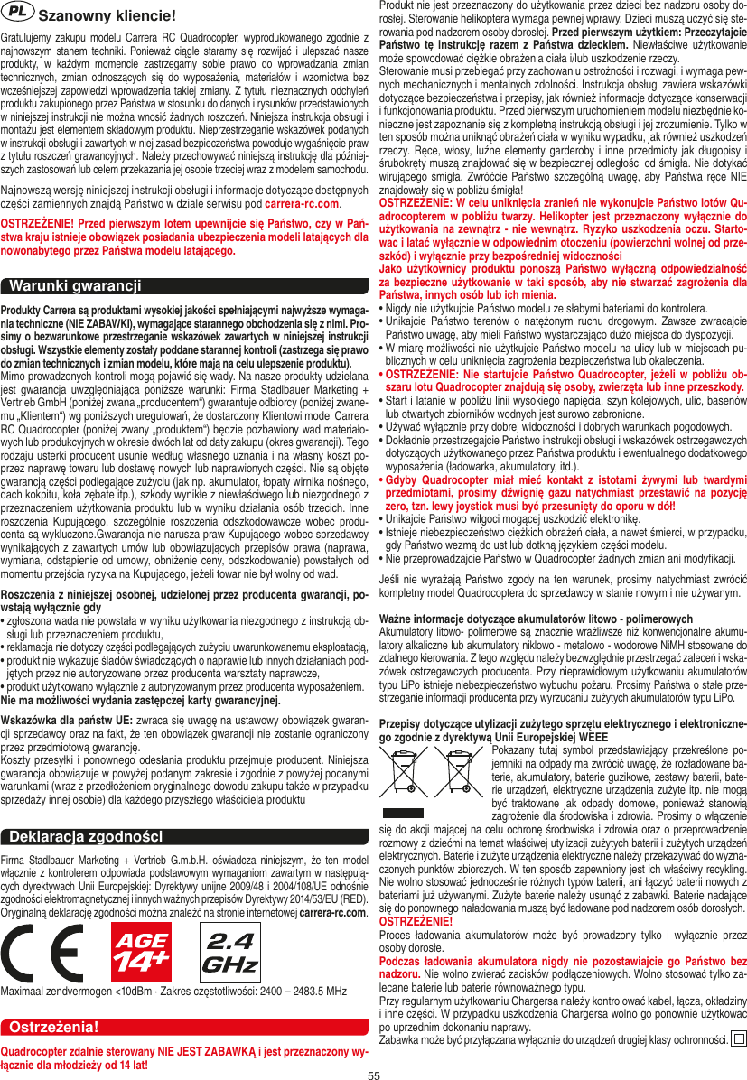 55 Szanowny kliencie!Gratulujemy zakupu  modelu  Carrera RC  Quadrocopter,  wyprodukowanego zgodnie  z najnowszym stanem  techniki.  Ponieważ ciągle  staramy się  rozwijać  i  ulepszać  nasze produkty,  w  każdym  momencie  zastrzegamy  sobie  prawo  do  wprowadzania  zmian technicznych,  zmian  odnoszących  się  do  wyposażenia,  materiałów  i  wzornictwa  bez wcześniejszej zapowiedzi wprowadzenia takiej zmiany. Z tytułu nieznacznych odchyleń produktu zakupionego przez Państwa w stosunku do danych i rysunków przedstawionych w niniejszej instrukcji nie można wnosić żadnych roszczeń. Niniejsza instrukcja obsługi i montażu jest elementem składowym produktu. Nieprzestrzeganie wskazówek podanych w instrukcji obsługi i zawartych w niej zasad bezpieczeństwa powoduje wygaśnięcie praw z tytułu roszczeń grawancyjnych. Należy przechowywać niniejszą instrukcję dla później-szych zastosowań lub celem przekazania jej osobie trzeciej wraz z modelem samochodu. Najnowszą wersję niniejszej instrukcji obsługi i informacje dotyczące dostępnych części zamiennych znajdą Państwo w dziale serwisu pod carrera-rc.com.OSTRZEŻENIE! Przed pierwszym lotem upewnijcie się Państwo, czy w Pań-stwa kraju istnieje obowiązek posiadania ubezpieczenia modeli latających dla nowonabytego przez Państwa modelu latającego.Warunki gwarancjiProdukty Carrera są produktami wysokiej jakości spełniającymi najwyższe wymaga-nia techniczne (NIE ZABAWKI), wymagające starannego obchodzenia się z nimi. Pro-simy o bezwarunkowe przestrzeganie wskazówek zawartych w niniejszej instrukcji obsługi. Wszystkie elementy zostały poddane starannej kontroli (zastrzega się prawo do zmian technicznych i zmian modelu, które mają na celu ulepszenie produktu).Mimo prowadzonych kontroli mogą pojawić się wady. Na nasze produkty udzielana jest  gwarancja  uwzględniająca  poniższe  warunki:  Firma  Stadlbauer  Marketing + Vertrieb GmbH (poniżej zwana „producentem“) gwarantuje odbiorcy (poniżej zwane-mu „Klientem“) wg poniższych uregulowań, że dostarczony Klientowi model Carrera RC Quadrocopter (poniżej zwany „produktem“) będzie pozbawiony wad materiało-wych lub produkcyjnych w okresie dwóch lat od daty zakupu (okres gwarancji). Tego rodzaju usterki producent usunie według własnego uznania i na własny koszt po-przez naprawę towaru lub dostawę nowych lub naprawionych części. Nie są objęte gwarancją części podlegające zużyciu (jak np. akumulator, łopaty wirnika nośnego, dach kokpitu, koła zębate itp.), szkody wynikłe z niewłaściwego lub niezgodnego z przeznaczeniem użytkowania produktu lub w wyniku działania osób trzecich. Inne roszczenia  Kupującego,  szczególnie  roszczenia  odszkodowawcze  wobec  produ-centa są wykluczone.Gwarancja nie narusza praw Kupującego wobec sprzedawcy wynikających z zawartych umów lub obowiązujących przepisów prawa (naprawa, wymiana, odstąpienie od umowy, obniżenie ceny, odszkodowanie) powstałych od momentu przejścia ryzyka na Kupującego, jeżeli towar nie był wolny od wad. Roszczenia z niniejszej osobnej, udzielonej przez producenta gwarancji, po-wstają wyłącznie gdy•  zgłoszona wada nie powstała w wyniku użytkowania niezgodnego z instrukcją ob-sługi lub przeznaczeniem produktu, •  reklamacja nie dotyczy części podlegających zużyciu uwarunkowanemu eksploatacją, •  produkt nie wykazuje śladów świadczących o naprawie lub innych działaniach pod-jętych przez nie autoryzowane przez producenta warsztaty naprawcze, •  produkt użytkowano wyłącznie z autoryzowanym przez producenta wyposażeniem. Nie ma możliwości wydania zastępczej karty gwarancyjnej.Wskazówka dla państw UE: zwraca się uwagę na ustawowy obowiązek gwaran-cji sprzedawcy oraz na fakt, że ten obowiązek gwarancji nie zostanie ograniczony przez przedmiotową gwarancję.Koszty przesyłki i ponownego odesłania produktu przejmuje producent. Niniejsza gwarancja obowiązuje w powyżej podanym zakresie i zgodnie z powyżej podanymi warunkami (wraz z przedłożeniem oryginalnego dowodu zakupu także w przypadku sprzedaży innej osobie) dla każdego przyszłego właściciela produktuDeklaracja zgodnościFirma  Stadlbauer  Marketing  + Vertrieb  G.m.b.H.  oświadcza niniejszym,  że  ten  model włącznie z kontrolerem odpowiada podstawowym wymaganiom zawartym w następują-cych dyrektywach Unii Europejskiej: Dyrektywy unijne 2009/48 i 2004/108/UE odnośnie zgodności elektromagnetycznej i innych ważnych przepisów Dyrektywy 2014/53/EU (RED). Oryginalną deklarację zgodności można znaleźć na stronie internetowej carrera-rc.com.                     Maximaal zendvermogen &lt;10dBm · Zakres częstotliwości: 2400 – 2483.5 MHzOstrzeżenia!Quadrocopter zdalnie sterowany NIE JEST ZABAWKĄ i jest przeznaczony wy-łącznie dla młodzieży od 14 lat!Produkt nie jest przeznaczony do użytkowania przez dzieci bez nadzoru osoby do-rosłej. Sterowanie helikoptera wymaga pewnej wprawy. Dzieci muszą uczyć się ste-rowania pod nadzorem osoby dorosłej. Przed pierwszym użytkiem: Przeczytajcie Państwo tę  instrukcję  razem  z  Państwa dzieckiem. Niewłaściwe użytkowanie może spowodować ciężkie obrażenia ciała i/lub uszkodzenie rzeczy.  Sterowanie musi przebiegać przy zachowaniu ostrożności i rozwagi, i wymaga pew-nych mechanicznych i mentalnych zdolności. Instrukcja obsługi zawiera wskazówki dotyczące bezpieczeństwa i przepisy, jak również informacje dotyczące konserwacji i funkcjonowania produktu. Przed pierwszym uruchomieniem modelu niezbędnie ko-nieczne jest zapoznanie się z kompletną instrukcją obsługi i jej zrozumienie. Tylko w ten sposób można uniknąć obrażeń ciała w wyniku wypadku, jak również uszkodzeń rzeczy. Ręce, włosy, luźne elementy  garderoby i inne przedmioty jak  długopisy i śrubokręty muszą znajdować się w bezpiecznej odległości od śmigła. Nie dotykać wirującego śmigła. Zwróćcie Państwo szczególną uwagę, aby Państwa ręce NIE znajdowały się w pobliżu śmigła!  OSTRZEŻENIE: W celu uniknięcia zranień nie wykonujcie Państwo lotów Qu-adrocopterem w pobliżu twarzy. Helikopter jest przeznaczony wyłącznie  do użytkowania na zewnątrz - nie wewnątrz. Ryzyko uszkodzenia oczu. Starto-wac i latać wyłącznie w odpowiednim otoczeniu (powierzchni wolnej od prze-szkód) i wyłącznie przy bezpośredniej widoczności Jako  użytkownicy  produktu  ponoszą  Państwo  wyłączną  odpowiedzialność za bezpieczne użytkowanie w taki sposób, aby nie stwarzać zagrożenia dla Państwa, innych osób lub ich mienia.•  Nigdy nie użytkujcie Państwo modelu ze słabymi bateriami do kontrolera. •  Unikajcie  Państwo terenów o  natężonym  ruchu  drogowym.   Zawsze  zwracajcie Państwo uwagę, aby mieli Państwo wystarczająco dużo miejsca do dyspozycji. •  W miarę możliwości nie użytkujcie Państwo modelu na ulicy lub w miejscach pu-blicznych w celu uniknięcia zagrożenia bezpieczeństwa lub okaleczenia.•  OSTRZEŻENIE:  Nie  startujcie  Państwo Quadrocopter, jeżeli w pobliżu ob-szaru lotu Quadrocopter znajdują się osoby, zwierzęta lub inne przeszkody.  •  Start i latanie w pobliżu linii wysokiego napięcia, szyn kolejowych, ulic, basenów lub otwartych zbiorników wodnych jest surowo zabronione.  •  Używać wyłącznie przy dobrej widoczności i dobrych warunkach pogodowych.  •  Dokładnie przestrzegajcie Państwo instrukcji obsługi i wskazówek ostrzegawczych dotyczących użytkowanego przez Państwa produktu i ewentualnego dodatkowego wyposażenia (ładowarka, akumulatory, itd.).•  Gdyby  Quadrocopter  miał  mieć  kontakt  z  istotami  żywymi  lub  twardymi przedmiotami, prosimy dźwignię gazu natychmiast przestawić na  pozycję zero, tzn. lewy joystick musi być przesunięty do oporu w dół!•  Unikajcie Państwo wilgoci mogącej uszkodzić elektronikę. •  Istnieje niebezpieczeństwo ciężkich obrażeń ciała, a nawet śmierci, w przypadku, gdy Państwo wezmą do ust lub dotkną językiem części modelu. •  Nie przeprowadzajcie Państwo w Quadrocopter żadnych zmian ani modyﬁkacji.  Jeśli nie  wyrażają Państwo zgody na  ten warunek, prosimy natychmiast zwrócić kompletny model Quadrocoptera do sprzedawcy w stanie nowym i nie używanym.   Ważne informacje dotyczące akumulatorów litowo - polimerowychAkumulatory litowo- polimerowe są znacznie wrażliwsze niż konwencjonalne akumu-latory alkaliczne lub akumulatory niklowo - metalowo - wodorowe NiMH stosowane do zdalnego kierowania. Z tego względu należy bezwzględnie przestrzegać zaleceń i wska-zówek ostrzegawczych producenta. Przy nieprawidłowym użytkowaniu akumulatorów typu LiPo istnieje niebezpieczeństwo wybuchu pożaru. Prosimy Państwa o stałe prze-strzeganie informacji producenta przy wyrzucaniu zużytych akumulatorów typu LiPo. Przepisy dotyczące utylizacji zużytego sprzętu elektrycznego i elektroniczne-go zgodnie z dyrektywą Unii Europejskiej WEEEPokazany  tutaj  symbol przedstawiający  przekreślone  po-jemniki na odpady ma zwrócić uwagę, że  rozładowane ba-terie, akumulatory, baterie guzikowe, zestawy baterii, bate-rie urządzeń, elektryczne urządzenia zużyte itp. nie mogą być  traktowane  jak  odpady  domowe,  ponieważ stanowią zagrożenie dla środowiska i zdrowia. Prosimy o włączenie się do akcji mającej na celu ochronę środowiska i zdrowia oraz o przeprowadzenie rozmowy z dziećmi na temat właściwej utylizacji zużytych baterii i zużytych urządzeń elektrycznych. Baterie i zużyte urządzenia elektryczne należy przekazywać do wyzna-czonych punktów zbiorczych. W ten sposób zapewniony jest ich właściwy recykling. Nie wolno stosować jednocześnie różnych typów baterii, ani łączyć baterii nowych z bateriami już używanymi. Zużyte baterie należy usunąć z zabawki. Baterie nadające się do ponownego naładowania muszą być ładowane pod nadzorem osób dorosłych. OSTRZEŻENIE!Proces  ładowania  akumulatorów  może  być  prowadzony  tylko  i  wyłącznie  przez osoby dorosłe. Podczas ładowania  akumulatora  nigdy  nie  pozostawiajcie  go  Państwo  bez nadzoru. Nie wolno zwierać zacisków podłączeniowych. Wolno stosować tylko za-lecane baterie lub baterie równoważnego typu.Przy regularnym użytkowaniu Chargersa należy kontrolować kabel, łącza, okładziny i inne części. W przypadku uszkodzenia Chargersa wolno go ponownie użytkowac po uprzednim dokonaniu naprawy.Zabawka może być przyłączana wyłącznie do urządzeń drugiej klasy ochronności.  POLSKI