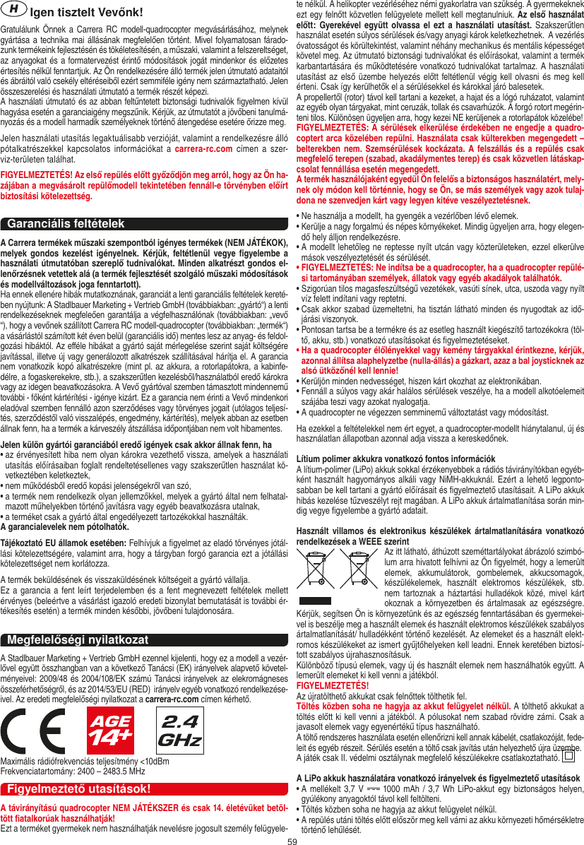 59 Igen tisztelt Vevőnk!Gratulálunk Önnek a  Carrera RC modell-quadrocopter megvásárlásához, melynek gyártása a technika mai állásának megfelelően történt. Mivel folyamatosan fárado-zunk termékeink fejlesztésén és tökéletesítésén, a műszaki, valamint a felszereltséget, az anyagokat és a formatervezést érintő módosítások jogát mindenkor és előzetes értesítés nélkül fenntartjuk. Az Ön rendelkezésére álló termék jelen útmutató adataitól és ábráitól való csekély eltéréseiből ezért semmiféle igény nem származtatható. Jelen összeszerelési és használati útmutató a termék részét képezi. A használati útmutató és az abban feltűntetett biztonsági tudnivalók ﬁgyelmen kívül hagyása esetén a garanciaigény megszűnik. Kérjük, az útmutatót a jövőbeni tanulmá-nyozás és a modell harmadik személyeknek történő átengedése esetére őrizze meg.Jelen használati utasítás legaktuálisabb verzióját, valamint a rendelkezésre álló pótalkatrészekkel  kapcsolatos  információkat  a  carrera-rc.com címen  a  szer-viz-területen találhat.FIGYELMEZTETÉS! Az első repülés előtt győződjön meg arról, hogy az Ön ha-zájában a megvásárolt  repülőmodell  tekintetében fennáll-e törvényben előírt biztosítási kötelezettség.Garanciális feltételekA Carrera termékek műszaki szempontból igényes termékek (NEM JÁTÉKOK), melyek gondos  kezelést  igényelnek.  Kérjük,  feltétlenül vegye ﬁgyelembe a használati útmutatóban szereplő tudnivalókat. Minden alkatrészt gondos el-lenőrzésnek vetettek alá (a termék fejlesztését szolgáló műszaki módosítások és modellváltozások joga fenntartott).Ha ennek ellenére hibák mutatkoznának, garanciát a lenti garanciális feltételek kereté-ben nyújtunk: A Stadlbauer Marketing + Vertrieb GmbH (továbbiakban: „gyártó“) a lenti rendelkezéseknek megfeleően garantálja a végfelhasználónak (továbbiakban: „vevő “), hogy a vevőnek szállított Carrera RC modell-quadrocopter (továbbiakban: „termék“) a vásárlástól számított két éven belül (garanciális idő) mentes lesz az anyag- és feldol-gozási hibáktól. Az eﬀéle hibákat a gyártó saját mérlegelése szerint saját költségére javítással, illetve új vagy generálozott alkatrészek szállításával hárítja el. A garancia nem vonatkozik kopó alkatrészekre (mint pl. az akkura, a rotorlapátokra, a kabinfe-délre, a fogaskerekekre, stb.), a szakszerűtlen kezelésből/használatból eredő károkra vagy az idegen beavatkozásokra. A Vevő gyártóval szemben támasztott mindennemű további - főként kártérítési - igénye kizárt. Ez a garancia nem érinti a Vevő mindenkori eladóval szemben fennálló azon szerződéses vagy törvényes jogait (utólagos teljesí-tés, szerződéstől való visszalépés, engedmény, kártérítés), melyek abban az esetben állnak fenn, ha a termék a kárveszély átszállása időpontjában nem volt hibamentes.Jelen külön gyártói garanciából eredő igények csak akkor állnak fenn, ha•  az érvényesített hiba nem olyan károkra vezethető vissza, amelyek a használati utasítás előírásaiban foglalt rendeltetésellenes vagy szakszerűtlen használat kö-vetkeztében keletkeztek,•  nem működésből eredő kopási jelenségekről van szó,•  a termék nem rendelkezik olyan jellemzőkkel, melyek a gyártó által nem felhatal-mazott műhelyekben történő javításra vagy egyéb beavatkozásra utalnak,•  a terméket csak a gyártó által engedélyezett tartozékokkal használták.A garancialevelek nem pótolhatók.Tájékoztató EU államok esetében: Felhívjuk a ﬁgyelmet az eladó törvényes jótál-lási kötelezettségére, valamint arra, hogy a tárgyban forgó garancia ezt a jótállási kötelezettséget nem korlátozza.A termék beküldésének és visszaküldésének költségeit a gyártó vállalja.Ez a  garancia a fent leírt terjedelemben és a fent megnevezett feltételek mellett érvényes (beleértve a vásárlást igazoló eredeti bizonylat bemutatását is további ér-tékesítés esetén) a termék minden későbbi, jövőbeni tulajdonosára. Megfelelőségi nyilatkozatA Stadlbauer Marketing + Vertrieb GmbH ezennel kijelenti, hogy ez a modell a vezér-lővel együtt összhangban van a következő Tanácsi (EK) irányelvek alapvető követel-ményeivel: 2009/48 és 2004/108/EK számú Tanácsi irányelvek az elekromágneses összeférhetőségről, és az 2014/53/EU (RED)  irányelv egyéb vonatkozó rendelkezése-ivel. Az eredeti megfelelőségi nyilatkozat a carrera-rc.com címen kérhető.                     Maximális rádiófrekvenciás teljesítmény &lt;10dBmFrekvenciatartomány: 2400 – 2483.5 MHzFigyelmeztető utasítások!A távirányítású quadrocopter NEM JÁTÉKSZER és csak 14. életévüket betöl-tött ﬁatalkorúak használhatják!Ezt a terméket gyermekek nem használhatják nevelésre jogosult személy felügyele-te nélkül. A helikopter vezérléséhez némi gyakorlatra van szükség. A gyermekeknek ezt egy felnőtt közvetlen felügyelete mellett kell megtanulniuk. Az első használat előtt:  Gyerekével együtt olvassa el  ezt a  használati utasítást. Szakszerűtlen használat esetén súlyos sérülések és/vagy anyagi károk keletkezhetnek.  A vezérlés óvatosságot és körültekintést, valamint néhány mechanikus és mentális képességet követel meg. Az útmutató biztonsági tudnivalókat és előírásokat, valamint a termék karbantartására és működtetésére vonatkozó tudnivalókat tartalmaz. A használati utasítást az első üzembe helyezés előtt feltétlenül végig kell olvasni és meg kell érteni. Csak így kerülhetők el a sérülésekkel és károkkal járó balesetek. A propellertől (rotor) távol kell tartani a kezeket, a hajat és a lógó ruházatot, valamint az egyéb olyan tárgyakat, mint ceruzák, tollak és csavarhúzók. A forgó rotort megérin-teni tilos. Különösen ügyeljen arra, hogy kezei NE kerüljenek a rotorlapátok közelébe! FIGYELMEZTETÉS: A sérülések elkerülése érdekében ne engedje a quadro-coptert arca közelében repülni. Használata csak külterekben megengedett – belterekben nem.  Szemsérülések kockázata. A felszállás és a  repülés csak megfelelő terepen (szabad, akadálymentes terep) és csak közvetlen látáskap-csolat fennállása esetén megengedett.A termék használójaként egyedül Ön felelős a biztonságos használatért, mely-nek oly módon kell történnie, hogy se Ön, se más személyek vagy azok tulaj-dona ne szenvedjen kárt vagy legyen kitéve veszélyeztetésnek.•  Ne használja a modellt, ha gyengék a vezérlőben lévő elemek.•  Kerülje a nagy forgalmú és népes környékeket. Mindig ügyeljen arra, hogy elegen-dő hely álljon rendelkezésre.•  A modellt lehetőleg ne reptesse nyílt utcán vagy közterületeken, ezzel elkerülve mások veszélyeztetését és sérülését.•  FIGYELMEZTETÉS: Ne indítsa be a quadrocopter, ha a quadrocopter repülé-si tartományában személyek, állatok vagy egyéb akadályok találhatók.•  Szigorúan tilos magasfeszültségű vezetékek, vasúti sínek, utca, uszoda vagy nyílt víz felett indítani vagy reptetni.•  Csak akkor szabad üzemeltetni, ha tisztán látható minden és nyugodtak az idő-járási viszonyok.•  Pontosan tartsa be a termékre és az esetleg használt kiegészítő tartozékokra (töl-tő, akku, stb.) vonatkozó utasításokat és ﬁgyelmeztetéseket.•  Ha a quadrocopter élőlényekkel vagy kemény tárgyakkal érintkezne, kérjük, azonnal állítsa alaphelyzetbe (nulla-állás) a gázkart, azaz a bal joysticknek az alsó ütközőnél kell lennie!•  Kerüljön minden nedvességet, hiszen kárt okozhat az elektronikában. •  Fennáll a súlyos vagy akár halálos sérülések veszélye, ha a modell alkotóelemeit szájába teszi vagy azokat nyalogatja.•  A quadrocopter ne végezzen semminemű változtatást vagy módosítást.Ha ezekkel a feltételekkel nem ért egyet, a quadrocopter-modellt hiánytalanul, új és használatlan állapotban azonnal adja vissza a kereskedőnek. Lítium polimer akkukra vonatkozó fontos információkA lítium-polimer (LiPo) akkuk sokkal érzékenyebbek a rádiós távirányítókban egyéb-ként használt hagyományos alkáli vagy NiMH-akkuknál. Ezért a lehető legponto-sabban be kell tartani a gyártó előírásait és ﬁgyelmeztető utasításait. A LiPo akkuk hibás kezelése tűzveszélyt rejt magában. A LiPo akkuk ártalmatlanítása során min-dig vegye ﬁgyelembe a gyártó adatait.Használt  villamos  és elektronikus  készülékek  ártalmatlanítására  vonatkozó rendelkezések a WEEE szerintAz itt látható, áthúzott szeméttartályokat ábrázoló szimbó-lum arra hivatott felhívni az Ön ﬁgyelmét, hogy a lemerült elemek,  akkumulátorok,  gombelemek,  akkucsomagok, készülékelemek,  használt  elektromos  készülékek,  stb. nem  tartoznak  a  háztartási  hulladékok közé,  mivel  kárt okoznak a  környezetben  és  ártalmasak  az  egészségre. Kérjük, segítsen Ön is környezetünk és az egészség fenntartásában és gyermekei-vel is beszélje meg a használt elemek és használt elektromos készülékek szabályos ártalmatlanítását/ hulladékként történő kezelését. Az elemeket és a használt elekt-romos készülékeket az ismert gyűjtőhelyeken kell leadni. Ennek keretében biztosí-tott szabályos újrahasznosításuk.Különböző típusú elemek, vagy új és használt elemek nem használhatók együtt. A lemerült elemeket ki kell venni a játékból. FIGYELMEZTETÉS! Az újratölthető akkukat csak felnőttek tölthetik fel.Töltés közben soha ne hagyja az akkut felügyelet nélkül. A tölthető akkukat a töltés előtt ki kell venni a játékból. A pólusokat nem szabad rövidre zárni. Csak a javasolt elemek vagy egyenértékű típus használható.A töltő rendszeres használata esetén ellenőrizni kell annak kábelét, csatlakozóját, fede-leit és egyéb részeit. Sérülés esetén a töltő csak javítás után helyezhető újra üzembe.A játék csak II. védelmi osztálynak megfelelő készülékekre csatlakoztatható.  A LiPo akkuk használatára vonatkozó irányelvek és ﬁgyelmeztető utasítások•  A  mellékelt 3,7  V   1000 mAh  / 3,7 Wh  LiPo-akkut egy  biztonságos helyen, gyúlékony anyagoktól távol kell feltölteni.•  Töltés közben soha ne hagyja az akkut felügyelet nélkül. •  A repülés utáni töltés előtt először meg kell várni az akku környezeti hőmérsékletre történő lehűlését.MAGYAR