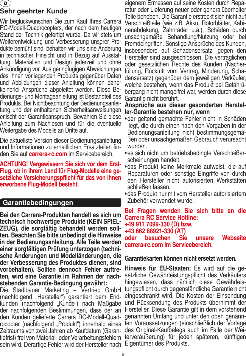 6Sehr geehrter KundeWir beglückwünschen Sie zum Kauf Ihres Carrera RC-Modell-Quadrocopters, der nach dem heutigen Stand der Technik gefertigt wurde. Da wir stets um Weiterentwicklung und Verbesserung unserer Pro-dukte bemüht sind, behalten wir uns eine Änderung in technischer Hinsicht  und  in  Bezug  auf  Ausstat-tung,  Materialien  und  Design  jederzeit  und  ohne Ankündigung vor. Aus geringfügigen Abweichungen des Ihnen vorliegenden Produkts gegenüber Daten und  Abbildungen  dieser  Anleitung  können  daher keinerlei  Ansprüche  abgeleitet  werden.  Diese  Be-dienungs- und Montageanleitung ist Bestandteil des Produkts. Bei Nichtbeachtung der Bedienungsanlei-tung und  der  enthaltenen Sicherheitsanweisungen erlischt der Garantieanspruch. Bewahren Sie diese Anleitung  zum  Nachlesen  und  für  die  eventuelle Weitergabe des Modells an Dritte auf.Die aktuellste Version dieser Bedienungsanleitung und Informationen zu erhaltlichen Ersatzteilen ﬁn-den Sie auf carrera-rc.com im Servicebereich.ACHTUNG! Vergewissern Sie sich vor dem Erst-Flug, ob in ihrem Land für Flug-Modelle eine ge-setzliche Versicherungspﬂicht für das von ihnen erworbene Flug-Modell besteht.Garantiebedingungen Bei den Carrera-Produkten handelt es sich um technisch hochwertige Produkte (KEIN SPIEL-ZEUG), die sorgfältig behandelt werden  soll-ten. Beachten Sie bitte unbedingt die Hinweise in der Bedienungsanleitung. Alle Teile werden einer sorgfältigen Prüfung unterzogen (techni-sche Änderungen und Modelländerungen, die der Verbesserung des Produktes dienen, sind vorbehalten).  Sollten  dennoch  Fehler  auftre-ten, wird eine Garantie im Rahmen der nach-stehenden Garantie-Bedingung gewährt: Die  Stadlbauer  Marketing  +  Vertrieb  GmbH (nachfolgend  „Hersteller“)  garantiert  dem  End-kunden  (nachfolgend  „Kunde“)  nach  Maßgabe der  nachfolgenden  Bestimmungen,  dass  der  an den Kunden gelieferte Carrera RC-Modell-Quad-rocopter (nachfolgend  „Produkt“) innerhalb  eines Zeitraums von zwei Jahren ab Kaufdatum (Garan-tiefrist) frei von Material- oder Verarbeitungsfehlern sein wird. Derartige Fehler wird der Hersteller nach eigenem Ermessen auf seine Kosten durch Repa-ratur oder Lieferung neuer oder generalüberholter Teile beheben. Die Garantie erstreckt sich nicht auf Verschleißteile (wie z.B. Akku, Rotorblätter, Kabi-nenabdekung,  Zahnräder  u.ä.),  Schäden  durch unsachgemäße  Behandlung/Nutzung  oder  bei Fremdeingriﬀen. Sonstige Ansprüche des Kunden, insbesondere  auf  Schadensersatz,  gegen  den Hersteller sind ausgeschlossen. Die vertraglichen oder  gesetzlichen  Rechte  des  Kunden  (Nacher-füllung,  Rücktritt  vom  Vertrag,  Minderung,  Scha-densersatz) gegenüber dem jeweiligen Verkäufer, welche bestehen, wenn das Produkt bei Gefahrü-bergang nicht mangelfrei war, werden durch diese Garantie nicht berührt.Ansprüche  aus  dieser  gesonderten  Herstel-ler-Garantie bestehen nur, wenn•  der geltend gemachte Fehler nicht in Schäden liegt, die durch einen nach den Vorgaben in der Bedienungsanleitung  nicht  bestimmungsgemä-ßen oder unsachgemäßen Gebrauch verursacht wurden.•  es sich nicht um betriebsbedingte Verschleißer-scheinungen handelt.•  das  Produkt  keine  Merkmale  aufweist, die  auf Reparaturen oder sonstige Eingriﬀe  von durch den  Hersteller  nicht  autorisierten  Werkstätten schließen lassen.•  das Produkt nur mit vom Hersteller autorisiertem Zubehör verwendet wurde.Bei  Fragen  wenden  Sie  sich  bitte  an  die  Carrera RC Service Hotline:+49 911 7099-330 (D) bzw. +43 662 88921-330 (AT) oder  besuchen  Sie  unsere  Webseite  carrera-rc.com im Servicebereich.Garantiekarten können nicht ersetzt werden. Hinweis  für  EU-Staaten:  Es  wird  auf  die  ge-setzliche  Gewährleistungspﬂicht des  Verkäufers hingewiesen,  dass  nämlich  diese  Gewährleis-tungspﬂicht durch gegenständliche Garantie nicht eingeschränkt wird. Die Kosten der Einsendung und Rücksendung des Produkts übernimmt  der Hersteller. Diese Garantie gilt in dem vorstehend genannten Umfang und unter den oben genann-ten Voraussetzungen (einschließlich der Vorlage des Original-Kaufbelegs auch im Falle der Wei-terveräußerung)  für  jeden  späteren,  künftigen Eigentümer des Produkts.DEUTSCH