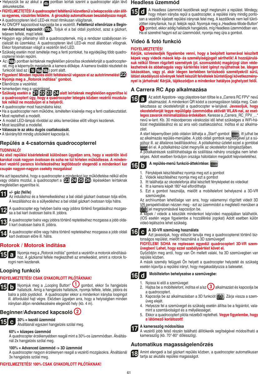 61•  Helyezzük be  az akkut a 4b pontban leírtak szerint a quadrocopter alján lévő akkurekeszbe. •  FIGYELMEZTETÉS! A quadrocoptert feltétlenül közvetlenül a bekapcsolás után állít-sa egyenes, vízszintes felületre.  A giroszkóp automatikusan beszabályozza magát.•  A quadrocopteren lévő LED-ek most ritmikusan világítanak.•  Az ON/OFF kapcsolóval kapcsolja be a vezérlőt. Feltétlenül ellenőrizze a Begin-ner-Advanced kapcsolót (15b). Toljuk el a bal oldali joystickot, azaz a gázkart, teljesen felfelé, majd lefelé. •  Hagyjon egy pillanatnyi időt a quadrocopternek, míg a rendszer szabályosan ini-cializált és üzemkész. A quadrocopteren lévő LED-ek most állandóan villognak. Ekkor folyamatosan világít a vezérlőn lévő LED.•  Szükség esetén most ismételje meg a fenti pontokat, ha egyidejűleg több quadro-copterrel kíván repülni.•  Az (16b) pontban leírtaknak megfelelően párosítsa okostelefonját a quadrocopter-rel, míg a képernyőn megjelenik a kamera élőképe. A kamera további részleteit és funkcióit lásd az (16 16a 16b) pont alatt.•  Figyelem! Minden repülés előtt feltételenül végezze el az autotrimmelést 22!•  Nyomja meg a „Rotorok indítása” gombot.•  Ellenőrizze a vezérlést.•  Ismerkedjen meg a vezérléssel.•  Szükség esetén a  21 22 23 24 alatt leírtaknak megfelelően egyenlítse ki a quadrocoptert úgy, hogy a quadrocopter lebegés közben vezérlő mozdula-tok nélkül ne mozduljon el a helyéről.•  A quadrocopter most használatra kész.•  Ha a quadrocopter nem működne, ismételten kísérelje meg a fenti csatlakoztatást.•  Most reptetheti a modellt.•  A modell LED-lámpái röviddel az akku lemerülése előtt villogni kezdenek.•  Most leszállhat a modellel.•  Válassza le az akku dugós csatlakozását.•  A távirányítót mindig utolsóként kapcsolja ki.Repülés a 4-csatornás quadrocopterrelTUDNIVALÓ! Az első repülési kísérleteknél különösen ügyeljen arra, hogy a vezérlőn lévő karokat csak nagyon óvatosan és soha ne túl hirtelen működtesse. A minden-kori vezérlő parancs kivitelezéséhez legtöbbször elegendő a mindenkori kar csupán nagyon-nagyon csekély mozgatása!Ha azt tapasztalná, hogy a quadrocopter a mindenkori kar működtetése nélkül előre vagy oldalra mozdul, a quadrocoptert a (23 24 25 26) lépésekben leírtaknak megfelelően egyenlítse ki.11  +/- gáz (fel/le)  Az induláshoz és a felemelkedéshez a bal oldali gázkart óvatosan tolja előre. A leszálláshoz és a süllyedéshez a bal oldali gázkart óvatosan tolja hátra.12 A quadrocopter egy helyben balra vagy jobbra történő forgatásához mozgas-sa a bal kart óvatosan balra ill. jobbra.13 A quadrocopter balra vagy jobbra történő reptetéséhez mozgassa a jobb olda-li kart óvatosan balra ill. jobbra.14A quadrocopter előre vagy hátra történő reptetéséhez mozgassa a jobb oldali kart óvatosan előre ill. hátra.Rotorok / Motorok indítása15  aNyomja meg a „Rotorok indítás” gombot a vezérlőn a motorok elindításá-hoz. A gázkarral felfele megkezdheti az emelkedést, amint a rotorok fo-rogni nem kezdenek.     Looping funkcióFIGYELMEZTETÉS! CSAK GYAKORLOTT PILÓTÁKNAK!15  bNyomjuk meg  a  „Looping  Button“  1  gombot, ekkor 5x  hangjelzés hallatszik. Amíg a hangjelzés hallatszik, nyomja felfele, lefele, jobbra és balra a jobb joystickot.  A quadrocopter ekkor a mindenkori irányba loopingot  ill. átfordulást hajt végre. Eközben ügyeljen arra, hogy a helyiségben minden irányban álljon rendelkezésére elegendő hely (kb. 4 m).Beginner/Advanced kapcsoló 215  c30% = kezdő üzemmód Átváltásnál egyszeri hangjelzés szólal meg.   60% = közepes üzemmód   A quadrocopter érzékenyebben reagál mint a 30%-os üzemmódban. Átváltás-nál 2x hangjelzés szólal meg.   100% = Advanced üzemmód -&gt; 3D üzemmód   A quadrocopter nagyon érzékenyen reagál a vezérlő mozgásokra. Átváltásnál 3x hangjelzés szólal meg.FIGYELMEZTETÉS! 100% CSAK GYAKORLOTT PILÓTÁKNAK!Headless üzemmód15  dA Headless üzemmód kezdőknek segít megtanulni a repülést. Mindegy, hogy milyen irányba repül a quadrocopter, a repülési irány mindig ponto-san a vezérlőn kijelzett repülési iránynak felel meg. A kezdőknek nem kell tükrö-zötten irányítaniuk, ha pl. feléjük repül. Nyomjuk meg a „Headless-Mode-Button“ 9 gombot, ekkor addig hallatszik hangjelzés, míg Headless üzemmódban van. Ha el szeretné hagyni ezt az üzemmódot, nyomja meg újra a gombot.Videó &amp; fotó funkcióFIGYELMEZTETÉS!Kérjük, szíveskedjék ﬁgyelembe venni, hogy a beépített kamerával készített képek vagy videók mások kép- és személyiségjogait sérthetik! A hozzájárulá-suk nélkül ﬁlmen rögzített személyek (pl. szomszédok) magánjogi úton véde-kezhetnek és abbahagyás vagy kártérítés iránt igényt nyújthatnak be. Idegen lakásokban,  vagy  pl.  akár  idegen  kertekben  tartózkodó személyekről sűrű, látást akadályozó sövények felett készült felvételek büntetőjogi következmény-nyel is járhatnak! Kérjük, tájékozódjon a mindenkor hatályos joghelyzet felől.A Carrera RC App alkalmazása16  aAz adott Appstore- vagy playstore-ban töltse le a „Carrera RC FPV“ nevű alkalmazást. A mindenkori QR kódot a csomagoláson találja meg. Csat-lakoztassa az  okostelefonját a  quadrocopter  w-lanjával.  Javasoljuk,  hogy okostelefonját tegye repülőgép üzemmódba aktivált WLAN-nal, az eset-leges zavarok minimalizálása érdekében. Keresse a „Carrera_RC_FPV_...“ nevű w-lant. Kb. 30 másodperces várakozási idő lehet szükséges a WiFi-há-lózat megtalálásához és az arra való csatlakozáshoz. Indítsa el az alkalma-zást.   A start képernyőben jobb oldalon láthatja a „Start“-gombot   , itt juthat be az alkalmazás repülés-menüjébe. A jobb oldali gombok segítségével jut a sú-góhoz ill. az általános beállításokhoz. A pótalkatrész-üzletet ezzel a gombbal   éri el. A pótalkatrész-üzlet megnyílik az okostelefon böngészőjében.  A pótalkatrészek szállítóhatósága és szállítása néhány országba nem lehet-séges. Adott esetben forduljon országa hátoldalon megadott képviseletéhez.16  b A repülés-menü funkció-áttekintése:   1.   Fényképek készítéséhez nyomja meg ezt a gombot  2.   Videók készítéséhez nyomja meg ezt a gombot  3.   Itt találhatja az okostelefonja által készített fényképeket és videókat   4.   Itt a kamera képét 180°-kal elfordíthatja  5.   Ezt  a  gombot  használja,  mielőtt  a  mobiltelefont  behelyezné  a  3D-VR szemüvegbe.  Az archívumban lehetősége van arra, hogy valamennyi rögzített videót 3D VR perspektívában nézzen meg - ezt az üzemmódot a megfelelő menüben a  jel megnyomásával kapcsoljon be.  A képek / videók  a  készülék mindenkori kép/videó mappájában találhatók. (IOS  esetén vegye ﬁgyelembe  a  hozzáférési  jogokat)  Adott  esetben  külön videó-lejátszóra lehet szükség.16  cA 3D-VR szemüveg használata   Azt javasoljuk, hogy először tanulja meg a quadrocopterrel történő biz-tonságos repülést, mielőtt használná a 3D szemüveget! FIGYELEM! SOHA  ne  reptessen  egyedül  quadrocoptert  3D-VR  szem-üvegben! Lehet, hogy ezzel szabálysértést követ el.   Győződjön meg arról, hogy van Ön mellett valaki, ha 3D szemüvegben van repülés közben.  A másik személy felügyeli Ön helyett a quadrocopter helyzetét és szükség esetén kijavítja a repülési irányt, hogy megakadályozza a balesetet.16  d Mobiltelefon behelyezése a szemüvegbe:  1.  Nyissa ki elöl a szemüveget  2.   Hajtsa be a mobiltelefont, indítsa el a/az  3 alkalmazást és kapcsolja be a quadrocoptert.  3.   Kapcsolja be az alkalmazásban a 3D funkciót  . Zárja vissza a szem-üveg elejét.  4.   Helyezze fel a szemüveget és szükség esetén állítsa be a fejpántot, vala-mint a szemtávolságot és a mélyélességet.  5.   Ekkor a quadrocoptert pilóta nézetből reptetheti. Vegye ﬁgyelembe, hogy a látómező korlátozott!17   A kameraszög módosítása    A vezérlő jobb felső részén található állítókerék segítségével módosítható a kameraszög (kb. 70°-80° dőlésszög).Automatikus magasságelenőrzés18 Amint elengedi a bal gázkart repülés közben, a quadrocopter automatikusan tartja az akutális repülési magasságot.MAGYAR