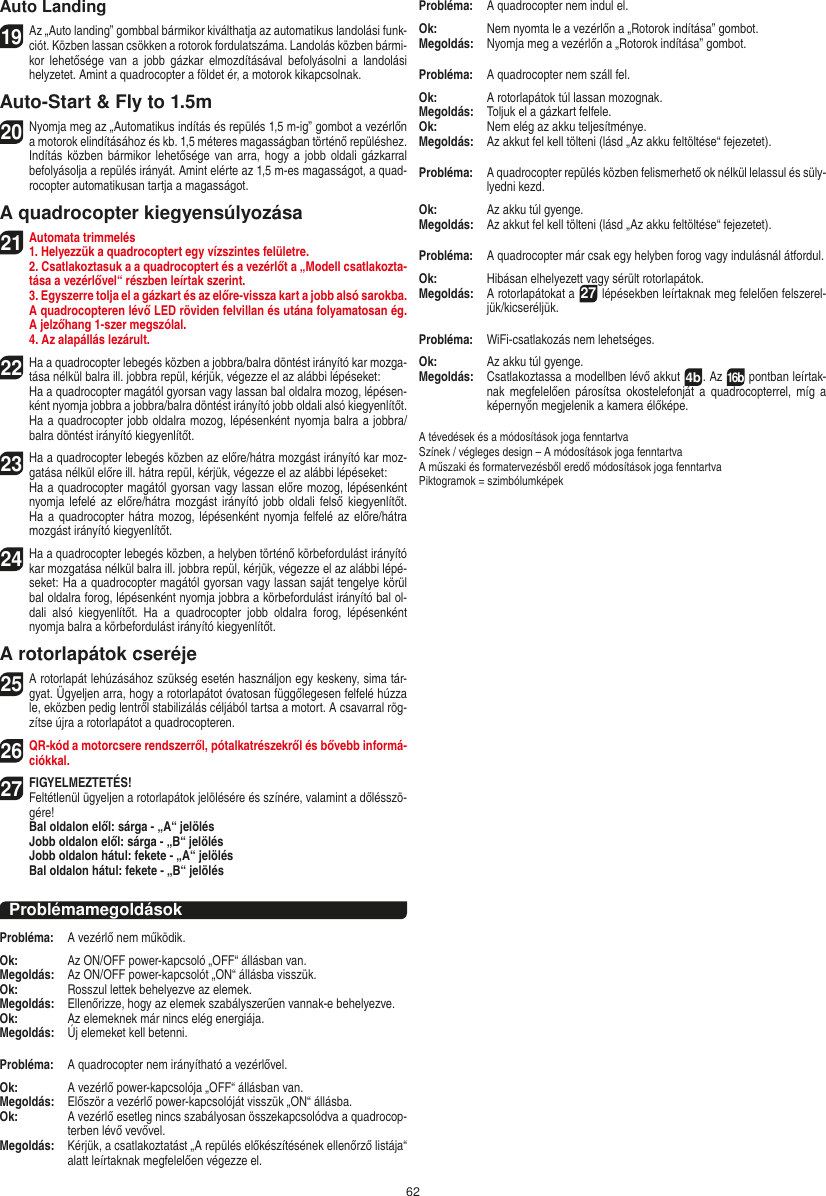 62Auto Landing19Az „Auto landing” gombbal bármikor kiválthatja az automatikus landolási funk-ciót. Közben lassan csökken a rotorok fordulatszáma. Landolás közben bármi-kor  lehetősége  van  a  jobb  gázkar  elmozdításával  befolyásolni  a  landolási helyzetet. Amint a quadrocopter a földet ér, a motorok kikapcsolnak.Auto-Start &amp; Fly to 1.5m20Nyomja meg az „Automatikus indítás és repülés 1,5 m-ig” gombot a vezérlőn a motorok elindításához és kb. 1,5 méteres magasságban történő repüléshez. Indítás közben bármikor lehetősége van  arra, hogy a jobb  oldali  gázkarral befolyásolja a repülés irányát. Amint elérte az 1,5 m-es magasságot, a quad-rocopter automatikusan tartja a magasságot.A quadrocopter kiegyensúlyozása21Automata trimmelés1. Helyezzük a quadrocoptert egy vízszintes felületre.   2. Csatlakoztasuk a a quadrocoptert és a vezérlőt a „Modell csatlakozta-tása a vezérlővel“ részben leírtak szerint.   3. Egyszerre tolja el a gázkart és az előre-vissza kart a jobb alsó sarokba. A quadrocopteren lévő LED röviden felvillan és utána folyamatosan ég. A jelzőhang 1-szer megszólal.  4. Az alapállás lezárult.22 Ha a quadrocopter lebegés közben a jobbra/balra döntést irányító kar mozga-tása nélkül balra ill. jobbra repül, kérjük, végezze el az alábbi lépéseket:    Ha a quadrocopter magától gyorsan vagy lassan bal oldalra mozog, lépésen-ként nyomja jobbra a jobbra/balra döntést irányító jobb oldali alsó kiegyenlítőt. Ha a quadrocopter jobb oldalra mozog, lépésenként nyomja balra a jobbra/balra döntést irányító kiegyenlítőt.23 Ha a quadrocopter lebegés közben az előre/hátra mozgást irányító kar moz-gatása nélkül előre ill. hátra repül, kérjük, végezze el az alábbi lépéseket:   Ha a quadrocopter magától gyorsan vagy lassan előre mozog, lépésenként nyomja lefelé az előre/hátra mozgást  irányító jobb oldali felső kiegyenlítőt. Ha a quadrocopter hátra mozog, lépésenként nyomja felfelé az előre/hátra mozgást irányító kiegyenlítőt.24 Ha a quadrocopter lebegés közben, a helyben történő körbefordulást irányító kar mozgatása nélkül balra ill. jobbra repül, kérjük, végezze el az alábbi lépé-seket: Ha a quadrocopter magától gyorsan vagy lassan saját tengelye körül bal oldalra forog, lépésenként nyomja jobbra a körbefordulást irányító bal ol-dali  alsó  kiegyenlítőt.  Ha  a  quadrocopter  jobb  oldalra  forog,  lépésenként nyomja balra a körbefordulást irányító kiegyenlítőt.A rotorlapátok cseréje25 A rotorlapát lehúzásához szükség esetén használjon egy keskeny, sima tár-gyat. Ügyeljen arra, hogy a rotorlapátot óvatosan függőlegesen felfelé húzza le, eközben pedig lentről stabilizálás céljából tartsa a motort. A csavarral rög-zítse újra a rotorlapátot a quadrocopteren. 26QR-kód a motorcsere rendszerről, pótalkatrészekről és bővebb informá-ciókkal.27FIGYELMEZTETÉS!   Feltétlenül ügyeljen a rotorlapátok jelölésére és színére, valamint a dőlésszö-gére! Bal oldalon elől: sárga - „A“ jelölés  Jobb oldalon elől: sárga - „B“ jelölés  Jobb oldalon hátul: fekete - „A“ jelölés  Bal oldalon hátul: fekete - „B“ jelölésProblémamegoldásokProbléma:   A vezérlő nem működik.Ok:   Az ON/OFF power-kapcsoló „OFF“ állásban van.Megoldás:   Az ON/OFF power-kapcsolót „ON“ állásba visszük.Ok:   Rosszul lettek behelyezve az elemek.Megoldás:   Ellenőrizze, hogy az elemek szabályszerűen vannak-e behelyezve.Ok:   Az elemeknek már nincs elég energiája.Megoldás:   Új elemeket kell betenni.Probléma:   A quadrocopter nem irányítható a vezérlővel.Ok:  A vezérlő power-kapcsolója „OFF“ állásban van.Megoldás:   Először a vezérlő power-kapcsolóját visszük „ON“ állásba.Ok:   A vezérlő esetleg nincs szabályosan összekapcsolódva a quadrocop-terben lévő vevővel. Megoldás:   Kérjük, a csatlakoztatást „A repülés előkészítésének ellenőrző listája“ alatt leírtaknak megfelelően végezze el.Probléma:  A quadrocopter nem indul el.Ok:   Nem nyomta le a vezérlőn a „Rotorok indítása” gombot.Megoldás:   Nyomja meg a vezérlőn a „Rotorok indítása” gombot.Probléma:   A quadrocopter nem száll fel.Ok:   A rotorlapátok túl lassan mozognak.Megoldás:   Toljuk el a gázkart felfele.Ok:   Nem elég az akku teljesítménye.Megoldás:   Az akkut fel kell tölteni (lásd „Az akku feltöltése“ fejezetet).Probléma:   A quadrocopter repülés közben felismerhető ok nélkül lelassul és süly-lyedni kezd.Ok:   Az akku túl gyenge.Megoldás:   Az akkut fel kell tölteni (lásd „Az akku feltöltése“ fejezetet).Probléma:   A quadrocopter már csak egy helyben forog vagy indulásnál átfordul.Ok:   Hibásan elhelyezett vagy sérült rotorlapátok.Megoldás:   A rotorlapátokat a 27 lépésekben leírtaknak meg felelően felszerel-jük/kicseréljük.Probléma:  WiFi-csatlakozás nem lehetséges.Ok:  Az akku túl gyenge.Megoldás:   Csatlakoztassa a modellben lévő akkut  4b. Az 16b pontban leírtak-nak  megfelelően  párosítsa  okostelefonját  a  quadrocopterrel, míg  a képernyőn megjelenik a kamera élőképe.A tévedések és a módosítások joga fenntartvaSzínek / végleges design – A módosítások joga fenntartvaA műszaki és formatervezésből eredő módosítások joga fenntartvaPiktogramok = szimbólumképekMAGYAR