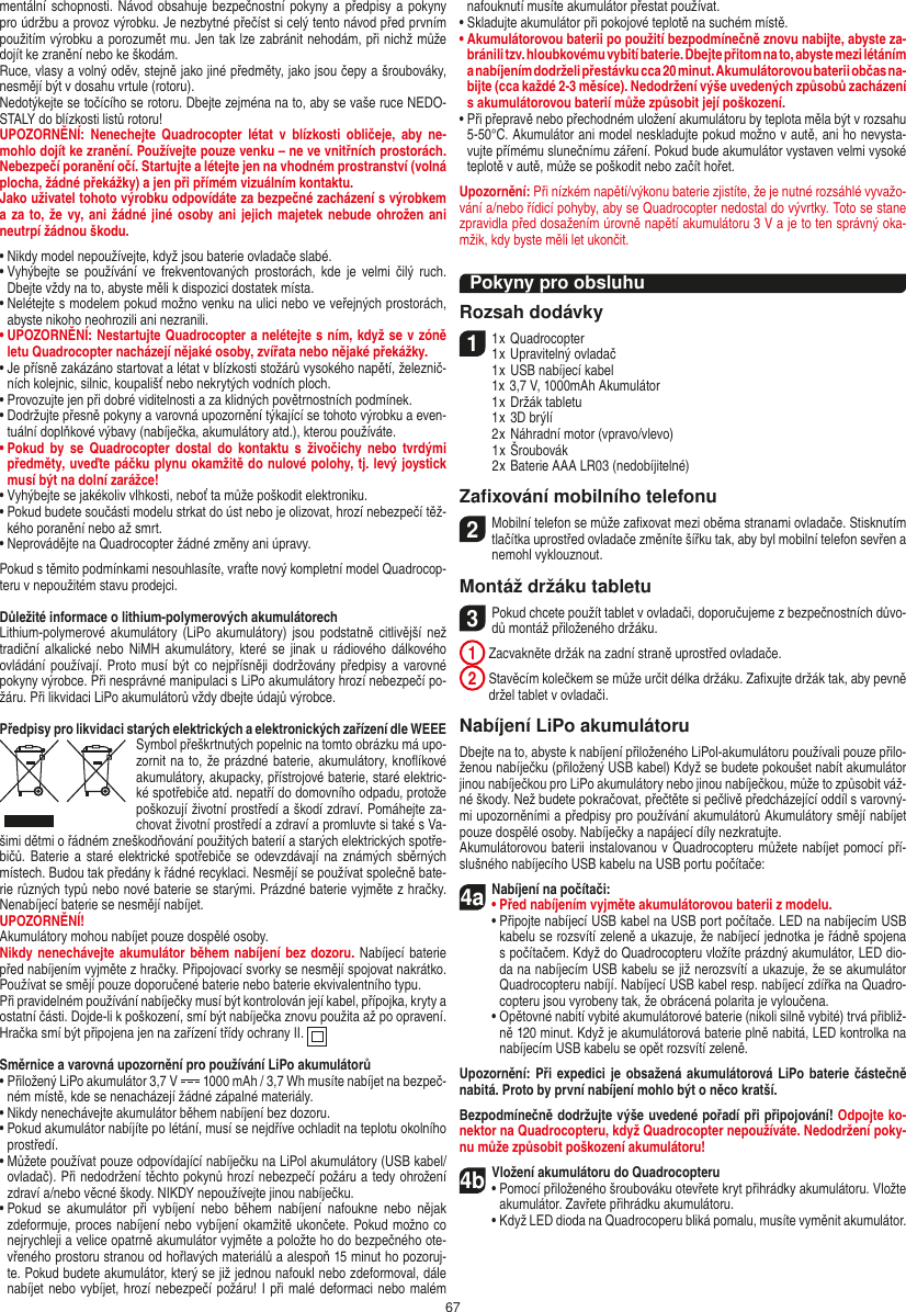 67mentální schopnosti. Návod obsahuje  bezpečnostní pokyny a předpisy a  pokyny pro údržbu a provoz výrobku. Je nezbytné přečíst si celý tento návod před prvním použitím výrobku a porozumět mu. Jen tak lze zabránit nehodám, při nichž může dojít ke zranění nebo ke škodám. Ruce, vlasy a volný oděv, stejně jako jiné předměty, jako jsou čepy a šroubováky, nesmějí být v dosahu vrtule (rotoru).Nedotýkejte se točícího se rotoru. Dbejte zejména na to, aby se vaše ruce NEDO-STALY do blízkosti listů rotoru!UPOZORNĚNÍ:  Nenechejte  Quadrocopter  létat  v blízkosti  obličeje,  aby  ne-mohlo  dojít ke zranění. Používejte pouze venku – ne ve vnitřních prostorách. Nebezpečí poranění očí. Startujte a létejte jen na vhodném prostranství (volná plocha, žádné překážky) a jen při přímém vizuálním kontaktu.Jako uživatel tohoto výrobku odpovídáte za bezpečné zacházení s výrobkem a za to, že  vy, ani žádné jiné osoby ani jejich majetek nebude ohrožen ani neutrpí žádnou škodu.•  Nikdy model nepoužívejte, když jsou baterie ovladače slabé.•   Vyhýbejte  se  používání  ve  frekventovaných  prostorách,  kde  je  velmi  čilý  ruch. Dbejte vždy na to, abyste měli k dispozici dostatek místa.•   Nelétejte s modelem pokud možno venku na ulici nebo ve veřejných prostorách, abyste nikoho neohrozili ani nezranili.•  UPOZORNĚNÍ: Nestartujte Quadrocopter a nelétejte s ním, když se v zóně letu Quadrocopter nacházejí nějaké osoby, zvířata nebo nějaké překážky.•   Je přísně zakázáno startovat a létat v blízkosti stožárů vysokého napětí, železnič-ních kolejnic, silnic, koupališť nebo nekrytých vodních ploch.•   Provozujte jen při dobré viditelnosti a za klidných povětrnostních podmínek.•   Dodržujte přesně pokyny a varovná upozornění týkající se tohoto výrobku a even-tuální doplňkové výbavy (nabíječka, akumulátory atd.), kterou používáte.•   Pokud  by se  Quadrocopter  dostal do  kontaktu  s  živočichy  nebo  tvrdými předměty, uveďte páčku plynu okamžitě do nulové polohy, tj. levý joystick musí být na dolní zarážce!•   Vyhýbejte se jakékoliv vlhkosti, neboť ta může poškodit elektroniku. •   Pokud budete součásti modelu strkat do úst nebo je olizovat, hrozí nebezpečí těž-kého poranění nebo až smrt.•  Neprovádějte na Quadrocopter žádné změny ani úpravy.Pokud s těmito podmínkami nesouhlasíte, vraťte nový kompletní model Quadrocop-teru v nepoužitém stavu prodejci.  Důležité informace o lithium-polymerových akumulátorechLithium-polymerové  akumulátory  (LiPo akumulátory)  jsou  podstatně citlivější  než tradiční alkalické nebo  NiMH  akumulátory, které se jinak u rádiového dálkového ovládání používají. Proto musí být co  nejpřísněji dodržovány předpisy a  varovné pokyny výrobce. Při nesprávné manipulaci s LiPo akumulátory hrozí nebezpečí po-žáru. Při likvidaci LiPo akumulátorů vždy dbejte údajů výrobce.Předpisy pro likvidaci starých elektrických a elektronických zařízení dle WEEESymbol přeškrtnutých popelnic na tomto obrázku má upo-zornit na to, že prázdné baterie, akumulátory, knoﬂíkové akumulátory, akupacky, přístrojové baterie, staré elektric-ké spotřebiče atd. nepatří do domovního odpadu, protože poškozují životní prostředí a škodí zdraví. Pomáhejte za-chovat životní prostředí a zdraví a promluvte si také s Va-šimi dětmi o řádném zneškodňování použitých baterií a starých elektrických spotře-bičů. Baterie  a  staré elektrické  spotřebiče se odevzdávají na  známých sběrných místech. Budou tak předány k řádné recyklaci. Nesmějí se používat společně bate-rie různých typů nebo nové baterie se starými. Prázdné baterie vyjměte z hračky. Nenabíjecí baterie se nesmějí nabíjet. UPOZORNĚNÍ! Akumulátory mohou nabíjet pouze dospělé osoby.Nikdy nenechávejte akumulátor během nabíjení bez dozoru. Nabíjecí baterie před nabíjením vyjměte z hračky. Připojovací svorky se nesmějí spojovat nakrátko. Používat se smějí pouze doporučené baterie nebo baterie ekvivalentního typu.Při pravidelném používání nabíječky musí být kontrolován její kabel, přípojka, kryty a ostatní části. Dojde-li k poškození, smí být nabíječka znovu použita až po opravení.Hračka smí být připojena jen na zařízení třídy ochrany II.  Směrnice a varovná upozornění pro používání LiPo akumulátorů•  Přiložený LiPo akumulátor 3,7 V   1000 mAh / 3,7 Wh musíte nabíjet na bezpeč-ném místě, kde se nenacházejí žádné zápalné materiály.•  Nikdy nenechávejte akumulátor během nabíjení bez dozoru. •  Pokud akumulátor nabíjíte po létání, musí se nejdříve ochladit na teplotu okolního prostředí.•  Můžete používat pouze odpovídající nabíječku na LiPol akumulátory (USB kabel/ ovladač). Při nedodržení těchto pokynů hrozí nebezpečí požáru a tedy ohrožení zdraví a/nebo věcné škody. NIKDY nepoužívejte jinou nabíječku.•  Pokud  se  akumulátor  při  vybíjení  nebo  během  nabíjení  nafoukne  nebo  nějak zdeformuje, proces nabíjení nebo vybíjení okamžitě ukončete. Pokud možno co nejrychleji a velice opatrně akumulátor vyjměte a položte ho do bezpečného ote-vřeného prostoru stranou od hořlavých materiálů a alespoň 15 minut ho pozoruj-te. Pokud budete akumulátor, který se již jednou nafoukl nebo zdeformoval, dále nabíjet nebo vybíjet, hrozí nebezpečí požáru! I při malé deformaci nebo malém nafouknutí musíte akumulátor přestat používat.•  Skladujte akumulátor při pokojové teplotě na suchém místě.•  Akumulátorovou baterii po použití bezpodmínečně znovu nabijte, abyste za-bránili tzv. hloubkovému vybití baterie. Dbejte přitom na to, abyste mezi létáním a nabíjením dodrželi přestávku cca 20 minut. Akumulátorovou baterii občas na-bijte (cca každé 2-3 měsíce). Nedodržení výše uvedených způsobů zacházení  s akumulátorovou baterií může způsobit její poškození.•  Při přepravě nebo přechodném uložení akumulátoru by teplota měla být v rozsahu 5-50°C. Akumulátor ani model neskladujte pokud možno v autě, ani ho nevysta-vujte přímému slunečnímu záření. Pokud bude akumulátor vystaven velmi vysoké teplotě v autě, může se poškodit nebo začít hořet.Upozornění: Při nízkém napětí/výkonu baterie zjistíte, že je nutné rozsáhlé vyvažo-vání a/nebo řídicí pohyby, aby se Quadrocopter nedostal do vývrtky. Toto se stane zpravidla před dosažením úrovně napětí akumulátoru 3 V a je to ten správný oka-mžik, kdy byste měli let ukončit.Pokyny pro obsluhuRozsah dodávky11 x Quadrocopter 1 x Upravitelný ovladač  1 x USB nabíjecí kabel  1x 3,7 V, 1000mAh Akumulátor   1 x Držák tabletu  1 x 3D brýlí  2 x Náhradní motor (vpravo/vlevo)  1 x Šroubovák  2 x Baterie AAA LR03 (nedobíjitelné)Zaﬁxování mobilního telefonu2Mobilní telefon se může zaﬁxovat mezi oběma stranami ovladače. Stisknutím tlačítka uprostřed ovladače změníte šířku tak, aby byl mobilní telefon sevřen a nemohl vyklouznout.  Montáž držáku tabletu 3 Pokud chcete použít tablet v ovladači, doporučujeme z bezpečnostních důvo-dů montáž přiloženého držáku. 1  Zacvakněte držák na zadní straně uprostřed ovladače. 2  Stavěcím kolečkem se může určit délka držáku. Zaﬁxujte držák tak, aby pevně držel tablet v ovladači. Nabíjení LiPo akumulátoruDbejte na to, abyste k nabíjení přiloženého LiPol-akumulátoru používali pouze přilo-ženou nabíječku (přiložený USB kabel) Když se budete pokoušet nabít akumulátor jinou nabíječkou pro LiPo akumulátory nebo jinou nabíječkou, může to způsobit váž-né škody. Než budete pokračovat, přečtěte si pečlivě předcházející oddíl s varovný-mi upozorněními a předpisy pro používání akumulátorů Akumulátory smějí nabíjet pouze dospělé osoby. Nabíječky a napájecí díly nezkratujte.Akumulátorovou baterii instalovanou v Quadrocopteru můžete nabíjet pomocí pří-slušného nabíjecího USB kabelu na USB portu počítače:4aNabíjení na počítači:•  Před nabíjením vyjměte akumulátorovou baterii z modelu. •  Připojte nabíjecí USB kabel na USB port počítače. LED na nabíjecím USB kabelu se rozsvítí zeleně a ukazuje, že nabíjecí jednotka je řádně spojena s počítačem. Když do Quadrocopteru vložíte prázdný akumulátor, LED dio-da na nabíjecím USB kabelu se již nerozsvítí a ukazuje, že se akumulátor  Quadrocopteru nabíjí. Nabíjecí USB kabel resp. nabíjecí zdířka na Quadro-copteru jsou vyrobeny tak, že obrácená polarita je vyloučena.  •  Opětovné nabití vybité akumulátorové baterie (nikoli silně vybité) trvá přibliž-ně 120 minut. Když je akumulátorová baterie plně nabitá, LED kontrolka na nabíjecím USB kabelu se opět rozsvítí zeleně.Upozornění: Při expedici je obsažená akumulátorová LiPo baterie částečně nabitá. Proto by první nabíjení mohlo být o něco kratší.Bezpodmínečně dodržujte výše uvedené pořadí při připojování! Odpojte ko-nektor na Quadrocopteru, když Quadrocopter nepoužíváte. Nedodržení poky-nu může způsobit poškození akumulátoru!4b Vložení akumulátoru do Quadrocopteru•  Pomocí přiloženého šroubováku otevřete kryt přihrádky akumulátoru. Vložte akumulátor. Zavřete přihrádku akumulátoru.  •  Když LED dioda na Quadrocoperu bliká pomalu, musíte vyměnit akumulátor.ČESKY