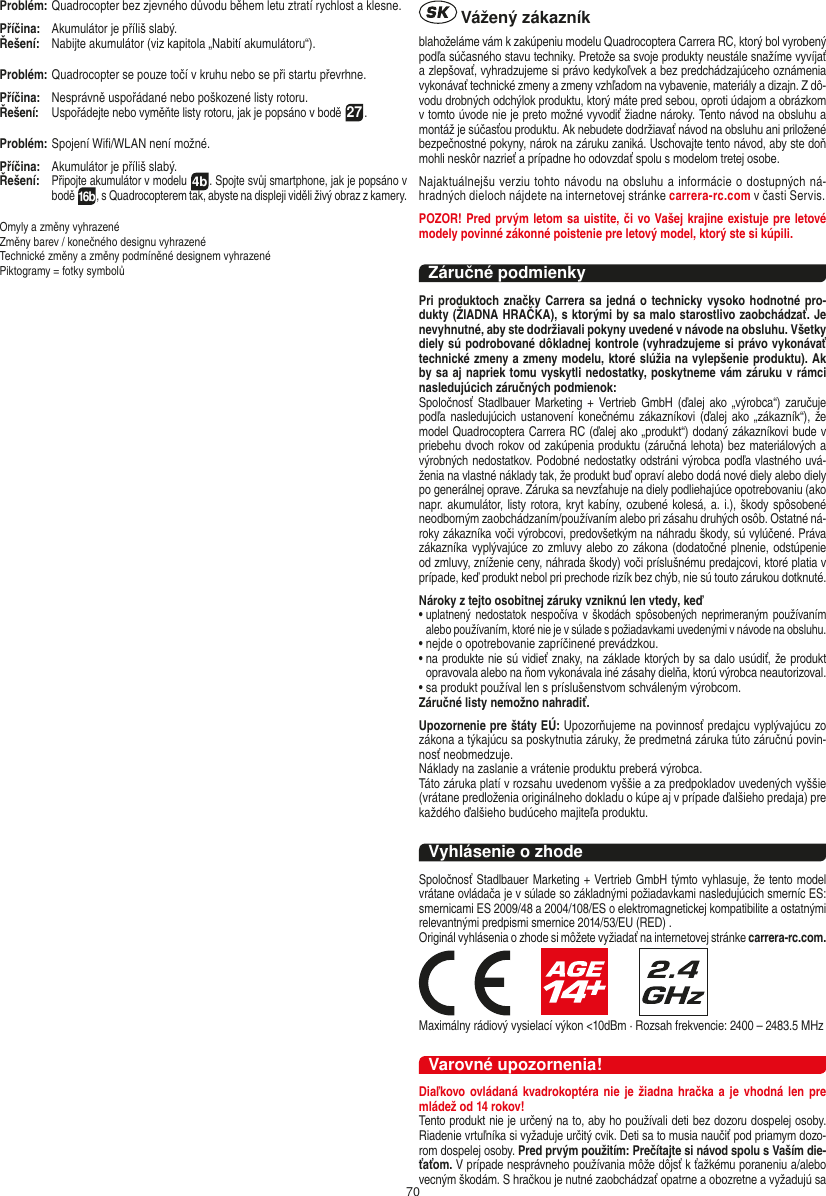 70Problém:  Quadrocopter bez zjevného důvodu během letu ztratí rychlost a klesne.Příčina:   Akumulátor je příliš slabý.Řešení:  Nabijte akumulátor (viz kapitola „Nabití akumulátoru“).Problém:  Quadrocopter se pouze točí v kruhu nebo se při startu převrhne.Příčina:   Nesprávně uspořádané nebo poškozené listy rotoru.Řešení:  Uspořádejte nebo vyměňte listy rotoru, jak je popsáno v bodě 27.Problém: Spojení Wiﬁ/WLAN není možné.Příčina:   Akumulátor je příliš slabý.Řešení:  Připojte akumulátor v modelu 4b. Spojte svůj smartphone, jak je popsáno v bodě 16b, s Quadrocopterem tak, abyste na displeji viděli živý obraz z kamery.Omyly a změny vyhrazenéZměny barev / konečného designu vyhrazenéTechnické změny a změny podmíněné designem vyhrazené Piktogramy = fotky symbolů Vážený zákazníkblahoželáme vám k zakúpeniu modelu Quadrocoptera Carrera RC, ktorý bol vyrobený podľa súčasného stavu techniky. Pretože sa svoje produkty neustále snažíme vyvíjať a zlepšovať, vyhradzujeme si právo kedykoľvek a bez predchádzajúceho oznámenia vykonávať technické zmeny a zmeny vzhľadom na vybavenie, materiály a dizajn. Z dô-vodu drobných odchýlok produktu, ktorý máte pred sebou, oproti údajom a obrázkom v tomto úvode nie je preto možné vyvodiť žiadne nároky. Tento návod na obsluhu a montáž je súčasťou produktu. Ak nebudete dodržiavať návod na obsluhu ani priložené bezpečnostné pokyny, nárok na záruku zaniká. Uschovajte tento návod, aby ste doň mohli neskôr nazrieť a prípadne ho odovzdať spolu s modelom tretej osobe. Najaktuálnejšu verziu tohto návodu na obsluhu a informácie o dostupných ná-hradných dieloch nájdete na  internetovej stránke carrera-rc.com v časti Servis.POZOR! Pred prvým letom sa uistite, či vo Vašej krajine existuje pre letové modely povinné zákonné poistenie pre letový model, ktorý ste si kúpili.Záručné podmienkyPri produktoch značky Carrera sa jedná o technicky vysoko hodnotné pro-dukty (ŽIADNA HRAČKA), s ktorými by sa malo starostlivo zaobchádzať. Je nevyhnutné, aby ste dodržiavali pokyny uvedené v návode na obsluhu. Všetky diely sú podrobované dôkladnej kontrole (vyhradzujeme si právo vykonávať technické zmeny a zmeny modelu, ktoré slúžia na vylepšenie produktu). Ak by sa aj napriek tomu vyskytli nedostatky, poskytneme vám záruku v rámci nasledujúcich záručných podmienok: Spoločnosť Stadlbauer Marketing +  Vertrieb  GmbH  (ďalej ako „výrobca“)  zaručuje podľa nasledujúcich  ustanovení konečnému zákazníkovi (ďalej ako  „zákazník“), že model Quadrocoptera Carrera RC (ďalej ako „produkt“) dodaný zákazníkovi bude v priebehu dvoch rokov od zakúpenia produktu (záručná lehota) bez materiálových a výrobných nedostatkov. Podobné nedostatky odstráni výrobca podľa vlastného uvá-ženia na vlastné náklady tak, že produkt buď opraví alebo dodá nové diely alebo diely po generálnej oprave. Záruka sa nevzťahuje na diely podliehajúce opotrebovaniu (ako napr. akumulátor, listy rotora, kryt kabíny, ozubené kolesá, a. i.), škody spôsobené neodborným zaobchádzaním/používaním alebo pri zásahu druhých osôb. Ostatné ná-roky zákazníka voči výrobcovi, predovšetkým na náhradu škody, sú vylúčené. Práva zákazníka vyplývajúce zo zmluvy  alebo zo zákona (dodatočné plnenie, odstúpenie od zmluvy, zníženie ceny, náhrada škody) voči príslušnému predajcovi, ktoré platia v prípade, keď produkt nebol pri prechode rizík bez chýb, nie sú touto zárukou dotknuté.Nároky z tejto osobitnej záruky vzniknú len vtedy, keď   •  uplatnený nedostatok  nespočíva v  škodách spôsobených neprimeraným  používaním alebo používaním, ktoré nie je v súlade s požiadavkami uvedenými v návode na obsluhu.•  nejde o opotrebovanie zapríčinené prevádzkou.•  na produkte nie sú vidieť znaky, na základe ktorých by sa dalo usúdiť, že produkt opravovala alebo na ňom vykonávala iné zásahy dielňa, ktorú výrobca neautorizoval.•  sa produkt používal len s príslušenstvom schváleným výrobcom.Záručné listy nemožno nahradiť. Upozornenie pre štáty EÚ: Upozorňujeme na povinnosť predajcu vyplývajúcu zo zákona a týkajúcu sa poskytnutia záruky, že predmetná záruka túto záručnú povin-nosť neobmedzuje. Náklady na zaslanie a vrátenie produktu preberá výrobca. Táto záruka platí v rozsahu uvedenom vyššie a za predpokladov uvedených vyššie (vrátane predloženia originálneho dokladu o kúpe aj v prípade ďalšieho predaja) pre každého ďalšieho budúceho majiteľa produktu. Vyhlásenie o zhodeSpoločnosť Stadlbauer Marketing + Vertrieb GmbH týmto vyhlasuje, že tento model vrátane ovládača je v súlade so základnými požiadavkami nasledujúcich smerníc ES: smernicami ES 2009/48 a 2004/108/ES o elektromagnetickej kompatibilite a ostatnými relevantnými predpismi smernice 2014/53/EU (RED) . Originál vyhlásenia o zhode si môžete vyžiadať na internetovej stránke carrera-rc.com.                     Maximálny rádiový vysielací výkon &lt;10dBm · Rozsah frekvencie: 2400 – 2483.5 MHzVarovné upozornenia!Diaľkovo ovládaná kvadrokoptéra nie  je žiadna hračka a je  vhodná  len  pre mládež od 14 rokov!Tento produkt nie je určený na to, aby ho používali deti bez dozoru dospelej osoby. Riadenie vrtuľníka si vyžaduje určitý cvik. Deti sa to musia naučiť pod priamym dozo-rom dospelej osoby. Pred prvým použitím: Prečítajte si návod spolu s Vaším die-ťaťom. V prípade nesprávneho používania môže dôjsť k ťažkému poraneniu a/alebo vecným škodám. S hračkou je nutné zaobchádzať opatrne a obozretne a vyžadujú sa ČESKY SLOVENČINA
