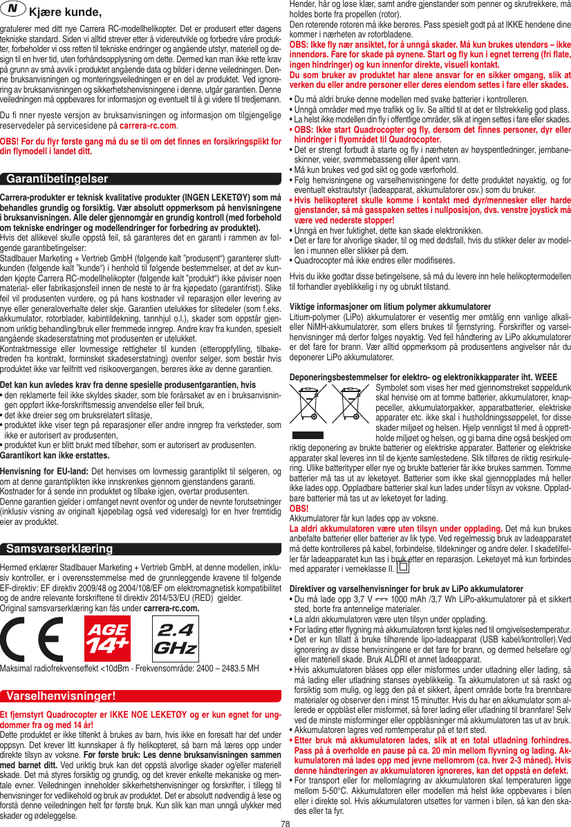 78 Kjære kunde,gratulerer med ditt nye Carrera RC-modellhelikopter. Det er produsert etter dagens tekniske standard. Siden vi alltid strever etter å videreutvikle og forbedre våre produk-ter, forbeholder vi oss retten til tekniske endringer og angående utstyr, materiell og de-sign til en hver tid, uten forhåndsopplysning om dette. Dermed kan man ikke rette krav på grunn av små avvik i produktet angående data og bilder i denne veiledningen. Den-ne bruksanvisningen og monteringsveiledningen er en del av produktet. Ved ignore-ring av bruksanvisningen og sikkerhetshenvisningene i denne, utgår garantien. Denne veiledningen må oppbevares for informasjon og eventuelt til å gi videre til tredjemann.Du ﬁ nner nyeste versjon av bruksanvisningen og informasjon om tilgjengelige reservedeler på servicesidene på carrera-rc.com.OBS! Før du ﬂyr første gang må du se til om det ﬁnnes en forsikringsplikt for din ﬂymodell i landet ditt.GarantibetingelserCarrera-produkter er teknisk kvalitative produkter (INGEN LEKETØY) som må behandles grundig og forsiktig. Vær absolutt oppmerksom på henvisningene i bruksanvisningen. Alle deler gjennomgår en grundig kontroll (med forbehold om tekniske endringer og modellendringer for forbedring av produktet).Hvis det allikevel skulle oppstå feil, så garanteres det en garanti i rammen av føl-gende garantibetingelser:Stadlbauer Marketing + Vertrieb GmbH (følgende kalt ”produsent“) garanterer slutt-kunden (følgende kalt ”kunde“) i henhold til følgende bestemmelser, at det av kun-den kjøpte Carrera RC-modellhelikopter (følgende kalt ”produkt“) ikke påviser noen material- eller fabrikasjonsfeil innen de neste to år fra kjøpedato (garantifrist). Slike feil vil produsenten vurdere, og på hans kostnader vil reparasjon eller levering av nye eller generaloverhalte deler skje. Garantien utelukkes for slitedeler (som f.eks. akkumulator, rotorblader, kabintildekning, tannhjul o.l.), skader som oppstår gjen-nom uriktig behandling/bruk eller fremmede inngrep. Andre krav fra kunden, spesielt angående skadeserstatning mot produsenten er utelukket.Kontraktmessige  eller  lovmessige  rettigheter  til  kunden  (etteroppfylling,  tilbake-treden fra kontrakt, forminsket skadeserstatning) ovenfor selger, som består hvis produktet ikke var feilfritt ved risikoovergangen, berøres ikke av denne garantien.Det kan kun avledes krav fra denne spesielle produsentgarantien, hvis•  den reklamerte feil ikke skyldes skader, som ble forårsaket av en i bruksanvisnin-gen oppført ikke-forskriftsmessig anvendelse eller feil bruk,•  det ikke dreier seg om bruksrelatert slitasje,•  produktet ikke viser tegn på reparasjoner eller andre inngrep fra verksteder, som ikke er autorisert av produsenten,•  produktet kun er blitt brukt med tilbehør, som er autorisert av produsenten.Garantikort kan ikke erstattes.Henvisning for EU-land: Det henvises om lovmessig garantiplikt til selgeren, og om at denne garantiplikten ikke innskrenkes gjennom gjenstandens garanti. Kostnader for å sende inn produktet og tilbake igjen, overtar produsenten.Denne garantien gjelder i omfanget nevnt ovenfor og under de nevnte forutsetninger (inklusiv visning av originalt kjøpebilag også ved videresalg) for en hver fremtidig eier av produktet.SamsvarserklæringHermed erklærer Stadlbauer Marketing + Vertrieb GmbH, at denne modellen, inklu-siv kontroller, er i overensstemmelse med de grunnleggende kravene til følgende EF-direktiv: EF direktiv 2009/48 og 2004/108/EF om elektromagnetisk kompatibilitet og de andre relevante forskriftene til direktiv 2014/53/EU (RED)  gjelder.Original samsvarserklæring kan fås under carrera-rc.com.                     Maksimal radiofrekvenseﬀekt &lt;10dBm · Frekvensområde: 2400 – 2483.5 MHVarselhenvisninger!Et fjernstyrt Quadrocopter er IKKE NOE LEKETØY og er kun egnet for ung-dommer fra og med 14 år!Dette produktet er ikke tiltenkt å brukes av barn, hvis ikke en foresatt har det under oppsyn. Det krever litt kunnskaper å  ﬂy helikopteret, så  barn må læres opp  under direkte tilsyn av voksne. Før første bruk: Les denne bruksanvisningen sammen med barnet ditt. Ved uriktig bruk kan det oppstå alvorlige skader og/eller materiell skade. Det må styres forsiktig og grundig, og det krever enkelte mekaniske og men-tale evner. Veiledningen inneholder  sikkerhetshenvisninger og forskrifter, i tillegg til henvisninger for vedlikehold og bruk av produktet. Det er absolutt nødvendig å lese og forstå denne veiledningen helt før første bruk. Kun slik kan man unngå ulykker med skader og ødeleggelse.  Hender, hår og løse klær, samt andre gjenstander som penner og skrutrekkere, må holdes borte fra propellen (rotor).Den roterende rotoren må ikke berøres. Pass spesielt godt på at IKKE hendene dine kommer i nærheten av rotorbladene.OBS: Ikke ﬂy nær ansiktet, for å unngå skader. Må kun brukes utendørs – ikke innendørs. Fare for skade på øynene. Start og ﬂy kun i egnet terreng (fri ﬂate, ingen hindringer) og kun innenfor direkte, visuell kontakt.Du som bruker av produktet har alene ansvar for en sikker omgang, slik at verken du eller andre personer eller deres eiendom settes i fare eller skades.•  Du må aldri bruke denne modellen med svake batterier i kontrolleren.•  Unngå områder med mye traﬁkk og liv. Se alltid til at det er tilstrekkelig god plass.•  La helst ikke modellen din ﬂy i oﬀentlige områder, slik at ingen settes i fare eller skades.•  OBS: Ikke start Quadrocopter og ﬂy, dersom det ﬁnnes personer, dyr eller hindringer i ﬂyområdet til Quadrocopter.•  Det er strengt forbudt å starte og ﬂy i nærheten av høyspentledninger, jernbane-skinner, veier, svømmebasseng eller åpent vann.•  Må kun brukes ved god sikt og gode værforhold.•  Følg henvisningene og varselhenvisningene for dette produktet nøyaktig, og for eventuelt ekstrautstyr (ladeapparat, akkumulatorer osv.) som du bruker.•  Hvis  helikopteret  skulle  komme i  kontakt  med  dyr/mennesker  eller  harde gjenstander, så må gasspaken settes i nullposisjon, dvs. venstre joystick må være ved nederste stopper!•  Unngå en hver fuktighet, dette kan skade elektronikken. •  Det er fare for alvorlige skader, til og med dødsfall, hvis du stikker deler av model-len i munnen eller slikker på dem.•  Quadrocopter må ikke endres eller modiﬁseres.Hvis du ikke godtar disse betingelsene, så må du levere inn hele helikoptermodellen til forhandler øyeblikkelig i ny og ubrukt tilstand.Viktige informasjoner om litium polymer akkumulatorerLitium-polymer (LiPo)  akkumulatorer er  vesentlig mer ømtålig enn vanlige alkali- eller NiMH-akkumulatorer, som ellers brukes til fjernstyring. Forskrifter og varsel-henvisninger må derfor følges nøyaktig. Ved feil håndtering av LiPo akkumulatorer er det fare for brann. Vær alltid oppmerksom på produsentens angivelser når du deponerer LiPo akkumulatorer.Deponeringsbestemmelser for elektro- og elektronikkapparater iht. WEEESymbolet som vises her med gjennomstreket søppeldunk skal henvise om at tomme batterier, akkumulatorer, knap-peceller,  akkumulatorpakker,  apparatbatterier,  elektriske apparater etc. ikke skal i husholdningssøppelet, for disse skader miljøet og helsen. Hjelp vennligst til med å opprett-holde miljøet og helsen, og gi barna dine også beskjed om riktig deponering av brukte batterier og elektriske apparater. Batterier og elektriske apparater skal leveres inn til de kjente samlestedene. Slik tilføres de riktig resirkule-ring. Ulike batterityper eller nye og brukte batterier får ikke brukes sammen. Tomme batterier må tas ut av leketøyet. Batterier som ikke skal gjennopplades må heller ikke lades opp. Oppladbare batterier skal kun lades under tilsyn av voksne. Opplad-bare batterier må tas ut av leketøyet før lading. OBS! Akkumulatorer får kun lades opp av voksne.La aldri akkumulatoren være uten tilsyn under opplading. Det må kun brukes anbefalte batterier eller batterier av lik type. Ved regelmessig bruk av ladeapparatet må dette kontrolleres på kabel, forbindelse, tildekninger og andre deler. I skadetilfel-ler får ladeapparatet kun tas i bruk etter en reparasjon. Leketøyet må kun forbindes med apparater i verneklasse II.  Direktiver og varselhenvisninger for bruk av LiPo akkumulatorer•  Du må lade opp 3,7 V   1000 mAh /3,7 Wh LiPo-akkumulatorer på et sikkert sted, borte fra antennelige materialer.•  La aldri akkumulatoren være uten tilsyn under opplading. •  For lading etter ﬂygning må akkumulatoren først kjøles ned til omgivelsestemperatur.•  Det  er kun tillatt  å bruke tilhørende lipo-ladeapparat (USB  kabel/kontroller).Ved ignorering av disse henvisningene er det fare for brann, og dermed helsefare og/eller materiell skade. Bruk ALDRI et annet ladeapparat.•  Hvis akkumulatoren blåses opp eller misformes under utladning eller lading, så må lading eller utladning stanses øyeblikkelig. Ta akkumulatoren ut så raskt og forsiktig som mulig, og legg den på et sikkert, åpent område borte fra brennbare materialer og observer den i minst 15 minutter. Hvis du har en akkumulator som al-lerede er oppblåst eller misformet, så fører lading eller utladning til brannfare! Selv ved de minste misforminger eller oppblåsninger må akkumulatoren tas ut av bruk.•  Akkumulatoren lagres ved romtemperatur på et tørt sted.•  Etter  bruk  må akkumulatoren  lades,  slik  at  en total  utladning  forhindres. Pass på å overholde en pause på ca. 20 min mellom ﬂyvning og lading. Ak-kumulatoren må lades opp med jevne mellomrom (ca. hver 2-3  måned). Hvis denne håndteringen av akkumulatoren ignoreres, kan det oppstå en defekt.•  For  transport  eller  for  mellomlagring  av akkumulatoren  skal temperaturen ligge mellom 5-50°C. Akkumulatoren eller modellen må helst ikke oppbevares i bilen eller i direkte sol. Hvis akkumulatoren utsettes for varmen i bilen, så kan den ska-des eller ta fyr.NORSK