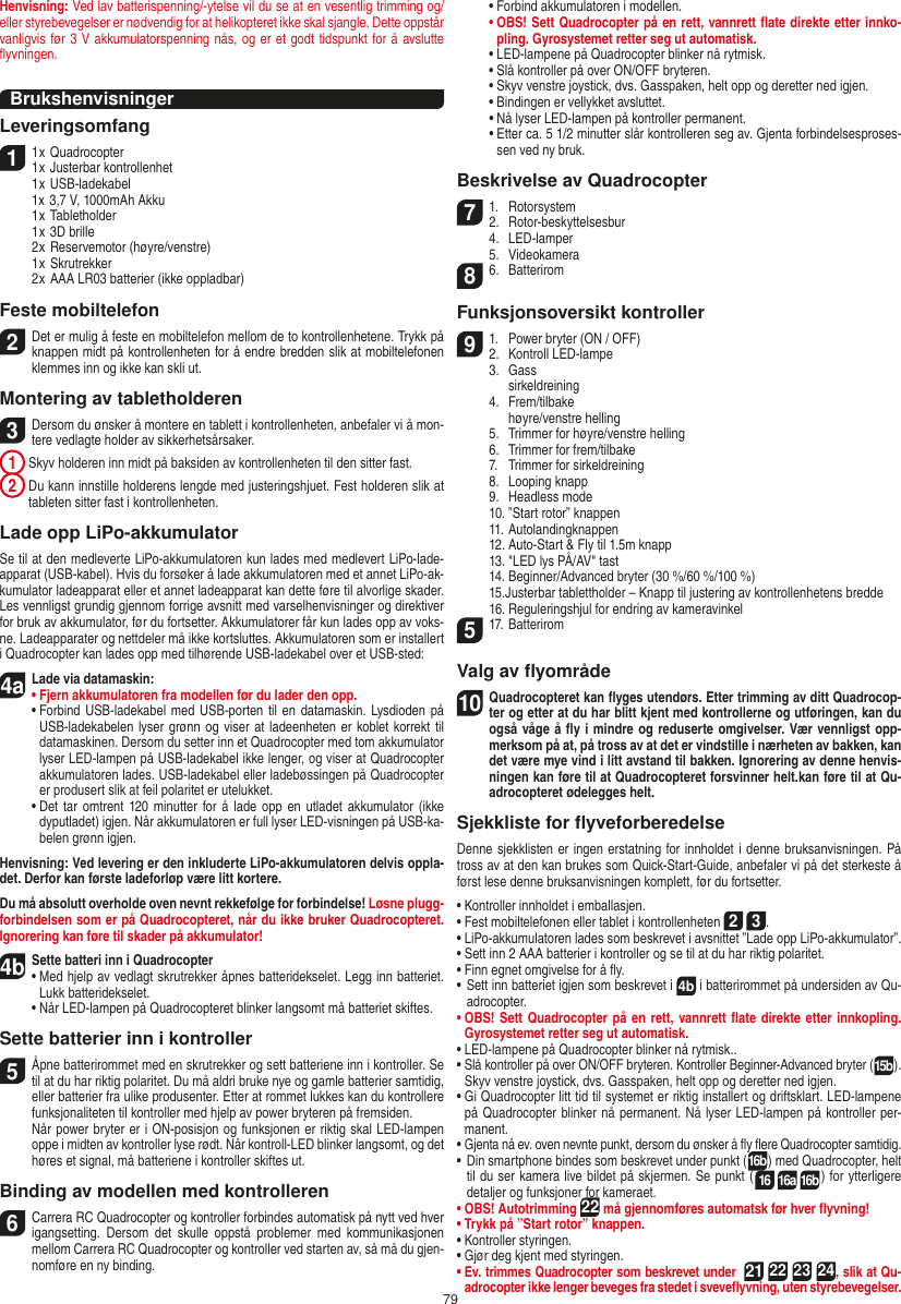 79Henvisning: Ved lav batterispenning/-ytelse vil du se at en vesentlig trimming og/eller styrebevegelser er nødvendig for at helikopteret ikke skal sjangle. Dette oppstår vanligvis før 3 V akkumulatorspenning nås, og er et godt tidspunkt for å avslutte ﬂyvningen.BrukshenvisningerLeveringsomfang11 x Quadrocopter 1 x Justerbar kontrollenhet  1 x USB-ladekabel  1x 3,7 V, 1000mAh Akku  1 x Tabletholder  1 x 3D brille  2 x Reservemotor (høyre/venstre)  1 x Skrutrekker  2 x AAA LR03 batterier (ikke oppladbar)Feste mobiltelefon2 Det er mulig å feste en mobiltelefon mellom de to kontrollenhetene. Trykk på knappen midt på kontrollenheten for å endre bredden slik at mobiltelefonen klemmes inn og ikke kan skli ut. Montering av tabletholderen 3 Dersom du ønsker å montere en tablett i kontrollenheten, anbefaler vi å mon-tere vedlagte holder av sikkerhetsårsaker. 1  Skyv holderen inn midt på baksiden av kontrollenheten til den sitter fast. 2  Du kann innstille holderens lengde med justeringshjuet. Fest holderen slik at tableten sitter fast i kontrollenheten. Lade opp LiPo-akkumulatorSe til at den medleverte LiPo-akkumulatoren kun lades med medlevert LiPo-lade-apparat (USB-kabel). Hvis du forsøker å lade akkumulatoren med et annet LiPo-ak-kumulator ladeapparat eller et annet ladeapparat kan dette føre til alvorlige skader. Les vennligst grundig gjennom forrige avsnitt med varselhenvisninger og direktiver for bruk av akkumulator, før du fortsetter. Akkumulatorer får kun lades opp av voks-ne. Ladeapparater og nettdeler må ikke kortsluttes. Akkumulatoren som er installert i Quadrocopter kan lades opp med tilhørende USB-ladekabel over et USB-sted:4aLade via datamaskin:•  Fjern akkumulatoren fra modellen før du lader den opp. •  Forbind USB-ladekabel med USB-porten til  en datamaskin. Lysdioden på USB-ladekabelen lyser grønn og viser at ladeenheten er  koblet korrekt til datamaskinen. Dersom du setter inn et Quadrocopter med tom akkumulator lyser LED-lampen på USB-ladekabel ikke lenger, og viser at Quadrocopter akkumulatoren lades. USB-ladekabel eller ladebøssingen på Quadrocopter er produsert slik at feil polaritet er utelukket.  •  Det tar omtrent  120 minutter for  å lade opp en  utladet akkumulator (ikke dyputladet) igjen. Når akkumulatoren er full lyser LED-visningen på USB-ka-belen grønn igjen.Henvisning: Ved levering er den inkluderte LiPo-akkumulatoren delvis oppla-det. Derfor kan første ladeforløp være litt kortere.Du må absolutt overholde oven nevnt rekkefølge for forbindelse! Løsne plugg-forbindelsen som er på Quadrocopteret, når du ikke bruker Quadrocopteret. Ignorering kan føre til skader på akkumulator!4b Sette batteri inn i Quadrocopter•  Med hjelp av vedlagt skrutrekker åpnes batteridekselet. Legg inn batteriet. Lukk batteridekselet.  •  Når LED-lampen på Quadrocopteret blinker langsomt må batteriet skiftes.Sette batterier inn i kontroller5 Åpne batterirommet med en skrutrekker og sett batteriene inn i kontroller. Se til at du har riktig polaritet. Du må aldri bruke nye og gamle batterier samtidig, eller batterier fra ulike produsenter. Etter at rommet lukkes kan du kontrollere funksjonaliteten til kontroller med hjelp av power bryteren på fremsiden.    Når power bryter er i ON-posisjon og funksjonen er riktig skal LED-lampen oppe i midten av kontroller lyse rødt. Når kontroll-LED blinker langsomt, og det høres et signal, må batteriene i kontroller skiftes ut.Binding av modellen med kontrolleren6   Carrera RC Quadrocopter og kontroller forbindes automatisk på nytt ved hver igangsetting.  Dersom  det  skulle  oppstå  problemer  med  kommunikasjonen mellom Carrera RC Quadrocopter og kontroller ved starten av, så må du gjen-nomføre en ny binding.    •   Forbind akkumulatoren i modellen.    •    OBS! Sett Quadrocopter på en rett, vannrett ﬂate direkte etter innko-pling. Gyrosystemet retter seg ut automatisk.    •   LED-lampene på Quadrocopter blinker nå rytmisk.     •  Slå kontroller på over ON/OFF bryteren.    •   Skyv venstre joystick, dvs. Gasspaken, helt opp og deretter ned igjen.    •   Bindingen er vellykket avsluttet.     •   Nå lyser LED-lampen på kontroller permanent.    •   Etter ca. 5 1/2 minutter slår kontrolleren seg av. Gjenta forbindelsesproses-sen ved ny bruk. Beskrivelse av Quadrocopter7 1.  Rotorsystem2.  Rotor-beskyttelsesbur    4.  LED-lamper  5.  Videokamera86.  BatteriromFunksjonsoversikt kontroller9 1.  Power bryter (ON / OFF)2.  Kontroll LED-lampe  3.  Gass    sirkeldreining  4.  Frem/tilbake    høyre/venstre helling  5.  Trimmer for høyre/venstre helling  6.  Trimmer for frem/tilbake  7.  Trimmer for sirkeldreining  8.  Looping knapp  9.  Headless mode  10. ”Start rotor” knappen  11. Autolandingknappen  12. Auto-Start &amp; Fly til 1.5m knapp  13. &quot;LED lys PÅ/AV&quot; tast  14. Beginner/Advanced bryter (30 %/60 %/100 %)  15. Justerbar tablettholder – Knapp til justering av kontrollenhetens bredde  16. Reguleringshjul for endring av kameravinkel5 17. BatteriromValg av ﬂyområde10 Quadrocopteret kan ﬂyges utendørs. Etter trimming av ditt Quadrocop-ter og etter at du har blitt kjent med kontrollerne og utføringen, kan du også våge å ﬂy i mindre og reduserte omgivelser. Vær vennligst opp-merksom på at, på tross av at det er vindstille i nærheten av bakken, kan det være mye vind i litt avstand til bakken. Ignorering av denne henvis-ningen kan føre til at Quadrocopteret forsvinner helt.kan føre til at Qu-adrocopteret ødelegges helt.Sjekkliste for ﬂyveforberedelseDenne sjekklisten er ingen erstatning for innholdet i denne bruksanvisningen. På tross av at den kan brukes som Quick-Start-Guide, anbefaler vi på det sterkeste å først lese denne bruksanvisningen komplett, før du fortsetter.•   Kontroller innholdet i emballasjen.•   Fest mobiltelefonen eller tablet i kontrollenheten 2 3.•   LiPo-akkumulatoren lades som beskrevet i avsnittet ”Lade opp LiPo-akkumulator”.•   Sett inn 2 AAA batterier i kontroller og se til at du har riktig polaritet.•   Finn egnet omgivelse for å ﬂy.•  Sett inn batteriet igjen som beskrevet i 4b i batterirommet på undersiden av Qu-adrocopter. •   OBS! Sett Quadrocopter på en rett, vannrett ﬂate  direkte etter innkopling. Gyrosystemet retter seg ut automatisk.•  LED-lampene på Quadrocopter blinker nå rytmisk..•  Slå kontroller på over ON/OFF bryteren. Kontroller Beginner-Advanced bryter (15b). Skyv venstre joystick, dvs. Gasspaken, helt opp og deretter ned igjen.•  Gi Quadrocopter litt tid til systemet er riktig installert og driftsklart. LED-lampene på Quadrocopter blinker nå permanent. Nå lyser LED-lampen på kontroller per-manent.•   Gjenta nå ev. oven nevnte punkt, dersom du ønsker å ﬂy ﬂere  Quadrocopter samtidig.•  Din smartphone bindes som beskrevet under punkt (16b) med Quadrocopter, helt til du ser kamera live bildet på skjermen. Se punkt (16 16a 16b) for ytterligere detaljer og funksjoner for kameraet.•  OBS! Autotrimming 22 må gjennomføres automatsk før hver ﬂyvning!•   Trykk på ”Start rotor” knappen.•   Kontroller styringen.•   Gjør deg kjent med styringen.•   Ev. trimmes Quadrocopter som beskrevet under  21 22 23 24, slik at Qu-adrocopter ikke lenger beveges fra stedet i sveveﬂyvning, uten styrebevegelser.NORSK