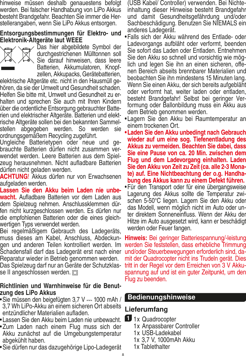 8hinweise  müssen  deshalb  genauestens  befolgt werden. Bei falscher Handhabung von LiPo Akkus besteht Brandgefahr. Beachten Sie immer die Her-stellerangaben, wenn Sie LiPo Akkus entsorgen.Entsorgungsbestimmungen  für  Elektro-  und Elektronik-Altgeräte laut WEEEDas  hier  abgebildete  Symbol  der durchgestrichenen  Mülltonnen  soll Sie  darauf  hinweisen,  dass  leere Batterien,  Akkumulatoren,  Knopf-zellen, Akku packs, Geräte batterien, elektrische Altgeräte etc. nicht in den Hausmüll ge-hören, da sie der Umwelt und Gesundheit schaden. Helfen Sie bitte mit, Umwelt und  Gesundheit zu er-halten und  sprechen  Sie auch  mit  Ihren Kindern über die ordentliche Entsorgung gebrauchter Batte-rien und elektrischer Altgeräte. Batterien und elekt-rische Altgeräte sollen bei den bekannten Sammel-stellen  abgegeben  werden.  So  werden  sie ordnungsgemäßem Recycling zugeführt. Ungleiche  Batterietypen  oder  neue  und  ge-brauchte Batterien dürfen nicht  zusammen  ver-wendet werden. Leere Batterien aus dem Spiel-zeug herausnehmen. Nicht auﬂadbare Batterien dürfen nicht geladen werden. ACHTUNG! Akkus dürfen nur von  Erwachsenen aufgeladen werden. Lassen  Sie  den  Akku  beim  Laden  nie  unbe-wacht. Auﬂadbare Batterien  vor  dem  Laden aus dem Spielzeug nehmen.  Anschlussklemmen dür-fen nicht kurzgeschlossen werden. Es dürfen nur die empfohlenen  Batterien oder die eines gleich-wertigen Typs verwendet werden.Bei  regelmäßigem  Gebrauch  des  Ladegeräts, muss  dieses  am  Kabel,  Anschluss,  Abdeckun-gen  und  anderen  Teilen  kontrolliert  werden.  Im Schadensfall darf das Ladegerät erst nach einer Reparatur wieder in Betrieb genommen werden.Das Spielzeug darf nur an Geräte der Schutzklas-se II angeschlossen werden.  Richtlinien und Warnhinweise für die Benut-zung des LiPo Akkus•  Sie müssen den beigefügten 3,7 V   1000 mAh / 3,7 Wh LiPo-Akku an einem sicheren Ort abseits entzündlicher  Materialien auﬂaden.•  Lassen Sie den Akku beim Laden nie unbewacht. •  Zum  Laden  nach  einem  Flug  muss  sich  der Akku  zunächst  auf  die  Umgebungstemperatur abgekühlt haben.•  Sie dürfen nur das dazugehörige Lipo-Ladegerät (USB Kabel/ Controller) verwenden. Bei Nichte-inhaltung dieser Hinweise besteht Brandgefahr und  damit  Gesundheitsgefährdung  und/oder Sachbeschädigung. Benutzen Sie NIEMALS ein anderes Ladegerät.•  Falls sich der Akku während des Entlade- oder Ladevorgangs aufbläht  oder verformt, beenden Sie sofort das Laden oder Entladen. Entnehmen Sie den Akku so schnell und vorsichtig wie mög-lich und legen Sie ihn an einen sicheren, oﬀe-nen Bereich abseits brennbarer Materialien und beobachten Sie ihn mindestens 15 Minuten lang. Wenn Sie einen Akku, der sich bereits aufgebläht oder  verformt  hat,  weiter  laden  oder  entladen, besteht  Brandgefahr!  Selbst  bei  geringer  Ver-formung oder Ballonbildung muss ein Akku aus dem Betrieb genommen werden.•  Lagern  Sie  den  Akku  bei  Raumtemperatur  an einem trockenen Ort.•  Laden Sie den Akku unbedingt nach Gebrauch wieder auf um eine sog. Tiefenentladung des Akkus zu vermeiden. Beachten Sie dabei, dass Sie eine Pause von ca. 20 Min. zwischen dem Flug und dem Ladevorgang einhalten. Laden Sie den Akku von Zeit zu Zeit (ca. alle 2-3 Mona-te) auf. Eine Nichtbeachtung der o.g. Handha-bung des Akkus kann zu einem Defekt führen.•  Für den Transport oder für eine übergangsweise Lagerung  des  Akkus  sollte  die  Temperatur  zwi-schen 5-50°C liegen. Lagern Sie den Akku oder das Modell, wenn möglich nicht im Auto oder un-ter direktem Sonneneinﬂuss. Wenn der Akku der Hitze im Auto ausgesetzt wird, kann er beschädigt werden oder Feuer fangen.Hinweis: Bei geringer Batteriespannung/-leistung werden Sie feststellen, dass erhebliche Trimmung und/oder Steuerbewegungen erforderlich sind, da-mit der Quadrocopter nicht ins Trudeln gerät. Dies tritt in der Regel vor dem Erreichen von 3 V Akku-spannung auf und ist ein guter Zeitpunkt, um den Flug zu beenden.BedienungshinweiseLieferumfang11 x Quadrocopter   1 x Anpassbarer Controller  1 x USB-Ladekabel  1x 3,7 V, 1000mAh Akku  1x Tablethalter DEUTSCH