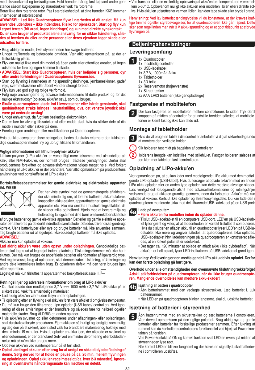 82med tilskadekomst og beskadigelser. Hold hænder, hår og løst tøj samt andre gen-stande såsom kuglepenne og skruetrækker væk fra rotorerne.Berør ikke den roterende rotor. Pas i særdeleshed på, at dine hænder IKKE kommer i nærheden af rotorbladene!ADVARSEL: Lad ikke Quadrocopteren ﬂyve i nærheden af dit ansigt. Må kun anvendes udendørs – ikke indendørs. Risiko for øjenskader. Start og ﬂyv kun i egnet terræn (frit areal, ingen hindringer) og kun med direkte synskontakt.Du er som bruger af produktet alene ansvarlig for en sikker håndtering, såle-des at hverken du eller andre personer eller deres ejendom tager skade eller udsættes for fare. •  Brug aldrig din model, hvis styreenheden har svage batterier.•  Undgå  traﬁkerede og  befærdede områder.  Vær altid opmærksom på,  at der er tilstrækkelig plads.•  Flyv om muligt ikke med din model på åben gade eller  oﬀentlige arealer, så ingen udsættes for fare og ingen  kommer til skade.•  ADVARSEL: Start ikke Quadrocopteren, hvis der beﬁnder sig personer, dyr eller andre forhindringer i Quadrocopterens ﬂyveområde.•  Start og ﬂyvning i nærheden af  højspændingsledninger, jernbaneskinner, gade/veje, svømmebassiner eller åbent vand er strengt forbudt.•  Flyv kun ved god sigt og rolige vejrforhold.•  Følg nøje anvisningerne og advarselsinformationerne til dette produkt og for det mulige ekstraudstyr (oplader, akku’er osv.), som du bruger.•  Skulle quadrocopteren støde ind i levevæsener eller hårde genstande, skal gashåndtaget straks bringes i neutralstilling, dvs. det venstre joystick skal være på nederste anslag!•  Undgå enhver fugt, da fugt kan beskadige elektronikken. •  Der er fare for alvorlig tilskadekomst eller endda død, hvis du stikker dele af din model i munden eller slikker på dem.•  Foretag ingen ændringer eller modiﬁkationer på Quadrocopteren.Hvis du ikke accepterer disse betingelser, bedes du straks returnere den fuldstæn-dige quadrocopter model i ny og ubrugt tilstand til forhandleren.Vigtige informationer om lithium-polymer akku’erLithium-polymer (LiPo) akku’er  er væsentligt mere følsomme end almindelige  al-kali-, eller NiMH-akku’er, der  normalt bruges i trådløse  fjernstyringer. Derfor skal producentens forskrifter og advarselsinformationer følges meget nøje. Ved forkert håndtering af LiPo akku’er er der brandfare. Vær altid opmærksom på producentens anvisninger ved bortskaﬀelse af LiPo akku’er.Bortskaﬀelsesbestemmelser for gamle elektriske og  elektroniske apparater iht. WEEEDet her viste symbol med de gennemstregede aﬀaldstøn-der skal minde dig om, at tomme batterier, akkumulatorer, knapceller, akku-pakker, apparatbatterier, gamle elektriske apparater etc. ikke må smides i husholdningsaﬀaldet, da de skader miljø og helbred. Hjælp med at bevare miljø og helbred og tal også med dine børn om korrekt bortskaﬀelse af brugte batterier og gamle elektriske apparater. Batterier og gamle elektriske appa-rater bør aﬂeveres på de dertil indrettede samlesteder. Således bliver disse genbrugt korrekt. Uens batterityper eller nye og brugte batterier må ikke anvendes sammen. Tag brugte batterier ud af legetøjet. Ikke-opladelige batterier må ikke oplades. ADVARSEL! Akku&apos;er må kun oplades af voksne. Lad aldrig akku’en være uden opsyn under opladningen. Genopladelige bat-terier skal tages ud af legetøjet inden opladning. Tilslutningsklemmer må ikke kort-sluttes. Der må kun bruges de anbefalede batterier eller batterier af ligeværdig type. Ved regelmæssig brug af opladeren, skal dennes kabel, tilslutning, afdækninger og andre dele kontrolleres inden brug. Er opladeren defekt må den først bruges igen efter reparation.Legetøjet må kun tilsluttes til apparater med beskyttelsesklasse II.  Retningslinjer og advarselsinformationer om brug af LiPo akku’er•  Du skal oplade den medfølgende 3,7 V   1000 mAh / 3,7 Wh LiPo-akku på et sikkert sted, væk fra antændelige materialer.•  Lad aldrig akku‘en være uden tilsyn under opladningen. •  Til opladning efter en ﬂyvning skal akku’en først være afkølet til omgivelsestemperatur.•  Du må kun bruge den tilhørende Lipo-oplader (USB kabel/ controller). Ved igno-rering af disse anvisninger er der brandfare og således fare for helbred og/eller materielle skader. Brug ALDRIG en anden oplader.•  Hvis akku’en svulmer op eller deformeres under aﬂadningen- eller opladningen, skal du straks afbryde procuduren. Fjern akku’en så hurtigt og forsigtigt som muligt og læg den på et sikkert, åbent sted væk fra brandbare materialer og hold øje med den i mindst 15 minutter. Hvis du oplader en akku igen, der allerede er svulmet op eller deformeret, er der brandfare! Selv ved en mindre deformering eller bobledan-nelse må akku’en ikke bruges mere.•  Opbevar akku’en ved rumtemperatur på et tørt sted.•  Oplad ubetinget akku‘en efter brug for at undgå en såkaldt dybdeaﬂadning af denne. Sørg derved for at holde en pause på ca. 20 min. mellem ﬂyvningen og opladningen. Oplad akku‘en regelmæssigt (ca. hver 2-3 måneder). Ignore-ring af ovennævnte håndteringsmåde kan medføre en defekt.•  Ved transport eller en midlertidig opbevaring af akku’en bør temperaturen være mel-lem 5-50° C. Opbevar om muligt ikke akku’en eller modellen i bilen eller i direkte sol-lys. Hvis akku’en udsættes for varmen i bilen, kan den tage skade eller bryde i brand.Henvisning: Ved lav batterispænding/ydelse vil du konstatere, at der kræves kraf-tige trimme og/eller styrebevægelser, for at quadrocopteren ikke går i spind. Dette sker som regel inden man når 3 V akku-spænding og er et godt tidspunkt at afbryde ﬂyvningen på.BetjeningshenvisningerLeveringsomfang11 x Quadrocopter 1 x Indstillelig controller  1 x USB-ladekabel   1x 3,7 V, 1000mAh Akku   1 x Tabletholder  1 x 3D brille  2 x Reservemotor (højre/venstre)  1 x Skruetrækker  2x AAA LR03 batterier (ikke genopladelige)Fastgørelse af mobiltelefon2 Der kan fastgøres en mobiltelefon mellem controllerens to sider. Tryk dertil knappen på midten af controller for at indstille bredden således, at mobiltele-fonen er klemt fast og ikke kan falde ud.  Montage af tabletholder 3 Hvis du vil bruge en tablet i din controller anbefaler vi dig af sikkerhedsgrunde at montere den vedlagte holder.. 1  Klik holderen fast midt på bagsiden af controlleren. 2  Holderens længde kan indstilles med stillehjulet. Fastgør holderen således at den klemmer tabletten fast i controlleren. Opladning af LiPo-akku’enVær opmærksom på, at du kun lader med medfølgende LiPo-akku med den medføl-gende LiPo-oplader (USB-kabel). Hvis du forsøger at oplade akku’en med en anden LiPo-akku oplader eller en anden type oplader, kan dette medføre alvorlige skader. Læs venligst det  forudgående  afsnit  med  advarselsinformationer og  retningslinjer vedrørende brug af akku’en grundigt igennem, inden du fortsætter. Akku’er må kun oplades af voksne. Kortslut ikke oplader og strømforsyningsdele. Du kan lade den i quadrocopteren monterede akku med det tilhørende USB-ladekabel på en USB-port:4aLade på computer: •  Fjern akku’en fra modellen inden du oplader denne.  •  Tilslut USB-ladekablet til en computers USB-port. LED’en på USB-ladekab-let lyser grønt og viser, at at ladeenheden er korrekt tilsluttet til computeren. Hvis du tilslutter en aﬂadet akku til en quadrocopter lyser LED’en på USB-la-dekablet ikke mere og angiver således, at quadrocopterens akku oplades. USB-ladekablet hhv. ladebøsningen på quadrocopteren er konstrueret såle-des, at en forkert polaritet er udelukket.   •  Det tager ca. 120 minutter at oplade en aﬂadt akku (ikke dybdeaﬂadt). Når akku’en er helt opladt, lyser LED-indikatoren på USB-ladekablet grønt igen.Henvisning: Ved levering er den medfølgende LiPo-akku delvis opladet. Derfor kan den første opladning gå hurtigere.Overhold under alle omstændigheder den ovennævnte tilslutningrækkefølge! Adskil stikforbindelsen på quadrocopteren, når du ikke bruger quadrocopte-ren. Manglende overholdelse kan medføre akku-skader!4bIsætning af batteri i quadrocopter•  Åbn  batterirummet med  den  vedlagte  skruetrækker.  Læg  batteriet  i.  Luk batterirummet.  •  Når LED’en på quadrocopteren blinker langsomt, skal du udskifte batteriet.Isætning af batterier i styreenhed5  Åbn  batterirummet med en skruetrækker og  sæt  batterierne  i  controlleren. Vær derved opmærksom på den rigtige polaritet. Brug aldrig nye og gamle batterier eller batterier fra forskellige producenter sammen. Efter lukning af rummet kan du kontrollere controllerens funktionalitet ved hjælp af Power-kon-takten på forsiden.   Ved Power-kontakt på ON og korrekt funktion skal LED’en øverst på midten af styreenheden lyse rødt.   Når kontrol LED’en blinker langsomt og der høres en signallyd, skal batterier-ne i controlleren udskiftes.DANSK