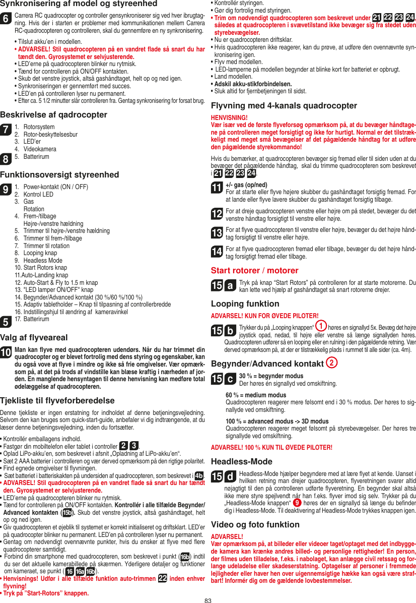 83Synkronisering af model og styreenhed6    Carrera RC quadrocopter og controller gensynkroniserer sig ved hver ibrugtag-ning. Hvis der i  starten er problemer med kommunikationen mellem Carrera RC-quadrocopteren og controlleren, skal du gennemføre en ny synkronisering.  •  Tilslut akku’en i modellen. •  ADVARSEL! Stil quadrocopteren på en vandret ﬂade så snart du har tændt den. Gyrosystemet er selvjusterende.  • LED’erne på quadrocopteren blinker nu rytmisk.  •  Tænd for controlleren på ON/OFF kontakten.   •  Skub det venstre joystick, altså gashåndtaget, helt op og ned igen.  •  Synkroniseringen er gennemført med succes.   •  LED’en på controlleren lyser nu permanent.  •  Efter ca. 5 1/2 minutter slår controlleren fra. Gentag synkronisering for forsat brug.Beskrivelse af qadrocopter7  1.  Rotorsystem2.  Rotor-beskyttelsesbur  3.  LED’er  4.  Videokamera8  5.  BatterirumFunktionsoversigt styreenhed9  1.  Power-kontakt (ON / OFF)2.  Kontrol LED  3.  Gas    Rotation  4.  Frem-/tilbage    Højre-/venstre hældning   5.  Trimmer til højre-/venstre hældning  6.  Trimmer til frem-/tilbage  7.  Trimmer til rotation  8.  Looping knap   9.  Headless Mode  10. Start Rotors knap  11.Auto-Landing knap  12. Auto-Start &amp; Fly to 1.5 m knap   13. &quot;LED lamper ON/OFF&quot; knap  14. Begynder/Advanced kontakt (30 %/60 %/100 %)  15. Adaptiv tabletholder – Knap til tilpasning af controllerbredde  16. Indstillingshjul til ændring af  kameravinkel5  17. BatterirumValg af ﬂyveareal10  Man kan ﬂyve med quadrocopteren udendørs. Når du har trimmet din quadrocopter og er blevet fortrolig med dens styring og egenskaber, kan du også vove at ﬂyve i mindre og ikke så frie omgivelser. Vær opmærk-som på, at det på trods af vindstille kan blæse kraftig i nærheden af jor-den. En manglende hensyntagen til denne henvisning kan medføre total ødelæggelse af quadrocopteren.Tjekliste til ﬂyveforberedelseDenne  tjekliste  er  ingen  erstatning  for  indholdet  af  denne  betjeningsvejledning. Selvom den kan bruges som quick-start-guide, anbefaler vi dig indtrængende, at du læser denne betjeningsvejledning, inden du fortsætter.•  Kontrollér emballagens indhold.•  Fastgør din mobiltelefon eller tablet i controller 2 3.•  Oplad LiPo-akku’en, som beskrevet i afsnit „Opladning af LiPo-akku’en“.•  Sæt 2 AAA batterier i controlleren og vær derved opmærksom på den rigtige polaritet.•  Find egnede omgivelser til ﬂyvningen.•   Sæt batteriet i batteriskakten på undersiden af quadrocopteren, som beskrevet i 4b.•  ADVARSEL! Stil quadrocopteren på en vandret ﬂade så snart du har tændt den. Gyrosystemet er selvjusterende.•  LED’erne på quadrocopteren blinker nu rytmisk.•  Tænd for controlleren på ON/OFF kontakten. Kontrollér i alle tilfælde Begynder/Advanced kontakten (15b). Skub det venstre joystick, altså gashåndtaget, helt op og ned igen.•  Giv quadrocopteren et øjeblik til systemet er korrekt initialiseret og driftsklart. LED’er på quadrocopter blinker nu permanent. LED’en på controlleren lyser nu permanent.•  Gentag  om  nødvendigt ovennævnte punkter, hvis du  ønsker at ﬂyve med  ﬂere quadrocopterer samtidigt.•  Forbind din smartphone med quadrocopteren, som beskrevet i punkt (16b) indtil du ser det aktuelle kamerabillede på skærmen. Yderligere detaljer og funktioner om kameraet, se punkt (16 16a 16b).•  Henvisnings! Udfør i alle tilfælde funktion auto-trimmen 22 inden enhver ﬂyvning!•  Tryk på ”Start-Rotors” knappen.•  Kontrollér styringen.•  Gør dig fortrolig med styringen. •  Trim om nødvendigt quadrocopteren som beskrevet under 21 22 23 24, således at quadrocopteren i svævetilstand ikke bevæger sig fra stedet uden styrebevægelser.•  Nu er quadrocopteren driftsklar.•  Hvis quadrocopteren ikke reagerer, kan du prøve, at udføre den ovennævnte syn-kronisering igen.•  Flyv med modellen.•  LED-lamperne på modellen begynder at blinke kort før batteriet er opbrugt.•  Land modellen.•  Adskil akku-stikforbindelsen.•  Sluk altid for fjernbetjeningen til sidst.Flyvning med 4-kanals quadrocopterHENVISNING! Vær især ved de første ﬂyveforsøg opmærksom på, at du bevæger håndtage-ne på controlleren meget forsigtigt og ikke for hurtigt. Normal er det tilstræk-keligt med meget små bevægelser af det pågældende håndtag for at udføre den pågældende styrekommando!Hvis du bemærker, at quadrocopteren bevæger sig fremad eller til siden uden at du bevæger det pågældende håndtag,  skal du trimme quadrocopteren som beskrevet i 21 22 23 24.11  +/- gas (op/ned)  For at starte eller ﬂyve højere skubber du gashåndtaget forsigtig fremad. For at lande eller ﬂyve lavere skubber du gashåndtaget forsigtig tilbage.12   For at dreje quadrocopteren venstre eller højre om på stedet, bevæger du det venstre håndtag forsigtigt til venstre eller højre.13   For at ﬂyve quadrocopteren til venstre eller højre, bevæger du det højre hånd-tag forsigtigt til venstre eller højre.14  For at ﬂyve quadrocopteren fremad eller tilbage, bevæger du det højre hånd-tag forsigtigt fremad eller tilbage.Start rotorer / motorer 15  aTryk på knap “Start Rotors” på controlleren for at starte motorerne. Du kan lette ved hjælp af gashåndtaget så snart rotorerne drejer.    Looping funktionADVARSEL! KUN FOR ØVEDE PILOTER!15  bTrykker du på „Looping knappen“ 1 høres en signallyd 5x. Bevæg det højre joystick  opad,  nedad,  til  højre  eller  venstre  så  længe  signallyden  høres. Quadrocopteren udfører så en looping eller en rulning i den pågældende retning. Vær derved opmærksom på, at der er tilstrækkelig plads i rummet til alle sider (ca. 4m).Begynder/Advanced kontakt 215  c30 % = begynder modus Der høres én signallyd ved omskiftning.   60 % = medium modus   Quadrocopteren reagerer mere følsomt end i 30 % modus. Der  høres to sig-nallyde ved omskiftning.   100 % = advanced modus -&gt; 3D modus   Quadrocopteren reagerer meget følsomt på styrebevægelser. Der høres tre signallyde ved omskiftning.ADVARSEL! 100 % KUN TIL ØVEDE PILOTER!Headless-Mode15  dHeadless-Mode hjælper begyndere med at lære ﬂyet at kende. Uanset i hvilken retning man drejer quadrocopteren, ﬂyveretningen svarer altid nøjagtigt til den på controlleren udførte ﬂyveretning. En begynder skal altså ikke mere styre spejlvendt når han f.eks. ﬂyver imod sig selv. Trykker på du „Headless-Mode knappen“  9 høres der en signallyd så længe du beﬁnder dig i Headless-Mode. Til deaktivering af Headless-Mode trykkes knappen igen.Video og foto funktionADVARSEL!Vær opmærksom på, at billeder eller videoer taget/optaget med det indbygge-de kamera kan krænke andres billed- og personlige rettigheder! En person, der ﬁlmes uden tilladelse, f.eks. i nabolaget, kan anlægge civil retssag og for-lange udeladelse eller skadeserstatning. Optagelser af personer i fremmede lejligheder eller haver hen over uigennemsigtige hække kan også være straf-bart! Informér dig om de gældende lovbestemmelser.DANSK