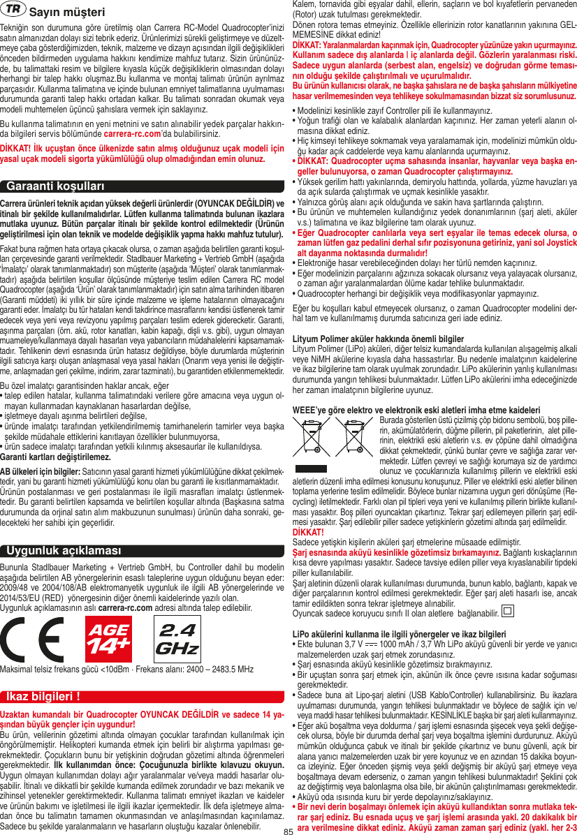 85 Sayın müşteriTekniğin son durumuna göre üretilmiş olan Carrera RC-Model Quadrocopter’inizi satın almanızdan dolayı sizi tebrik ederiz. Ürünlerimizi sürekli geliştirmeye ve düzelt-meye çaba gösterdiğimizden, teknik, malzeme ve dizayn açısından ilgili değişiklikleri önceden bildirmeden uygulama hakkını kendimize mahfuz tutarız. Sizin ürününüz-de, bu talimattaki resim ve bilgilere kıyasla küçük değişikliklerin olmasından dolayı herhangi bir talep hakkı oluşmaz.Bu kullanma ve montaj talimatı ürünün ayrılmaz parçasıdır. Kullanma talimatına ve içinde bulunan emniyet talimatlarına uyulmaması durumunda garanti talep hakkı ortadan kalkar. Bu talimatı sonradan okumak veya modeli muhtemelen üçüncü şahıslara vermek için saklayınız.Bu kullanma talimatının en yeni metnini ve satın alınabilir yedek parçalar hakkın-da bilgileri servis bölümünde carrera-rc.com’da bulabilirsiniz.DİKKAT! İlk uçuştan önce ülkenizde satın almış olduğunuz uçak modeli için yasal uçak modeli sigorta yükümlülüğü olup olmadığından emin olunuz.Garaanti koşullarıCarrera ürünleri teknik açıdan yüksek değerli ürünlerdir (OYUNCAK DEĞİLDİR) ve itinalı bir şekilde kullanılmalıdırlar. Lütfen kullanma talimatında bulunan ikazlara mutlaka uyunuz. Bütün parçalar itinalı bir şekilde kontrol edilmektedir (Ürünün geliştirilmesi için olan teknik ve modelde değişiklik yapma hakkı mahfuz tutulur).Fakat buna rağmen hata ortaya çıkacak olursa, o zaman aşağıda belirtilen garanti koşul-ları çerçevesinde garanti verilmektedir. Stadlbauer Marketing + Vertrieb GmbH (aşağıda ‘İmalatçı’ olarak tanımlanmaktadır) son müşterite (aşağıda ‘Müşteri’ olarak tanımlanmak-tadır) aşağıda belirtilen koşullar ölçüsünde müşteriye teslim edilen Carrera RC model Quadrocopter (aşağıda ‘Ürün’ olarak tanımlanmaktadır) için satın alma tarihinden itibaren (Garanti müddeti) iki yıllık bir süre içinde malzeme ve işleme hatalarının olmayacağını garanti eder. İmalatçı bu tür hataları kendi takdirince masraﬂarını kendisi üstlenerek tamir edecek veya yeni veya revizyonu yapılmış parçaları teslim ederek giderecketir. Garanti, aşınma parçaları (örn. akü, rotor kanatları, kabin kapağı, dişli v.s. gibi), uygun olmayan muameleye/kullanmaya dayalı hasarları veya yabancıların müdahalelerini kapsamamak-tadır. Tehlikenin devri esnasında ürün hatasız değildiyse, böyle durumlarda müşterinin ilgili satıcıya karşı oluşan anlaşmasal veya yasal hakları (Onarım veya yenisi ile değiştir-me, anlaşmadan geri çekilme, indirim, zarar tazminatı), bu garantiden etkilenmemektedir.Bu özel imalatçı garantisinden haklar ancak, eğer •  talep edilen hatalar, kullanma talimatındaki verilere göre amacına veya uygun ol-mayan kullanmadan kaynaklanan hasarlardan değilse,•  işletmeye dayalı aşınma belirtileri değilse,•  üründe imalatçı tarafından yetkilendirilmemiş tamirhanelerin tamirler veya başka şekilde müdahale ettiklerini kanıtlayan özellikler bulunmuyorsa, •  ürün sadece imalatçı tarafından yetkili kılınmış aksesaurlar ile kullanıldıysa. Garanti kartları değiştirilemez.AB ülkeleri için bilgiler: Satıcının yasal garanti hizmeti yükümlülüğüne dikkat çekilmek-tedir, yani bu garanti hizmeti yükümlülüğü konu olan bu garanti ile kısıtlanmamaktadır. Ürünün postalanması ve geri postalanması ile ilgili masraﬂarı imalatçı üstlenmek-tedir. Bu garanti belirtilen kapsamda ve belirtilen koşullar altında (Başkasına satma durumunda da orjinal satın alım makbuzunun sunulması) ürünün daha sonraki, ge-lecekteki her sahibi için geçerlidir.Uygunluk açıklamasıBununla Stadlbauer Marketing +  Vertrieb GmbH, bu Controller dahil  bu  modelin aşağıda belirtilen AB yönergelerinin esaslı taleplerine uygun olduğunu beyan eder: 2009/48 ve 2004/108/AB elektromanyetik uygunluk ile  ilgili AB  yönergelerinde ve 2014/53/EU (RED)  yönergesinin diğer önemli kaidelerinde yazılı olan. Uygunluk açıklamasının aslı carrera-rc.com adresi altında talep edilebilir.                     Maksimal telsiz frekans gücü &lt;10dBm · Frekans alanı: 2400 – 2483.5 MHzİkaz bilgileri !Uzaktan kumandalı bir Quadrocopter OYUNCAK DEĞİLDİR ve sadece 14 ya-şından büyük gençler için uygundur!Bu ürün,  velilerinin gözetimi altında olmayan çocuklar tarafından  kullanılmak  için öngörülmemiştir. Helikopteri kumanda etmek için belirli bir alıştırma yapılması ge-rekmektedir. Çocukların bunu bir yetişkinin doğrudan gözetimi altında öğrenmeleri gerekmektedir.  İlk  kullanımdan  önce: Çocuğunuzla  birlikte  kılavuzu  okuyun. Uygun olmayan kullanımdan dolayı ağır yaralanmalar ve/veya maddi hasarlar olu-şabilir. İtinalı ve dikkatli bir şekilde kumanda edilmek zorundadır ve bazı mekanik ve zihinsel yetenekler gerektirmektedir. Kullanma talimatı emniyet ikazları ve kaideler ve ürünün bakımı ve işletilmesi ile ilgili ikazlar içermektedir. İlk defa işletmeye alma-dan önce bu talimatın tamamen okunmasından ve anlaşılmasından kaçınılamaz. Sadece bu şekilde yaralanmaların ve hasarların oluştuğu kazalar önlenebilir. Kalem, tornavida gibi eşyalar dahil, ellerin, saçların ve bol kıyafetlerin pervaneden (Rotor) uzak tutulması gerekmektedir.  Dönen rotora temas etmeyiniz. Özellikle ellerinizin rotor kanatlarının yakınına GEL-MEMESİNE dikkat ediniz!DİKKAT: Yaralanmalardan kaçınmak için, Quadrocopter yüzünüze yakın uçurmayınız. Kullanım sadece dış alanlarda | iç alanlarda değil. Gözlerin yaralanması riski. Sadece uygun alanlarda (serbest alan, engelsiz) ve doğrudan görme teması-nın olduğu şekilde çalıştırılmalı ve uçurulmalıdır. Bu ürünün kullanıcısı olarak, ne başka şahıslara ne de başka şahısların mülkiyetine hasar verilmemesinden veya tehlikeye sokulmamasından bizzat siz sorumlusunuz.•  Modelinizi kesinlikle zayıf Controller pili ile kullanmayınız.•  Yoğun traﬁği olan ve kalabalık alanlardan kaçınınız. Her zaman yeterli alanın ol-masına dikkat ediniz. •  Hiç kimseyi tehlikeye sokmamak veya yaralamamak için, modelinizi mümkün oldu-ğu kadar açık caddelerde veya kamu alanlarında uçurmayınız.•  DİKKAT: Quadrocopter uçma sahasında insanlar, hayvanlar veya başka en-geller bulunuyorsa, o zaman Quadrocopter çalıştırmayınız.•  Yüksek gerilim hattı yakınlarında, demiryolu hattında, yollarda, yüzme havuzları ya da açık sularda çalıştırmak ve uçmak kesinlikle yasaktır. •  Yalnızca görüş alanı açık olduğunda ve sakin hava şartlarında çalıştırın. •  Bu ürünün ve muhtemelen kullandığınız yedek donanımlarının (şarj aleti, aküler v.s.) talimatına ve ikaz bilgilerine tam olarak uyunuz. •  Eğer Quadrocopter canlılarla veya sert eşyalar ile temas edecek olursa, o zaman lütfen gaz pedalini derhal sıfır pozisyonuna getiriniz, yani sol Joystick alt dayanma noktasında durmalıdır!•  Elektroniğe hasar verebileceğinden dolayı her türlü nemden kaçınınız. •  Eğer modelinizin parçalarını ağzınıza sokacak olursanız veya yalayacak olursanız, o zaman ağır yaralanmalardan ölüme kadar tehlike bulunmaktadır. •  Quadrocopter herhangi bir değişiklik veya modiﬁkasyonlar yapmayınız. Eğer bu koşulları kabul etmeyecek olursanız, o zaman  Quadrocopter modelini der-hal tam ve kullanılmamış durumda satıcınıza geri iade ediniz.   Lityum Polimer aküler hakkında önemli bilgilerLityum Polimer (LiPo) aküleri, diğer telsiz kumandalarda kullanılan alışagelmiş alkali veye NiMH akülerine kıyasla daha hassastırlar. Bu nedenle imalatçının kaidelerine ve ikaz bilgilerine tam olarak uyulmak zorundadır. LiPo akülerinin yanlış kullanılması durumunda yangın tehlikesi bulunmaktadır. Lütfen LiPo akülerini imha edeceğinizde her zaman imalatçının bilgilerine uyunuz.WEEE’ye göre elektro ve elektronik eski aletleri imha etme kaideleri Burada gösterilen üstü çizilmiş çöp bidonu sembolü, boş pille-rin, akümülatörlerin, düğme pillerin, pil paketlerinin,  alet pille-rinin, elektrikli eski aletlerin v.s. ev çöpüne dahil olmadığına dikkat çekmektedir, çünkü bunlar çevre ve sağlığa zarar ver-mektedir.  Lütfen çevreyi ve sağlığı korumaya siz de yardımcı olunuz ve çocuklarınızla kullanılmış pillerin ve elektrikli eski aletlerin düzenli imha edilmesi konusunu konuşunuz.  Piller ve elektrikli eski aletler bilinen toplama yerlerine teslim edilmelidir. Böylece bunlar nizamına uygun geri dönüşüme (Re-cycling) iletilmektedir. Farklı olan pil tipleri veya yeni ve kullanılmış pillerin birlikte kullanıl-ması yasaktır. Boş pilleri oyuncaktan çıkartınız. Tekrar şarj edilemeyen pillerin şarj edil-mesi yasaktır. Şarj edilebilir piller sadece yetişkinlerin gözetimi altında şarj edilmelidir. DİKKAT!Sadece yetişkin kişilerin aküleri şarj etmelerine müsaade edilmiştir.Şarj esnasında aküyü kesinlikle gözetimsiz bırkamayınız. Bağlantı kıskaçlarının kısa devre yapılması yasaktır. Sadece tavsiye edilen piller veya kıyaslanabilir tipdeki piller kullanılabilir. Şarj aletinin düzenli olarak kullanılması durumunda, bunun kablo, bağlantı, kapak ve diğer parçalarının kontrol edilmesi gerekmektedir. Eğer şarj aleti hasarlı ise, ancak tamir edildikten sonra tekrar işletmeye alınabilir. Oyuncak sadece koruyucu sınıfı II olan aletlere  bağlanabilir.  LiPo akülerini kullanma ile ilgili yönergeler ve ikaz bilgileri•  Ekte bulunan 3,7 V   1000 mAh / 3,7 Wh LiPo aküyü güvenli bir yerde ve yanıcı malzemelerden uzak şarj etmek zorundasınız.•  Şarj esnasında aküyü kesinlikle gözetimsiz bırakmayınız. •  Bir uçuştan sonra şarj etmek için, akünün ilk önce çevre ısısına kadar soğuması gerekmektedir.•  Sadece  buna  ait Lipo-şarj  aletini  (USB Kablo/Controller)  kullanabilirsiniz.  Bu  ikazlara uyulmaması durumunda,  yangın tehlikesi bulunmaktadır  ve böylece de  sağlık için ve/veya maddi hasar tehlikesi bulunmaktadır. KESİNLİKLE başka bir şarj aleti kullanmayınız.•  Eğer akü boşaltma veya doldurma / şarj işlemi esnasında şişecek veya şekli değişe-cek olursa, böyle bir durumda derhal şarj veya boşaltma işlemini durdurunuz. Aküyü mümkün olduğunca çabuk ve itinalı bir şekilde çıkartınız ve bunu güvenli, açık bir alana yanıcı malzemelerden uzak bir yere koyunuz ve en azından 15 dakika boyun-ca izleyiniz. Eğer önceden şişmiş veya şekli değişmiş bir aküyü şarj etmeye veya boşaltmaya devam ederseniz, o zaman yangın tehlikesi bulunmaktadır! Şeklini çok az değiştirmiş veya balonlaşma olsa bile, bir akünün çalıştırılmaması gerekmektedir. •  Aküyü oda ısısında kuru bir yerde depolayınız/saklayınız.•  Bir nevi derin boşalmayı önlemek için aküyü kullandıktan sonra mutlaka tek-rar şarj ediniz. Bu esnada uçuş ve şarj işlemi arasında yakl. 20 dakikalık bir ara verilmesine dikkat ediniz. Aküyü zaman zaman şarj ediniz (yakl. her 2-3 TÜRKÇE