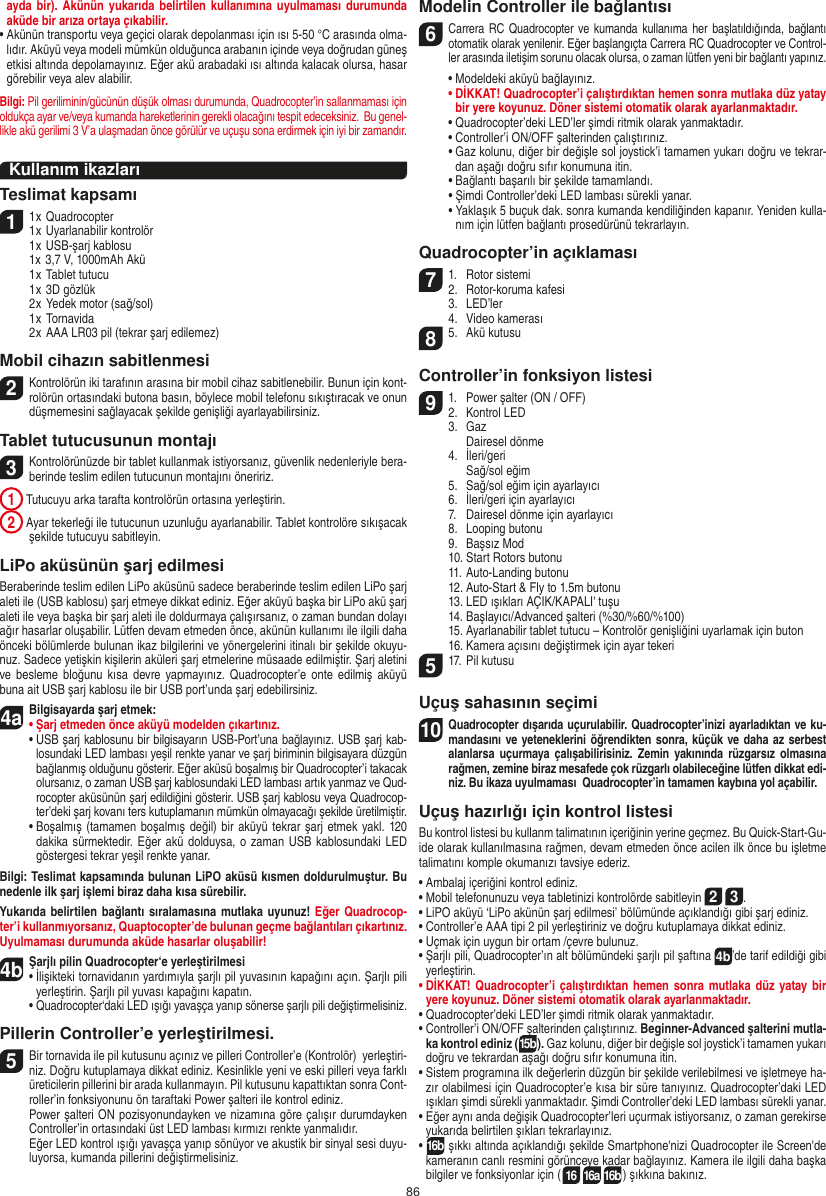 86ayda bir).  Akünün  yukarıda  belirtilen kullanımına uyulmaması durumunda aküde bir arıza ortaya çıkabilir.•  Akünün transportu veya geçici olarak depolanması için ısı 5-50 °C arasında olma-lıdır. Aküyü veya modeli mümkün olduğunca arabanın içinde veya doğrudan güneş etkisi altında depolamayınız. Eğer akü arabadaki ısı altında kalacak olursa, hasar görebilir veya alev alabilir.Bilgi: Pil geriliminin/gücünün düşük olması durumunda, Quadrocopter’in sallanmaması için oldukça ayar ve/veya kumanda hareketlerinin gerekli olacağını tespit edeceksiniz.  Bu genel-likle akü gerilimi 3 V’a ulaşmadan önce görülür ve uçuşu sona erdirmek için iyi bir zamandır.Kullanım ikazları Teslimat kapsamı11 x Quadrocopter 1 x Uyarlanabilir kontrolör  1 x USB-şarj kablosu  1x 3,7 V, 1000mAh Akü  1 x Tablet tutucu  1 x 3D gözlük  2 x Yedek motor (sağ/sol)  1 x Tornavida  2 x AAA LR03 pil (tekrar şarj edilemez)Mobil cihazın sabitlenmesi2Kontrolörün iki tarafının arasına bir mobil cihaz sabitlenebilir. Bunun için kont-rolörün ortasındaki butona basın, böylece mobil telefonu sıkıştıracak ve onun düşmemesini sağlayacak şekilde genişliği ayarlayabilirsiniz. Tablet tutucusunun montajı 3 Kontrolörünüzde bir tablet kullanmak istiyorsanız, güvenlik nedenleriyle bera-berinde teslim edilen tutucunun montajını öneririz. 1 Tutucuyu arka tarafta kontrolörün ortasına yerleştirin. 2  Ayar tekerleği ile tutucunun uzunluğu ayarlanabilir. Tablet kontrolöre sıkışacak şekilde tutucuyu sabitleyin.LiPo aküsünün şarj edilmesi Beraberinde teslim edilen LiPo aküsünü sadece beraberinde teslim edilen LiPo şarj aleti ile (USB kablosu) şarj etmeye dikkat ediniz. Eğer aküyü başka bir LiPo akü şarj aleti ile veya başka bir şarj aleti ile doldurmaya çalışırsanız, o zaman bundan dolayı ağır hasarlar oluşabilir. Lütfen devam etmeden önce, akünün kullanımı ile ilgili daha önceki bölümlerde bulunan ikaz bilgilerini ve yönergelerini itinalı bir şekilde okuyu-nuz. Sadece yetişkin kişilerin aküleri şarj etmelerine müsaade edilmiştir. Şarj aletini ve besleme  bloğunu kısa devre yapmayınız. Quadrocopter’e onte edilmiş aküyü buna ait USB şarj kablosu ile bir USB port’unda şarj edebilirsiniz. 4aBilgisayarda şarj etmek:•  Şarj etmeden önce aküyü modelden çıkartınız.  •  USB şarj kablosunu bir bilgisayarın USB-Port’una bağlayınız. USB şarj kab-losundaki LED lambası yeşil renkte yanar ve şarj biriminin bilgisayara düzgün bağlanmış olduğunu gösterir. Eğer aküsü boşalmış bir Quadrocopter’i takacak olursanız, o zaman USB şarj kablosundaki LED lambası artık yanmaz ve Qud-rocopter aküsünün şarj edildiğini gösterir. USB şarj kablosu veya Quadrocop-ter’deki şarj kovanı ters kutuplamanın mümkün olmayacağı şekilde üretilmiştir.  •  Boşalmış (tamamen boşalmış değil) bir aküyü tekrar şarj etmek yakl. 120 dakika sürmektedir. Eğer  akü dolduysa, o  zaman USB kablosundaki LED göstergesi tekrar yeşil renkte yanar.Bilgi: Teslimat kapsamında bulunan LiPO aküsü kısmen doldurulmuştur. Bu nedenle ilk şarj işlemi biraz daha kısa sürebilir. Yukarıda belirtilen bağlantı  sıralamasına mutlaka uyunuz! Eğer Quadrocop-ter’i kullanmıyorsanız, Quaptocopter’de bulunan geçme bağlantıları çıkartınız. Uyulmaması durumunda aküde hasarlar oluşabilir!4b Şarjlı pilin Quadrocopter‘e yerleştirilmesi•   İlişikteki tornavidanın yardımıyla şarjlı pil yuvasının kapağını açın. Şarjlı pili yerleştirin. Şarjlı pil yuvası kapağını kapatın.  •  Quadrocopter‘daki LED ışığı yavaşça yanıp sönerse şarjlı pili değiştirmelisiniz.Pillerin Controller’e yerleştirilmesi.5 Bir tornavida ile pil kutusunu açınız ve pilleri Controller’e (Kontrolör)  yerleştiri-niz. Doğru kutuplamaya dikkat ediniz. Kesinlikle yeni ve eski pilleri veya farklı üreticilerin pillerini bir arada kullanmayın. Pil kutusunu kapattıktan sonra Cont-roller’in fonksiyonunu ön taraftaki Power şalteri ile kontrol ediniz.    Power şalteri ON pozisyonundayken ve nizamına göre çalışır durumdayken Controller’in ortasındaki üst LED lambası kırmızı renkte yanmalıdır.    Eğer LED kontrol ışığı yavaşça yanıp sönüyor ve akustik bir sinyal sesi duyu-luyorsa, kumanda pillerini değiştirmelisiniz.Modelin Controller ile bağlantısı6   Carrera RC Quadrocopter ve kumanda kullanıma her  başlatıldığında, bağlantı otomatik olarak yenilenir. Eğer başlangıçta Carrera RC Quadrocopter ve Control-ler arasında iletişim sorunu olacak olursa, o zaman lütfen yeni bir bağlantı yapınız.   •  Modeldeki aküyü bağlayınız. •  DİKKAT! Quadrocopter’i çalıştırdıktan hemen sonra mutlaka düz yatay bir yere koyunuz. Döner sistemi otomatik olarak ayarlanmaktadır.  •  Quadrocopter’deki LED’ler şimdi ritmik olarak yanmaktadır.   •  Controller’i ON/OFF şalterinden çalıştırınız.  •  Gaz kolunu, diğer bir değişle sol joystick’i tamamen yukarı doğru ve tekrar-dan aşağı doğru sıfır konumuna itin.   •  Bağlantı başarılı bir şekilde tamamlandı.   •  Şimdi Controller’deki LED lambası sürekli yanar.  •  Yaklaşık 5 buçuk dak. sonra kumanda kendiliğinden kapanır. Yeniden kulla-nım için lütfen bağlantı prosedürünü tekrarlayın.Quadrocopter’in açıklaması7 1.  Rotor sistemi2.  Rotor-koruma kafesi  3.  LED’ler  4.  Video kamerası 85.  Akü kutusuController’in fonksiyon listesi 9 1.  Power şalter (ON / OFF)2.  Kontrol LED  3.  Gaz    Dairesel dönme   4.  İleri/geri     Sağ/sol eğim  5.  Sağ/sol eğim için ayarlayıcı   6.  İleri/geri için ayarlayıcı   7.  Dairesel dönme için ayarlayıcı   8.  Looping butonu   9.  Başsız Mod   10. Start Rotors butonu  11. Auto-Landing butonu  12. Auto-Start &amp; Fly to 1.5m butonu  13. LED ışıkları AÇIK/KAPALI&apos; tuşu  14. Başlayıcı/Advanced şalteri (%30/%60/%100)   15.  Ayarlanabilir tablet tutucu – Kontrolör genişliğini uyarlamak için buton  16. Kamera açısını değiştirmek için ayar tekeri5 17. Pil kutusu Uçuş sahasının seçimi10 Quadrocopter dışarıda uçurulabilir. Quadrocopter’inizi ayarladıktan ve ku-mandasını ve yeteneklerini öğrendikten sonra, küçük ve daha az serbest alanlarsa  uçurmaya  çalışabilirisiniz.  Zemin  yakınında  rüzgarsız  olmasına rağmen, zemine biraz mesafede çok rüzgarlı olabileceğine lütfen dikkat edi-niz. Bu ikaza uyulmaması  Quadrocopter’in tamamen kaybına yol açabilir. Uçuş hazırlığı için kontrol listesi Bu kontrol listesi bu kullanm talimatının içeriğinin yerine geçmez. Bu Quick-Start-Gu-ide olarak kullanılmasına rağmen, devam etmeden önce acilen ilk önce bu işletme talimatını komple okumanızı tavsiye ederiz. •  Ambalaj içeriğini kontrol ediniz. •  Mobil telefonunuzu veya tabletinizi kontrolörde sabitleyin 2 3.•  LiPO aküyü ‘LiPo akünün şarj edilmesi’ bölümünde açıklandığı gibi şarj ediniz. •  Controller’e AAA tipi 2 pil yerleştiriniz ve doğru kutuplamaya dikkat ediniz. •  Uçmak için uygun bir ortam /çevre bulunuz.•  Şarjlı pili, Quadrocopter’ın alt bölümündeki şarjlı pil şaftına 4b’de tarif edildiği gibi yerleştirin. •  DİKKAT! Quadrocopter’i çalıştırdıktan hemen  sonra mutlaka düz yatay bir yere koyunuz. Döner sistemi otomatik olarak ayarlanmaktadır.•  Quadrocopter’deki LED’ler şimdi ritmik olarak yanmaktadır.•  Controller’i ON/OFF şalterinden çalıştırınız. Beginner-Advanced şalterini mutla-ka kontrol ediniz (15b). Gaz kolunu, diğer bir değişle sol joystick’i tamamen yukarı doğru ve tekrardan aşağı doğru sıfır konumuna itin. •  Sistem programına ilk değerlerin düzgün bir şekilde verilebilmesi ve işletmeye ha-zır olabilmesi için Quadrocopter’e kısa bir süre tanıyınız. Quadrocopter’daki LED ışıkları şimdi sürekli yanmaktadır. Şimdi Controller’deki LED lambası sürekli yanar.•  Eğer aynı anda değişik Quadrocopter’leri uçurmak istiyorsanız, o zaman gerekirse yukarıda belirtilen şıkları tekrarlayınız. •  16b şıkkı altında açıklandığı şekilde Smartphone&apos;nizi Quadrocopter ile Screen&apos;de kameranın canlı resmini görünceye kadar bağlayınız. Kamera ile ilgili daha başka bilgiler ve fonksiyonlar için (16 16a 16b) şıkkına bakınız. TÜRKÇE