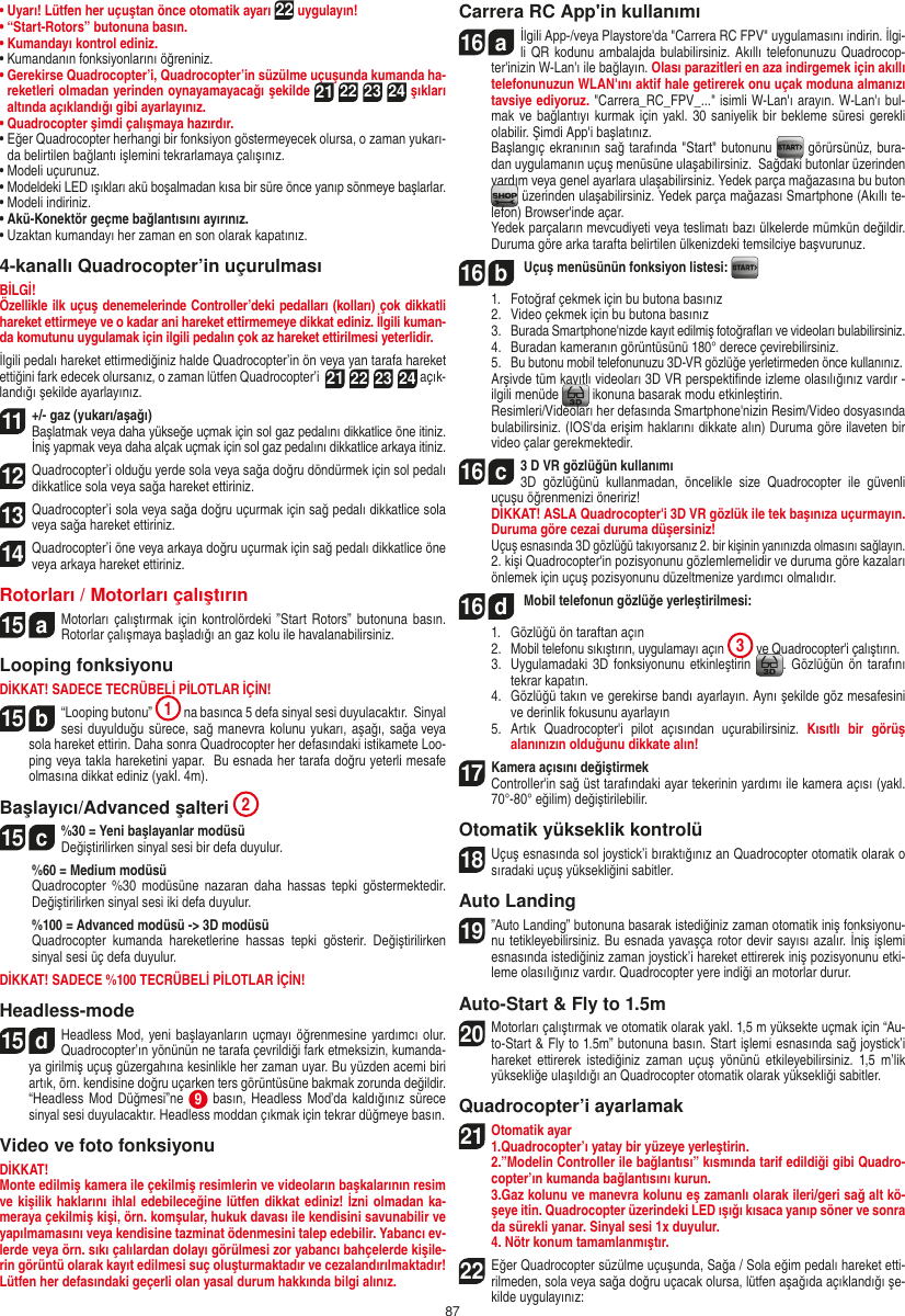 87•  Uyarı! Lütfen her uçuştan önce otomatik ayarı 22 uygulayın!•  “Start-Rotors” butonuna basın. •  Kumandayı kontrol ediniz. •  Kumandanın fonksiyonlarını öğreniniz. •  Gerekirse Quadrocopter’i, Quadrocopter’in süzülme uçuşunda kumanda ha-reketleri olmadan yerinden oynayamayacağı şekilde 21 22 23 24 şıkları altında açıklandığı gibi ayarlayınız. •  Quadrocopter şimdi çalışmaya hazırdır. •  Eğer Quadrocopter herhangi bir fonksiyon göstermeyecek olursa, o zaman yukarı-da belirtilen bağlantı işlemini tekrarlamaya çalışınız. •  Modeli uçurunuz. •  Modeldeki LED ışıkları akü boşalmadan kısa bir süre önce yanıp sönmeye başlarlar. •  Modeli indiriniz.•  Akü-Konektör geçme bağlantısını ayırınız. •  Uzaktan kumandayı her zaman en son olarak kapatınız. 4-kanallı Quadrocopter’in uçurulması BİLGİ!Özellikle ilk uçuş denemelerinde Controller’deki pedalları (kolları) çok dikkatli hareket ettirmeye ve o kadar ani hareket ettirmemeye dikkat ediniz. İlgili kuman-da komutunu uygulamak için ilgili pedalın çok az hareket ettirilmesi yeterlidir.İlgili pedalı hareket ettirmediğiniz halde Quadrocopter’in ön veya yan tarafa hareket ettiğini fark edecek olursanız, o zaman lütfen Quadrocopter’i  21 22 23 24 açık-landığı şekilde ayarlayınız.  11   +/- gaz (yukarı/aşağı)  Başlatmak veya daha yükseğe uçmak için sol gaz pedalını dikkatlice öne itiniz. İniş yapmak veya daha alçak uçmak için sol gaz pedalını dikkatlice arkaya itiniz.12  Quadrocopter’i olduğu yerde sola veya sağa doğru döndürmek için sol pedalı dikkatlice sola veya sağa hareket ettiriniz. 13  Quadrocopter’i sola veya sağa doğru uçurmak için sağ pedalı dikkatlice sola veya sağa hareket ettiriniz. 14 Quadrocopter’i öne veya arkaya doğru uçurmak için sağ pedalı dikkatlice öne veya arkaya hareket ettiriniz. Rotorları / Motorları çalıştırın 15  aMotorları çalıştırmak  için  kontrolördeki ”Start Rotors”  butonuna basın. Rotorlar çalışmaya başladığı an gaz kolu ile havalanabilirsiniz.    Looping fonksiyonu DİKKAT! SADECE TECRÜBELİ PİLOTLAR İÇİN!15  b“Looping butonu”  1 na basınca 5 defa sinyal sesi duyulacaktır.  Sinyal sesi duyulduğu sürece, sağ manevra kolunu yukarı, aşağı, sağa veya sola hareket ettirin. Daha sonra Quadrocopter her defasındaki istikamete Loo-ping veya takla hareketini yapar.  Bu esnada her tarafa doğru yeterli mesafe olmasına dikkat ediniz (yakl. 4m).Başlayıcı/Advanced şalteri 215  c%30 = Yeni başlayanlar modüsü  Değiştirilirken sinyal sesi bir defa duyulur.   %60 = Medium modüsü   Quadrocopter  %30  modüsüne  nazaran  daha  hassas  tepki  göstermektedir. Değiştirilirken sinyal sesi iki defa duyulur.   %100 = Advanced modüsü -&gt; 3D modüsü    Quadrocopter  kumanda  hareketlerine  hassas  tepki  gösterir.  Değiştirilirken sinyal sesi üç defa duyulur.DİKKAT! SADECE %100 TECRÜBELİ PİLOTLAR İÇİN! Headless-mode15  dHeadless Mod, yeni başlayanların uçmayı öğrenmesine yardımcı olur. Quadrocopter’ın yönünün ne tarafa çevrildiği fark etmeksizin, kumanda-ya girilmiş uçuş güzergahına kesinlikle her zaman uyar. Bu yüzden acemi biri artık, örn. kendisine doğru uçarken ters görüntüsüne bakmak zorunda değildir. “Headless Mod  Düğmesi”ne  9 basın, Headless  Mod’da kaldığınız sürece sinyal sesi duyulacaktır. Headless moddan çıkmak için tekrar düğmeye basın.Video ve foto fonksiyonuDİKKAT!Monte edilmiş kamera ile çekilmiş resimlerin ve videoların başkalarının resim ve kişilik haklarını ihlal edebileceğine lütfen dikkat ediniz! İzni olmadan ka-meraya çekilmiş kişi, örn. komşular, hukuk davası ile kendisini savunabilir ve yapılmamasını veya kendisine tazminat ödenmesini talep edebilir. Yabancı ev-lerde veya örn. sıkı çalılardan dolayı görülmesi zor yabancı bahçelerde kişile-rin görüntü olarak kayıt edilmesi suç oluşturmaktadır ve cezalandırılmaktadır! Lütfen her defasındaki geçerli olan yasal durum hakkında bilgi alınız.Carrera RC App&apos;in kullanımı16  aİlgili App-/veya Playstore&apos;da &quot;Carrera RC FPV&quot; uygulamasını indirin. İlgi-li QR kodunu ambalajda bulabilirsiniz. Akıllı telefonunuzu Quadrocop-ter&apos;inizin W-Lan&apos;ı ile bağlayın. Olası parazitleri en aza indirgemek için akıllı telefonunuzun WLAN&apos;ını aktif hale getirerek onu uçak moduna almanızı tavsiye ediyoruz. &quot;Carrera_RC_FPV_...&quot; isimli W-Lan&apos;ı arayın. W-Lan&apos;ı bul-mak ve bağlantıyı kurmak için yakl. 30 saniyelik bir bekleme  süresi gerekli olabilir. Şimdi App&apos;i başlatınız.     Başlangıç ekranının sağ tarafında &quot;Start&quot; butonunu   görürsünüz, bura-dan uygulamanın uçuş menüsüne ulaşabilirsiniz.  Sağdaki butonlar üzerinden yardım veya genel ayarlara ulaşabilirsiniz. Yedek parça mağazasına bu buton  üzerinden ulaşabilirsiniz. Yedek parça mağazası Smartphone (Akıllı te-lefon) Browser&apos;inde açar.   Yedek parçaların mevcudiyeti veya teslimatı bazı ülkelerde mümkün değildir. Duruma göre arka tarafta belirtilen ülkenizdeki temsilciye başvurunuz. 16  b Uçuş menüsünün fonksiyon listesi:   1.   Fotoğraf çekmek için bu butona basınız  2.   Video çekmek için bu butona basınız  3.   Burada Smartphone&apos;nizde kayıt edilmiş fotoğraﬂarı ve videoları bulabilirsiniz.   4.   Buradan kameranın görüntüsünü 180° derece çevirebilirsiniz.   5.   Bu butonu mobil telefonunuzu 3D-VR gözlüğe yerletirmeden önce kullanınız.    Arşivde tüm kayıtlı videoları 3D VR perspektiﬁnde izleme olasılığınız vardır - ilgili menüde   ikonuna basarak modu etkinleştirin.    Resimleri/Videoları her defasında Smartphone&apos;nizin Resim/Video dosyasında bulabilirsiniz. (IOS&apos;da erişim haklarını dikkate alın) Duruma göre ilaveten bir video çalar gerekmektedir.16  c3 D VR gözlüğün kullanımı   3D  gözlüğünü  kullanmadan,  öncelikle  size  Quadrocopter  ile  güvenli uçuşu öğrenmenizi öneririz!   DİKKAT! ASLA Quadrocopter&apos;i 3D VR gözlük ile tek başınıza uçurmayın. Duruma göre cezai duruma düşersiniz! Uçuş esnasında 3D gözlüğü takıyorsanız 2. bir kişinin yanınızda olmasını sağlayın.  2. kişi Quadrocopter&apos;in pozisyonunu gözlemlemelidir ve duruma göre kazaları önlemek için uçuş pozisyonunu düzeltmenize yardımcı olmalıdır.16  d Mobil telefonun gözlüğe yerleştirilmesi:  1.   Gözlüğü ön taraftan açın  2.   Mobil telefonu sıkıştırın, uygulamayı açın  3 ve Quadrocopter&apos;i çalıştırın.  3.   Uygulamadaki 3D fonksiyonunu etkinleştirin  . Gözlüğün ön tarafını tekrar kapatın.  4.   Gözlüğü takın ve gerekirse bandı ayarlayın. Aynı şekilde göz mesafesini ve derinlik fokusunu ayarlayın  5.   Artık  Quadrocopter&apos;i  pilot  açısından  uçurabilirsiniz.  Kısıtlı  bir  görüş alanınızın olduğunu dikkate alın! 17  Kamera açısını değiştirmek    Controller&apos;in sağ üst tarafındaki ayar tekerinin yardımı ile kamera açısı (yakl. 70°-80° eğilim) değiştirilebilir.Otomatik yükseklik kontrolü18 Uçuş esnasında sol joystick’i bıraktığınız an Quadrocopter otomatik olarak o sıradaki uçuş yüksekliğini sabitler.Auto Landing19  ”Auto Landing” butonuna basarak istediğiniz zaman otomatik iniş fonksiyonu-nu tetikleyebilirsiniz. Bu esnada yavaşça rotor devir sayısı azalır. İniş işlemi esnasında istediğiniz zaman joystick’i hareket ettirerek iniş pozisyonunu etki-leme olasılığınız vardır. Quadrocopter yere indiği an motorlar durur.Auto-Start &amp; Fly to 1.5m20  Motorları çalıştırmak ve otomatik olarak yakl. 1,5 m yüksekte uçmak için “Au-to-Start &amp; Fly to 1.5m” butonuna basın. Start işlemi esnasında sağ joystick’i hareket ettirerek  istediğiniz  zaman  uçuş  yönünü  etkileyebilirsiniz.  1,5  m’lik yüksekliğe ulaşıldığı an Quadrocopter otomatik olarak yüksekliği sabitler.Quadrocopter’i ayarlamak 21 Otomatik ayar1.Quadrocopter’ı yatay bir yüzeye yerleştirin.   2.”Modelin Controller ile bağlantısı” kısmında tarif edildiği gibi Quadro-copter’ın kumanda bağlantısını kurun.   3.Gaz kolunu ve manevra kolunu eş zamanlı olarak ileri/geri sağ alt kö-şeye itin. Quadrocopter üzerindeki LED ışığı kısaca yanıp söner ve sonra da sürekli yanar. Sinyal sesi 1x duyulur.  4. Nötr konum tamamlanmıştır.22 Eğer Quadrocopter süzülme uçuşunda, Sağa / Sola eğim pedalı hareket etti-rilmeden, sola veya sağa doğru uçacak olursa, lütfen aşağıda açıklandığı şe-kilde uygulayınız: TÜRKÇE