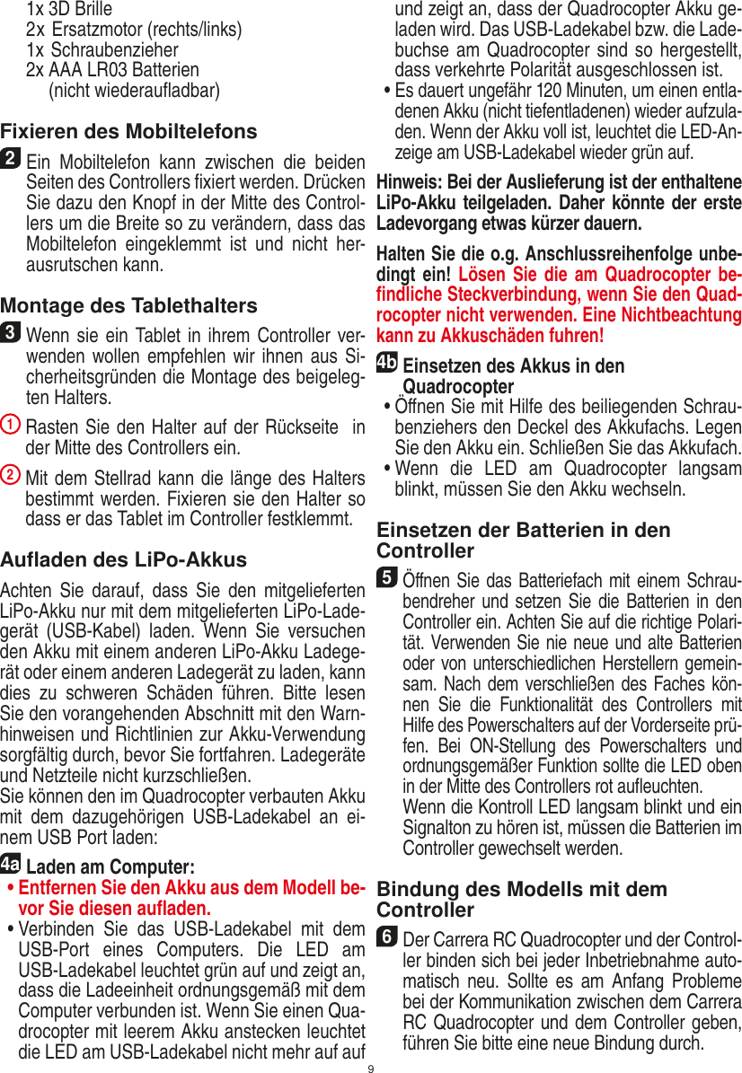 9  1x 3D Brille   2 x Ersatzmotor (rechts/links)  1x Schraubenzieher  2x  AAA LR03 Batterien  (nicht wiederauﬂadbar)Fixieren des Mobiltelefons2 Ein  Mobiltelefon  kann  zwischen  die  beiden Seiten des Controllers ﬁxiert werden. Drücken Sie dazu den Knopf in der Mitte des Control-lers um die Breite so zu verändern, dass das Mobiltelefon  eingeklemmt  ist  und  nicht  her-ausrutschen kann. Montage des Tablethalters 3 Wenn sie ein Tablet in ihrem Controller ver-wenden wollen empfehlen wir ihnen aus Si-cherheitsgründen die Montage des beigeleg-ten Halters. 1  Rasten Sie den Halter auf der Rückseite  in der Mitte des Controllers ein. 2  Mit dem Stellrad kann die länge des Halters bestimmt werden. Fixieren sie den Halter so dass er das Tablet im Controller festklemmt.Auﬂaden des LiPo-AkkusAchten Sie  darauf, dass  Sie den  mitgelieferten LiPo-Akku nur mit dem mitgelieferten LiPo-Lade-gerät  (USB-Kabel)  laden.  Wenn  Sie  versuchen den Akku mit einem anderen LiPo-Akku Ladege-rät oder einem anderen Ladegerät zu laden, kann dies  zu  schweren  Schäden  führen.  Bitte  lesen Sie den vorangehenden Abschnitt mit den Warn-hinweisen und Richtlinien zur Akku-Verwendung sorgfältig durch, bevor Sie fortfahren. Ladegeräte und Netzteile nicht kurzschließen.Sie können den im Quadrocopter verbauten Akku mit  dem  dazugehörigen  USB-Ladekabel  an  ei-nem USB Port laden:4aLaden am Computer: •  Entfernen Sie den Akku aus dem Modell be-vor Sie diesen auﬂaden.  •  Verbinden  Sie  das  USB-Ladekabel  mit  dem USB-Port  eines  Computers.  Die  LED  am USB-Ladekabel leuchtet grün auf und zeigt an, dass die Ladeeinheit ordnungsgemäß mit dem Computer verbunden ist. Wenn Sie einen Qua-drocopter mit leerem Akku anstecken leuchtet die LED am USB-Ladekabel nicht mehr auf auf und zeigt an, dass der Quadrocopter Akku ge-laden wird. Das USB-Ladekabel bzw. die Lade-buchse am Quadrocopter sind so hergestellt, dass verkehrte Polarität ausgeschlossen ist.  •  Es dauert ungefähr 120 Minuten, um einen entla-denen Akku (nicht tiefentladenen) wieder aufzula-den. Wenn der Akku voll ist, leuchtet die LED-An-zeige am USB-Ladekabel wieder grün auf. Hinweis: Bei der Auslieferung ist der enthaltene LiPo-Akku teilgeladen. Daher könnte der erste Ladevorgang etwas kürzer dauern.Halten Sie die o.g. Anschlussreihenfolge unbe-dingt ein! Lösen  Sie die  am Quadrocopter be-ﬁndliche Steckverbindung, wenn Sie den Quad-rocopter nicht verwenden. Eine Nichtbeachtung kann zu Akkuschäden fuhren! 4b Einsetzen des Akkus in den  Quadrocopter  •   Öﬀnen Sie mit Hilfe des beiliegenden Schrau-benziehers den Deckel des Akkufachs. Legen Sie den Akku ein. Schließen Sie das Akkufach.  •  Wenn  die  LED  am  Quadrocopter  langsam blinkt, müssen Sie den Akku wechseln.Einsetzen der Batterien in den Controller5 Öﬀnen Sie das Batteriefach mit einem Schrau-bendreher und setzen Sie die Batterien in den Controller ein. Achten Sie auf die richtige Polari-tät. Verwenden Sie nie neue und alte Batterien oder von unterschiedlichen Herstellern gemein-sam. Nach dem verschließen des Faches kön-nen  Sie  die  Funktionalität  des  Controllers  mit Hilfe des Powerschalters auf der Vorderseite prü-fen.  Bei  ON-Stellung  des  Powerschalters  und ordnungsgemäßer Funktion sollte die LED oben in der Mitte des Controllers rot auﬂeuchten.   Wenn die Kontroll LED langsam blinkt und ein Signalton zu hören ist, müssen die Batterien im Controller gewechselt werden.Bindung des Modells mit dem Controller6 Der Carrera RC Quadrocopter und der Control-ler binden sich bei jeder Inbetriebnahme auto-matisch  neu.  Sollte es  am  Anfang Probleme bei der Kommunikation zwischen dem Carrera RC Quadrocopter  und dem Controller geben, führen Sie bitte eine neue  Bindung durch.DEUTSCH