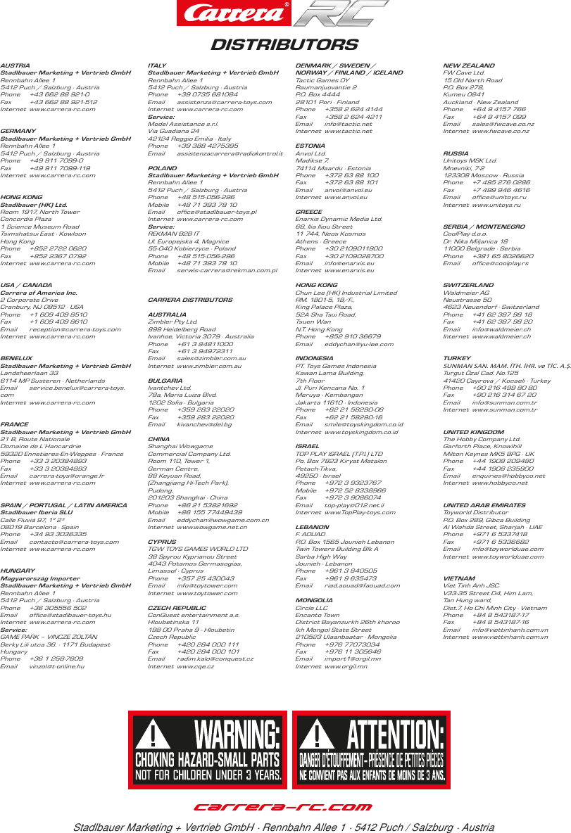 Stadlbauer Marketing + Vertrieb GmbH · Rennbahn Allee 1 · 5412 Puch / Salzburg · AustriaDISTRIBUTORSAUSTRIAStadlbauer Marketing + Vertrieb GmbHRennbahn Allee 1 5412 Puch / Salzburg · AustriaPhone  +43 662 88 921-0Fax  +43 662 88 921-512Internet www.carrera-rc.comGERMANYStadlbauer Marketing + Vertrieb GmbHRennbahn Allee 1 5412 Puch / Salzburg · AustriaPhone  +49 911 7099-0Fax  +49 911 7099-119Internet www.carrera-rc.comHONG KONGStadlbauer (HK) Ltd.Room 1917, North Tower Concordia Plaza1 Science Museum Road Tsimshatsui East · KowloonHong KongPhone  +852 2722 0620Fax  +852 2367 0792 Internet www.carrera-rc.comUSA / CANADACarrera of America Inc.2 Corporate DriveCranbury, NJ 08512 · USAPhone  +1 609 409 8510Fax  +1 609 409 8610Email reception@carrera-toys.comInternet www.carrera-rc.comBENELUXStadlbauer Marketing + Vertrieb GmbHLandsheerlaan 336114 MP Susteren · NetherlandsEmail service.benelux@carrera-toys.com Internet www.carrera-rc.comFRANCEStadlbauer Marketing + Vertrieb GmbH21 B, Route NationaleDomaine de L´Hancardrie59320 Ennetieres-En-Weppes · France Phone  +33 3 20384893Fax  +33 3 20384893Email carrera-toys@orange.frInternet www.carrera-rc.comSPAIN / PORTUGAL / LATIN AMERICAStadlbauer Iberia SLUCalle Fluviá 97, 1° 2ª08019 Barcelona · SpainPhone  +34 93 3036335Email contacto@carrera-toys.comInternet www.carrera-rc.comHUNGARYMagyarország ImporterStadlbauer Marketing + Vertrieb GmbHRennbahn Allee 15412 Puch / Salzburg · Austria Phone  +36 305556 502 Email ofﬁce@stadlbauer-toys.hu Internet www.carrera-rc.comService:GAME PARK – VINCZE ZOLTÁNBerky Lili utca 36. · 1171 BudapestHungaryPhone  +36 1 258-7809Email vinzol@t-online.huITA LYStadlbauer Marketing + Vertrieb GmbHRennbahn Allee 1 5412 Puch / Salzburg · AustriaPhone  +39 0735 681084Email  assistenza@carrera-toys.com  Internet www.carrera-rc.comService: Model Assistance s.r.l.Via Guadiana 2442124 Reggio Emilia · ItalyPhone   +39 388 4275395Email  assistenzacarrera@radiokontrol.itPOLANDStadlbauer Marketing + Vertrieb GmbH Rennbahn Allee 1 5412 Puch / Salzburg · AustriaPhone  +48 515-056-296Mobile  +48 71 393 78 10Email ofﬁce@stadlbauer-toys.plInternet www.carrera-rc.comService:REKMAN B2B IT Ul. Europejska 4, Magnice55-040 Kobierzyce · PolandPhone  +48 515-056-296Mobile  +48 71 393 78 10Email serwis-carrera@rekman.com.plCARRERA DISTRIBUTORSAUSTRALIAZimbler Pty Ltd. 899 Heidelberg Road Ivanhoe, Victoria 3079 · Australia Phone  +61 3 84811000 Fax  +61 3 94972311  Email sales@zimbler.com.au Internet www.zimbler.com.au BULGARIAIvantchev Ltd. 78a, Maria Luiza Blvd. 1202 Soﬁa · BulgariaPhone  +359 283 22020Fax  +359 283 22020Email kivanchev@del.bgCHINAShanghai Wowgame Commercial Company Ltd.Room 110, Tower 1,  German Centre, 88 Keyuan Road,  (Zhangjiang Hi-Tech Park), Pudong,  201203 Shanghai · ChinaPhone  +86 21 53821692Mobile  +86 155 77449439 Email eddychan@wowgame.com.cnInternet www.wowgame.net.cn CYPRUSTGW TOYS GAMES WORLD LTD38 Spyrou Kyprianou Street4043 Potamos Germasogias, Limassol · CyprusPhone  +357 25 430043Email info@toytower.comInternet www.toytower.comCZECH REPUBLICConQuest entertainment a.s.Hloubetinska 11198 00 Praha 9 - Hloubetin Czech RepublicPhone  +420 284 000 111Fax  +420 284 000 101Email radim.kalo@conquest.czInternet www.cqe.czDENMARK / SWEDEN / NORWAY / FINLAND / ICELANDTactic Games OYRaumanjuovantie 2P.O. Box 4444 28101 Pori · FinlandPhone  +358 2 624 4144  Fax  +358 2 624 4211Email info@tactic.netInternet www.tactic.net ESTONIAAnvol Ltd.Madikse 7, 74114 Maardu · Estonia Phone  +372 63 88 100Fax  +372 63 88 101Email anvol@anvol.euInternet www.anvol.euGREECEEnarxis Dynamic Media Ltd.68, Ilia Iliou Street11 744, Neos KosmosAthens · GreecePhone  +30 2109011900Fax  +30 2109028700Email info@enarxis.euInternet www.enarxis.eu HONG KONGChun Lee (HK) Industrial LimitedRM. 1801-5, 18/F.,  King Palace Plaza,52A Sha Tsui Road,  Tsuen Wan N.T. Hong Kong Phone  +852 910 36679Email eddychan@yu-lee.comINDONESIAPT. Toys Games Indonesia Kawan Lama Building, 7th FloorJl. Puri Kencana No. 1Meruya - KembanganJakarta 11610 · IndonesiaPhone  +62 21 58290-06Fax  +62 21 58290-16Email smile@toyskingdom.co.idInternet www.toyskingdom.co.id ISRAELTOP PLAY ISRAEL (T.P.I.) LTD Po. Box 7823 Kiryat MatalonPetach -T ikva, 49250 · IsraelPhone  +972 3 9323767Mobile  +972 52 8338966 Fax  +972 3 9086074Email top-play@012.net.il Internet www.TopPlay-toys.com LEBANONF. AOUADP.O. Box 1565 Jounieh LebanonTwin Towers Building Blk ASarba High Way Jounieh · LebanonPhone  +961 3 840505Fax  +961 9 635473Email riad.aouad@faouad.comMONGOLIACircle LLC Encan to Tow nDistrict Bayanzurkh 26th khoroo Ikh Mongol State Street210523 Ulaanbaatar · MongoliaPhone  +976 77073034Fax  +976 11 305646Email import1@orgil.mnInternet www.orgil.mnNEW ZEALANDFW Cave Ltd.15 Old North Road P.O. Box 278, Kumeu 0841 Auckland · New ZealandPhone  +64 9 4157 766Fax  +64 9 4157 099Email sales@fwcave.co.nzInternet www.fwcave.co.nzRUSSIA Unitoys MSK Ltd.Mnevniki, 7-2 123308 Moscow · RussiaPhone  +7 495 276 0286 Fax  +7 499 946 4616 Email ofﬁce@unitoys.ruInternet www.unitoys.ruSERBIA / MONTENEGROCoolPlay d.o.o. Dr. Nika Miljanica 18 11000 Belgrade · SerbiaPhone  +381 65 8026620Email ofﬁce@coolplay.rs SWITZERLANDWaldmeier AGNeustrasse 504623 Neuendorf · SwitzerlandPhone  +41 62 387 98 18Fax  +41 62 387 98 20Email info@waldmeier.chInternet www.waldmeier.chTURKEYSUNMAN SAN. MAM. İTH. İHR. ve TİC. A.Ş.Turgut Özal Cad. No.125 41420 Çayırova / Kocaeli · TurkeyPhone  +90 216 499 80 80Fax  +90 216 314 67 20Email info@sunman.com.trInternet www.sunman.com.tr UNITED KINGDOMThe Hobby Company Ltd. Garforth Place, Knowlhill Milton Keynes MK5 8PG · UKPhone  +44 1908 209480 Fax  +44 1908 235900Email enquiries@hobbyco.netInternet www.hobbyco.netUNITED ARAB EMIRATESToyworld DistributorP.O. Box 289, Gibca BuildingAl Wahda Street, Sharjah · UAE Phone  +971 6 5337418 Fax  +971 6 5336682Email info@toyworlduae.com  Internet www.toyworlduae.comVIETNAMViet Tinh Anh JSCV33-35 Street D4, Him Lam,  Tan Hung ward,Dist.7, Ho Chi Minh City · Vietnam Phone  +84 8 543187-17 Fax  +84 8 543187-16 Email info@viettinhanh.com.vn Internet www.viettinhanh.com.vn
