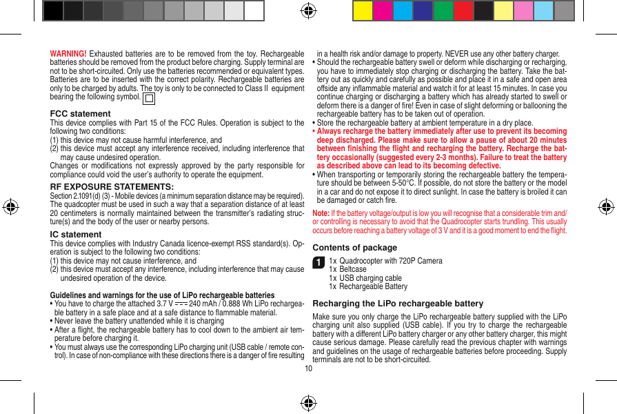 WARNING! Exhausted batteries are to be removed from the toy. Rechargeable batteries should be removed from the product before charging. Supply terminal are not to be short-circuited. Only use the batteries recommended or equivalent types. Batteries are to be inserted with the correct polarity. Rechargeable batteries are only to be charged by adults. The toy is only to be connected to Class II  equipment bearing the following symbol.  FCC statementThis device complies with Part 15 of the FCC Rules. Operation is subject to the following two conditions: (1)  this device may not cause harmful interference, and (2)  this device must accept any interference received, including interference that may cause undesired operation. Changes  or modiﬁcations  not expressly approved  by  the  party  responsible for compliance could void the user’s authority to operate the equipment.RF EXPOSURE STATEMENTS:Section 2.1091(d) (3) - Mobile devices (a minimum separation distance may be required).The quadcopter must be used in such a way that a separation distance of at least 20 centimeters is normally maintained between the transmitter’s radiating struc-ture(s) and the body of the user or nearby persons.IC statementThis device complies with Industry Canada licence-exempt RSS standard(s). Op-eration is subject to the following two conditions:(1)  this device may not cause interference, and(2)  this device must accept any interference, including interference that may cause undesired operation of the device.Guidelines and warnings for the use of LiPo rechargeable batteries •  You have to charge the attached 3.7 V   240 mAh / 0.888 Wh LiPo rechargea-ble battery in a safe place and at a safe distance to ﬂammable material.•  Never leave the battery unattended while it is charging •  After a ﬂight, the rechargeable battery has to cool down to the ambient air tem-perature before charging it.•  You must always use the corresponding LiPo charging unit (USB cable / remote con-trol). In case of non-compliance with these directions there is a danger of ﬁre resulting in a health risk and/or damage to property. NEVER use any other battery charger.•  Should the rechargeable battery swell or deform while discharging or recharging, you have to immediately stop charging or discharging the battery. Take the bat-tery out as quickly and carefully as possible and place it in a safe and open area oﬀside any inﬂammable material and watch it for at least 15 minutes. In case you continue charging or discharging a battery which has already started to swell or deform there is a danger of ﬁre! Even in case of slight deforming or ballooning the rechargeable battery has to be taken out of operation.•  Store the rechargeable battery at ambient temperature in a dry place.•  Always recharge the battery immediately after use to prevent its becoming deep discharged. Please make sure to allow a pause of about 20 minutes between ﬁnishing the ﬂight and recharging the battery. Recharge the bat-tery occasionally (suggested every 2-3 months). Failure to treat the battery as described above can lead to its becoming defective.•  When transporting or temporarily storing the rechargeable battery the tempera-ture should be between 5-50°C. If possible, do not store the battery or the model in a car and do not expose it to direct sunlight. In case the battery is broiled it can be damaged or catch ﬁre. Note: If the battery voltage/output is low you will recognise that a considerable trim and/or controlling is necessary to avoid that the Quadrocopter starts trundling. This usually occurs before reaching a battery voltage of 3 V and it is a good moment to end the ﬂight. Contents of package11 x Quadrocopter with 720P Camera1 x Beltcase  1 x USB charging cable  1x Rechargeable BatteryRecharging the LiPo rechargeable batteryMake sure you only charge the LiPo rechargeable battery supplied with the LiPo charging unit  also supplied  (USB cable). If  you  try to charge  the rechargeable battery with a diﬀerent LiPo battery charger or any other battery charger, this might cause serious damage. Please carefully read the previous chapter with warnings and guidelines on the usage of rechargeable batteries before proceeding. Supply terminals are not to be short-circuited.10