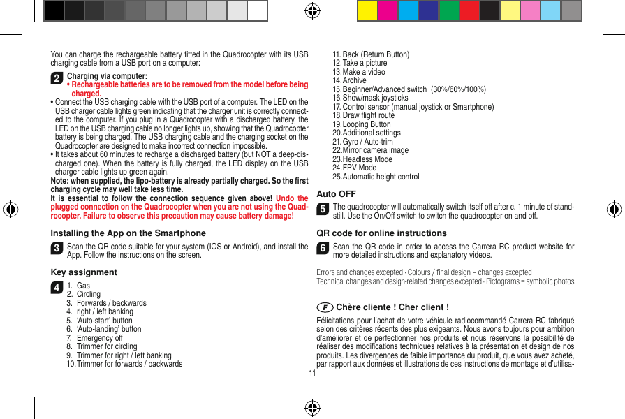 You can charge the rechargeable battery ﬁtted in the Quadrocopter with its USB charging cable from a USB port on a computer:2Charging via computer:•  Rechargeable batteries are to be removed from the model before being charged. •  Connect the USB charging cable with the USB port of a computer. The LED on the USB charger cable lights green indicating that the charger unit is correctly connect-ed to the computer. If you plug in a Quadrocopter with a discharged battery, the LED on the USB charging cable no longer lights up, showing that the Quadrocopter battery is being charged. The USB charging cable and the charging socket on the Quadrocopter are designed to make incorrect connection impossible.•  It takes about 60 minutes to recharge a discharged battery (but NOT a deep-dis-charged one). When the battery is fully charged, the LED display on the USB charger cable lights up green again. Note: when supplied, the lipo-battery is already partially charged. So the ﬁrst charging cycle may well take less time.It  is essential  to  follow the  connection sequence  given above!  Undo the plugged connection on the Quadrocopter when you are not using the Quad-rocopter. Failure to observe this precaution may cause battery damage!Installing the App on the Smartphone3Scan the QR code suitable for your system (IOS or Android), and install the App. Follow the instructions on the screen.Key assignment 41.  Gas2.  Circling  3.  Forwards / backwards  4.  right / left banking  5.  ‘Auto-start’ button  6.  ‘Auto-landing’ button  7.  Emergency oﬀ  8.  Trimmer for circling  9.  Trimmer for right / left banking  10. Trimmer for forwards / backwards   11. Back (Return Button)  12. Take a picture  13. Make a video  14. Archive  15. Beginner/Advanced switch  (30%/60%/100%)  16. Show/mask joysticks  17. Control sensor (manual joystick or Smartphone)  18. Draw ﬂight route  19. Looping Button  20. Additional settings  21. Gyro / Auto-trim  22. Mirror camera image  23. Headless Mode  24. FPV Mode  25. Automatic height control Auto OFF5The quadrocopter will automatically switch itself oﬀ after c. 1 minute of stand-still. Use the On/Oﬀ switch to switch the quadrocopter on and oﬀ.QR code for online instructions6Scan the QR  code  in order to access the Carrera RC product website for more detailed instructions and explanatory videos.Errors and changes excepted · Colours / ﬁnal design – changes exceptedTechnical changes and design-related changes excepted · Pictograms = symbolic photos Chère cliente ! Cher client !Félicitations pour l’achat de votre véhicule radiocommandé  Carrera RC fabriqué selon des critères récents des plus exigeants. Nous avons toujours pour ambition d’améliorer et de perfectionner nos produits et nous réservons la possibilité de réaliser des modiﬁcations techniques relatives à la présentation et design de nos produits. Les divergences de faible importance du produit, que vous avez acheté, par rapport aux données et illustrations de ces instructions de montage et d’utilisa-11