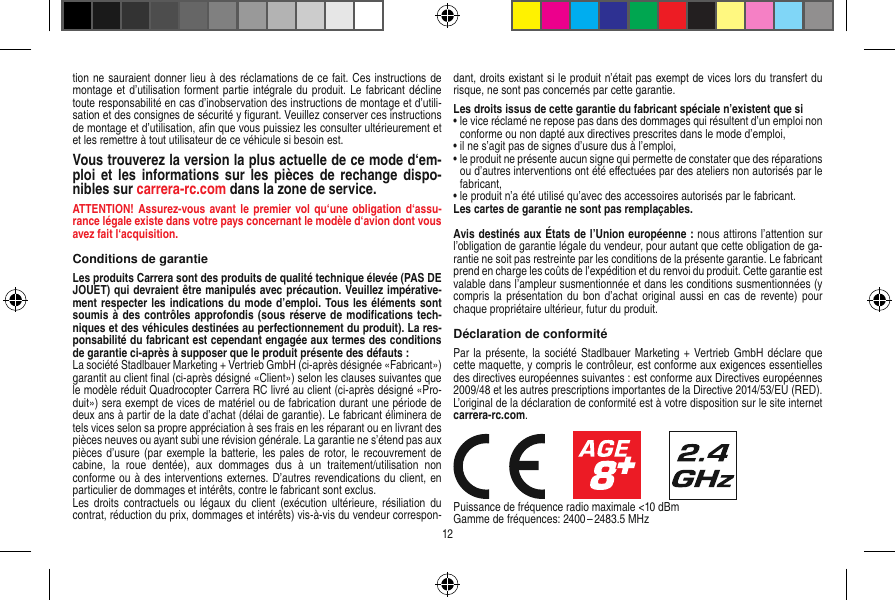 tion ne sauraient donner lieu à des réclamations de ce fait. Ces instructions de montage et d’utilisation  forment partie intégrale du produit. Le fabricant décline toute responsabilité en cas d’inobservation des instructions de montage et d’utili-sation et des consignes de sécurité y ﬁgurant. Veuillez conserver ces instructions de montage et d’utilisation, aﬁn que vous puissiez les consulter ultérieurement et et les remettre à tout utilisateur de ce véhicule si besoin est.Vous trouverez la version la plus actuelle de ce mode d‘em-ploi et les informations  sur  les pièces de rechange dispo-nibles sur  carrera-rc.com dans la zone de service.ATTENTION! Assurez-vous avant le premier  vol  qu‘une obligation d‘assu-rance légale existe dans votre pays concernant le modèle d‘avion dont vous avez fait  l‘acquisition.Conditions de garantieLes produits Carrera sont des produits de qualité technique élevée (PAS DE JOUET) qui devraient être manipulés avec précaution. Veuillez impérative-ment respecter les indications du mode d’emploi. Tous les éléments sont soumis à des contrôles approfondis (sous réserve de modiﬁcations tech-niques et des véhicules destinées au perfectionnement du produit). La res-ponsabilité du fabricant est cependant engagée aux termes des conditions de garantie ci-après à supposer que le produit présente des défauts :La société Stadlbauer Marketing + Vertrieb GmbH (ci-après désignée «Fabricant») garantit au client ﬁnal (ci-après désigné «Client») selon les clauses suivantes que le modèle réduit Quadrocopter Carrera RC livré au client (ci-après désigné «Pro-duit») sera exempt de vices de matériel ou de fabrication durant une période de deux ans à partir de la date d’achat (délai de garantie). Le fabricant éliminera de tels vices selon sa propre appréciation à ses frais en les réparant ou en livrant des pièces neuves ou ayant subi une révision générale. La garantie ne s’étend pas aux pièces d’usure (par exemple la batterie, les pales de rotor, le recouvrement de cabine,  la  roue  dentée),  aux  dommages  dus  à  un  traitement/utilisation  non conforme ou à des interventions externes. D’autres revendications du client, en particulier de dommages et intérêts, contre le fabricant sont exclus.Les  droits contractuels  ou  légaux du  client (exécution  ultérieure,  résiliation  du contrat, réduction du prix, dommages et intérêts) vis-à-vis du vendeur correspon-dant, droits existant si le produit n’était pas exempt de vices lors du transfert du risque, ne sont pas concernés par cette garantie.Les droits issus de cette garantie du fabricant spéciale n’existent que si•  le vice réclamé ne repose pas dans des dommages qui résultent d’un emploi non conforme ou non dapté aux directives prescrites dans le mode d’emploi, •  il ne s’agit pas de signes d’usure dus à l’emploi,•  le produit ne présente aucun signe qui permette de constater que des réparations ou d’autres interventions ont été eﬀectuées par des ateliers non autorisés par le fabricant,•  le produit n’a été utilisé qu’avec des accessoires autorisés par le fabricant.Les cartes de garantie ne sont pas remplaçables.Avis destinés aux États de l’Union européenne : nous attirons l’attention sur l’obligation de garantie légale du  vendeur, pour autant que cette obligation de ga-rantie ne soit pas restreinte par les conditions de la présente garantie. Le fabricant prend en charge les coûts de l’expédition et du renvoi du produit. Cette garantie est valable dans l’ampleur susmentionnée et dans les conditions susmentionnées (y compris la  présentation du bon  d’achat original aussi  en cas de  revente) pour chaque propriétaire ultérieur, futur du produit.Déclaration de conformitéPar la présente, la société Stadlbauer Marketing + Vertrieb GmbH  déclare que cette maquette, y compris le contrôleur, est conforme aux exigences essentielles des directives européennes suivantes : est conforme aux Directives européennes 2009/48 et les autres prescriptions importantes de la Directive 2014/53/EU (RED). L’original de la déclaration de conformité est à votre disposition sur le site internet  carrera-rc.com.                     Puissance de fréquence radio maximale &lt;10 dBmGamme de fréquences: 2400 – 2483.5 MHz12