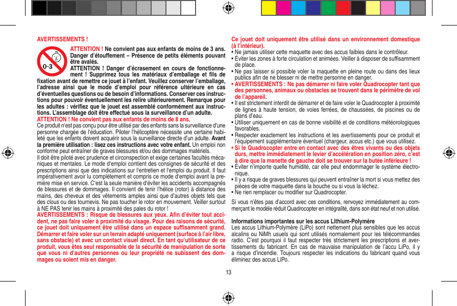 AVERTISSEMENTS !ATTENTION ! Ne convient pas aux enfants de moins de 3 ans. Danger d’étouﬀement – Présence de petits éléments pouvant être avalés.ATTENTION  ! Danger d’écrasement  en cours  de  fonctionne-ment  !  Supprimez tous  les matériaux  d’emballage  et  ﬁls de ﬁxation avant de remettre ce jouet à l’enfant. Veuillez conserver l’emballage, l’adresse  ainsi  que  le  mode  d’emploi  pour  référence  ultérieure  en  cas d’éventuelles questions ou de besoin d’informations. Conserver ces instruc-tions pour pouvoir éventuellement les relire ultérieurement. Remarque pour les adultes : vériﬁez que le jouet est assemblé conformément aux instruc-tions. L’assemblage doit être eﬀectué sous la surveillance d’un adulte. ATTENTION  ! Ne convient pas aux enfants de moins de 8 ans. Ce produit n‘est pas conçu pour être utilisé par des enfants sans la surveillance d‘une personne chargée de l‘éducation. Piloter l’hélicoptère nécessite une certaine habi-leté que les enfants doivent acquérir sous la surveillance directe d’un adulte. Avant la première utilisation : lisez ces instructions avec votre enfant. Un emploi non conforme peut entraîner de graves blessures et/ou des dommages matériels. Il doit être piloté avec prudence et circonspection et exige certaines facultés méca-niques et mentales. Le mode d‘emploi contient des consignes de sécurité et des prescriptions ainsi que des indications sur l‘entretien et l‘emploi du produit. Il faut impérativement avoir lu complètement et compris ce mode d‘emploi avant la pre-mière mise en service. C‘est la seule manière d‘éviter les accidents accompagnés de blessures et de dommages. Il convient de tenir l’hélice (rotor) à distance des mains, des cheveux et des vêtements amples ainsi que d’autres objets tels que des clous ou des tournevis. Ne pas toucher le rotor en mouvement. Veiller surtout à NE PAS tenir les mains à proximité des pales du rotor !AVERTISSEMENTS : Risque de blessures aux yeux. Aﬁn d’éviter tout acci-dent, ne pas faire voler à proximité du visage. Pour des raisons de sécurité, ce jouet doit uniquement être utilisé dans un espace suﬃsamment grand. Démarrer et faire voler sur un terrain adapté uniquement (surface à l’air libre, sans obstacle) et avec un contact visuel direct. En tant qu‘utilisateur de ce produit, vous êtes seul responsable de la sécurité de manipulation de sorte que vous ni d‘autres  personnes ou  leur propriété ne  subissent des  dom-mages ou soient mis en danger.Ce jouet doit uniquement  être utilisé  dans un  environnement domestique (à l’intérieur).•  Ne jamais utiliser cette maquette avec des accus faibles dans le contrôleur.•  Éviter les zones à forte circulation et animées. Veiller à disposer de suﬃsamment de place.•  Ne pas laisser si possible voler la maquette en pleine route ou dans des lieux publics aﬁn de ne blesser ni de mettre personne en danger. •  AVERTISSEMENTS : Ne pas démarrer ni faire voler Quadrocopter tant que des personnes, animaux ou obstacles se trouvent dans le périmètre de vol de l’appareil.•  Il est strictement interdit de démarrer et de faire voler le Quadrocopter à proximité de lignes à haute tension, de voies ferrées, de chaussées, de piscines ou de plans d’eau.•  Utiliser uniquement en cas de bonne visibilité et de conditions météorologiques favorables.•  Respecter exactement les instructions et les avertissements pour ce produit et l’équipement supplémentaire éventuel (chargeur, accus etc.) que vous utilisez.•  Si le Quadrocopter entre en contact avec des êtres vivants ou des objets durs, mettre immédiatement le levier d’accélération en position zéro, c’est à dire que la manette de gauche doit se trouver sur la butée inférieure !•  Éviter n’importe quelle humidité, car elle peut endommager le système électro-nique.•  Il y a risque de graves blessures qui peuvent entraîner la mort si vous mettez des pièces de votre maquette dans la bouche ou si vous la léchez. •  Ne rien remplacer ou modiﬁer sur Quadrocopter. Si vous n’êtes pas d’accord avec ces conditions, renvoyez immédiatement au com-merçant le modèle réduit Quadrocopter en intégralité, dans son état neuf et non utilisé. Informations importantes sur les accus Lithium-PolymèreLes accus Lithium-Polymère (LiPo) sont nettement plus sensibles que les accus alcalins ou NiMh usuels qui sont utilisés normalement pour les télécommandes radio. C’est pourquoi il faut respecter très strictement les prescriptions et aver-tissements du  fabricant. En cas  de mauvaise manipulation  de l’accu  LiPo,  il y a risque d’incendie. Toujours respecter les indications  du fabricant quand vous éliminez des accus LiPo.13