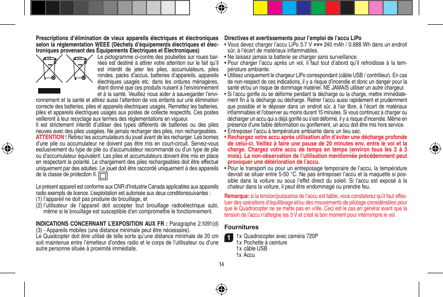 Prescriptions d’élimination de vieux appareils électriques et électroniques selon la réglementation WEEE (Déchets d’équipements électriques et élec-troniques provenant des Équipements Électriques et Électroniques)Le pictogramme ci-contre des poubelles sur roues bar-rées est destiné à attirer votre attention sur le fait qu’il est  interdit  de  jeter  les  piles,  accumulateurs,  piles rondes, packs d’accus, batteries d’appareils, appareils électriques usagés  etc. dans  les ordures ménagères, étant donné que ces produits nuisent à l’environnement et à la santé. Veuillez nous aider à sauvegarder l’envi-ronnement et la santé et attirez aussi l’attention de vos enfants sur une élimination correcte des batteries, piles et appareils électriques usagés. Remettez les batteries, piles et appareils électriques usagés aux postes de collecte respectifs. Ces postes veilleront à leur recyclage aux termes des réglementations en vigueur. Il  est strictement  interdit  d’utiliser  des types  diﬀérents  de batteries  ou  des piles neuves avec des piles usagées. Ne jamais recharger des piles, non rechargeables. ATTENTION ! Retirez les accumulateurs du jouet avant de les recharger. Les bornes d’une pile ou accumulateur ne doivent pas être mis en court-circuit. Servez-vous exclusivement du type de pile ou d’accumulateur recommandé ou d’un type de pile ou d’accumulateur équivalent. Les piles et accumulateurs doivent être mis en place en respectant la polarité. Le chargement des piles rechargeables doit être eﬀectué uniquement par des adultes. Le jouet doit être raccordé uniquement à des appareils de la classe de protection II.  Le présent appareil est conforme aux CNR d’Industrie Canada applicables aux appareils radio exempts de licence. L’exploitation est autorisée aux deux conditionssuivantes :(1)  l’appareil ne doit pas produire de brouillage, et(2)  l’utilisateur  de  l’appareil  doit  accepter  tout  brouillage  radioélectrique  subi, même si le brouillage est susceptible d’en compromettre le fonctionnement. INDICATIONS CONCERNANT L’EXPOSITION AUX FR : Paragraphe 2.1091(d) (3) - Appareils mobiles (une distance minimale peut être nécessaire).Le Quadcopter doit être utilisé de telle sorte qu’une distance minimale de 20 cm soit maintenue entre l’émetteur d’ondes radio et le corps de l’utilisateur ou d’une autre personne située à proximité immédiate.Directives et avertissements pour l’emploi de l’accu LiPo•  Vous devez charger l’accu LiPo 3.7 V   240 mAh / 0.888 Wh dans un endroit sûr, à l’écart de matériaux inﬂammables.•  Ne laissez jamais la batterie se charger sans surveillance. •  Pour charger l’accu après un vol, il faut tout d’abord qu’il refroidisse à la tem-pérature ambiante.•  Utilisez uniquement le chargeur LiPo correspondant (câble USB / contrôleur). En cas de non-respect de ces indications, il y a risque d’incendie et donc un danger pour la santé et/ou un risque de dommage matériel. NE JAMAIS utiliser un autre chargeur.•  Si l’accu gonﬂe ou se déforme pendant la décharge ou la charge, mettre immédiate-ment ﬁn à la décharge ou décharge. Retirer l’accu aussi rapidement et prudemment que possible et le déposer dans un  endroit sûr, à l’air libre, à l’écart  de matériaux inﬂammables et l’observer au moins durant 15 minutes. Si vous continuez à charger ou décharger un accu qui a déjà gonﬂé ou s’est déformé, il y a risque d’incendie. Même en présence d’une faible déformation ou gonﬂement, un accu doit être mis hors service.•  Entreposer l’accu à température ambiante dans un lieu sec.•  Rechargez votre accu après utilisation aﬁn d’éviter une décharge profonde de celui-ci. Veillez à faire une pause de 20 minutes env. entre le vol et la charge. Chargez votre accu  de temps  en temps  (environ tous  les 2  à 3 mois). La non-observation de l’utilisation mentionnée précédemment peut provoquer une détérioration de l’accu.•  Pour le transport ou pour un entreposage temporaire de l’accu, la température devrait se situer entre 5-50 °C. Ne pas entreposer l’accu et la maquette si pos-sible dans la  voiture  ou  sous l’eﬀet direct du soleil.  Si l’accu  est exposé à  la chaleur dans la voiture, il peut être endommagé ou prendre feu.Remarque: si la tension/puissance de l’accu est faible, vous constaterez qu’il faut eﬀec-tuer des opérations d’équilibrage et/ou des mouvements de pilotage considérables pour que le Quadrocopter ne se mette pas en vrille. Ceci est le cas en général avant que la tension de l’accu n’atteigne les 3 V et c’est le bon moment pour interrompre le vol.  Fournitures11 x Quadrocopter avec caméra 720P1 x Pochette à ceinture  1 x câble USB  1x Accu14