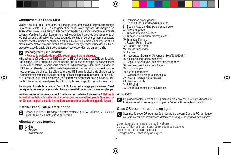 Chargement de l’accu LiPoVeillez à ce que l’accu LiPo fourni soit chargé uniquement avec l’appareil de charge LiPo fourni (câble USB). Le chargement de l’accu avec l’appareil de charge d’un autre accu LiPo ou un autre appareil de charge peut causer des endommagements sévères. Veuillez lire attentivement le chapitre précédent avec les avertissements et les instructions d’utilisation de l’accu avant de continuer. Le chargement des accus doit être eﬀectué uniquement par des adultes. Ne mettez jamais les chargeurs et les blocs d’alimentation en court-circuit. Vous pouvez charger l’accu utilisé dans le Qua-drocopter avec le câble USB de chargement correspondant via un port USB:2Rechargement par ordinateur:•  Retirez la batterie du modèle réduit avant de la charger.•  Branchez le câble de charge USB au port USB d’un ordinateur. La DEL sur le câble de charge USB s’allume en vert et indique que l’unité de charge est correctement reliée à l’ordinateur. Lorsque vous branchez un Quadrocopter dont l’accu est vide, la DEL sur le câble de charge USB ne brille plus et indique que l’accu du  Quadrocopter est en phase de charge. Le câble de charge USB voire la douille de charge sur le Quadrocopter sont fabriqués de sorte qu’il n’est pas possible d’inverser la polarité.•  La recharge d’un accu déchargé (non fortement déchargé) dure environ 60 mi-nutes. Lorsque l’accu est plein, la DEL du câble de charge USB se rallume en vert. Remarque : lors de la livraison, l’accu LiPo fourni est chargé partiellement. C’est pourquoi le premier processus de charge pourrait durer un peu moins longtemps.Veuillez respecter impérativement l’ordre de raccordement ci-dessus ! Retirez la ﬁche d’alimentation du câble de charge lorsque vous n’utilisez pas le Quadrocop-ter. Un non-respect de cette instruction peut mener à des dommages de l’accu !Installer l’appli sur le smartphone3Scannez le code QR adapté à votre système (IOS ou Android) et installez l’appli. Suivez les instructions sur l’écran.Affectation des touches 41.  Gas2.  Rotation  3.  Avant/arrière  4.  Inclinaison droite/gauche  5.  Bouton Auto Start (Démarrage auto)  6.  Bouton Auto Landing (Atterrissage auto)  7.  Arrêt d’urgence  8.  Trim de rotation circulaire  9.  Trim pour inclinaison droite/gauche  10. Trim avant/arrière  11. Retour (Return Button)  12. Prendre une photo  13. Réaliser une vidéo  14. Archive  15. Interrupteur Beginner/Advanced (30%/60%/100%)  16. Aﬃcher/masquer les manettes  17. Capteur de contrôle (manette ou smartphone)  18. Dessiner des trajets de vol libres  19. Bouton looping  20. Autres paramètres  21. Gyroscope / trimage automatique  22. Inverser l’image de la caméra  23. Headless Mode  24. FPV Mode  25. Contrôle automatique de l‘altitudeAuto OFF5Le Quadrocopter d’éteint de lui-même  après environ 1 minute  d’inactivité. Éteignez et rallumez le Quadrocopter à l’aide de l’interrupteur ON/OFF.Code QR pour instructions en ligne6Scannez le code QR pour accéder au site du produit Carrera RC, sur lequel vous trouverez des instructions détaillées ainsi que des vidéos explicatives.Sous réserve d´erreurs et de modiﬁcationsCouleurs / design ﬁnal – sous réserve de modiﬁcationsTechniques et relatives au design Pictogrammes = photos symboliques15
