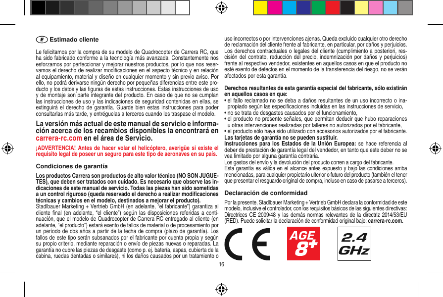  Estimado clienteLe felicitamos por la compra de su modelo de Quadrocopter de Carrera  RC, que ha sido fabricado conforme a la tecnología más avanzada. Constantemente nos esforzamos por perfeccionar y mejorar nuestros productos, por lo que nos reser-vamos el derecho de realizar modiﬁcaciones en el aspecto técnico y en relación al equipamiento, material y diseño en cualquier momento y sin previo aviso. Por ello, no podrá derivarse ningún derecho por pequeñas diferencias entre este pro-ducto y los datos y las ﬁguras de estas instrucciones. Estas instrucciones de uso y de montaje son parte integrante del producto. En caso de que no se cumplan las instrucciones de uso y las indicaciones de seguridad contenidas en ellas, se extinguirá el  derecho de  garantía. Guarde  bien estas instrucciones  para poder consultarlas más tarde, y entréguelas a terceros cuando les traspase el modelo.La versión más actual de este manual de servicio e informa-ción acerca de los recambios disponibles la encontrará en carrera-rc.com en el área de Servicio.¡ADVERTENCIA! Antes de  hacer volar el helicóptero, averigüe si existe el requisito legal de poseer un seguro para este tipo de aeronaves en su país.Condiciones de garantíaLos productos Carrera son productos de alto valor técnico (NO SON JUGUE-TES), que deben ser tratados con cuidado. Es necesario que observe las in-dicaciones de este manual de servicio. Todas las piezas han sido sometidas a un control riguroso (queda reservado el derecho a realizar modiﬁcaciones técnicas y cambios en el modelo, destinados a mejorar el producto). Stadlbauer Marketing + Vertrieb GmbH (en adelante, “el fabricante”) garantiza al cliente ﬁnal (en adelante, “el cliente”) según las disposiciones  referidas a conti-nuación, que el modelo de Quadrocopter de Carrera RC entregado al cliente (en adelante, “el producto”) estará exento de fallos de material o de procesamiento por un período de dos años a partir de la fecha de compra (plazo de garantía). Los fallos de este tipo serán subsanados por el fabricante por cuenta propia y según su propio criterio, mediante reparación o envío de piezas nuevas o reparadas. La garantía no cubre las piezas de desgaste (como p. ej. batería, aspas, cubierta de la cabina, ruedas dentadas o similares), ni los daños causados por un tratamiento o uso incorrectos o por intervenciones ajenas. Queda excluido cualquier otro derecho de reclamación del cliente frente al fabricante, en particular, por daños y perjuicios.Los derechos contractuales o legales del cliente (cumplimiento a posteriori, res-cisión del contrato, reducción del precio, indemnización por daños y perjuicios) frente al respectivo vendedor, existentes en aquellos casos en que el producto no esté exento de defectos en el momento de la transferencia del riesgo, no se verán afectados por esta garantía.Derechos resultantes de esta garantía especial del fabricante, sólo existirán en aquellos casos en que: •  el fallo reclamado no se deba a daños resultantes de un uso incorrecto o ina-propiado según las especiﬁcaciones incluidas en las instrucciones de servicio,•  no se trata de desgastes causados por el funcionamiento,•  el producto no presente señales, que permitan deducir que hubo reparaciones u otras intervenciones realizadas por talleres no autorizados por el fabricante,•  el producto sólo haya sido utilizado con accesorios autorizados por el fabricante.Las tarjetas de garantía no se pueden sustituir.Instrucciones para los Estados de la Unión Europea: se hace  referencia al deber de prestación de garantía legal del vendedor, en tanto que este deber no se vea limitado por alguna garantía contraria. Los gastos del envío y la devolución del producto corren a cargo del fabricante.Esta garantía es válida en el alcance antes expuesto y bajo las condiciones arriba mencionadas, para cualquier propietario ulterior o futuro del producto (también el tener que presentar el resguardo original de compra, incluso en caso de pasarse a terceros). Declaración de conformidadPor la presente, Stadlbauer Marketing + Vertrieb GmbH declara la conformidad de este modelo, inclusive el controlador, con los requisitos básicos de las siguientes directivas: Directrices CE 2009/48 y las  demás normas relevantes de la directriz 2014/53/EU (RED). Puede solicitar la declaración de conformidad original bajo: carrera-rc.com.                     16