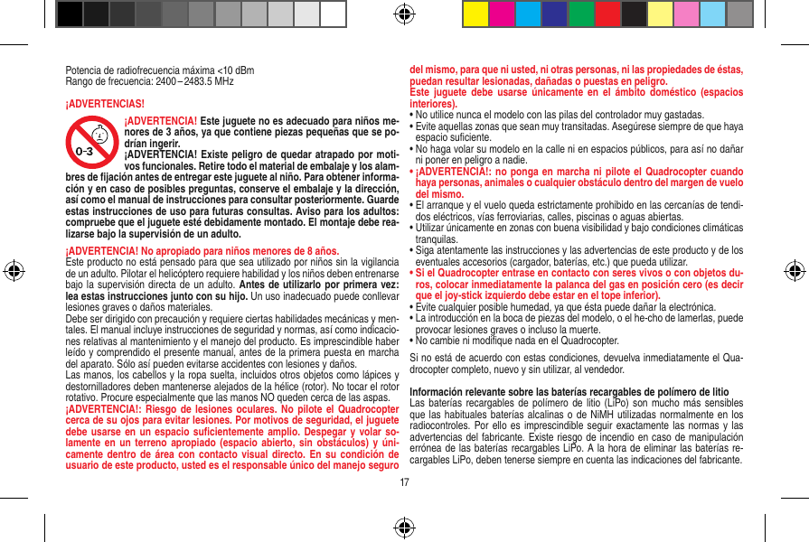 Potencia de radiofrecuencia máxima &lt;10 dBmRango de frecuencia: 2400 – 2483.5 MHz¡ADVERTENCIAS!¡ADVERTENCIA! Este juguete no es adecuado para niños me-nores de 3 años, ya que contiene piezas pequeñas que se po-drían ingerir. ¡ADVERTENCIA! Existe peligro de quedar atrapado por moti-vos funcionales. Retire todo el material de embalaje y los alam-bres de ﬁjación antes de entregar este juguete al niño. Para obtener informa-ción y en caso de posibles preguntas, conserve el embalaje y la dirección, así como el manual de instrucciones para consultar posteriormente. Guarde estas instrucciones de uso para futuras consultas. Aviso para los adultos: compruebe que el juguete esté debidamente montado. El montaje debe rea-lizarse bajo la supervisión de un adulto. ¡ADVERTENCIA! No apropiado para niños menores de 8 años. Este producto no está pensado para que sea utilizado por niños sin la vigilancia de un adulto. Pilotar el helicóptero requiere habilidad y los niños deben entrenarse bajo la supervisión directa de un adulto. Antes de utilizarlo por primera vez: lea estas instrucciones junto con su hijo. Un uso inadecuado puede conllevar lesiones graves o daños materiales. Debe ser dirigido con precaución y requiere ciertas habilidades mecánicas y men-tales. El manual incluye instrucciones de seguridad y normas, así como indicacio-nes relativas al mantenimiento y el manejo del producto. Es imprescindible haber leído y comprendido el presente manual, antes de la primera puesta en marcha del aparato. Sólo así pueden evitarse accidentes con lesiones y daños.  Las manos, los cabellos y la ropa suelta, incluidos otros objetos como lápices y destornilladores deben mantenerse alejados de la hélice (rotor). No tocar el rotor rotativo. Procure especialmente que las manos NO queden cerca de las aspas.¡ADVERTENCIA!: Riesgo de  lesiones oculares. No  pilote el  Quadrocopter cerca de su ojos para evitar lesiones. Por motivos de seguridad, el juguete debe usarse en  un  espacio suﬁcientemente  amplio. Despegar  y volar so-lamente en  un terreno  apropiado  (espacio abierto,  sin obstáculos)  y  úni-camente dentro  de área  con contacto visual  directo. En su  condición de usuario de este producto, usted es el responsable único del manejo seguro del mismo, para que ni usted, ni otras personas, ni las propiedades de éstas, puedan resultar lesionadas, dañadas o puestas en peligro.Este  juguete debe  usarse  únicamente en  el ámbito  doméstico (espacios interiores).•  No utilice nunca el modelo con las pilas del controlador muy gastadas.•  Evite aquellas zonas que sean muy transitadas. Asegúrese siempre de que haya espacio suﬁciente.•  No haga volar su modelo en la calle ni en espacios públicos, para así no dañar ni poner en peligro a nadie.•  ¡ADVERTENCIA!: no ponga  en marcha ni pilote el Quadrocopter cuando haya personas, animales o cualquier obstáculo dentro del margen de vuelo del mismo.  •  El arranque y el vuelo queda estrictamente prohibido en las cercanías de tendi-dos eléctricos, vías ferroviarias, calles, piscinas o aguas abiertas.•  Utilizar únicamente en zonas con buena visibilidad y bajo condiciones climáticas tranquilas.•  Siga atentamente las instrucciones y las advertencias de este producto y de los eventuales accesorios (cargador, baterías, etc.) que pueda utilizar.•  Si el Quadrocopter entrase en contacto con seres vivos o con objetos du-ros, colocar inmediatamente la palanca del gas en posición cero (es decir que el joy-stick izquierdo debe estar en el tope inferior).•  Evite cualquier posible humedad, ya que ésta puede dañar la electrónica. •  La introducción en la boca de piezas del modelo, o el he-cho de lamerlas, puede provocar lesiones graves o incluso la muerte.•  No cambie ni modiﬁque nada en el Quadrocopter.Si no está de acuerdo con estas condiciones, devuelva inmediatamente el Qua-drocopter completo, nuevo y sin utilizar, al vendedor. Información relevante sobre las baterías recargables de polímero de litioLas baterías recargables de polímero  de  litio (LiPo) son  mucho más  sensibles que las habituales  baterías alcalinas o de NiMH utilizadas normalmente en los radiocontroles. Por ello es imprescindible seguir  exactamente las normas y las advertencias del fabricante. Existe riesgo de incendio en caso de manipulación errónea de las baterías recargables LiPo. A la hora de eliminar las baterías re-cargables LiPo, deben tenerse siempre en cuenta las indicaciones del fabricante.17