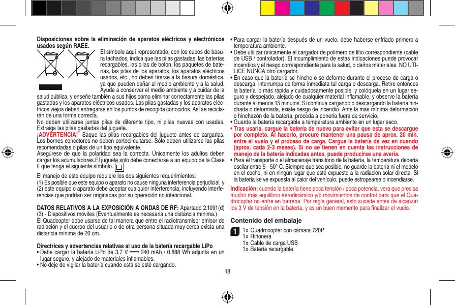 Disposiciones  sobre la  eliminación  de aparatos  eléctricos y  electrónicos usados según RAEE. El símbolo aquí representado, con los cubos de basu-ra tachados,   indica que las pilas gastadas, las baterías recargables, las pilas de botón, los paquetes de bate-rías, las pilas de los aparatos, los aparatos eléctricos usados, etc., no deben tirarse a la basura doméstica, ya que pueden dañar al medio ambiente y a la salud. Ayude a conservar el medio ambiente y a cuidar de la salud pública, y enseñe también a sus hijos cómo eliminar correctamente las pilas gastadas y los aparatos eléctricos usados. Las pilas gastadas y los aparatos eléc-tricos viejos deben entregarse en los puntos de recogida conocidos. Así se recicla-rán de una forma correcta.No deben  utilizarse juntas pilas  de diferente tipo, ni  pilas nuevas con usadas. Extraiga las pilas gastadas del juguete. ¡ADVERTENCIA!   Saque las pilas  recargables del  juguete antes de cargarlas. Los bornes conectores no deben cortocircuitarse. Sólo deben utilizarse las pilas recomendadas o pilas de un tipo equivalente.Asegúrese de que  la polaridad  sea la  correcta.  Únicamente  los  adultos deben cargar los acumuladores.El juguete solo debe conectarse a un equipo de la Clase II que tenga el siguiente símbolo.  El manejo de este equipo requiere los dos siguientes requerimientos: (1) Es posible que este equipo o aparato no cause ninguna interferencia perjudicial, y (2) este equipo o aparato debe aceptar cualquier interferencia, incluyendo interfe-rencias que podrían ser originadas por su operación no intencional.DATOS RELATIVOS A LA EXPOSICIÓN A ONDAS DE RF: Apartado 2.1091(d) (3) - Dispositivos móviles (Eventualmente es necesaria una distancia mínima.)El Quadcopter debe usarse de tal manera que entre el radiotransmisor emisor de radiación y el cuerpo del usuario o de otra persona situada muy cerca exista una distancia mínima de 20 cm.Directrices y advertencias relativas al uso de la batería recargable LiPo•  Debe cargar la batería LiPo de 3.7 V   240 mAh / 0.888 Wh adjunta en un lugar seguro, y alejado de materiales inﬂamables.•  No deje de vigilar la batería cuando esta se esté cargando. •  Para cargar la batería después de un vuelo, debe haberse enfriado primero a temperatura ambiente.•  Debe utilizar únicamente el cargador de polímero de litio correspondiente (cable de USB / controlador). El incumplimiento de estas indicaciones puede provocar incendios y el riesgo correspondiente para la salud, o daños materiales. NO UTI-LICE NUNCA otro cargador.•  En caso que la batería se hinche o se deforme durante el proceso de carga o descarga, interrumpa de forma inmediata tal carga o descarga. Retire entonces la batería lo más rápida y cuidadosamente posible, y colóquela en un lugar se-guro y despejado, alejado de cualquier material inﬂamable, y observe la batería durante al menos 15 minutos. Si continua cargando o descargando la batería hin-chada o deformada, existe riesgo de incendio. Ante la más mínima deformación o hinchazón de la batería, proceda a ponerla fuera de servicio.•  Guarde la batería recargable a temperatura ambiente en un lugar seco.•  Tras usarla, cargue la batería de nuevo para evitar que esta se descargue por completo. Al hacerlo, procure mantener una pausa de aprox. 20 min. entre el vuelo y el proceso de carga. Cargue la batería de vez en cuando (aprox. cada 2-3 meses).  Si  no se tienen en cuenta  las instrucciones de manejo de la batería indicadas antes, puede producirse una avería.•  Para el transporte o el almacenaje transitorio de la batería, la temperatura debería oscilar entre 5 - 50° C. Siempre que sea posible, no guarde la batería ni el modelo en el coche, ni en ningún lugar que esté expuesto a la radiación solar directa. Si la batería se ve expuesta al calor del vehículo, puede estropearse o incendiarse.Indicación: cuando la batería tiene poca tensión / poca potencia, verá que precisa mucho más equilibrio aerodinámico y/o movimientos de control para que el Qua-drocopter no entre en barrena. Por regla general, esto sucede antes de alcanzar los 3 V de tensión en la batería, y es un buen momento para ﬁnalizar el vuelo.Contenido del embalaje11 x Quadrocopter con cámara 720P1 x Riñonera  1 x Cable de carga USB  1 x Batería recargable18