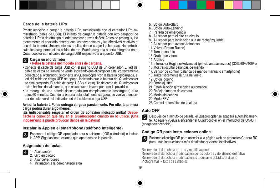 Carga de la batería LiPoPreste atención a cargar la batería LiPo suministrada con el cargador LiPo su-ministrado (cable de USB). El intento de cargar la batería con otro cargador de baterías LiPo o de otro tipo puede provocar graves daños. Antes de proseguir, lea atentamente el apartado anterior con las advertencias y las directivas relativas al uso de la batería. Únicamente los adultos deben cargar las baterías. No cortocir-cuite los cargadores ni los cables de red. Puede cargar la batería integrada en el  Quadrocopter con el cable de carga USB respectivo a un puerto USB:2Cargar en el ordenador:•  Retire la batería del modelo antes de cargarla.•  Conecte el cable de carga USB con el puerto USB de un ordenador. El led del cable de carga se ilumina de verde, indicando que el cargador está  correctamente conectado al ordenador. Si conecta un Quadrocopter con la batería descargada, el led del cable de carga USB se apaga, indicando que la batería del Quadrocopter se está cargando. El cable de carga USB y el casquillo de carga del Quadrocopter están hechos de tal manera, que no se puede invertir por error la polaridad.•  La recarga  de una  batería descargada (no  completamente descargada) dura unos 60 minutos. Cuando la batería está totalmente cargada, se vuelve a encen-der de color verde el indicador led del cable de carga USB.Aviso: la batería LiPo se entrega cargada parcialmente. Por ello, la primera carga podría durar algo menos.¡Es  indispensable respetar  el orden  de conexión  indicado arriba!  Desco-necte la conexión que hay en el  Quadrocopter cuando no lo  utilice. ¡Una inobservancia puede provocar daños en la batería!Instalar la App en el smartphone (teléfono inteligente)3Escanee el código QR apropiado para su sistema (IOS o Android) e instale la APP. Siga las instrucciones que aparecen en la pantalla.Asignación de teclas 41.  Aceleración2.  Giro en círculo  3.  Avance/retroceso  4.  Inclinación a la derecha/izquierda  5.  Botón ‘Auto-Start’  6.  Botón ‘Auto-Landing’  7.  Parada de emergencia   8.  Ajustador para el giro en círculo  9.  Ajustador para inclinación a la de recha/izquierda  10. Ajustador para avance/retroceso  11. Volver (Return Button)  12. Tomar una foto  13. Grabar un vídeo  14. Archivo  15. Interruptor Beginner/Advanced (principiante/avanzado) (30%/60%/100%)  16. Mostrar/ocultar palancas de mando  17. Sensor de control (palanca de mando manual o smartphone)   18. Trazar libremente la ruta de vuelo  19. Botón looping  20. Otros ajustes  21. Estabilización giroscópica automática  22. Reﬂejar imagen de cámara  23. Modo sin cabeza  24. Modo FPV  25. Control automático de la alturaAuto OFF5Después de 1 minuto de parada, el Quadrocopter se apagará automáticamen-te. Apague y vuelva a encender el Quadrocopter en el interruptor de ON/OFF (apagado/encendido).Código QR para instrucciones online6Escanee el código QR para acceder a la página web de productos Carrera RC  para unas instrucciones más detalladas y vídeos explicativos.Reservado el derecho a errores y modiﬁcacionesReservado el derecho a modiﬁcación de los colores y del diseño deﬁnitivo Reservado el derecho a modiﬁcaciones técnicas o debidas al diseñoPictogramas = fotos de símbolos19