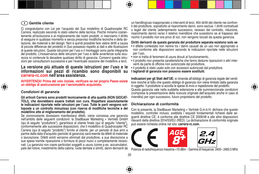  Gentile clienteCi congratuliamo  con Lei  per l’acquisto del  Suo modellino  di  Quadrocopter RC Carrera, realizzato secondo lo stato odierno della tecnica. Poiché miriamo costan-temente all’evoluzione e al miglioramento dei nostri prodotti, ci riserviamo il diritto di eseguire in qualsiasi momento e senza preavviso modiﬁche tecniche e della do-tazione, dei materiali e del design. Non è quindi possibile fare valere diritti a causa di piccole diﬀerenze del prodotto in Suo possesso rispetto ai dati e alle illustrazioni di queste istruzioni. Queste istruzioni per l’uso e il montaggio sono parte integrante del prodotto. L’inosservanza delle istruzioni per l’uso e delle avvertenze sulla sicu-rezza ivi contenute fa decadere qualsiasi diritto di garanzia. Conservi queste istru-zioni per consultazioni successive e per l’eventuale cessione del modellino a terzi.La  versione più attuale di queste istruzioni per l’uso e le informazioni  sui  pezzi  di  ricambio  sono  disponibili  su  carrera-rc.com nell’area assistenza.AVVERTENZA! Prima del volo iniziale, veriﬁcare se nel proprio Paese esiste un obbligo di assicurazione per l‘aeromodello acquistato.Condizioni di garanziaGli articoli Carrera sono prodotti tecnicamente di alta qualità (NON GIOCAT-TOLI), che  dovrebbero  essere trattati  con cura.  Rispettare assolutamente le indicazioni riportate nelle istruzioni per l’uso. Tutte le parti vengono sot-toposte a un controllo minuzioso (con riserva di modiﬁche tecniche e del modellino atte al miglioramento del prodotto). Se  ciononostante dovessero  manifestarsi difetti,  viene  concessa  una garanzia nell’ambito delle  seguenti condizioni: la Stadlbauer Marketing + Vertrieb GmbH (qui di seguito “produttore”), garantisce al cliente ﬁnale (qui di seguito “cliente”), conformemente alle successive disposizioni, che il modellino di Quadrocopter RC Carrera (qui di seguito “prodotto”) fornito al cliente, per un periodo di due anni a partire dalla data d’acquisto (periodo di garanzia) sarà esente da difetti di materiale o lavorazione. Difetti simili verranno eliminati dal produttore, a sua discrezione a sue spese tramite riparazione o fornitura di pezzi nuovi o completamente revisio-nati. La garanzia non copre particolari soggetti a usura (come p.es. accumulatori, pale del rotore, rivestimento della cabina, ruote dentate e simili), danni derivanti da un handling/uso inappropriato o interventi di terzi. Altri diritti del cliente nei confron-ti del produttore, soprattutto al risarcimento danni, sono esclusi. I diritti contrattuali o legali  del cliente  (adempimento successivo, recesso  dal contratto, riduzione, risarcimento danni) verso il relativo rivenditore che sussistono se al trapasso del rischio il prodotto non era privo di vizi, non vengono toccati da questa garanzia.Diritti derivanti da questa garanzia del produttore separata esistono solo se •  il difetto contestato non rientra tra i danni causati da un uso non appropriato e non conforme alle  disposizioni secondo  le indicazioni  riportate nelle istruzioni per l’uso,•  non si tratta di fenomeni di usura dovuti al funzionamento,•  il prodotto non presenta caratteristiche che fanno dedurre riparazioni o altri inter-venti da parte di oﬃcine non autorizzate dal produttore,•  il prodotto è stato usato solo con accessori autorizzati dal produttore.I tagliandi di garanzia non possono essere sostituiti.Indicazioni per gli Stati dell’UE: si rimanda all’obbligo di garanzia legale del vendi-tore nonché al fatto che questo obbligo di garanzia non viene limitato dalla garanzia in oggetto. Il produttore si accolla le spese di invio e rispedizione del prodotto. Questa garanzia vale nella suddetta estensione e alle summenzionate condizioni (compresa la presentazione della ricevuta originale dell’acquisto anche in caso di rivendita) per ogni successivo, futuro proprietario del prodotto.Dichiarazione di conformitàCon la presente, la Stadlbauer Marketing + Vertrieb G.m.b.H. dichiara che questo modellino, controller  incluso, soddisfa i  requisiti fondamentali richiesti  dalle  se-guenti direttive CE: è conforme alle direttive CE 2009/48 e alle altre disposizioni rilevanti della direttiva 2014/53/EU (RED). La dichiarazione di conformità originale può essere richiesta online nel sito: carrera-rc.com.                     Potenza di radiofrequenza massima &lt;10 dBm ·  Gamma di frequenze: 2400 – 2483.5 MHz20