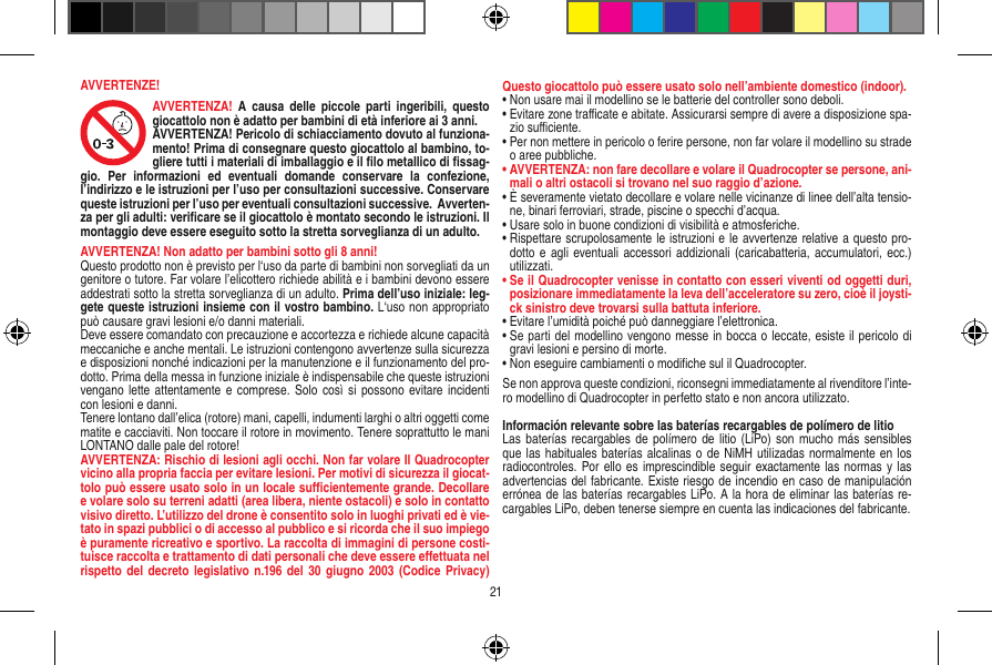 AVVERTENZE!AVVERTENZA!  A causa  delle  piccole  parti  ingeribili,  questo giocattolo non è adatto per bambini di età inferiore ai 3 anni. AVVERTENZA! Pericolo di schiacciamento dovuto al funziona-mento! Prima di consegnare questo giocattolo al bambino, to-gliere tutti i materiali di imballaggio e il ﬁlo metallico di ﬁssag-gio.  Per  informazioni  ed  eventuali  domande  conservare  la  confezione, l’indirizzo e le istruzioni per l’uso per consultazioni successive. Conservare queste istruzioni per l’uso per eventuali consultazioni successive.  Avverten-za per gli adulti: veriﬁcare se il giocattolo è montato secondo le istruzioni. Il montaggio deve essere eseguito sotto la stretta sorveglianza di un adulto.AVVERTENZA! Non adatto per bambini sotto gli 8 anni! Questo prodotto non è previsto per l‘uso da parte di bambini non sorvegliati da un genitore o tutore. Far volare l’elicottero richiede abilità e i bambini devono essere addestrati sotto la stretta sorveglianza di un adulto. Prima dell’uso iniziale: leg-gete queste istruzioni insieme con il vostro bambino. L‘uso non appropriato può causare gravi lesioni e/o danni materiali.Deve essere comandato con precauzione e accortezza e richiede alcune capacità meccaniche e anche mentali. Le istruzioni contengono avvertenze sulla sicurezza e disposizioni nonché indicazioni per la manutenzione e il funzionamento del pro-dotto. Prima della messa in funzione iniziale è indispensabile che queste istruzioni vengano lette attentamente e comprese.  Solo così  si possono  evitare  incidenti con lesioni e danni. Tenere lontano dall’elica (rotore) mani, capelli, indumenti larghi o altri oggetti come matite e cacciaviti. Non toccare il rotore in movimento. Tenere soprattutto le mani LONTANO dalle pale del rotore!AVVERTENZA: Rischio di lesioni agli occhi. Non far volare Il Quadrocopter vicino alla propria faccia per evitare lesioni. Per motivi di sicurezza il giocat-tolo può essere usato solo in un locale suﬃcientemente grande. Decollare e volare solo su terreni adatti (area libera, niente ostacoli) e solo in contatto visivo diretto. L’utilizzo del drone è consentito solo in luoghi privati ed è vie-tato in spazi pubblici o di accesso al pubblico e si ricorda che il suo impiego è puramente ricreativo e sportivo. La raccolta di immagini di persone costi-tuisce raccolta e trattamento di dati personali che deve essere eﬀettuata nel rispetto del decreto legislativo  n.196 del 30  giugno 2003 (Codice  Privacy) Questo giocattolo può essere usato solo nell’ambiente domestico (indoor).•  Non usare mai il modellino se le batterie del controller sono deboli. •  Evitare zone traﬃcate e abitate. Assicurarsi sempre di avere a disposizione spa-zio suﬃciente. •  Per non mettere in pericolo o ferire persone, non far volare il modellino su strade o aree pubbliche. •  AVVERTENZA: non fare decollare e volare il Quadrocopter se persone, ani-mali o altri ostacoli si trovano nel suo raggio d’azione.•  È severamente vietato decollare e volare nelle vicinanze di linee dell’alta tensio-ne, binari ferroviari, strade, piscine o specchi d’acqua. •  Usare solo in buone condizioni di visibilità e atmosferiche. •  Rispettare scrupolosamente le istruzioni e le avvertenze relative a questo pro-dotto e agli  eventuali accessori  addizionali (caricabatteria,  accumulatori,  ecc.) utilizzati.•  Se il Quadrocopter venisse in contatto con esseri viventi od oggetti duri, posizionare immediatamente la leva dell’acceleratore su zero, cioè il joysti-ck sinistro deve trovarsi sulla battuta inferiore. •  Evitare l’umidità poiché può danneggiare l’elettronica. •  Se parti del modellino vengono messe in bocca o leccate, esiste il pericolo di gravi lesioni e persino di morte.•  Non eseguire cambiamenti o modiﬁche sul il Quadrocopter.Se non approva queste condizioni, riconsegni immediatamente al rivenditore l’inte-ro modellino di Quadrocopter in perfetto stato e non ancora utilizzato. Información relevante sobre las baterías recargables de polímero de litioLas baterías recargables de polímero  de  litio (LiPo) son  mucho más  sensibles que las habituales  baterías alcalinas o de NiMH utilizadas normalmente en los radiocontroles. Por ello es imprescindible seguir  exactamente las normas y las advertencias del fabricante. Existe riesgo de incendio en caso de manipulación errónea de las baterías recargables LiPo. A la hora de eliminar las baterías re-cargables LiPo, deben tenerse siempre en cuenta las indicaciones del fabricante.21